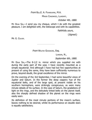 From Rev.E. A. Fishbourne, M.A.
Minor Canonries, Llandaff,
October 4th, 1880.
My Dear Sir,—I send you my cheque, which I do with the greatest
pleasure. I am delighted with, the telescope and with its capabilities.
Faithfully yours,
(Signed.)
Mr. G. Calver.
From Walter Goodacre, Esq.
London, N.,
September 6th, 1880.
My Dear Sir,—The 8-1/2 in. mirror which you supplied me with
during the early part of the year, I have recently mounted as a
simple equatorial. And although I have had but few opportunities at
present of using the same, they have been sufficiently numerous to
prove, beyond doubt, the great excellence of the mirror.
On the evening of the 3rd September, I had some beautiful views of
Jupiter and Saturn. In the former the deep coppery hue of the
equatorial belts, and of the large spot, at present visible on his
southern hemisphere, were strikingly conspicuous, as were many
minute details of his surface. In the case of Saturn, the gradations of
light on the rings, and the delicately tinted belts on the planet itself,
also the sharply defined shadow of the planet on the rings were
easily seen.
Its definition of the most minute portions of the moon’s surface,
leaves nothing to be desired, whilst its performance on double stars
is equally satisfactory.
 