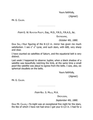 Yours faithfully,
(Signed.)
Mr. G. Calver.
From G. W. Royston Pigott, Esq., M.D., F.R.S., F.R.A.S., c.
Eastbourne,
October 4th, 1880.
Dear Sir,—Your figuring of the 8-1/2 in. mirror has given me much
satisfaction. I see ε1
ε2
Lyræ, and such stars, with 600, very sharp
and clear.
I have counted six satellites of Saturn, and the equatorial belt is very
distinct.
Last week I happened to observe Jupiter, when a black shadow of a
satellite was beautifully notching the limb, at the same time a small
pearl-like satellite was about to egress from the belts. I saw, also, six
spherical cloudlets on the belts.
Yours faithfully,
(Signed.)
Mr. G. Calver.
From Rev. S. Mills, M.A.
Droylsden,
September 4th, 1880.
Dear Mr. Calver,—To-night was an exceptional fine night for the stars,
the like of which I have not had since I got your 6-1/2 in. I had for a
 