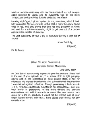 week or so been observing with my home-made 8 in., but to-night
again recurred to yours, and its superiority was all the more
conspicuous and gratifying. It quite delighted me afresh!
Looking at β Cygni, I picked up two, to me, new stars, which I think
fully completes Mr. Sadler’s tests in this field. I mark the newly found
ones in red. This only shows that one has only patiently to watch
and wait for a suitable observing night to get one out of a certain
aperture it is capable of showing.
The vast superiority of your 6-1/2 in. has quite put my 8 inch out of
court!!
Yours faithfully,
(Signed.)
Mr. G. Calver.
(From the same Gentleman.)
Droylsden Rectory, Manchester,
July 30th, 1880.
My Dear Sir,—I can scarcely express to you the pleasure I have had
in the use of your splendid 6-1/2 in. mirror. Both in light grasping
power, and in the separation of close double stars, it has far
surpassed my highest expectations, and quite removed the prejudice
I entertained against reflectors. Though possessing a first-class 4-
1/4 in. refractor, equatorially mounted in my observatory, I now use
your mirror in preference, in the more difficult and delicate
observations, and with it am able to master the most severe tests
given for 6-1/2 in. aperture. I would not be without one of your
finely figured mirrors, now that I have tested their merits, for any
consideration.
(Signed.)
 