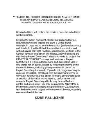 *** END OF THE PROJECT GUTENBERG EBOOK NEW EDITION OF
HINTS ON SILVER-GLASS REFLECTING TELESCOPES
MANUFACTURED BY MR. G. CALVER, F.R.A.S. ***
Updated editions will replace the previous one—the old editions
will be renamed.
Creating the works from print editions not protected by U.S.
copyright law means that no one owns a United States
copyright in these works, so the Foundation (and you!) can copy
and distribute it in the United States without permission and
without paying copyright royalties. Special rules, set forth in the
General Terms of Use part of this license, apply to copying and
distributing Project Gutenberg™ electronic works to protect the
PROJECT GUTENBERG™ concept and trademark. Project
Gutenberg is a registered trademark, and may not be used if
you charge for an eBook, except by following the terms of the
trademark license, including paying royalties for use of the
Project Gutenberg trademark. If you do not charge anything for
copies of this eBook, complying with the trademark license is
very easy. You may use this eBook for nearly any purpose such
as creation of derivative works, reports, performances and
research. Project Gutenberg eBooks may be modified and
printed and given away—you may do practically ANYTHING in
the United States with eBooks not protected by U.S. copyright
law. Redistribution is subject to the trademark license, especially
commercial redistribution.
START: FULL LICENSE
 