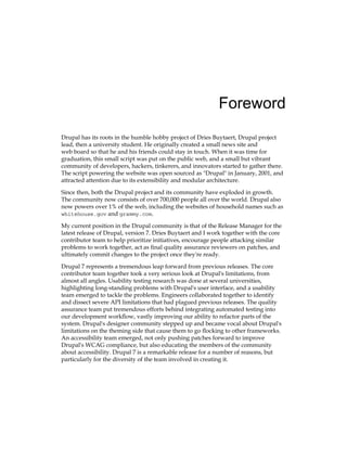 Foreword
Drupal has its roots in the humble hobby project of Dries Buytaert, Drupal project
lead, then a university student. He originally created a small news site and
web board so that he and his friends could stay in touch. When it was time for
graduation, this small script was put on the public web, and a small but vibrant
community of developers, hackers, tinkerers, and innovators started to gather there.
The script powering the website was open sourced as "Drupal" in January, 2001, and
attracted attention due to its extensibility and modular architecture.
Since then, both the Drupal project and its community have exploded in growth.
The community now consists of over 700,000 people all over the world. Drupal also
now powers over 1% of the web, including the websites of household names such as
whitehouse.gov and grammy.com.
My current position in the Drupal community is that of the Release Manager for the
latest release of Drupal, version 7. Dries Buytaert and I work together with the core
contributor team to help prioritize initiatives, encourage people attacking similar
problems to work together, act as final quality assurance reviewers on patches, and
ultimately commit changes to the project once they're ready.
Drupal 7 represents a tremendous leap forward from previous releases. The core
contributor team together took a very serious look at Drupal's limitations, from
almost all angles. Usability testing research was done at several universities,
highlighting long-standing problems with Drupal's user interface, and a usability
team emerged to tackle the problems. Engineers collaborated together to identify
and dissect severe API limitations that had plagued previous releases. The quality
assurance team put tremendous efforts behind integrating automated testing into
our development workflow, vastly improving our ability to refactor parts of the
system. Drupal's designer community stepped up and became vocal about Drupal's
limitations on the theming side that cause them to go flocking to other frameworks.
An accessibility team emerged, not only pushing patches forward to improve
Drupal's WCAG compliance, but also educating the members of the community
about accessibility. Drupal 7 is a remarkable release for a number of reasons, but
particularly for the diversity of the team involved in creating it.
 