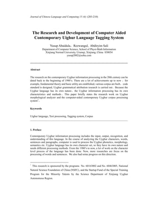 Journal of Chinese Language and Computing 15 (4): (203-210)




    The Research and Development of Computer Aided
     Contemporary Uighur Language Tagging System
                   Yusup Abaidula，Rezwangul, Abdiryim Sali
             Department of Computer Science, School of Physi-Math Information
               Xinjiang Normal University, Urumqi, Xinjiang, China 830054
                                 yusup2002@sohu.com

______________________________________________________________________

Abstract

The research on the contemporary Uyghur information processing in the 20th century can be
dated back to the beginning of 1980‘s. There are a lot of achievements up to now ，for
example, fundamental theory and basic utility are established, various corpus are built， code
standard is designed, Uyghur grammatical attribution research is carried out。Because the
Uyghur language has its own nature，the Uyghur information processing has its own
characteristics and methods 。 This paper briefly states the research work on Uyghur
morphological analyzer and the computer-aided contemporary Uyghur corpus processing
system1。

Keywords

Uighur language, Text processing, Tagging system, Corpus
______________________________________________________________________


1. Preface

Contemporary Uyghur information processing includes the input, output, recognition, and
understanding of this language. In the course of analyzing the Uyghur characters, words,
sentences and paragraphs, computer is used to process the Uyghur phonetics, morphology,
semantics etc. Uyghur language has its own character set, so they have its own nature and
needs different processing methods. From the 1980’s to now, a lot of work on the character
level process of the language has been done. Now, more researches are focus on the
processing of words and sentences. We also had some progress on this direction.


1
    This research is sponsored by the programs No. 60163002 and No. 60463005, National
Natural Science Foundation of China (NSFC), and the Startup Fund of the Special Training
Program for the Minority Talents by the Science Department of Xinjiang Uyghur
Autonomous Region.
 