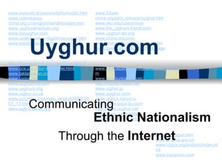 Uyghur.com Communicating www.euronet.nl/users/sota/turkistan.htm www.usembassy-china.org.cn/english/sandt/xjnotes.htm www.uyghuramerican.org www.bizuyghur.com www.utoledo.edu/~nlight/mainpage.htm www.eastturkistan.com http://freeud.tripod.com/cgi-bin/eudict.pl www.ccs.uky.edu/~rakhim/et.html www.taklamakan.org www.uygur.org www.uyghurinfo.com www.uyghurs.org www.uighur.co.uk www.ozturkler.com/data_english/0007/0007_13.htm www.uglychinese.org www.future-china.org/spcl_rpt/uygr/uyghur.htm www.wiu.edu/users/mua www.the_uighurs.tripod.com www.uyghur-dic.org www.china.org.cn/e-groups/shaoshu/shao-2-uygur.htm www.geocities.com/uighurlanguage www.radicalparty.org/uighur/oetkur_umit.htm www.doguturkistan.com http://murad.nease.net www.uighur.jp www.yuighur.com www.uighur.narod.ru http://www.oqya.5u.com http://www.uyghur.net http://www.uyghuristan-informationcenter.org www.theuygur.com www.urumqi.gov.cn www.uygur.org/kivilcim/index.html www.zarapxan.com Ethnic Nationalism Through the  Internet 
