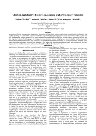 Utilizing Agglutinative Features in Japanese-Uighur Machine Translation
           Muhtar MAHSUT, Yasuhiro OGAWA, Kazue SUGINO, Yasuyoshi INAGAKI
                                      Graduate School of Engineering, Nagoya University
                                                Furo-cho, Chikusa-ku, Nagoya
                                                           Japan
                                       {muhtar, yasuhiro}@inagaki.nuie.nagoya-u.ac.jp

                                                              Abstract
Japanese and Uighur languages are agglutinative languages and they have many syntactical and morphological similarities. And
roughly speaking, we can translate Japanese into Uighur sequentially by replacing Japanese words with corresponding Uighur ones
after morphological analysis. However, we should translate agglutinated suffixes carefully to make correct translation, because they
play important roles on both languages. In this paper, we pay attention to them and propose a Japanese-Uighur machine translation
utilizing the agglutinative features of both languages. To deal with the agglutinative features, we use the derivational grammar, which
makes the similarities clearer between both languages. This makes our system proposed here simple and systematical. We have
implemented the machine translation system and evaluated how effectively our system works.
                                                            Keywords
agglutinative languages, machine translation, derivational grammar, Japanese, Uighur
                                                               similarities between Japanese and Uighur through using
                     1 Introduction                            the derivational grammar.
Japanese and Uighur have many syntactical similarities,        In this paper, we propose a Japanese-Uighur machine
especially with respect to the word order in the sentence.     translation system based on the derivational grammar.
This observation suggests that we can translate Japanese       First, we explain the similarities between them and show
into Uighur in such a manner as word for word replacing        some illustrative examples of word-for-word translation.
after the morphological analysis of input sentences. In        As a matter of course, the fact that Japanese and Uighur
addition, both languages have morphological similarities,      are different languages does not allow us to apply the
which is a significant feature of agglutinative languages.     word-for-word translation in a straightforward way. In
However, there is a grammatical problem, that is, Uighur       fact, a straightforward word-for-word Japanese-Uighur
grammar says that Uighur has no conjugations, while            translation sometimes yields unnatural Uighur sentences,
traditional Japanese grammar, which is often called school     which is caused by wrong combination of Uighur
grammar, says that Japanese verbs do conjugate.                morphemes. We introduce an idea of morpheme
Therefore the word-for-word translation based on school        replacement to solve this problem. When unnatural
grammar needs to deal with verbal conjugations of              Uighur morpheme sequence occurs, we replace an
Japanese, in which the translation of verbal endings is        inappropriate Uighur morpheme with an appropriate one
very complicated to describe.                                  determined by the information concerning morphemes
On the other hand, it is said that agglutinative language      appearing before and after it. This leads us to succeed in
does not conjugate, and that verbal variants are derived       generating more natural Uighur sentences.
from invariable stems by mechanically appending affixes        Thus we have implemented the translation system by
to them. These two views contradict to each other.             using a Japanese morphological analyser MAJO (Ogawa
To resolve this problem, G. N. Kiyose proposed the             et al., 1998) which we have developed by the derivational
derivational grammar (Kiyose, 1995) based on the               grammar approach. MAJO originally keeps the dictionary
phonological approach originated by Bloch (1946). This         information as the list of 3-tuples <Japanese morpheme,
grammar claims that Japanese verbs do not conjugate and        part-of-speech, meaning>. For translation, we replace the
Japanese verbal variants are made up by appending              3-tuples with <Japanese morpheme, part-of-speech,
suffixes to verbal stems. Because verbal conjugations          Uighur morpheme >. As a result of it, outputs of the
need not to be considered, the derivational grammar            morphological analysis by using MAJO become word-for-
makes morphological analysis quite simple.                     word translation from Japanese to Uighur. Then we apply
Since the derivational grammar pays attention to               morpheme replacement to Uighur morphemes of MAJO’s
agglutinative features of languages, it is applicable to not   outputs and acquire a translated Uighur sentence.
only Japanese but also other agglutinative languages such      Our approach is not limited to Japanese-Uighur translation.
as Uighur. So applying the derivational grammar to the         We can apply our approach to translations between other
two languages, we can make not only syntactical but also       agglutinative languages        successively, since the
morphological similarities between them clearer. This          derivational grammar approach treats to agglutinative
approach also makes the translation simp ler and more          features of languages.
systematic.                                                    This paper is organized as follows: Agglutinative
Recently, there are many literatures that discuss              similarities between Japanese and Uighur with examples
translation between agglutinative languages such as            of translations between them are shown in Section 2.
Japanese and Korean (Kim et al., 1998; Lee et al., 1990).      Section 3 points out some problems of word-for-word
They use only syntactical similarities between them, but       translation. In Section 4, we introduce morpheme
they can not make use of morphological similarities. Our       replacement rules to solve them. We describe our
approach systematizes both syntactical and morphological       implementation of Japanese-Uighur translation system
 