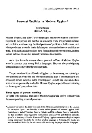 TurkDiller; Arasurmalan 3 (1993): 109-118




             Personal Enclitics in Modern Uyghur*

                                     TooruHayasi
                                   (ILCAA, Tokyo)

ModernUyghur, like otherTurkic languages, has person markers which cor-
respond to the person and number in sentences. They are personal suffixes
and enclitics, which occupy the fmal position.of predicates. Suffixes are used
whenpredicates are verbsin the defmite past tenseandotherwise enclitics are
used. Both suffixes and enclitics have first and second personforms, and the
lack of suffixes or enclitics generally indicates thirdperson.

    As is clear from the account above, personal suffixes of ModernUyghur
are of a common type amongTurkic languages. They are alwaysobligatory
unless sentences have thirdpersonsubjects.

    The personal enclitics of Modern Uyghur, on the contrary, are not obliga-
tory elements of predicates and sometimes omitted evenif sentences have first
or secondperson subjects. In the presentpaper, I wouldlike to examinehow
sentences are personally marked in Modern Uyghur, especially concentrating,
on the usageof personal enclitics.

Three types of person marking
In Table 1 the personal enclitics of Modern Uyghurare shown together with
the corresponding personal pronouns.

* An earlier version of this paper was read at the 105th semiannual congress of the Linguis-
  tic Society of Japan. I am indebted to three native speakers of Modern Uyghur, Sabit
  Rozi (born in lSulja),Tahir Jan (born In Qa~qiir) and Marya Saqim (born in Urumei) for
  the data used here. Their suggestive comments on intuition were quite helpful. I am also
  grateful to Academy of Social Sciences of Xinjiang Uyghur Autonomous Region for pro-
  viding opportunity to study the Modem Uyghur language in Xinjiang. My thanks are
  also due to Ruth Besha for the advice and criticism during the preparation for this paper.
 