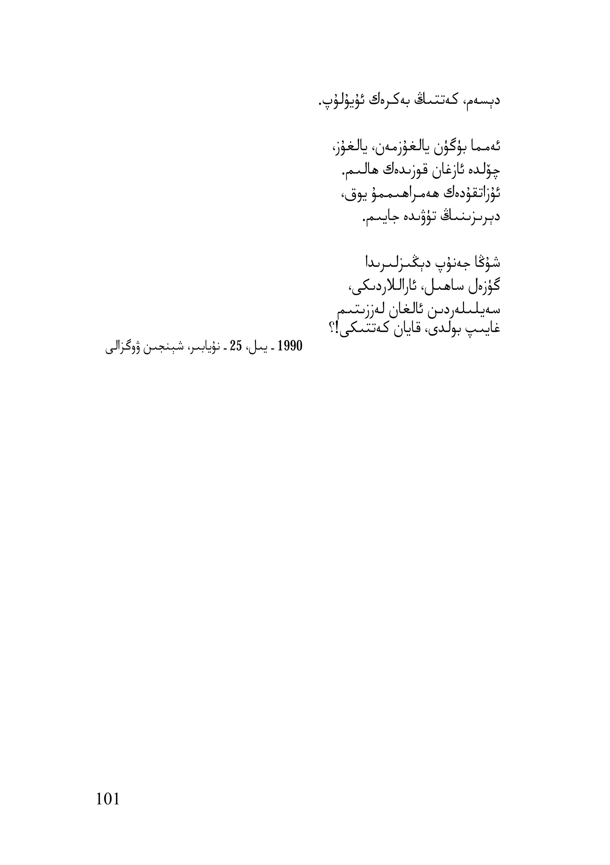 ‫دﯦﺴﻪم، ﻛﻪﺗﺘﯩﯔ ﺑﻪﻛﺮەك ﺋﯘﯾﯘﻟﯘپ.‬

                                              ‫ﺋﻪﻣﻤﺎ ﺑﯜﮔﯜن ﯾﺎﻟﻐﯘزﻣﻪن، ﯾﺎﻟﻐﯘز،‬
                                                ‫ﭼﯚﻟﺪە ﺋﺎزﻏﺎن ﻗﻮزﯨﺪەك ھﺎﻟﯩﻢ.‬
                                                ‫ﺋﯘزاﺗﻘﯘدەك ھﻪﻣﺮاھﯩﻤﻤﯘ ﯾﻮق،‬
                                                    ‫دﯦﺮﯨﺰﯨﻨﯩﯔ ﺗﯜۋﯨﺪە ﺟﺎﯾﯩﻢ.‬

                                                   ‫ﺷﯘﯕﺎ ﺟﻪﻧﯘپ دﯦﯖﯩﺰﻟﯩﺮﯨﺪا‬
                                                ‫ﮔﯜزەل ﺳﺎھﯩﻞ، ﺋﺎراﻟﻼردﯨﻜﻰ،‬
                                               ‫ﺳﻪﯾﻠﯩﻠﻪردﯨﻦ ﺋﺎﻟﻐﺎن ﻟﻪززﯨﺘﯩﻢ‬
                                             ‫ﻏﺎﯾﯩﭗ ﺑﻮﻟﺪى، ﻗﺎﯾﺎن ﻛﻪﺗﺘﯩﻜﻰ!؟‬
 ‫0991 ـ ﯾﯩﻞ، 52 ـ ﻧﯘﯾﺎﺑﯩﺮ، ﺷﯧﻨﺠﯩﻦ ۋوﮔﺰاﻟﻰ‬




‫101‬
 