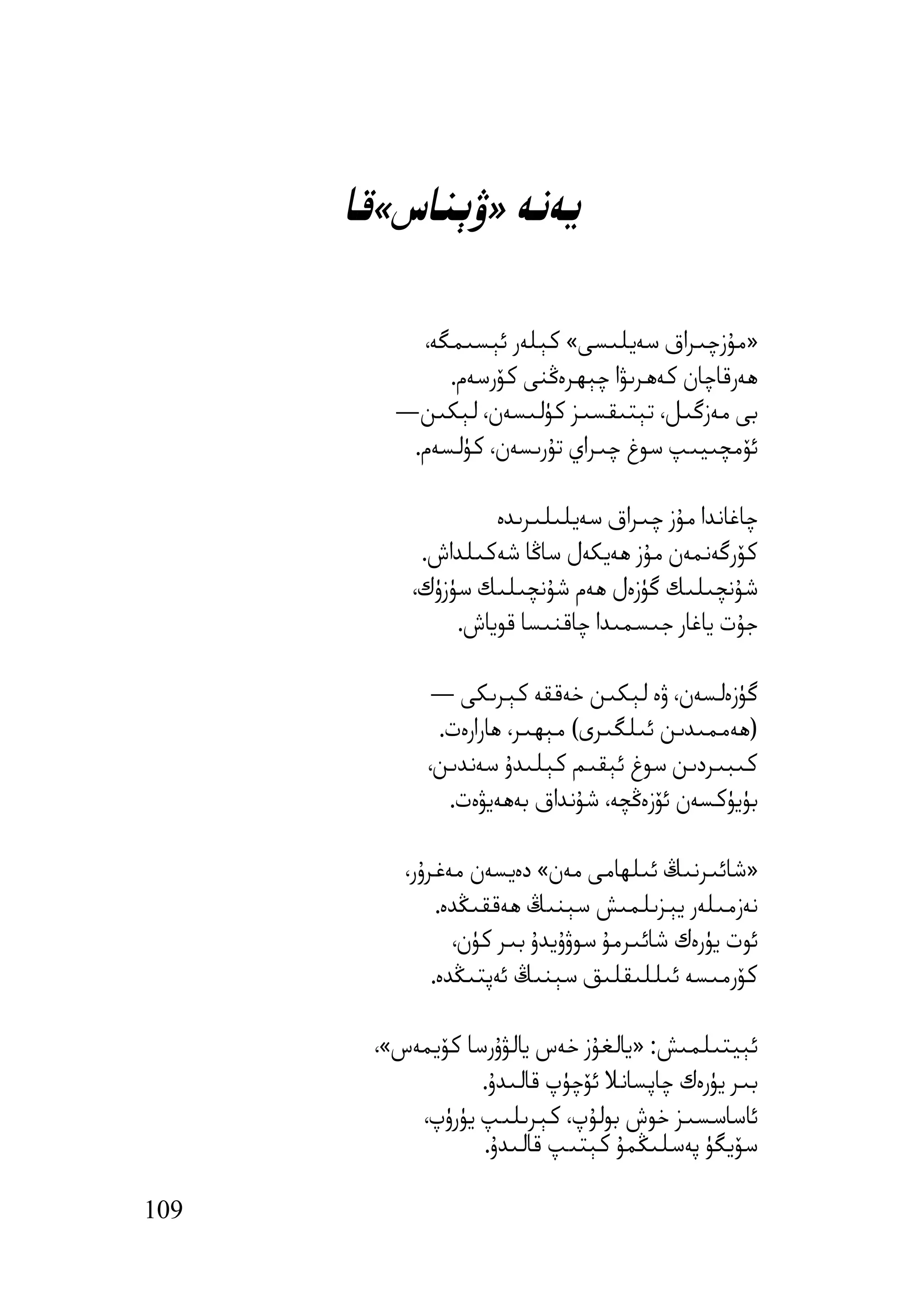 ‫ﯾﻪﻧﻪ »ۋﯦﻨﺎس«ﻗﺎ‬

           ‫»ﻣﯘزﭼﯩﺮاق ﺳﻪﯾﻠﯩﺴﻰ« ﻛﯧﻠﻪر ﺋﯧﺴﯩﻤﮕﻪ،‬
              ‫ھﻪرﻗﺎﭼﺎن ﻛﻪھﺮﯨﯟا ﭼﯧﮫﺮەﯕﻨﻰ ﻛﯚرﺳﻪم.‬
         ‫ﺑﻰ ﻣﻪزﮔﯩﻞ، ﺗﯧﺘﯩﻘﺴﯩﺰ ﻛﯜﻟﯩﺴﻪن، ﻟﯧﻜﯩﻦ—‬
          ‫ﺋﯚﻣﭽﯩﯿﯩﭗ ﺳﻮغ ﭼﯩﺮاي ﺗﯘرﯨﺴﻪن، ﻛﯜﻟﺴﻪم.‬

                    ‫ﭼﺎﻏﺎﻧﺪا ﻣﯘز ﭼﯩﺮاق ﺳﻪﯾﻠﯩﻠﯩﺮﯨﺪە‬
            ‫ﻛﯚرﮔﻪﻧﻤﻪن ﻣﯘز ھﻪﯾﻜﻪل ﺳﺎﯕﺎ ﺷﻪﻛﯩﻠﺪاش.‬
           ‫ﺷﯘﻧﭽﯩﻠﯩﻚ ﮔﯜزەل ھﻪم ﺷﯘﻧﭽﯩﻠﯩﻚ ﺳﯜزۈك،‬
                ‫ﺟﯘت ﯾﺎﻏﺎر ﺟﯩﺴﻤﯩﺪا ﭼﺎﻗﻨﯩﺴﺎ ﻗﻮﯾﺎش.‬

             ‫ﮔﯜزەﻟﺴﻪن، ۋە ﻟﯧﻜﯩﻦ ﺧﻪﻗﻘﻪ ﻛﯧﺮﯨﻜﻰ —‬
             ‫)ھﻪﻣﻤﯩﺪﯨﻦ ﺋﯩﻠﮕﯩﺮى( ﻣﯧﮫﯩﺮ، ھﺎرارەت.‬
            ‫ﻛﯩﺒﯩﺮدﯨﻦ ﺳﻮغ ﺋﯧﻘﯩﻢ ﻛﯧﻠﯩﺪۇ ﺳﻪﻧﺪﯨﻦ،‬
              ‫ﺑﯜﯾﯜﻛﺴﻪن ﺋﯚزەﯕﭽﻪ، ﺷﯘﻧﺪاق ﺑﻪھﻪﯾﯟەت.‬

          ‫»ﺷﺎﺋﯩﺮﻧﯩﯔ ﺋﯩﻠﮫﺎﻣﻰ ﻣﻪن« دەﯾﺴﻪن ﻣﻪﻏﺮۇر،‬
               ‫ﻧﻪزﻣﯩﻠﻪر ﯾﯧﺰﯨﻠﻤﯩﺶ ﺳﯧﻨﯩﯔ ھﻪﻗﻘﯩﯖﺪە.‬
                 ‫ﺋﻮت ﯾﯜرەك ﺷﺎﺋﯩﺮﻣﯘ ﺳﻮۋۇﯾﺪۇ ﺑﯩﺮ ﻛﯜن،‬
              ‫ﻛﯚرﻣﯩﺴﻪ ﺋﯩﻠﻠﯩﻘﻠﯩﻖ ﺳﯧﻨﯩﯔ ﺋﻪﭘﺘﯩﯖﺪە.‬

       ‫ﺋﯧﯿﺘﯩﻠﻤﯩﺶ: »ﯾﺎﻟﻐﯘز ﺧﻪس ﯾﺎﻟﯟۇرﺳﺎ ﻛﯚﯾﻤﻪس«،‬
                  ‫ﺑﯩﺮ ﯾﯜرەك ﭼﺎﭘﺴﺎﻧﻼ ﺋﯚﭼﯜپ ﻗﺎﻟﯩﺪۇ.‬
           ‫ﺋﺎﺳﺎﺳﺴﯩﺰ ﺧﻮش ﺑﻮﻟﯘپ، ﻛﯧﺮﯨﻠﯩﭗ ﯾﯜرۈپ،‬
                  ‫ﺳﯚﯾﮕﯜ ﭘﻪﺳﻠﯩﯖﻤﯘ ﻛﯧﺘﯩﭗ ﻗﺎﻟﯩﺪۇ.‬

‫901‬
 
