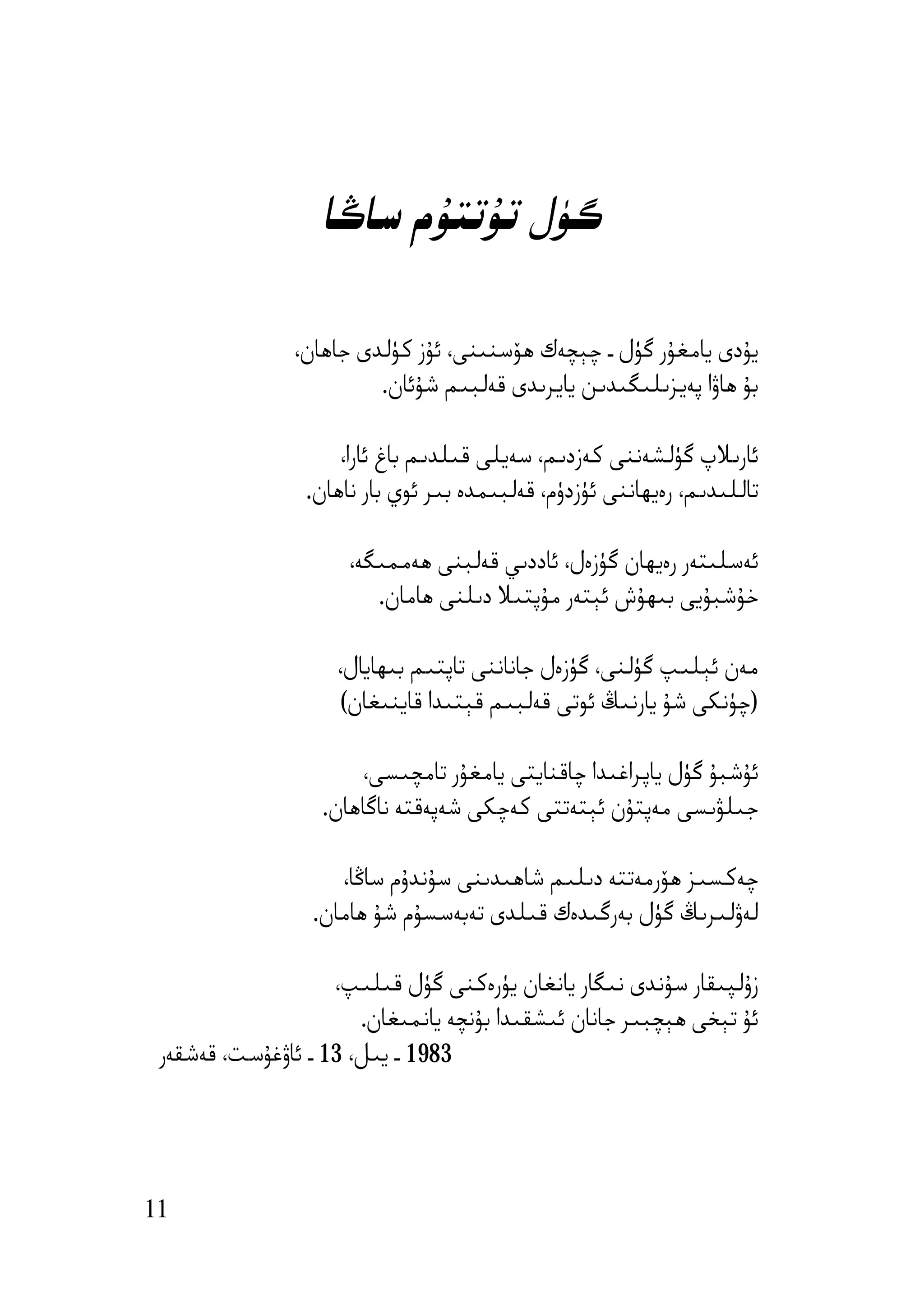 ‫ﮔﯜل ﺗﯘﺗﺘﯘم ﺳﺎﯕﺎ‬

               ‫ﯾﯘدى ﯾﺎﻣﻐﯘر ﮔﯜل ـ ﭼﯧﭽﻪك ھﯚﺳﻨﯩﻨﻰ، ﺋﯘز ﻛﯜﻟﺪى ﺟﺎھﺎن،‬
                        ‫ﺑﯘ ھﺎۋا ﭘﻪﯾﺰﯨﻠﯩﮕﯩﺪﯨﻦ ﯾﺎﯾﺮﯨﺪى ﻗﻪﻟﺒﯩﻢ ﺷﯘﺋﺎن.‬

                     ‫ﺋﺎرﯨﻼپ ﮔﯜﻟﺸﻪﻧﻨﻰ ﻛﻪزدﯨﻢ، ﺳﻪﯾﻠﻰ ﻗﯩﻠﺪﯨﻢ ﺑﺎغ ﺋﺎرا،‬
                 ‫ﺗﺎﻟﻠﯩﺪﯨﻢ، رەﯾﮫﺎﻧﻨﻰ ﺋﯜزدۈم، ﻗﻪﻟﺒﯩﻤﺪە ﺑﯩﺮ ﺋﻮي ﺑﺎر ﻧﺎھﺎن.‬

                      ‫ﺋﻪﺳﻠﯩﺘﻪر رەﯾﮫﺎن ﮔﯜزەل، ﺋﺎددﯨﻲ ﻗﻪﻟﺒﻨﻰ ھﻪﻣﻤﯩﮕﻪ،‬
                         ‫ﺧﯘﺷﺒﯘﯾﻰ ﺑﯩﮫﯘش ﺋﯧﺘﻪر ﻣﯘﭘﺘﯩﻼ دﯨﻠﻨﻰ ھﺎﻣﺎن.‬

                    ‫ﻣﻪن ﺋﯧﻠﯩﭗ ﮔﯜﻟﻨﻰ، ﮔﯜزەل ﺟﺎﻧﺎﻧﻨﻰ ﺗﺎﭘﺘﯩﻢ ﺑﯩﮫﺎﯾﺎل،‬
                    ‫)ﭼﯜﻧﻜﻰ ﺷﯘ ﯾﺎرﻧﯩﯔ ﺋﻮﺗﻰ ﻗﻪﻟﺒﯩﻢ ﻗﯧﺘﯩﺪا ﻗﺎﯾﻨﯩﻐﺎن(‬

                      ‫ﺋﯘﺷﺒﯘ ﮔﯜل ﯾﺎﭘﺮاﻏﯩﺪا ﭼﺎﻗﻨﺎﯾﺘﻰ ﯾﺎﻣﻐﯘر ﺗﺎﻣﭽﯩﺴﻰ،‬
                  ‫ﺟﯩﻠﯟﯨﺴﻰ ﻣﻪﭘﺘﯘن ﺋﯧﺘﻪﺗﺘﻰ ﻛﻪﭼﻜﻰ ﺷﻪﭘﻪﻗﺘﻪ ﻧﺎﮔﺎھﺎن.‬

                    ‫ﭼﻪﻛﺴﯩﺰ ھﯚرﻣﻪﺗﺘﻪ دﯨﻠﯩﻢ ﺷﺎھﯩﺪﯨﻨﻰ ﺳﯘﻧﺪۇم ﺳﺎﯕﺎ،‬
                 ‫ﻟﻪۋﻟﯩﺮﯨﯔ ﮔﯜل ﺑﻪرﮔﯩﺪەك ﻗﯩﻠﺪى ﺗﻪﺑﻪﺳﺴﯘم ﺷﯘ ھﺎﻣﺎن.‬

                    ‫زۇﻟﭙﯩﻘﺎر ﺳﯘﻧﺪى ﻧﯩﮕﺎر ﯾﺎﻧﻐﺎن ﯾﯜرەﻛﻨﻰ ﮔﯜل ﻗﯩﻠﯩﭗ،‬
                       ‫ﺋﯘ ﺗﯧﺨﻰ ھﯧﭽﺒﯩﺮ ﺟﺎﻧﺎن ﺋﯩﺸﻘﯩﺪا ﺑﯘﻧﭽﻪ ﯾﺎﻧﻤﯩﻐﺎن.‬
 ‫3891 ـ ﯾﯩﻞ، 31 ـ ﺋﺎۋﻏﯘﺳﺖ، ﻗﻪﺷﻘﻪر‬




‫11‬
 