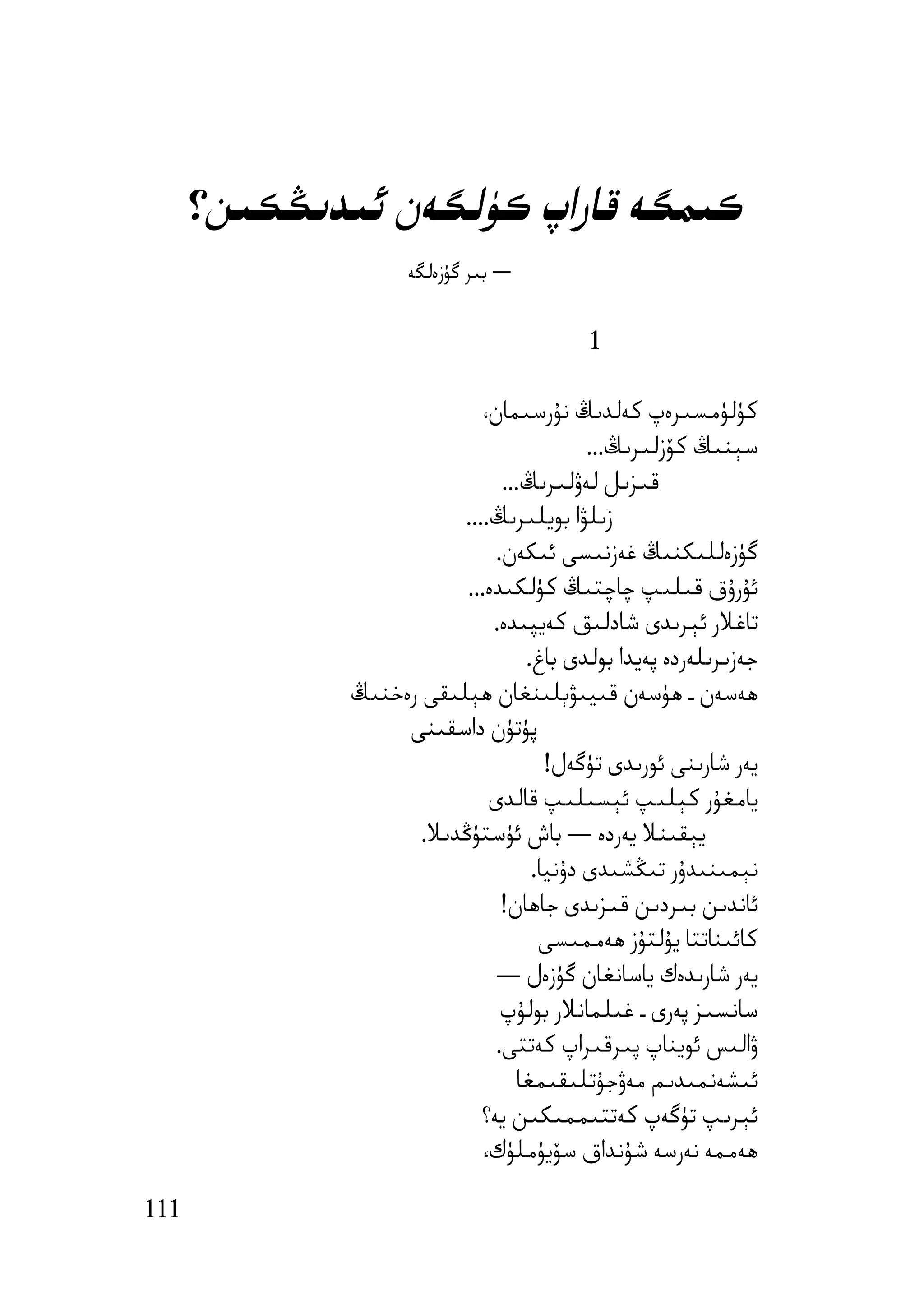 ‫ﻛﯩﻤﮕﻪ ﻗﺎراپ ﻛﯜﻟﮕﻪن ﺋﯩﺪﯨﯖﻜﯩﻦ؟‬
                    ‫― ﺑﯩﺮ ﮔﯜزەﻟﮕﻪ‬


                                          ‫1‬

                             ‫ﻛﯜﻟﯜﻣﺴﯩﺮەپ ﻛﻪﻟﺪﯨﯔ ﻧﯘرﺳﯩﻤﺎن،‬
                                           ‫ﺳﯧﻨﯩﯔ ﻛﯚزﻟﯩﺮﯨﯔ...‬
                                ‫ﻗﯩﺰﯨﻞ ﻟﻪۋﻟﯩﺮﯨﯔ...‬
                         ‫زﯨﻠﯟا ﺑﻮﯾﻠﯩﺮﯨﯔ....‬
                               ‫ﮔﯜزەﻟﻠﯩﻜﻨﯩﯔ ﻏﻪزﻧﯩﺴﻰ ﺋﯩﻜﻪن.‬
                          ‫ﺋﯘرۇق ﻗﯩﻠﯩﭗ ﭼﺎﭼﺘﯩﯔ ﻛﯜﻟﻜﯩﺪە...‬
                              ‫ﺗﺎﻏﻼر ﺋﯧﺮﯨﺪى ﺷﺎدﻟﯩﻖ ﻛﻪﯾﭙﯩﺪە.‬
                                   ‫ﺟﻪزﯨﺮﯨﻠﻪردە ﭘﻪﯾﺪا ﺑﻮﻟﺪى ﺑﺎغ.‬
              ‫ھﻪﺳﻪن ـ ھﯜﺳﻪن ﻗﯩﯿﯩﯟﯦﻠﯩﻨﻐﺎن ھﯧﻠﯩﻘﻰ رەﺧﻨﯩﯔ‬
                   ‫ﭘﯜﺗﯜن داﺳﻘﯩﻨﻰ‬
                                      ‫ﯾﻪر ﺷﺎرﯨﻨﻰ ﺋﻮرﯨﺪى ﺗﯜﮔﻪل!‬
                              ‫ﯾﺎﻣﻐﯘر ﻛﯧﻠﯩﭗ ﺋﯧﺴﯩﻠﯩﭗ ﻗﺎﻟﺪى‬
                     ‫ﯾﯧﻘﯩﻨﻼ ﯾﻪردە — ﺑﺎش ﺋﯜﺳﺘﯜﯕﺪﯨﻼ.‬
                                    ‫ﻧﯧﻤﯩﻨﯩﺪۇر ﺗﯩﯖﺸﯩﺪى دۇﻧﯿﺎ.‬
                                ‫ﺋﺎﻧﺪﯨﻦ ﺑﯩﺮدﯨﻦ ﻗﯩﺰﯨﺪى ﺟﺎھﺎن!‬
                                     ‫ﻛﺎﺋﯩﻨﺎﺗﺘﺎ ﯾﯘﻟﺘﯘز ھﻪﻣﻤﯩﺴﻰ‬
                               ‫ﯾﻪر ﺷﺎرﯨﺪەك ﯾﺎﺳﺎﻧﻐﺎن ﮔﯜزەل —‬
                                ‫ﺳﺎﻧﺴﯩﺰ ﭘﻪرى ـ ﻏﯩﻠﻤﺎﻧﻼر ﺑﻮﻟﯘپ‬
                               ‫ۋاﻟﯩﺲ ﺋﻮﯾﻨﺎپ ﭘﯩﺮﻗﯩﺮاپ ﻛﻪﺗﺘﻰ.‬
                                  ‫ﺋﯩﺸﻪﻧﻤﯩﺪﯨﻢ ﻣﻪۋﺟﯘﺗﻠﯩﻘﯩﻤﻐﺎ‬
                            ‫ﺋﯧﺮﯨﭗ ﺗﯜﮔﻪپ ﻛﻪﺗﺘﯩﻤﻤﯩﻜﯩﻦ ﯾﻪ؟‬
                             ‫ھﻪﻣﻤﻪ ﻧﻪرﺳﻪ ﺷﯘﻧﺪاق ﺳﯚﯾﯜﻣﻠﯜك،‬

‫111‬
 