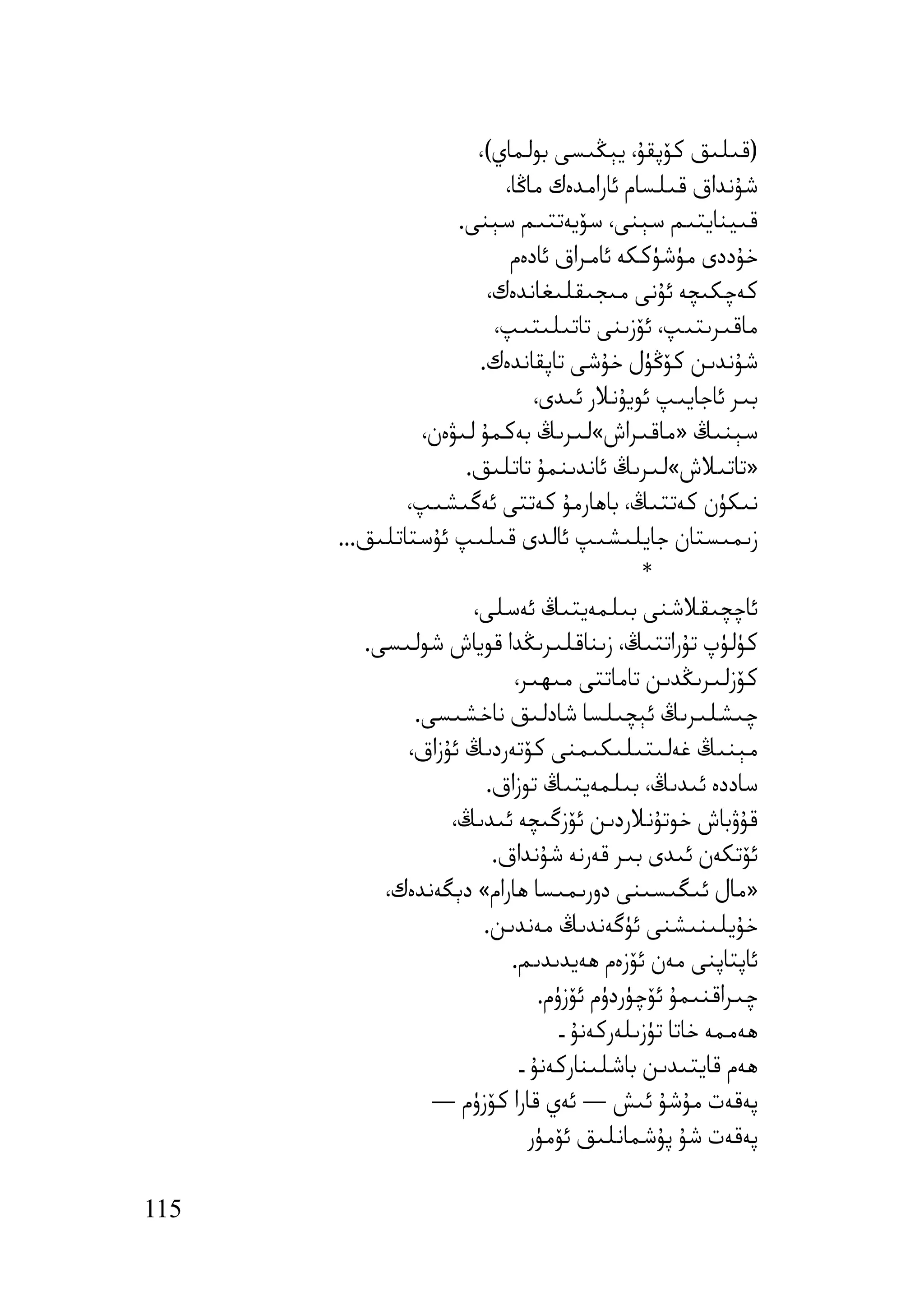‫)ﻗﯩﻠﯩﻖ ﻛﯚﭘﻘﯘ، ﯾﯧﯖﯩﺴﻰ ﺑﻮﻟﻤﺎي(،‬
                          ‫ﺷﯘﻧﺪاق ﻗﯩﻠﺴﺎم ﺋﺎراﻣﺪەك ﻣﺎﯕﺎ،‬
                    ‫ﻗﯩﯿﻨﺎﯾﺘﯩﻢ ﺳﯧﻨﻰ، ﺳﯚﯾﻪﺗﺘﯩﻢ ﺳﯧﻨﻰ.‬
                           ‫ﺧﯘددى ﻣﯜﺷﯜﻛﻜﻪ ﺋﺎﻣﺮاق ﺋﺎدەم‬
                        ‫ﻛﻪﭼﻜﯩﭽﻪ ﺋﯘﻧﻰ ﻣﯩﺠﯩﻘﻠﯩﻐﺎﻧﺪەك،‬
                         ‫ﻣﺎﻗﯩﺮﯨﺘﯩﭗ، ﺋﯚزﯨﻨﻰ ﺗﺎﺗﯩﻠﯩﺘﯩﭗ،‬
                       ‫ﺷﯘﻧﺪﯨﻦ ﻛﯚﯕﯜل ﺧﯘﺷﻰ ﺗﺎﭘﻘﺎﻧﺪەك.‬
                                ‫ﺑﯩﺮ ﺋﺎﺟﺎﯾﯩﭗ ﺋﻮﯾﯘﻧﻼر ﺋﯩﺪى،‬
                ‫ﺳﯧﻨﯩﯔ »ﻣﺎﻗﯩﺮاش«ﻟﯩﺮﯨﯔ ﺑﻪﻛﻤﯘ ﻟﯩﯟەن،‬
                     ‫»ﺗﺎﺗﯩﻼش«ﻟﯩﺮﯨﯔ ﺋﺎﻧﺪﯨﻨﻤﯘ ﺗﺎﺗﻠﯩﻖ.‬
              ‫ﻧﯩﻜﯜن ﻛﻪﺗﺘﯩﯔ، ﺑﺎھﺎرﻣﯘ ﻛﻪﺗﺘﻰ ﺋﻪﮔﯩﺸﯩﭗ،‬
      ‫زﯨﻤﯩﺴﺘﺎن ﺟﺎﯾﻠﯩﺸﯩﭗ ﺋﺎﻟﺪى ﻗﯩﻠﯩﭗ ﺋﯘﺳﺘﺎﺗﻠﯩﻖ...‬
                                              ‫*‬
                      ‫ﺋﺎﭼﭽﯩﻘﻼﺷﻨﻰ ﺑﯩﻠﻤﻪﯾﺘﯩﯔ ﺋﻪﺳﻠﻰ،‬
         ‫ﻛﯜﻟﯜپ ﺗﯘراﺗﺘﯩﯔ، زﯨﻨﺎﻗﻠﯩﺮﯨﯖﺪا ﻗﻮﯾﺎش ﺷﻮﻟﯩﺴﻰ.‬
                            ‫ﻛﯚزﻟﯩﺮﯨﯖﺪﯨﻦ ﺗﺎﻣﺎﺗﺘﻰ ﻣﯩﮫﯩﺮ،‬
               ‫ﭼﯩﺸﻠﯩﺮﯨﯔ ﺋﯧﭽﯩﻠﺴﺎ ﺷﺎدﻟﯩﻖ ﻧﺎﺧﺸﯩﺴﻰ.‬
              ‫ﻣﯧﻨﯩﯔ ﻏﻪﻟﯩﺘﯩﻠﯩﻜﯩﻤﻨﻰ ﻛﯚﺗﻪردﯨﯔ ﺋﯘزاق،‬
                        ‫ﺳﺎددە ﺋﯩﺪﯨﯔ، ﺑﯩﻠﻤﻪﯾﺘﯩﯔ ﺗﻮزاق.‬
                   ‫ﻗﯘۋﺑﺎش ﺧﻮﺗﯘﻧﻼردﯨﻦ ﺋﯚزﮔﯩﭽﻪ ﺋﯩﺪﯨﯔ،‬
                         ‫ﺋﯚﺗﻜﻪن ﺋﯩﺪى ﺑﯩﺮ ﻗﻪرﻧﻪ ﺷﯘﻧﺪاق.‬
           ‫»ﻣﺎل ﺋﯩﮕﯩﺴﯩﻨﻰ دورﯨﻤﯩﺴﺎ ھﺎرام« دﯦﮕﻪﻧﺪەك،‬
                        ‫ﺧﯘﯾﻠﯩﻨﯩﺸﻨﻰ ﺋﯜﮔﻪﻧﺪﯨﯔ ﻣﻪﻧﺪﯨﻦ.‬
                           ‫ﺋﺎﭘﺘﺎﭘﻨﻰ ﻣﻪن ﺋﯚزەم ھﻪﯾﺪﯨﺪﯨﻢ.‬
                                 ‫ﭼﯩﺮاﻗﻨﯩﻤﯘ ﺋﯚﭼﯜردۈم ﺋﯚزۈم.‬
                                    ‫ھﻪﻣﻤﻪ ﺧﺎﺗﺎ ﺗﯜزﯨﻠﻪرﻛﻪﻧﯘ ـ‬
                             ‫ھﻪم ﻗﺎﯾﺘﯩﺪﯨﻦ ﺑﺎﺷﻠﯩﻨﺎرﻛﻪﻧﯘ ـ‬
                 ‫ﭘﻪﻗﻪت ﻣﯘﺷﯘ ﺋﯩﺶ — ﺋﻪي ﻗﺎرا ﻛﯚزۈم —‬
                               ‫ﭘﻪﻗﻪت ﺷﯘ ﭘﯘﺷﻤﺎﻧﻠﯩﻖ ﺋﯚﻣﯜر‬

‫511‬
 