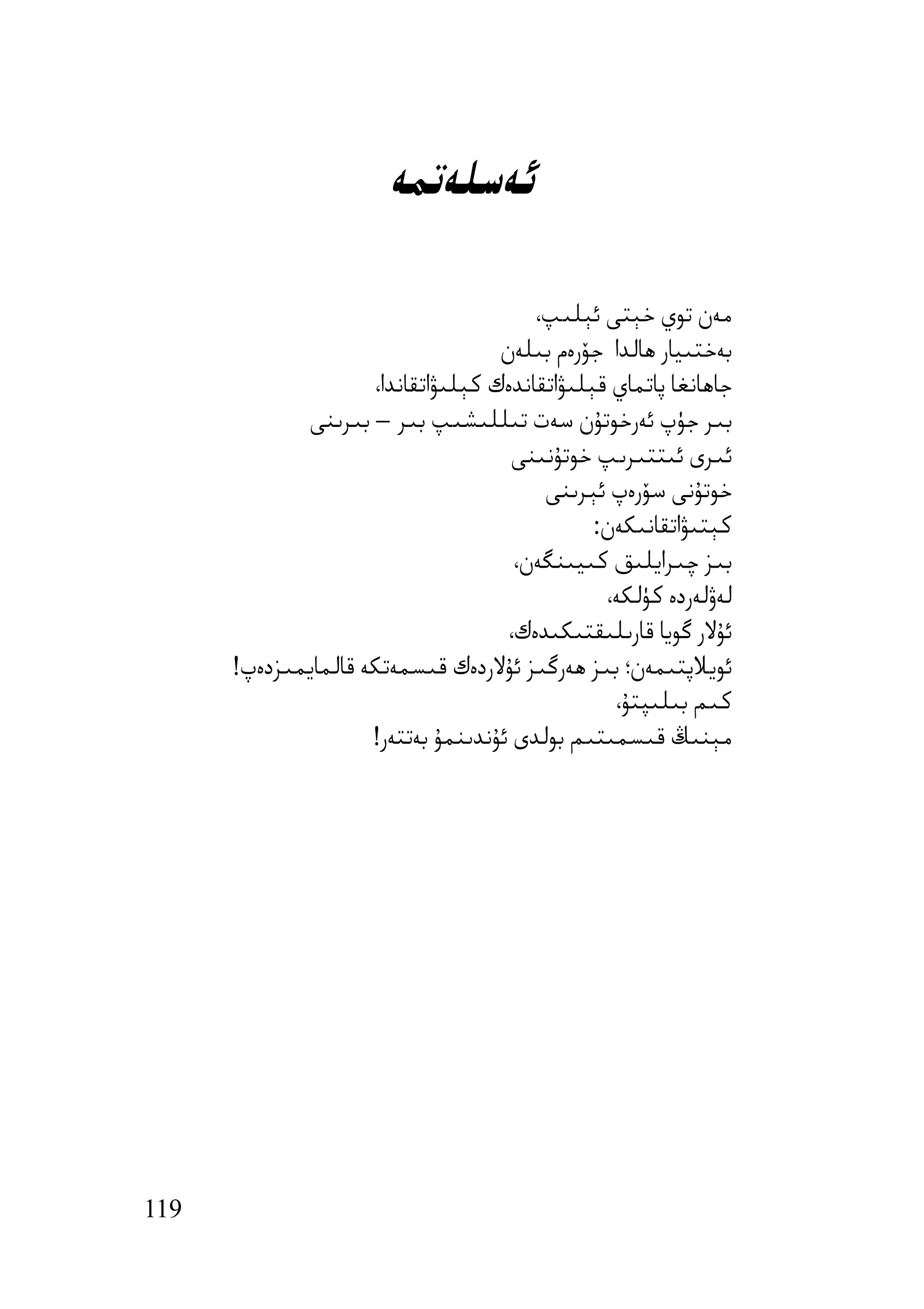 ‫ﺋﻪﺳﻠﻪﺗﻤﻪ‬

                                        ‫ﻣﻪن ﺗﻮي ﺧﯧﺘﻰ ﺋﯧﻠﯩﭗ،‬
                                    ‫ﺑﻪﺧﺘﯩﯿﺎر ھﺎﻟﺪا ﺟﯚرەم ﺑﯩﻠﻪن‬
                     ‫ﺟﺎھﺎﻧﻐﺎ ﭘﺎﺗﻤﺎي ﻗﯧﻠﯩﯟاﺗﻘﺎﻧﺪەك ﻛﯧﻠﯩﯟاﺗﻘﺎﻧﺪا،‬
             ‫ﺑﯩﺮ ﺟﯜپ ﺋﻪرﺧﻮﺗﯘن ﺳﻪت ﺗﯩﻠﻠﯩﺸﯩﭗ ﺑﯩﺮ – ﺑﯩﺮﯨﻨﻰ‬
                                      ‫ﺋﯩﺮى ﺋﯩﺘﺘﯩﺮﯨﭗ ﺧﻮﺗﯘﻧﯩﻨﻰ‬
                                         ‫ﺧﻮﺗﯘﻧﻰ ﺳﯚرەپ ﺋﯧﺮﯨﻨﻰ‬
                                               ‫ﻛﯧﺘﯩﯟاﺗﻘﺎﻧﯩﻜﻪن:‬
                                      ‫ﺑﯩﺰ ﭼﯩﺮاﯾﻠﯩﻖ ﻛﯩﯿﯩﻨﮕﻪن،‬
                                                ‫ﻟﻪۋﻟﻪردە ﻛﯜﻟﻜﻪ،‬
                                     ‫ﺋﯘﻻر ﮔﻮﯾﺎ ﻗﺎرﯨﻠﯩﻘﺘﯩﻜﯩﺪەك،‬
      ‫ﺋﻮﯾﻼﭘﺘﯩﻤﻪن؛ ﺑﯩﺰ ھﻪرﮔﯩﺰ ﺋﯘﻻردەك ﻗﯩﺴﻤﻪﺗﻜﻪ ﻗﺎﻟﻤﺎﯾﻤﯩﺰدەپ!‬
                                                 ‫ﻛﯩﻢ ﺑﯩﻠﯩﭙﺘﯘ،‬
                     ‫ﻣﯧﻨﯩﯔ ﻗﯩﺴﻤﯩﺘﯩﻢ ﺑﻮﻟﺪى ﺋﯘﻧﺪﯨﻨﻤﯘ ﺑﻪﺗﺘﻪر!‬




‫911‬
 