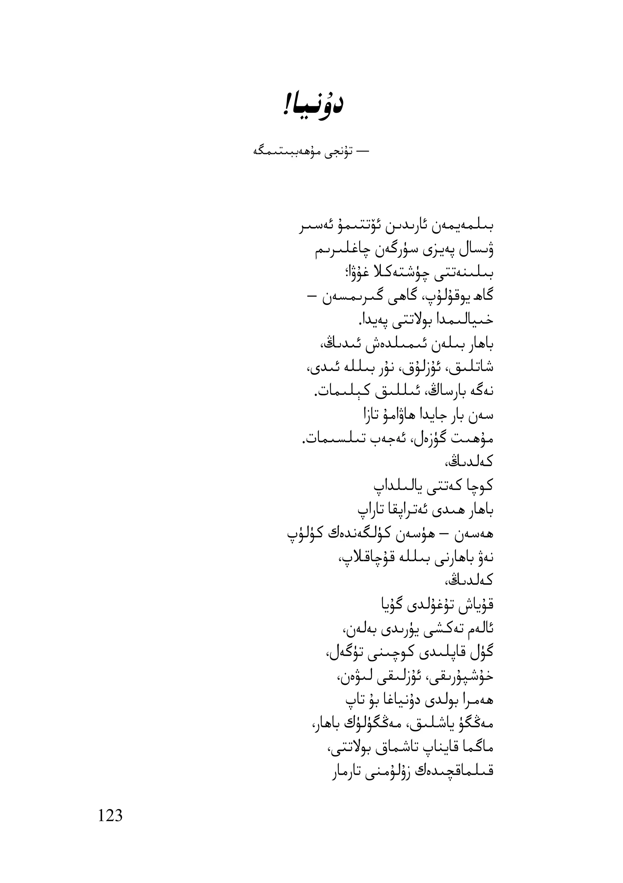 ‫دۇﻧﯿﺎ!‬
      ‫— ﺗﯘﻧﺠﻰ ﻣﯘھﻪﺑﺒﯩﺘﯩﻤﮕﻪ‬



            ‫ﺑﯩﻠﻤﻪﯾﻤﻪن ﺋﺎرﯨﺪﯨﻦ ﺋﯚﺗﺘﯩﻤﯘ ﺋﻪﺳﯩﺮ‬
                ‫ۋﯨﺴﺎل ﭘﻪﯾﺰى ﺳﯜرﮔﻪن ﭼﺎﻏﻠﯩﺮﯨﻢ‬
                       ‫ﺑﯩﻠﯩﻨﻪﺗﺘﻰ ﭼﯜﺷﺘﻪﻛﻼ ﻏﯘۋا؛‬
              ‫ﮔﺎھ ﯾﻮﻗﯘﻟﯘپ، ﮔﺎھﻰ ﮔﯩﺮﯨﻤﺴﻪن –‬
                          ‫ﺧﯩﯿﺎﻟﯩﻤﺪا ﺑﻮﻻﺗﺘﻰ ﭘﻪﯾﺪا.‬
                 ‫ﺑﺎھﺎر ﺑﯩﻠﻪن ﺋﯩﻤﯩﻠﺪەش ﺋﯩﺪﯨﯔ،‬
              ‫ﺷﺎﺗﻠﯩﻖ، ﺋﯘزﻟﯘق، ﻧﯘر ﺑﯩﻠﻠﻪ ﺋﯩﺪى،‬
                ‫ﻧﻪﮔﻪ ﺑﺎرﺳﺎڭ، ﺋﯩﻠﻠﯩﻖ ﻛﯧﻠﯩﻤﺎت.‬
                           ‫ﺳﻪن ﺑﺎر ﺟﺎﯾﺪا ھﺎۋاﻣﯘ ﺗﺎزا‬
             ‫ﻣﯘھﯩﺖ ﮔﯜزەل، ﺋﻪﺟﻪب ﺗﯩﻠﺴﯩﻤﺎت.‬
                                            ‫ﻛﻪﻟﺪﯨﯔ،‬
                              ‫ﻛﻮﭼﺎ ﻛﻪﺗﺘﻰ ﯾﺎﻟﯩﻠﺪاپ‬
                          ‫ﺑﺎھﺎر ھﯩﺪى ﺋﻪﺗﺮاﭘﻘﺎ ﺗﺎراپ‬
           ‫ھﻪﺳﻪن – ھﯜﺳﻪن ﻛﯜﻟﮕﻪﻧﺪەك ﻛﯜﻟﯜپ‬
                     ‫ﻧﻪۋ ﺑﺎھﺎرﻧﻰ ﺑﯩﻠﻠﻪ ﻗﯘﭼﺎﻗﻼپ،‬
                                            ‫ﻛﻪﻟﺪﯨﯔ،‬
                                ‫ﻗﯘﯾﺎش ﺗﯘﻏﯘﻟﺪى ﮔﯘﯾﺎ‬
                      ‫ﺋﺎﻟﻪم ﺗﻪﻛﺸﻰ ﯾﯜرﯨﺪى ﺑﻪﻟﻪن،‬
                  ‫ﮔﯜل ﻗﺎﭘﻠﯩﺪى ﻛﻮﭼﯩﻨﻰ ﺗﯜﮔﻪل،‬
                    ‫ﺧﯘﺷﭙﯘرﯨﻘﻰ، ﺋﯘزﻟﯩﻘﻰ ﻟﯩﯟەن،‬
                       ‫ھﻪﻣﺮا ﺑﻮﻟﺪى دۇﻧﯿﺎﻏﺎ ﺑﯘ ﺗﺎپ‬
               ‫ﻣﻪﯕﮕﯜ ﯾﺎﺷﻠﯩﻖ، ﻣﻪﯕﮕﯜﻟﯜك ﺑﺎھﺎر،‬
                  ‫ﻣﺎﮔﻤﺎ ﻗﺎﯾﻨﺎپ ﺗﺎﺷﻤﺎق ﺑﻮﻻﺗﺘﻰ،‬
                   ‫ﻗﯩﻠﻤﺎﻗﭽﯩﺪەك زۇﻟﯘﻣﻨﻰ ﺗﺎرﻣﺎر‬

‫321‬
 