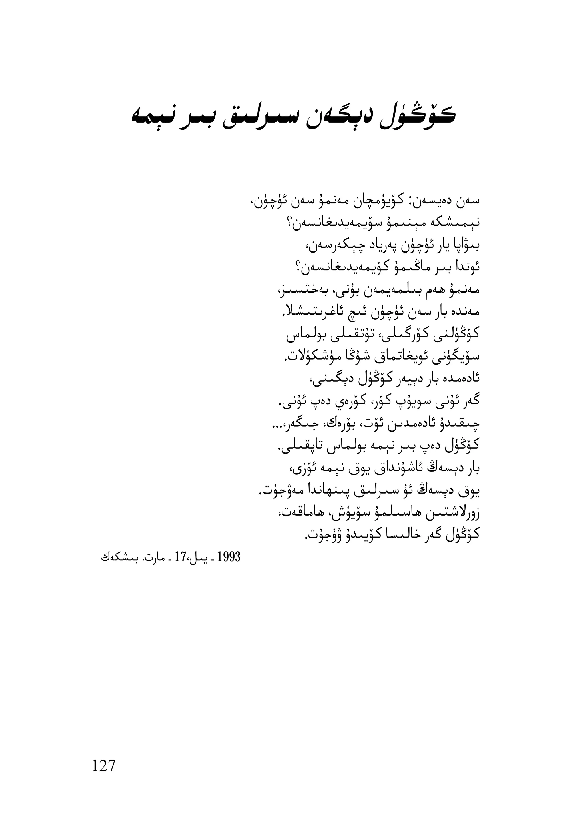 ‫ﻛﯚﯕﯜل دﯦﮕﻪن ﺳﯩﺮﻟﯩﻖ ﺑﯩﺮ ﻧﯧﻤﻪ‬

                                ‫ﺳﻪن دەﯾﺴﻪن: ﻛﯚﯾﯜﻣﭽﺎن ﻣﻪﻧﻤﯘ ﺳﻪن ﺋﯜﭼﯜن،‬
                                        ‫ﻧﯧﻤﯩﺸﻜﻪ ﻣﯧﻨﯩﻤﯘ ﺳﯚﯾﻤﻪﯾﺪﯨﻐﺎﻧﺴﻪن؟‬
                                           ‫ﺑﯩﯟاﭘﺎ ﯾﺎر ﺋﯜﭼﯜن ﭘﻪرﯾﺎد ﭼﯧﻜﻪرﺳﻪن،‬
                                         ‫ﺋﻮﻧﺪا ﺑﯩﺮ ﻣﺎﯕﯩﻤﯘ ﻛﯚﯾﻤﻪﯾﺪﯨﻐﺎﻧﺴﻪن؟‬
                                     ‫ﻣﻪﻧﻤﯘ ھﻪم ﺑﯩﻠﻤﻪﯾﻤﻪن ﺑﯘﻧﻰ، ﺑﻪﺧﺘﺴﯩﺰ،‬
                                      ‫ﻣﻪﻧﺪە ﺑﺎر ﺳﻪن ﺋﯜﭼﯜن ﺋﯩﭻ ﺋﺎﻏﺮﯨﺘﯩﺸﻼ.‬
                                        ‫ﻛﯚﯕﯜﻟﻨﻰ ﻛﯚرﮔﯩﻠﻰ، ﺗﯘﺗﻘﯩﻠﻰ ﺑﻮﻟﻤﺎس‬
                                       ‫ﺳﯚﯾﮕﯜﻧﻰ ﺋﻮﯾﻐﺎﺗﻤﺎق ﺷﯘﯕﺎ ﻣﯜﺷﻜﯜﻻت.‬
                                            ‫ﺋﺎدەﻣﺪە ﺑﺎر دﯦﯿﻪر ﻛﯚﯕﯜل دﯦﮕﯩﻨﻰ،‬
                                     ‫ﮔﻪر ﺋﯘﻧﻰ ﺳﻮﯾﯘپ ﻛﯚر، ﻛﯚرەي دەپ ﺋﯘﻧﻰ.‬
                                   ‫ﭼﯩﻘﯩﺪۇ ﺋﺎدەﻣﺪﯨﻦ ﺋﯚت، ﺑﯚرەك، ﺟﯩﮕﻪر،...‬
                                     ‫ﻛﯚﯕﯜل دەپ ﺑﯩﺮ ﻧﯧﻤﻪ ﺑﻮﻟﻤﺎس ﺗﺎﭘﻘﯩﻠﻰ.‬
                                        ‫ﺑﺎر دﯦﺴﻪڭ ﺋﺎﺷﯘﻧﺪاق ﯾﻮق ﻧﯧﻤﻪ ﺋﯚزى،‬
                                 ‫ﯾﻮق دﯦﺴﻪڭ ﺋﯘ ﺳﯩﺮﻟﯩﻖ ﭘﯩﻨﮫﺎﻧﺪا ﻣﻪۋﺟﯘت.‬
                                     ‫زورﻻﺷﺘﯩﻦ ھﺎﺳﯩﻠﻤﯘ ﺳﯚﯾﯜش، ھﺎﻣﺎﻗﻪت،‬
                                           ‫ﻛﯚﯕﯜل ﮔﻪر ﺧﺎﻟﯩﺴﺎ ﻛﯚﯾﯩﺪۇ ۋۇﺟﯘت.‬
 ‫3991 ـ ﯾﯩﻞ،71 ـ ﻣﺎرت، ﺑﯩﺸﻜﻪك‬




‫721‬
 