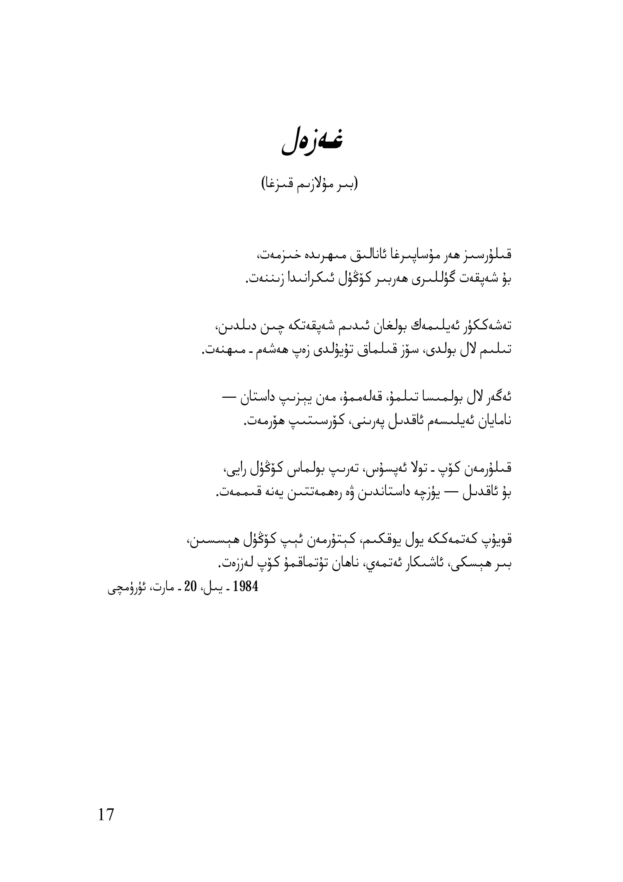 ‫ﻏﻪزەل‬
                                  ‫)ﺑﯩﺮ ﻣﯘﻻزﯨﻢ ﻗﯩﺰﻏﺎ(‬



                              ‫ﻗﯩﻠﯘرﺳﯩﺰ ھﻪر ﻣﯘﺳﺎﭘﯩﺮﻏﺎ ﺋﺎﻧﺎﻟﯩﻖ ﻣﯩﮫﺮﯨﺪە ﺧﯩﺰﻣﻪت،‬
                            ‫ﺑﯘ ﺷﻪﭘﻘﻪت ﮔﯜﻟﻠﯩﺮى ھﻪرﺑﯩﺮ ﻛﯚﯕﯜل ﺋﯩﻜﺮاﻧﯩﺪا زﯨﻨﻨﻪت.‬

                     ‫ﺗﻪﺷﻪﻛﻜﯜر ﺋﻪﯾﻠﯩﻤﻪك ﺑﻮﻟﻐﺎن ﺋﯩﺪﯨﻢ ﺷﻪﭘﻘﻪﺗﻜﻪ ﭼﯩﻦ دﯨﻠﺪﯨﻦ،‬
                   ‫ﺗﯩﻠﯩﻢ ﻻل ﺑﻮﻟﺪى، ﺳﯚز ﻗﯩﻠﻤﺎق ﺗﯘﯾﯘﻟﺪى زەپ ھﻪﺷﻪم ـ ﻣﯩﮫﻨﻪت.‬

                       ‫ﺋﻪﮔﻪر ﻻل ﺑﻮﻟﻤﯩﺴﺎ ﺗﯩﻠﻤﯘ، ﻗﻪﻟﻪﻣﻤﯘ، ﻣﻪن ﯾﯧﺰﯨﭗ داﺳﺘﺎن —‬
                         ‫ﻧﺎﻣﺎﯾﺎن ﺋﻪﯾﻠﯩﺴﻪم ﺋﺎﻗﺪﯨﻞ ﭘﻪرﯨﻨﻰ، ﻛﯚرﺳﯩﺘﯩﭗ ھﯚرﻣﻪت.‬

                       ‫ﻗﯩﻠﯘرﻣﻪن ﻛﯚپ ـ ﺗﻮﻻ ﺋﻪﭘﺴﯘس، ﺗﻪرﯨﭗ ﺑﻮﻟﻤﺎس ﻛﯚﯕﯜل راﯾﻰ،‬
                      ‫ﺑﯘ ﺋﺎﻗﺪﯨﻞ — ﯾﯜزﭼﻪ داﺳﺘﺎﻧﺪﯨﻦ ۋە رەھﻤﻪﺗﺘﯩﻦ ﯾﻪﻧﻪ ﻗﯩﻤﻤﻪت.‬

                ‫ﻗﻮﯾﯘپ ﻛﻪﺗﻤﻪﻛﻜﻪ ﯾﻮل ﯾﻮﻗﻜﯩﻢ، ﻛﯧﺘﯘرﻣﻪن ﺋﯧﭗ ﻛﯚﯕﯜل ھﯧﺴﺴﯩﻦ،‬
                    ‫ﺑﯩﺮ ھﯧﺴﻜﻰ، ﺋﺎﺷﯩﻜﺎر ﺋﻪﺗﻤﻪي، ﻧﺎھﺎن ﺗﯘﺗﻤﺎﻗﻤﯘ ﻛﯚپ ﻟﻪززەت.‬
 ‫4891 ـ ﯾﯩﻞ، 02 ـ ﻣﺎرت، ﺋﯜرۈﻣﭽﻰ‬




‫71‬
 