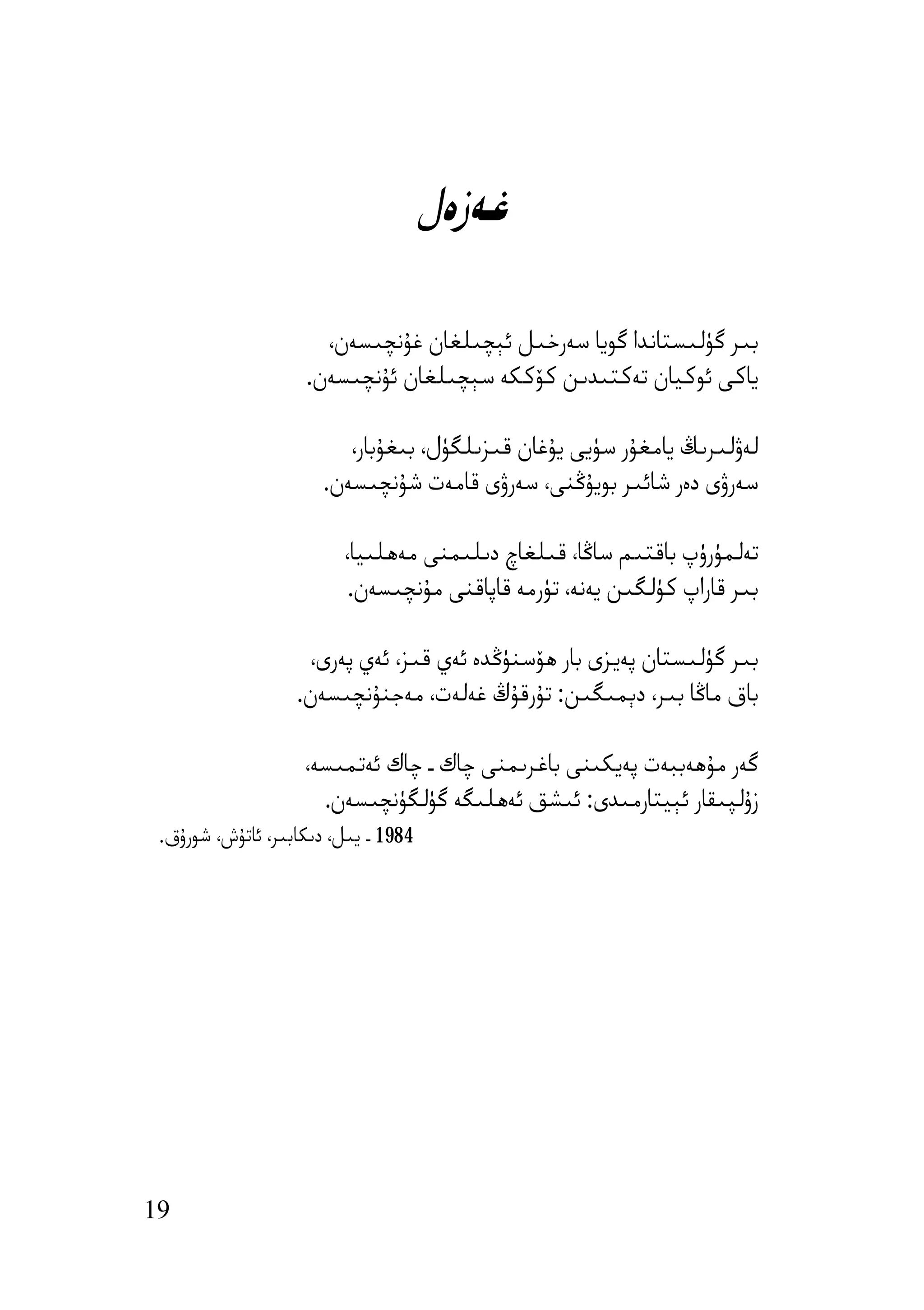 ‫ﻏﻪزەل‬

                      ‫ﺑﯩﺮ ﮔﯜﻟﯩﺴﺘﺎﻧﺪا ﮔﻮﯾﺎ ﺳﻪرﺧﯩﻞ ﺋﯧﭽﯩﻠﻐﺎن ﻏﯘﻧﭽﯩﺴﻪن،‬
                    ‫ﯾﺎﻛﻰ ﺋﻮﻛﯿﺎن ﺗﻪﻛﺘﯩﺪﯨﻦ ﻛﯚﻛﻜﻪ ﺳﯧﭽﯩﻠﻐﺎن ﺋﯘﻧﭽﯩﺴﻪن.‬

                         ‫ﻟﻪۋﻟﯩﺮﯨﯔ ﯾﺎﻣﻐﯘر ﺳﯜﯾﻰ ﯾﯘﻏﺎن ﻗﯩﺰﯨﻠﮕﯜل، ﺑﯩﻐﯘﺑﺎر،‬
                      ‫ﺳﻪرۋى دەر ﺷﺎﺋﯩﺮ ﺑﻮﯾﯘﯕﻨﻰ، ﺳﻪرۋى ﻗﺎﻣﻪت ﺷﯘﻧﭽﯩﺴﻪن.‬

                         ‫ﺗﻪﻟﻤﯜرۈپ ﺑﺎﻗﺘﯩﻢ ﺳﺎﯕﺎ، ﻗﯩﻠﻐﺎچ دﯨﻠﯩﻤﻨﻰ ﻣﻪھﻠﯩﯿﺎ،‬
                          ‫ﺑﯩﺮ ﻗﺎراپ ﻛﯜﻟﮕﯩﻦ ﯾﻪﻧﻪ، ﺗﯜرﻣﻪ ﻗﺎﭘﺎﻗﻨﻰ ﻣﯘﻧﭽﯩﺴﻪن.‬

                    ‫ﺑﯩﺮ ﮔﯜﻟﯩﺴﺘﺎن ﭘﻪﯾﺰى ﺑﺎر ھﯚﺳﻨﯜﯕﺪە ﺋﻪي ﻗﯩﺰ، ﺋﻪي ﭘﻪرى،‬
                   ‫ﺑﺎق ﻣﺎﯕﺎ ﺑﯩﺮ، دﯦﻤﯩﮕﯩﻦ: ﺗﯘرﻗﯘڭ ﻏﻪﻟﻪت، ﻣﻪﺟﻨﯘﻧﭽﯩﺴﻪن.‬

                    ‫ﮔﻪر ﻣﯘھﻪﺑﺒﻪت ﭘﻪﯾﻜﯩﻨﻰ ﺑﺎﻏﺮﯨﻤﻨﻰ ﭼﺎك ـ ﭼﺎك ﺋﻪﺗﻤﯩﺴﻪ،‬
                      ‫زۇﻟﭙﯩﻘﺎر ﺋﯧﯿﺘﺎرﻣﯩﺪى: ﺋﯩﺸﻖ ﺋﻪھﻠﯩﮕﻪ ﮔﯜﻟﮕﯜﻧﭽﯩﺴﻪن.‬
 ‫4891 ـ ﯾﯩﻞ، دﯨﻜﺎﺑﯩﺮ، ﺋﺎﺗﯘش، ﺷﻮرۇق.‬




‫91‬
 