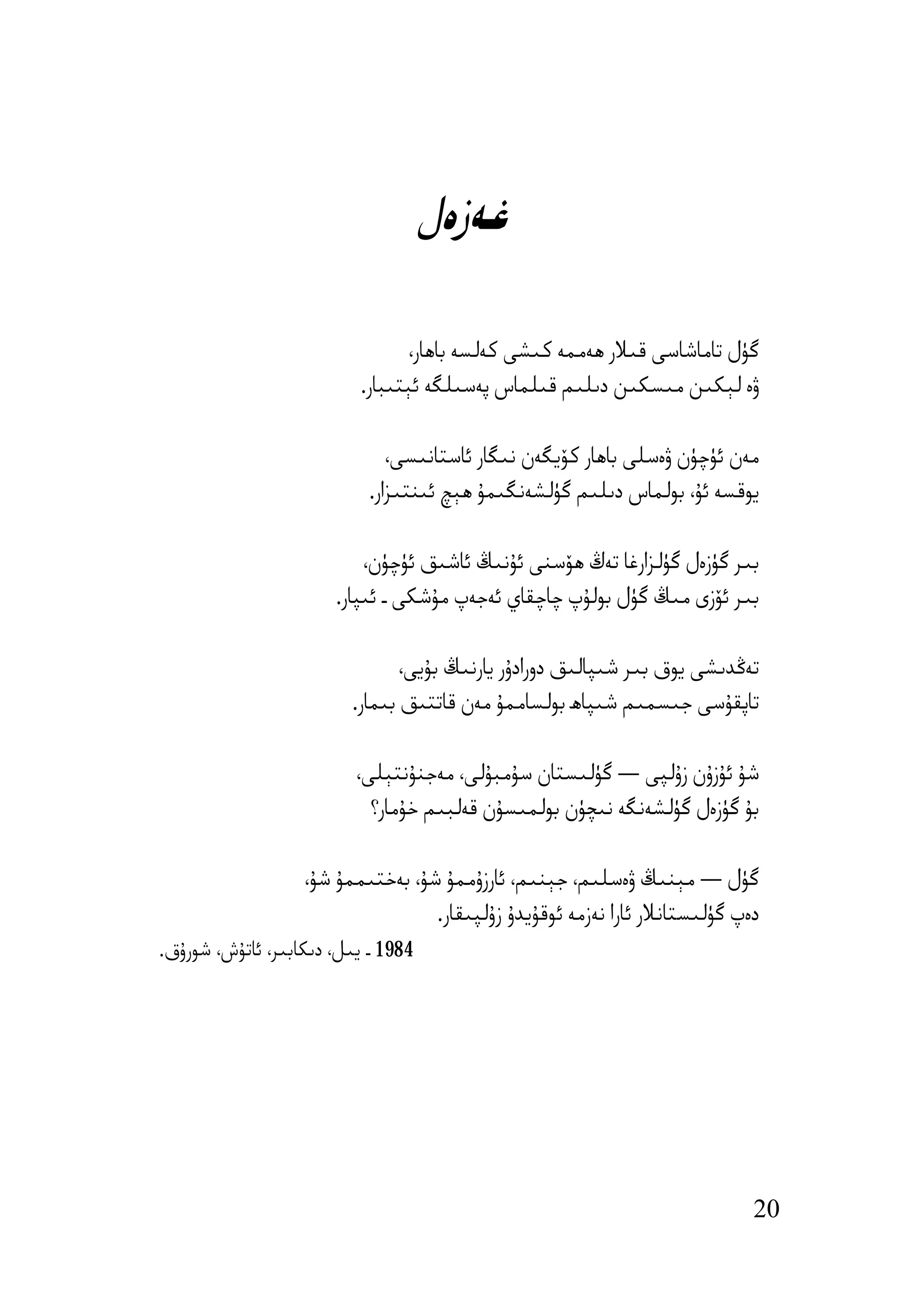 ‫ﻏﻪزەل‬

                                  ‫ﮔﯜل ﺗﺎﻣﺎﺷﺎﺳﻰ ﻗﯩﻼر ھﻪﻣﻤﻪ ﻛﯩﺸﻰ ﻛﻪﻟﺴﻪ ﺑﺎھﺎر،‬
                           ‫ۋە ﻟﯧﻜﯩﻦ ﻣﯩﺴﻜﯩﻦ دﯨﻠﯩﻢ ﻗﯩﻠﻤﺎس ﭘﻪﺳﯩﻠﮕﻪ ﺋﯧﺘﯩﺒﺎر.‬

                               ‫ﻣﻪن ﺋﯜﭼﯜن ۋەﺳﻠﻰ ﺑﺎھﺎر ﻛﯚﯾﮕﻪن ﻧﯩﮕﺎر ﺋﺎﺳﺘﺎﻧﯩﺴﻰ،‬
                            ‫ﯾﻮﻗﺴﻪ ﺋﯘ، ﺑﻮﻟﻤﺎس دﯨﻠﯩﻢ ﮔﯜﻟﺸﻪﻧﮕﯩﻤﯘ ھﯧﭻ ﺋﯩﻨﺘﯩﺰار.‬

                           ‫ﺑﯩﺮ ﮔﯜزەل ﮔﯜﻟﺰارﻏﺎ ﺗﻪڭ ھﯚﺳﻨﻰ ﺋﯘﻧﯩﯔ ﺋﺎﺷﯩﻖ ﺋﯜﭼﯜن،‬
                       ‫ﺑﯩﺮ ﺋﯚزى ﻣﯩﯔ ﮔﯜل ﺑﻮﻟﯘپ ﭼﺎﭼﻘﺎي ﺋﻪﺟﻪپ ﻣﯘﺷﻜﻰ ـ ﺋﯩﭙﺎر.‬

                                ‫ﺗﻪﯕﺪﯨﺸﻰ ﯾﻮق ﺑﯩﺮ ﺷﯩﭙﺎﻟﯩﻖ دورادۇر ﯾﺎرﻧﯩﯔ ﺑﯘﯾﻰ،‬
                         ‫ﺗﺎﭘﻘﯘﺳﻰ ﺟﯩﺴﻤﯩﻢ ﺷﯩﭙﺎھ ﺑﻮﻟﺴﺎﻣﻤﯘ ﻣﻪن ﻗﺎﺗﺘﯩﻖ ﺑﯩﻤﺎر.‬

                          ‫ﺷﯘ ﺋﯘزۇن زۇﻟﭙﻰ — ﮔﯜﻟﯩﺴﺘﺎن ﺳﯘﻣﺒﯘﻟﻰ، ﻣﻪﺟﻨﯘﻧﺘﯧﻠﻰ،‬
                            ‫ﺑﯘ ﮔﯜزەل ﮔﯜﻟﺸﻪﻧﮕﻪ ﻧﯩﭽﯜن ﺑﻮﻟﻤﯩﺴﯘن ﻗﻪﻟﺒﯩﻢ ﺧﯘﻣﺎر؟‬

                   ‫ﮔﯜل — ﻣﯧﻨﯩﯔ ۋەﺳﻠﯩﻢ، ﺟﯧﻨﯩﻢ، ﺋﺎرزۇﻣﻤﯘ ﺷﯘ، ﺑﻪﺧﺘﯩﻤﻤﯘ ﺷﯘ،‬
                                   ‫دەپ ﮔﯜﻟﯩﺴﺘﺎﻧﻼر ﺋﺎرا ﻧﻪزﻣﻪ ﺋﻮﻗﯘﯾﺪۇ زۇﻟﭙﯩﻘﺎر.‬
‫4891 ـ ﯾﯩﻞ، دﯨﻜﺎﺑﯩﺮ، ﺋﺎﺗﯘش، ﺷﻮرۇق.‬




                                                                             ‫02‬
 