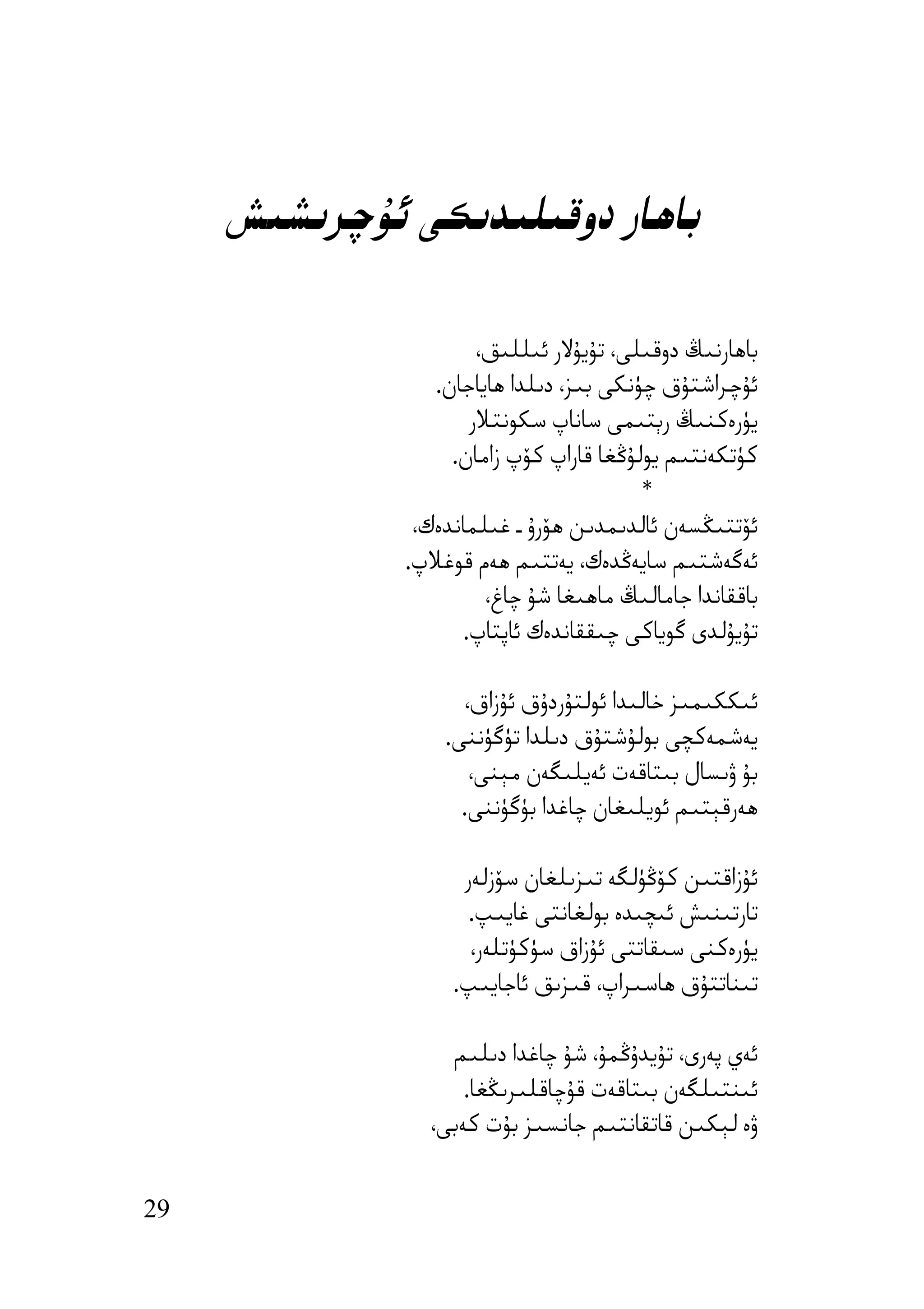 ‫ﺑﺎھﺎر دوﻗﯩﻠﯩﺪﯨﻜﻰ ﺋﯘﭼﺮﯨﺸﯩﺶ‬

                      ‫ﺑﺎھﺎرﻧﯩﯔ دوﻗﯩﻠﻰ، ﺗﯘﯾﯘﻻر ﺋﯩﻠﻠﯩﻖ،‬
                 ‫ﺋﯘﭼﺮاﺷﺘﯘق ﭼﯜﻧﻜﻰ ﺑﯩﺰ، دﯨﻠﺪا ھﺎﯾﺎﺟﺎن.‬
                     ‫ﯾﯜرەﻛﻨﯩﯔ رﯦﺘﯩﻤﻰ ﺳﺎﻧﺎپ ﺳﻜﻮﻧﺘﻼر‬
                   ‫ﻛﯜﺗﻜﻪﻧﺘﯩﻢ ﯾﻮﻟﯘﯕﻐﺎ ﻗﺎراپ ﻛﯚپ زاﻣﺎن.‬
                                         ‫*‬
               ‫ﺋﯚﺗﺘﯩﯖﺴﻪن ﺋﺎﻟﺪﯨﻤﺪﯨﻦ ھﯚرۇ ـ ﻏﯩﻠﻤﺎﻧﺪەك،‬
              ‫ﺋﻪﮔﻪﺷﺘﯩﻢ ﺳﺎﯾﻪﯕﺪەك، ﯾﻪﺗﺘﯩﻢ ھﻪم ﻗﻮﻏﻼپ.‬
                       ‫ﺑﺎﻗﻘﺎﻧﺪا ﺟﺎﻣﺎﻟﯩﯔ ﻣﺎھﯩﻐﺎ ﺷﯘ ﭼﺎغ،‬
                    ‫ﺗﯘﯾﯘﻟﺪى ﮔﻮﯾﺎﻛﻰ ﭼﯩﻘﻘﺎﻧﺪەك ﺋﺎﭘﺘﺎپ.‬

                    ‫ﺋﯩﻜﻜﯩﻤﯩﺰ ﺧﺎﻟﯩﺪا ﺋﻮﻟﺘﯘردۇق ﺋﯘزاق،‬
                  ‫ﯾﻪﺷﻤﻪﻛﭽﻰ ﺑﻮﻟﯘﺷﺘﯘق دﯨﻠﺪا ﺗﯜﮔﯜﻧﻨﻰ.‬
                     ‫ﺑﯘ ۋﯨﺴﺎل ﺑﯩﺘﺎﻗﻪت ﺋﻪﯾﻠﯩﮕﻪن ﻣﯧﻨﻰ،‬
                    ‫ھﻪرﻗﯧﺘﯩﻢ ﺋﻮﯾﻠﯩﻐﺎن ﭼﺎﻏﺪا ﺑﯜﮔﯜﻧﻨﻰ.‬

                    ‫ﺋﯘزاﻗﺘﯩﻦ ﻛﯚﯕﯜﻟﮕﻪ ﺗﯩﺰﯨﻠﻐﺎن ﺳﯚزﻟﻪر‬
                     ‫ﺗﺎرﺗﯩﻨﯩﺶ ﺋﯩﭽﯩﺪە ﺑﻮﻟﻐﺎﻧﺘﻰ ﻏﺎﯾﯩﭗ.‬
                     ‫ﯾﯜرەﻛﻨﻰ ﺳﯩﻘﺎﺗﺘﻰ ﺋﯘزاق ﺳﯜﻛﯜﺗﻠﻪر،‬
                   ‫ﺗﯩﻨﺎﺗﺘﯘق ھﺎﺳﯩﺮاپ، ﻗﯩﺰﯨﻖ ﺋﺎﺟﺎﯾﯩﭗ.‬

                  ‫ﺋﻪي ﭘﻪرى، ﺗﯘﯾﺪۇﯕﻤﯘ، ﺷﯘ ﭼﺎﻏﺪا دﯨﻠﯩﻢ‬
                    ‫ﺋﯩﻨﺘﯩﻠﮕﻪن ﺑﯩﺘﺎﻗﻪت ﻗﯘﭼﺎﻗﻠﯩﺮﯨﯖﻐﺎ.‬
                ‫ۋە ﻟﯧﻜﯩﻦ ﻗﺎﺗﻘﺎﻧﺘﯩﻢ ﺟﺎﻧﺴﯩﺰ ﺑﯘت ﻛﻪﺑﻰ،‬


‫92‬
 