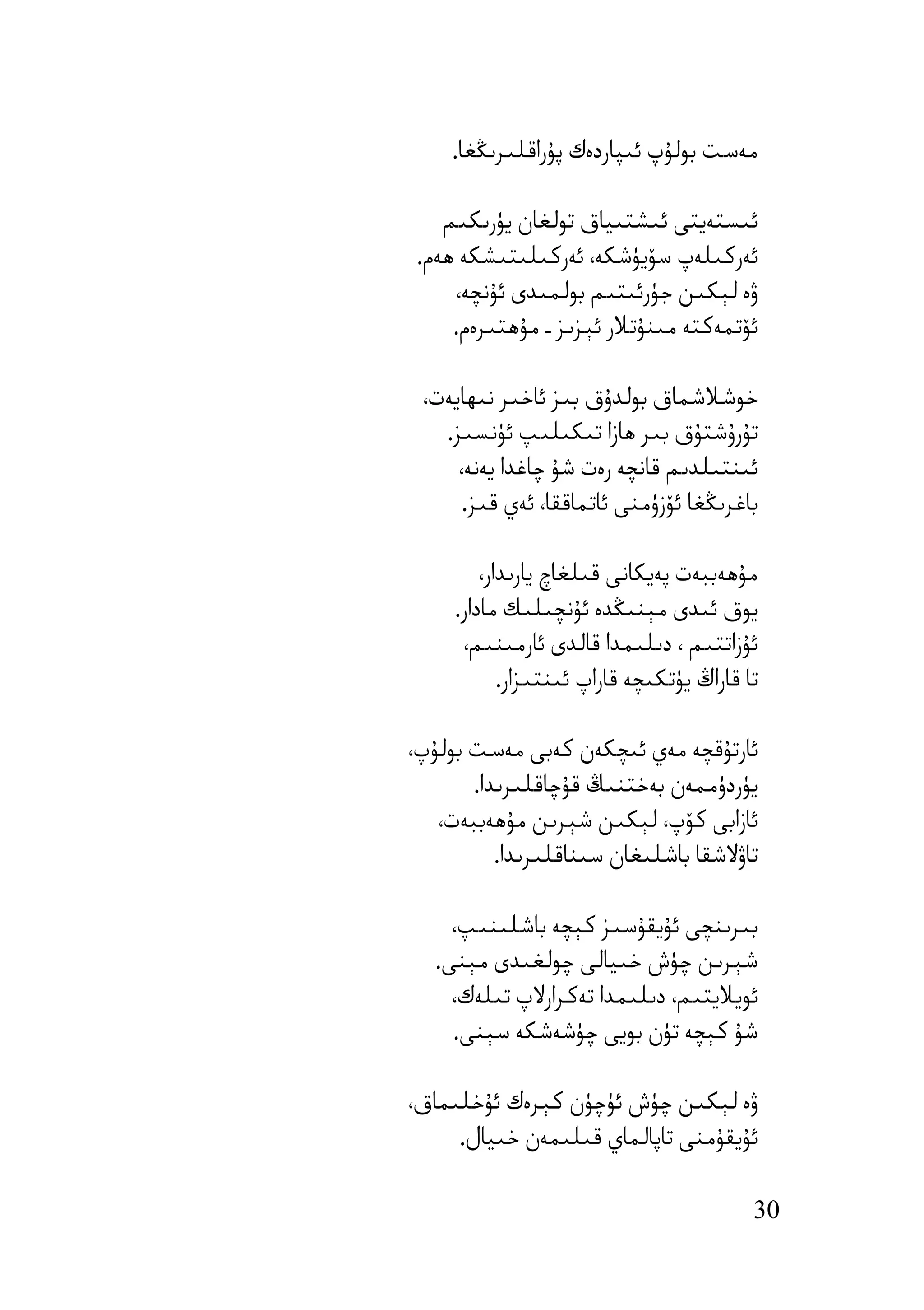 ‫ﻣﻪﺳﺖ ﺑﻮﻟﯘپ ﺋﯩﭙﺎردەك ﭘﯘراﻗﻠﯩﺮﯨﯖﻐﺎ.‬

    ‫ﺋﯩﺴﺘﻪﯾﺘﻰ ﺋﯩﺸﺘﯩﯿﺎق ﺗﻮﻟﻐﺎن ﯾﯜرﯨﻜﯩﻢ‬
 ‫ﺋﻪرﻛﯩﻠﻪپ ﺳﯚﯾﯜﺷﻜﻪ، ﺋﻪرﻛﯩﻠﯩﺘﯩﺸﻜﻪ ھﻪم.‬
     ‫ۋە ﻟﯧﻜﯩﻦ ﺟﯜرﺋﯩﺘﯩﻢ ﺑﻮﻟﻤﯩﺪى ﺋﯘﻧﭽﻪ،‬
     ‫ﺋﯚﺗﻤﻪﻛﺘﻪ ﻣﯩﻨﯘﺗﻼر ﺋﯧﺰﯨﺰ ـ ﻣﯘھﺘﯩﺮەم.‬

 ‫ﺧﻮﺷﻼﺷﻤﺎق ﺑﻮﻟﺪۇق ﺑﯩﺰ ﺋﺎﺧﯩﺮ ﻧﯩﮫﺎﯾﻪت،‬
   ‫ﺗﯘرۇﺷﺘﯘق ﺑﯩﺮ ھﺎزا ﺗﯩﻜﯩﻠﯩﭗ ﺋﯜﻧﺴﯩﺰ.‬
     ‫ﺋﯩﻨﺘﯩﻠﺪﯨﻢ ﻗﺎﻧﭽﻪ رەت ﺷﯘ ﭼﺎﻏﺪا ﯾﻪﻧﻪ،‬
      ‫ﺑﺎﻏﺮﯨﯖﻐﺎ ﺋﯚزۈﻣﻨﻰ ﺋﺎﺗﻤﺎﻗﻘﺎ، ﺋﻪي ﻗﯩﺰ.‬

         ‫ﻣﯘھﻪﺑﺒﻪت ﭘﻪﯾﻜﺎﻧﻰ ﻗﯩﻠﻐﺎچ ﯾﺎرﯨﺪار،‬
     ‫ﯾﻮق ﺋﯩﺪى ﻣﯧﻨﯩﯖﺪە ﺋﯘﻧﭽﯩﻠﯩﻚ ﻣﺎدار.‬
      ‫ﺋﯘزاﺗﺘﯩﻢ ، دﯨﻠﯩﻤﺪا ﻗﺎﻟﺪى ﺋﺎرﻣﯩﻨﯩﻢ،‬
            ‫ﺗﺎ ﻗﺎراڭ ﯾﯜﺗﻜﯩﭽﻪ ﻗﺎراپ ﺋﯩﻨﺘﯩﺰار.‬

‫ﺋﺎرﺗﯘﻗﭽﻪ ﻣﻪي ﺋﯩﭽﻜﻪن ﻛﻪﺑﻰ ﻣﻪﺳﺖ ﺑﻮﻟﯘپ،‬
       ‫ﯾﯜردۈﻣﻤﻪن ﺑﻪﺧﺘﻨﯩﯔ ﻗﯘﭼﺎﻗﻠﯩﺮﯨﺪا.‬
   ‫ﺋﺎزاﺑﻰ ﻛﯚپ، ﻟﯧﻜﯩﻦ ﺷﯧﺮﯨﻦ ﻣﯘھﻪﺑﺒﻪت،‬
          ‫ﺗﺎۋﻻﺷﻘﺎ ﺑﺎﺷﻠﯩﻐﺎن ﺳﯩﻨﺎﻗﻠﯩﺮﯨﺪا.‬

     ‫ﺑﯩﺮﯨﻨﭽﻰ ﺋﯘﯾﻘﯘﺳﯩﺰ ﻛﯧﭽﻪ ﺑﺎﺷﻠﯩﻨﯩﭗ،‬
   ‫ﺷﯧﺮﯨﻦ ﭼﯜش ﺧﯩﯿﺎﻟﻰ ﭼﻮﻟﻐﯩﺪى ﻣﯧﻨﻰ.‬
     ‫ﺋﻮﯾﻼﯾﺘﯩﻢ، دﯨﻠﯩﻤﺪا ﺗﻪﻛﺮارﻻپ ﺗﯩﻠﻪك،‬
     ‫ﺷﯘ ﻛﯧﭽﻪ ﺗﯜن ﺑﻮﯾﻰ ﭼﯜﺷﻪﺷﻜﻪ ﺳﯧﻨﻰ.‬

‫ۋە ﻟﯧﻜﯩﻦ ﭼﯜش ﺋﯜﭼﯜن ﻛﯧﺮەك ﺋﯘﺧﻠﯩﻤﺎق،‬
     ‫ﺋﯘﯾﻘﯘﻣﻨﻰ ﺗﺎﭘﺎﻟﻤﺎي ﻗﯩﻠﯩﻤﻪن ﺧﯩﯿﺎل.‬

                                           ‫03‬
 