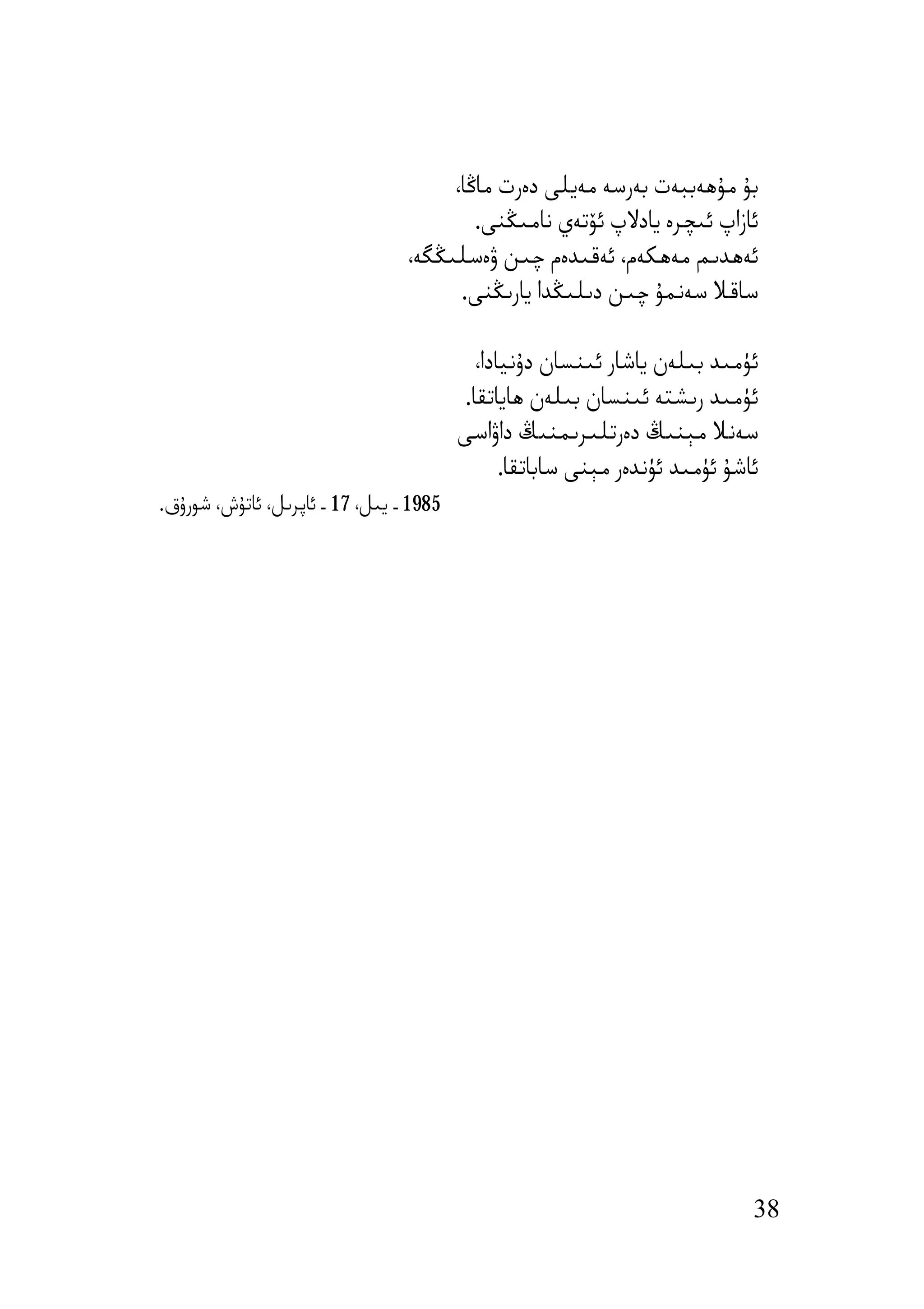 ‫ﺑﯘ ﻣﯘھﻪﺑﺒﻪت ﺑﻪرﺳﻪ ﻣﻪﯾﻠﻰ دەرت ﻣﺎﯕﺎ،‬
                                         ‫ﺋﺎزاپ ﺋﯩﭽﺮە ﯾﺎدﻻپ ﺋﯚﺗﻪي ﻧﺎﻣﯩﯖﻨﻰ.‬
                                 ‫ﺋﻪھﺪﯨﻢ ﻣﻪھﻜﻪم، ﺋﻪﻗﯩﺪەم ﭼﯩﻦ ۋەﺳﻠﯩﯖﮕﻪ،‬
                                       ‫ﺳﺎﻗﻼ ﺳﻪﻧﻤﯘ ﭼﯩﻦ دﯨﻠﯩﯖﺪا ﯾﺎرﯨﯖﻨﻰ.‬

                                            ‫ﺋﯜﻣﯩﺪ ﺑﯩﻠﻪن ﯾﺎﺷﺎر ﺋﯩﻨﺴﺎن دۇﻧﯿﺎدا،‬
                                          ‫ﺋﯜﻣﯩﺪ رﯨﺸﺘﻪ ﺋﯩﻨﺴﺎن ﺑﯩﻠﻪن ھﺎﯾﺎﺗﻘﺎ.‬
                                         ‫ﺳﻪﻧﻼ ﻣﯧﻨﯩﯔ دەرﺗﻠﯩﺮﯨﻤﻨﯩﯔ داۋاﺳﻰ‬
                                                ‫ﺋﺎﺷﯘ ﺋﯜﻣﯩﺪ ﺋﯜﻧﺪەر ﻣﯧﻨﻰ ﺳﺎﺑﺎﺗﻘﺎ.‬
‫5891 ـ ﯾﯩﻞ، 71 ـ ﺋﺎﭘﺮﯨﻞ، ﺋﺎﺗﯘش، ﺷﻮرۇق.‬




                                                                              ‫83‬
 
