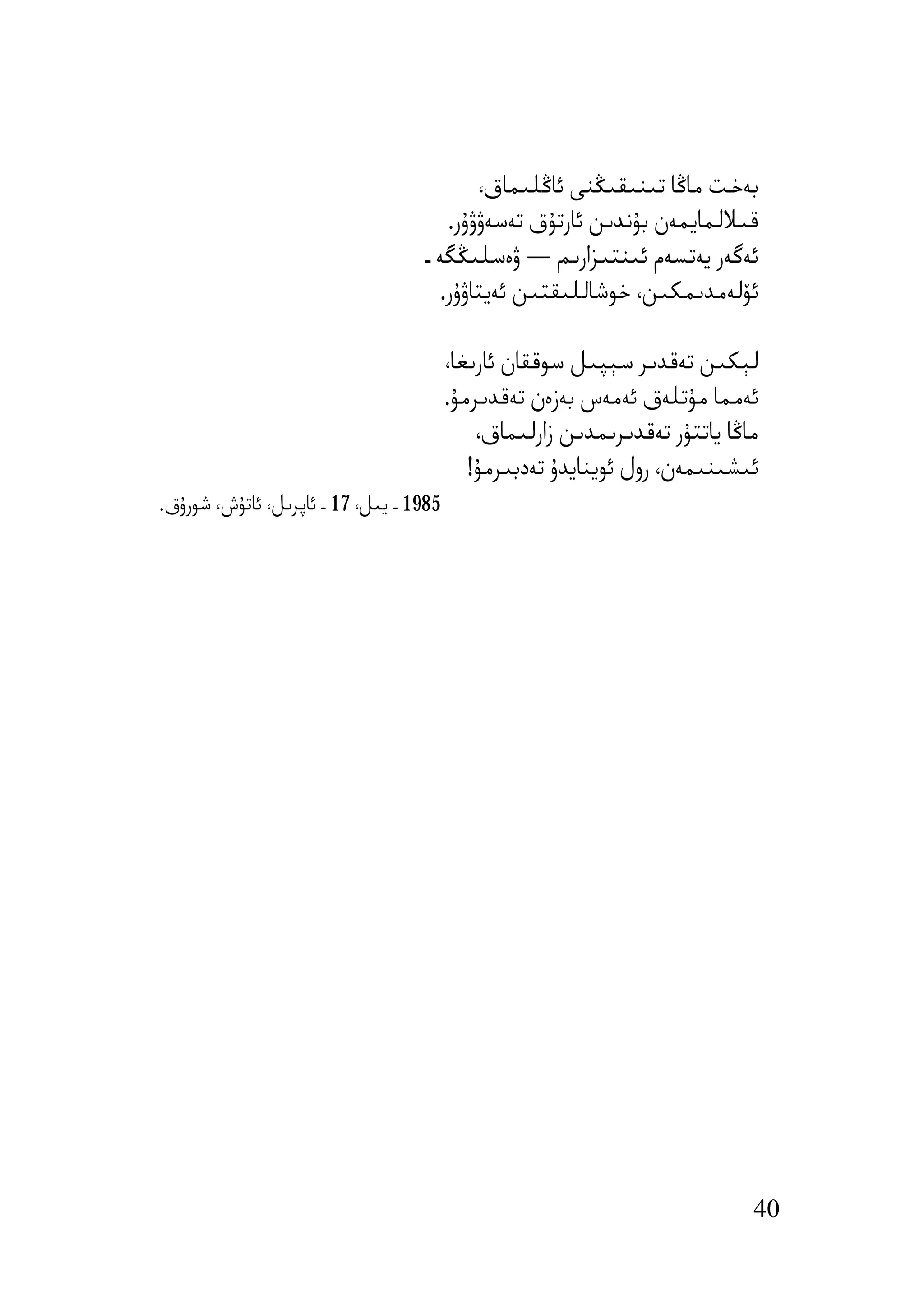 ‫ﺑﻪﺧﺖ ﻣﺎﯕﺎ ﺗﯩﻨﯩﻘﯩﯖﻨﻰ ﺋﺎﯕﻠﯩﻤﺎق،‬
                                      ‫ﻗﯩﻼﻟﻤﺎﯾﻤﻪن ﺑﯘﻧﺪﯨﻦ ﺋﺎرﺗﯘق ﺗﻪﺳﻪۋۋۇر.‬
                                   ‫ﺋﻪﮔﻪر ﯾﻪﺗﺴﻪم ﺋﯩﻨﺘﯩﺰارﯨﻢ — ۋەﺳﻠﯩﯖﮕﻪ ـ‬
                                     ‫ﺋﯚﻟﻪﻣﺪﯨﻤﻜﯩﻦ، ﺧﻮﺷﺎﻟﻠﯩﻘﺘﯩﻦ ﺋﻪﯾﺘﺎۋۇر.‬

                                         ‫ﻟﯧﻜﯩﻦ ﺗﻪﻗﺪﯨﺮ ﺳﯧﭙﯩﻞ ﺳﻮﻗﻘﺎن ﺋﺎرﯨﻐﺎ،‬
                                         ‫ﺋﻪﻣﻤﺎ ﻣﯘﺗﻠﻪق ﺋﻪﻣﻪس ﺑﻪزەن ﺗﻪﻗﺪﯨﺮﻣﯘ.‬
                                             ‫ﻣﺎﯕﺎ ﯾﺎﺗﺘﯘر ﺗﻪﻗﺪﯨﺮﯨﻤﺪﯨﻦ زارﻟﯩﻤﺎق،‬
                                            ‫ﺋﯩﺸﯩﻨﯩﻤﻪن، رول ﺋﻮﯾﻨﺎﯾﺪۇ ﺗﻪدﺑﯩﺮﻣﯘ!‬
‫5891 ـ ﯾﯩﻞ، 71 ـ ﺋﺎﭘﺮﯨﻞ، ﺋﺎﺗﯘش، ﺷﻮرۇق.‬




                                                                             ‫04‬
 