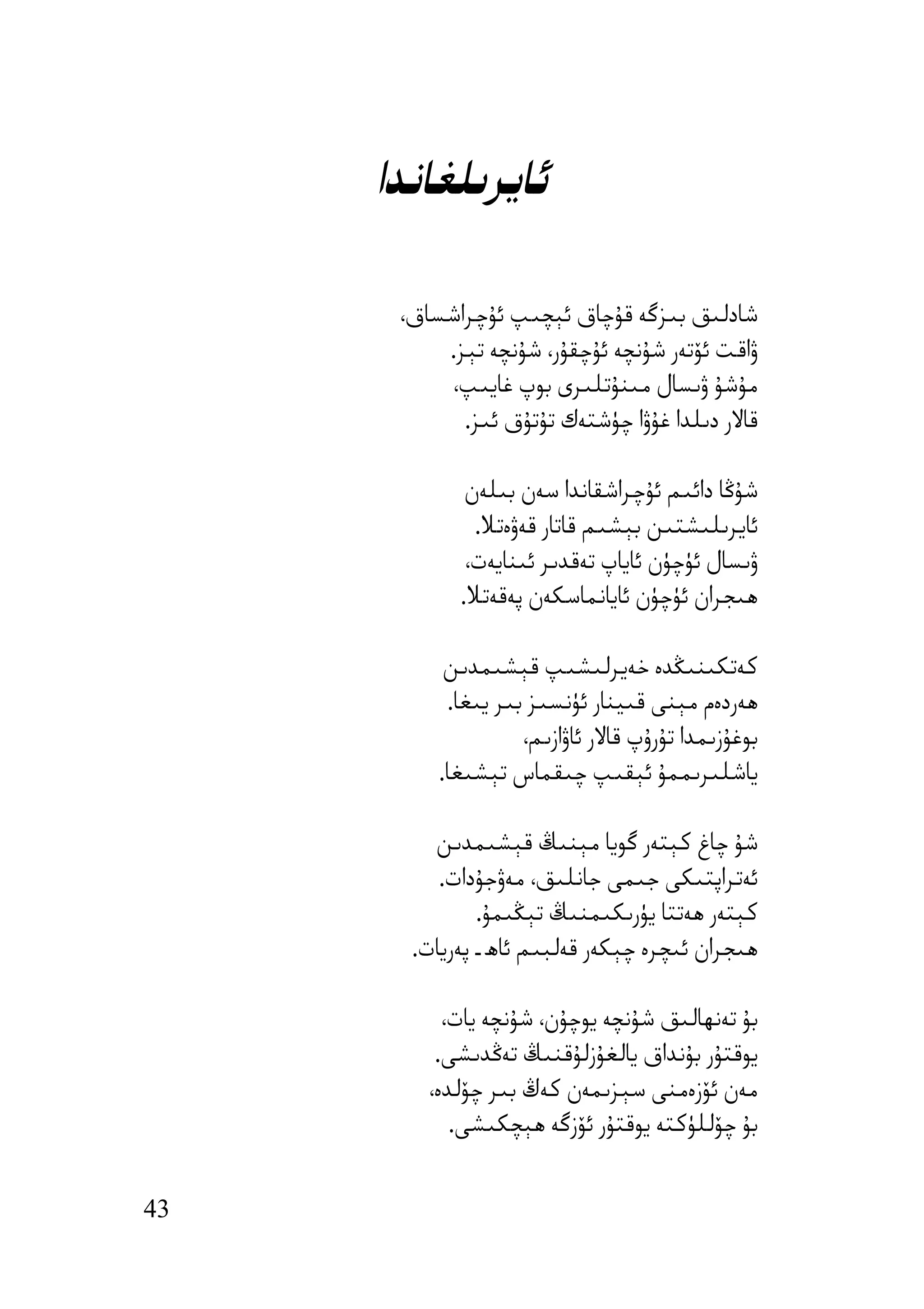 ‫ﺋﺎﯾﺮﯨﻠﻐﺎﻧﺪا‬

      ‫ﺷﺎدﻟﯩﻖ ﺑﯩﺰﮔﻪ ﻗﯘﭼﺎق ﺋﯧﭽﯩﭗ ﺋﯘﭼﺮاﺷﺴﺎق،‬
          ‫ۋاﻗﺖ ﺋﯚﺗﻪر ﺷﯘﻧﭽﻪ ﺋﯘﭼﻘﯘر، ﺷﯘﻧﭽﻪ ﺗﯧﺰ.‬
          ‫ﻣﯘﺷﯘ ۋﯨﺴﺎل ﻣﯩﻨﯘﺗﻠﯩﺮى ﺑﻮپ ﻏﺎﯾﯩﭗ،‬
            ‫ﻗﺎﻻر دﯨﻠﺪا ﻏﯘۋا ﭼﯜﺷﺘﻪك ﺗﯘﺗﯘق ﺋﯩﺰ.‬

             ‫ﺷﯘﯕﺎ داﺋﯩﻢ ﺋﯘﭼﺮاﺷﻘﺎﻧﺪا ﺳﻪن ﺑﯩﻠﻪن‬
              ‫ﺋﺎﯾﺮﯨﻠﯩﺸﺘﯩﻦ ﺑﯧﺸﯩﻢ ﻗﺎﺗﺎر ﻗﻪۋەﺗﻼ.‬
             ‫ۋﯨﺴﺎل ﺋﯜﭼﯜن ﺋﺎﯾﺎپ ﺗﻪﻗﺪﯨﺮ ﺋﯩﻨﺎﯾﻪت،‬
            ‫ھﯩﺠﺮان ﺋﯜﭼﯜن ﺋﺎﯾﺎﻧﻤﺎﺳﻜﻪن ﭘﻪﻗﻪﺗﻼ.‬

           ‫ﻛﻪﺗﻜﯩﻨﯩﯖﺪە ﺧﻪﯾﺮﻟﯩﺸﯩﭗ ﻗﯧﺸﯩﻤﺪﯨﻦ‬
           ‫ھﻪردەم ﻣﯧﻨﻰ ﻗﯩﯿﻨﺎر ﺋﯜﻧﺴﯩﺰ ﺑﯩﺮ ﯾﯩﻐﺎ.‬
                    ‫ﺑﻮﻏﯘزﯨﻤﺪا ﺗﯘرۇپ ﻗﺎﻻر ﺋﺎۋازﯨﻢ،‬
          ‫ﯾﺎﺷﻠﯩﺮﯨﻤﻤﯘ ﺋﯧﻘﯩﭗ ﭼﯩﻘﻤﺎس ﺗﯧﺸﯩﻐﺎ.‬

         ‫ﺷﯘ ﭼﺎغ ﻛﯧﺘﻪر ﮔﻮﯾﺎ ﻣﯧﻨﯩﯔ ﻗﯧﺸﯩﻤﺪﯨﻦ‬
          ‫ﺋﻪﺗﺮاﭘﺘﯩﻜﻰ ﺟﯩﻤﻰ ﺟﺎﻧﻠﯩﻖ، ﻣﻪۋﺟﯘدات.‬
               ‫ﻛﯧﺘﻪر ھﻪﺗﺘﺎ ﯾﯜرﯨﻜﯩﻤﻨﯩﯔ ﺗﯧﯖﯩﻤﯘ.‬
       ‫ھﯩﺠﺮان ﺋﯩﭽﺮە ﭼﯧﻜﻪر ﻗﻪﻟﺒﯩﻢ ﺋﺎھ ـ ﭘﻪرﯾﺎت.‬

           ‫ﺑﯘ ﺗﻪﻧﮫﺎﻟﯩﻖ ﺷﯘﻧﭽﻪ ﯾﻮﭼﯘن، ﺷﯘﻧﭽﻪ ﯾﺎت،‬
          ‫ﯾﻮﻗﺘﯘر ﺑﯘﻧﺪاق ﯾﺎﻟﻐﯘزﻟﯘﻗﻨﯩﯔ ﺗﻪﯕﺪﯨﺸﻰ.‬
         ‫ﻣﻪن ﺋﯚزەﻣﻨﻰ ﺳﯧﺰﯨﻤﻪن ﻛﻪڭ ﺑﯩﺮ ﭼﯚﻟﺪە،‬
            ‫ﺑﯘ ﭼﯚﻟﻠﯜﻛﺘﻪ ﯾﻮﻗﺘﯘر ﺋﯚزﮔﻪ ھﯧﭽﻜﯩﺸﻰ.‬


‫34‬
 