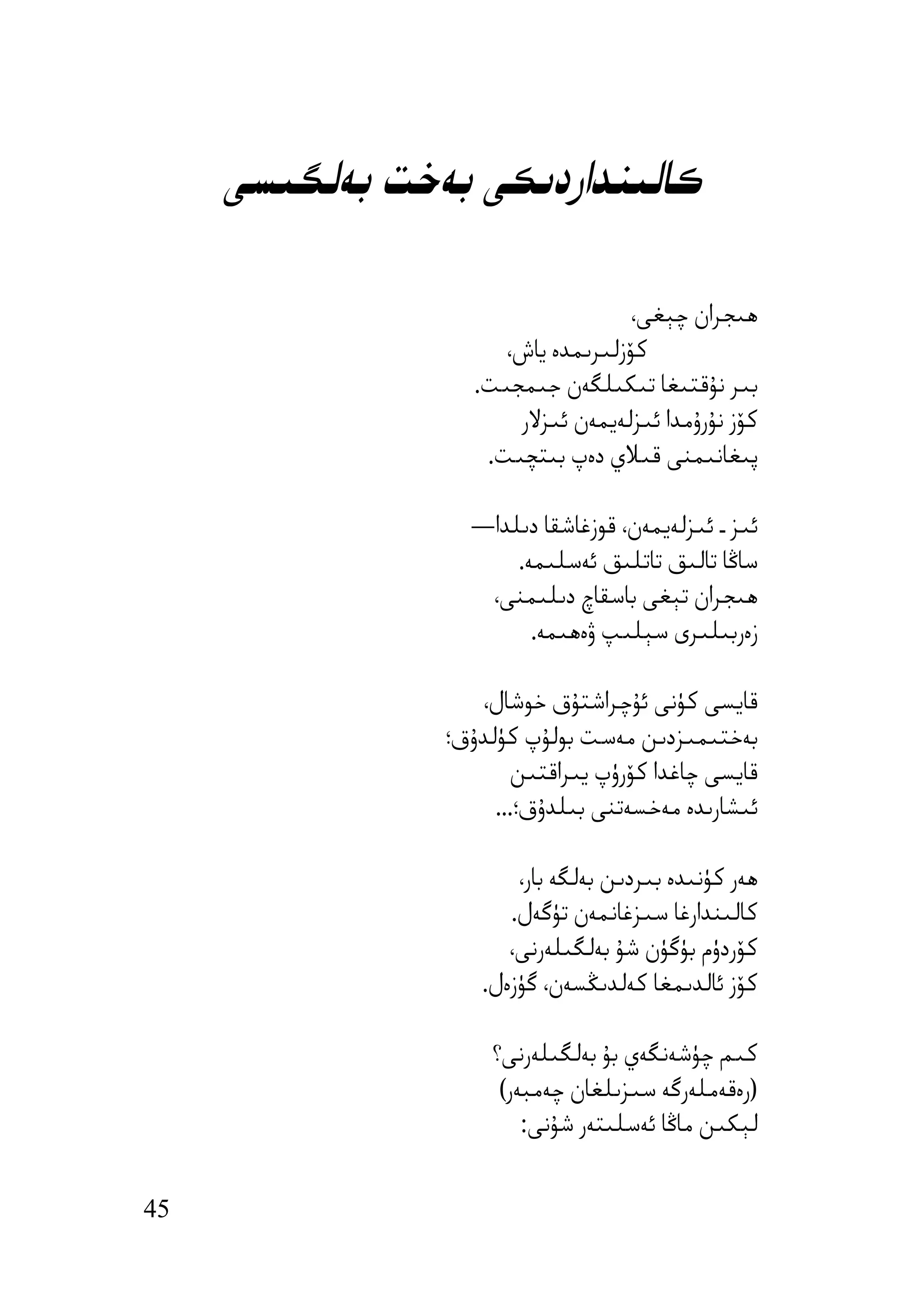 ‫ﻛﺎﻟﯩﻨﺪاردﯨﻜﻰ ﺑﻪﺧﺖ ﺑﻪﻟﮕﯩﺴﻰ‬

                                    ‫ھﯩﺠﺮان ﭼﯧﻐﻰ،‬
                      ‫ﻛﯚزﻟﯩﺮﯨﻤﺪە ﯾﺎش،‬
                   ‫ﺑﯩﺮ ﻧﯘﻗﺘﯩﻐﺎ ﺗﯩﻜﯩﻠﮕﻪن ﺟﯩﻤﺠﯩﺖ.‬
                       ‫ﻛﯚز ﻧﯘرۇﻣﺪا ﺋﯩﺰﻟﻪﯾﻤﻪن ﺋﯩﺰﻻر‬
                    ‫ﭘﯩﻐﺎﻧﯩﻤﻨﻰ ﻗﯩﻼي دەپ ﺑﯩﺘﭽﯩﺖ.‬

                  ‫ﺋﯩﺰ ـ ﺋﯩﺰﻟﻪﯾﻤﻪن، ﻗﻮزﻏﺎﺷﻘﺎ دﯨﻠﺪا—‬
                      ‫ﺳﺎﯕﺎ ﺗﺎﻟﯩﻖ ﺗﺎﺗﻠﯩﻖ ﺋﻪﺳﻠﯩﻤﻪ.‬
                   ‫ھﯩﺠﺮان ﺗﯧﻐﻰ ﺑﺎﺳﻘﺎچ دﯨﻠﯩﻤﻨﻰ،‬
                        ‫زەرﺑﯩﻠﯩﺮى ﺳﯧﻠﯩﭗ ۋەھﯩﻤﻪ.‬

                   ‫ﻗﺎﯾﺴﻰ ﻛﯜﻧﻰ ﺋﯘﭼﺮاﺷﺘﯘق ﺧﻮﺷﺎل،‬
                ‫ﺑﻪﺧﺘﯩﻤﯩﺰدﯨﻦ ﻣﻪﺳﺖ ﺑﻮﻟﯘپ ﻛﯜﻟﺪۇق؛‬
                       ‫ﻗﺎﯾﺴﻰ ﭼﺎﻏﺪا ﻛﯚرۈپ ﯾﯩﺮاﻗﺘﯩﻦ‬
                     ‫ﺋﯩﺸﺎرﯨﺪە ﻣﻪﺧﺴﻪﺗﻨﻰ ﺑﯩﻠﺪۇق؛...‬

                       ‫ھﻪر ﻛﯜﻧﯩﺪە ﺑﯩﺮدﯨﻦ ﺑﻪﻟﮕﻪ ﺑﺎر،‬
                      ‫ﻛﺎﻟﯩﻨﺪارﻏﺎ ﺳﯩﺰﻏﺎﻧﻤﻪن ﺗﯜﮔﻪل.‬
                      ‫ﻛﯚردۈم ﺑﯜﮔﯜن ﺷﯘ ﺑﻪﻟﮕﯩﻠﻪرﻧﻰ،‬
                   ‫ﻛﯚز ﺋﺎﻟﺪﯨﻤﻐﺎ ﻛﻪﻟﺪﯨﯖﺴﻪن، ﮔﯜزەل.‬

                    ‫ﻛﯩﻢ ﭼﯜﺷﻪﻧﮕﻪي ﺑﯘ ﺑﻪﻟﮕﯩﻠﻪرﻧﻰ؟‬
                     ‫)رەﻗﻪﻣﻠﻪرﮔﻪ ﺳﯩﺰﯨﻠﻐﺎن ﭼﻪﻣﺒﻪر(‬
                        ‫ﻟﯧﻜﯩﻦ ﻣﺎﯕﺎ ﺋﻪﺳﻠﯩﺘﻪر ﺷﯘﻧﻰ:‬


‫54‬
 