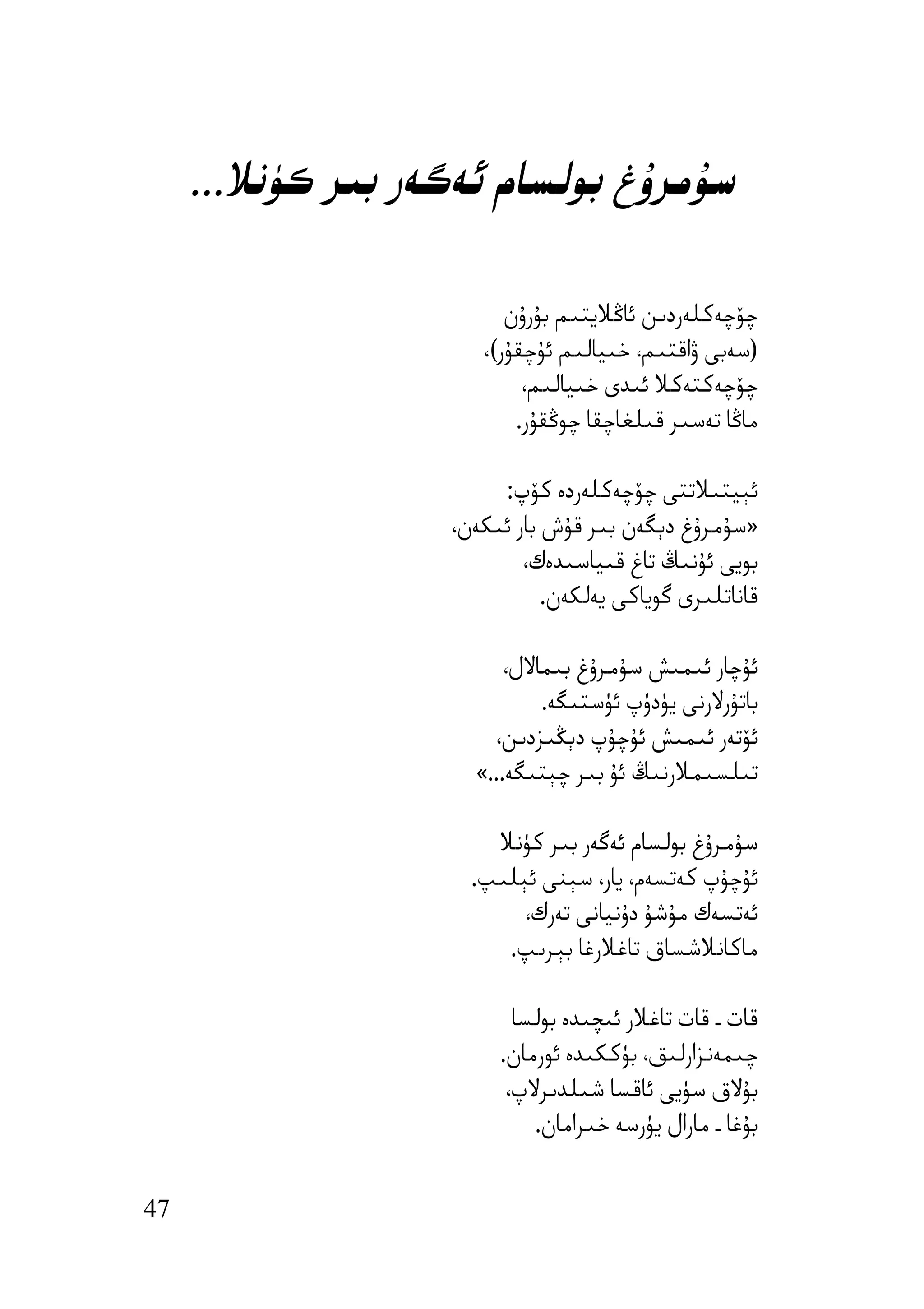 ‫ﺳﯘﻣﺮۇغ ﺑﻮﻟﺴﺎم ﺋﻪﮔﻪر ﺑﯩﺮ ﻛﯜﻧﻼ...‬

                         ‫ﭼﯚﭼﻪﻛﻠﻪردﯨﻦ ﺋﺎﯕﻼﯾﺘﯩﻢ ﺑﯘرۇن‬
                      ‫)ﺳﻪﺑﻰ ۋاﻗﺘﯩﻢ، ﺧﯩﯿﺎﻟﯩﻢ ﺋﯘﭼﻘﯘر(،‬
                           ‫ﭼﯚﭼﻪﻛﺘﻪﻛﻼ ﺋﯩﺪى ﺧﯩﯿﺎﻟﯩﻢ،‬
                          ‫ﻣﺎﯕﺎ ﺗﻪﺳﯩﺮ ﻗﯩﻠﻐﺎﭼﻘﺎ ﭼﻮﯕﻘﯘر.‬

                        ‫ﺋﯧﯿﺘﯩﻼﺗﺘﻰ ﭼﯚﭼﻪﻛﻠﻪردە ﻛﯚپ:‬
                   ‫»ﺳﯘﻣﺮۇغ دﯦﮕﻪن ﺑﯩﺮ ﻗﯘش ﺑﺎر ﺋﯩﻜﻪن،‬
                           ‫ﺑﻮﯾﻰ ﺋﯘﻧﯩﯔ ﺗﺎغ ﻗﯩﯿﺎﺳﯩﺪەك،‬
                              ‫ﻗﺎﻧﺎﺗﻠﯩﺮى ﮔﻮﯾﺎﻛﻰ ﯾﻪﻟﻜﻪن.‬

                         ‫ﺋﯘﭼﺎر ﺋﯩﻤﯩﺶ ﺳﯘﻣﺮۇغ ﺑﯩﻤﺎﻻل،‬
                             ‫ﺑﺎﺗﯘرﻻرﻧﻰ ﯾﯜدۈپ ﺋﯜﺳﺘﯩﮕﻪ.‬
                       ‫ﺋﯚﺗﻪر ﺋﯩﻤﯩﺶ ﺋﯘﭼﯘپ دﯦﯖﯩﺰدﯨﻦ،‬
                     ‫ﺗﯩﻠﺴﯩﻤﻼرﻧﯩﯔ ﺋﯘ ﺑﯩﺮ ﭼﯧﺘﯩﮕﻪ...«‬

                       ‫ﺳﯘﻣﺮۇغ ﺑﻮﻟﺴﺎم ﺋﻪﮔﻪر ﺑﯩﺮ ﻛﯜﻧﻼ‬
                     ‫ﺋﯘﭼﯘپ ﻛﻪﺗﺴﻪم، ﯾﺎر، ﺳﯧﻨﻰ ﺋﯧﻠﯩﭗ.‬
                          ‫ﺋﻪﺗﺴﻪك ﻣﯘﺷﯘ دۇﻧﯿﺎﻧﻰ ﺗﻪرك،‬
                        ‫ﻣﺎﻛﺎﻧﻼﺷﺴﺎق ﺗﺎﻏﻼرﻏﺎ ﺑﯧﺮﯨﭗ.‬

                          ‫ﻗﺎت ـ ﻗﺎت ﺗﺎﻏﻼر ﺋﯩﭽﯩﺪە ﺑﻮﻟﺴﺎ‬
                        ‫ﭼﯩﻤﻪﻧﺰارﻟﯩﻖ، ﺑﯜﻛﻜﯩﺪە ﺋﻮرﻣﺎن.‬
                         ‫ﺑﯘﻻق ﺳﯜﯾﻰ ﺋﺎﻗﺴﺎ ﺷﯩﻠﺪﯨﺮﻻپ،‬
                            ‫ﺑﯘﻏﺎ ـ ﻣﺎرال ﯾﯜرﺳﻪ ﺧﯩﺮاﻣﺎن.‬


‫74‬
 