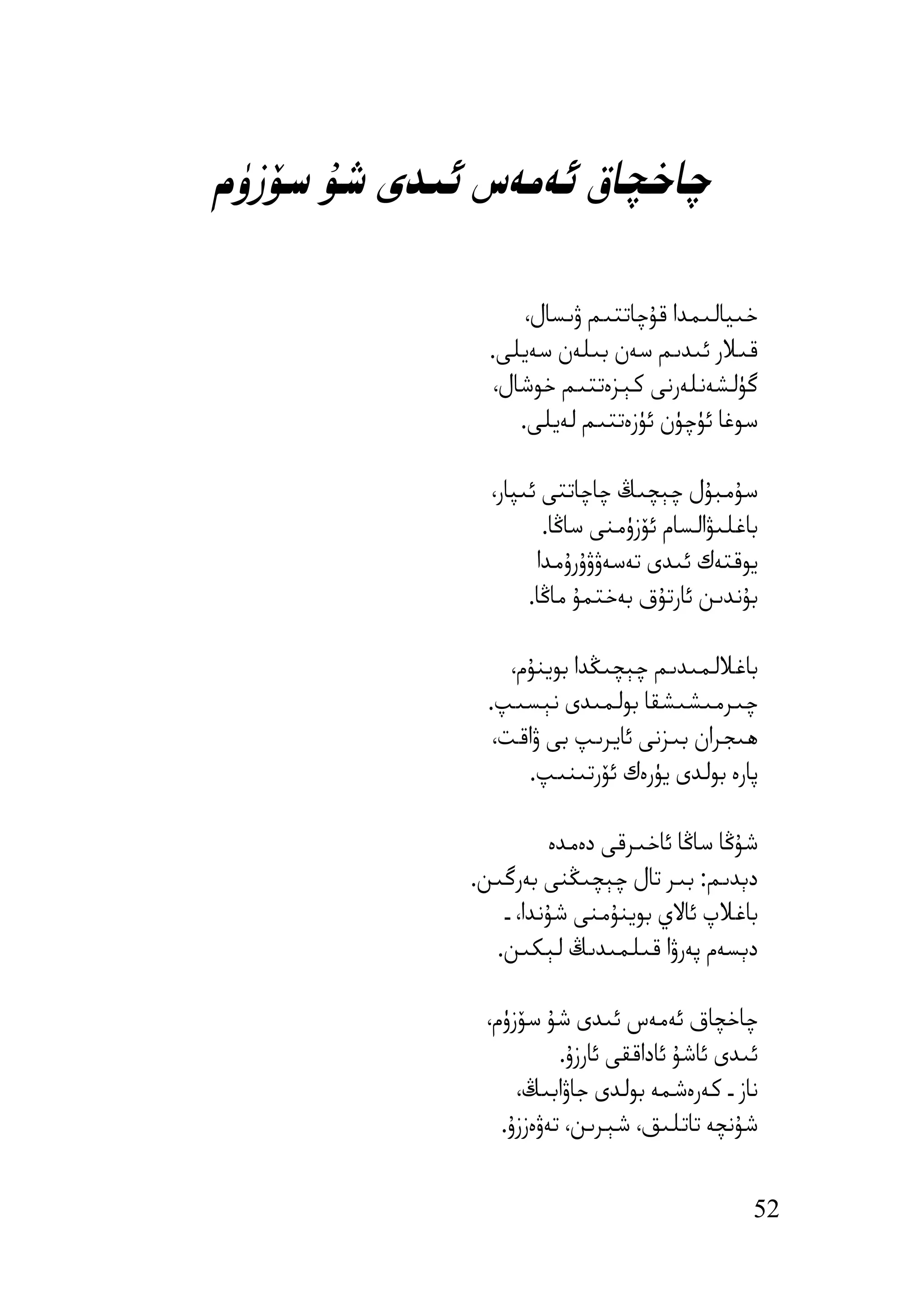 ‫ﭼﺎﺧﭽﺎق ﺋﻪﻣﻪس ﺋﯩﺪى ﺷﯘ ﺳﯚزۈم‬

                    ‫ﺧﯩﯿﺎﻟﯩﻤﺪا ﻗﯘﭼﺎﺗﺘﯩﻢ ۋﯨﺴﺎل،‬
               ‫ﻗﯩﻼر ﺋﯩﺪﯨﻢ ﺳﻪن ﺑﯩﻠﻪن ﺳﻪﯾﻠﻰ.‬
                ‫ﮔﯜﻟﺸﻪﻧﻠﻪرﻧﻰ ﻛﯧﺰەﺗﺘﯩﻢ ﺧﻮﺷﺎل،‬
                   ‫ﺳﻮﻏﺎ ﺋﯜﭼﯜن ﺋﯜزەﺗﺘﯩﻢ ﻟﻪﯾﻠﻰ.‬

               ‫ﺳﯘﻣﺒﯘل ﭼﯧﭽﯩﯔ ﭼﺎﭼﺎﺗﺘﻰ ﺋﯩﭙﺎر،‬
                      ‫ﺑﺎﻏﻠﯩﯟاﻟﺴﺎم ﺋﯚزۈﻣﻨﻰ ﺳﺎﯕﺎ.‬
                     ‫ﯾﻮﻗﺘﻪك ﺋﯩﺪى ﺗﻪﺳﻪۋۋۇرۇﻣﺪا‬
                    ‫ﺑﯘﻧﺪﯨﻦ ﺋﺎرﺗﯘق ﺑﻪﺧﺘﻤﯘ ﻣﺎﯕﺎ.‬

                  ‫ﺑﺎﻏﻼﻟﻤﯩﺪﯨﻢ ﭼﯧﭽﯩﯖﺪا ﺑﻮﯾﻨﯘم،‬
               ‫ﭼﯩﺮﻣﯩﺸﯩﺸﻘﺎ ﺑﻮﻟﻤﯩﺪى ﻧﯧﺴﯩﭗ.‬
                ‫ھﯩﺠﺮان ﺑﯩﺰﻧﻰ ﺋﺎﯾﺮﯨﭗ ﺑﻰ ۋاﻗﺖ،‬
                    ‫ﭘﺎرە ﺑﻮﻟﺪى ﯾﯜرەك ﺋﯚرﺗﯩﻨﯩﭗ.‬

                       ‫ﺷﯘﯕﺎ ﺳﺎﯕﺎ ﺋﺎﺧﯩﺮﻗﻰ دەﻣﺪە‬
             ‫دﯦﺪﯨﻢ: ﺑﯩﺮ ﺗﺎل ﭼﯧﭽﯩﯖﻨﻰ ﺑﻪرﮔﯩﻦ.‬
                ‫ﺑﺎﻏﻼپ ﺋﺎﻻي ﺑﻮﯾﻨﯘﻣﻨﻰ ﺷﯘﻧﺪا، ـ‬
               ‫دﯦﺴﻪم ﭘﻪرۋا ﻗﯩﻠﻤﯩﺪﯨﯔ ﻟﯧﻜﯩﻦ.‬

              ‫ﭼﺎﺧﭽﺎق ﺋﻪﻣﻪس ﺋﯩﺪى ﺷﯘ ﺳﯚزۈم،‬
                        ‫ﺋﯩﺪى ﺋﺎﺷﯘ ﺋﺎداﻗﻘﻰ ﺋﺎرزۇ.‬
                  ‫ﻧﺎز ـ ﻛﻪرەﺷﻤﻪ ﺑﻮﻟﺪى ﺟﺎۋاﺑﯩﯔ،‬
                ‫ﺷﯘﻧﭽﻪ ﺗﺎﺗﻠﯩﻖ، ﺷﯧﺮﯨﻦ، ﺗﻪۋەززۇ.‬


                                               ‫25‬
 