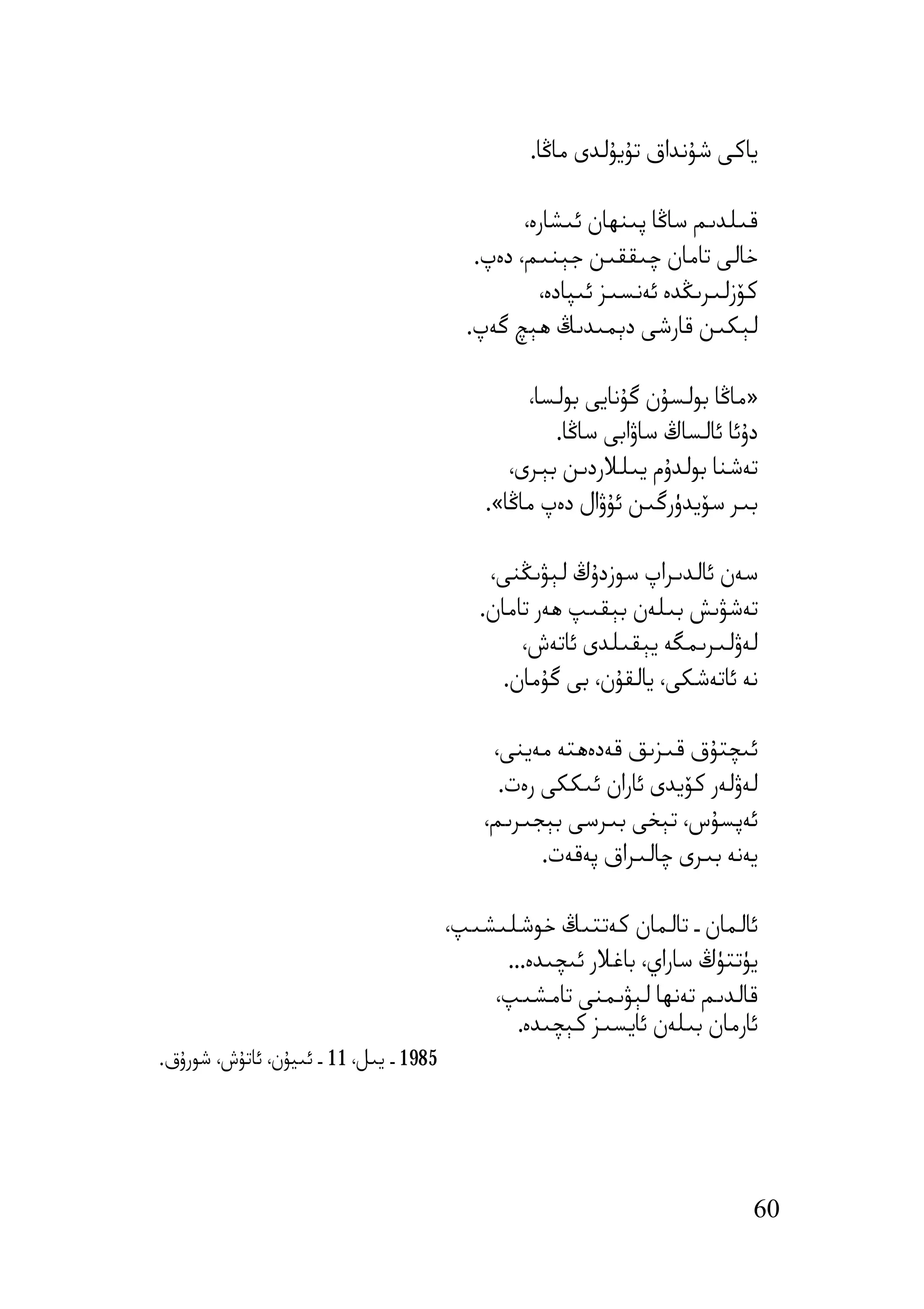 ‫ﯾﺎﻛﻰ ﺷﯘﻧﺪاق ﺗﯘﯾﯘﻟﺪى ﻣﺎﯕﺎ.‬

                                                 ‫ﻗﯩﻠﺪﯨﻢ ﺳﺎﯕﺎ ﭘﯩﻨﮫﺎن ﺋﯩﺸﺎرە،‬
                                           ‫ﺧﺎﻟﻰ ﺗﺎﻣﺎن ﭼﯩﻘﻘﯩﻦ ﺟﯧﻨﯩﻢ، دەپ.‬
                                                   ‫ﻛﯚزﻟﯩﺮﯨﯖﺪە ﺋﻪﻧﺴﯩﺰ ﺋﯩﭙﺎدە،‬
                                          ‫ﻟﯧﻜﯩﻦ ﻗﺎرﺷﻰ دﯦﻤﯩﺪﯨﯔ ھﯧﭻ ﮔﻪپ.‬

                                                 ‫»ﻣﺎﯕﺎ ﺑﻮﻟﺴﯘن ﮔﯘﻧﺎﯾﻰ ﺑﻮﻟﺴﺎ،‬
                                                    ‫دۇﺋﺎ ﺋﺎﻟﺴﺎڭ ﺳﺎۋاﺑﻰ ﺳﺎﯕﺎ.‬
                                               ‫ﺗﻪﺷﻨﺎ ﺑﻮﻟﺪۇم ﯾﯩﻠﻼردﯨﻦ ﺑﯧﺮى،‬
                                            ‫ﺑﯩﺮ ﺳﯚﯾﺪۈرﮔﯩﻦ ﺋﯘۋال دەپ ﻣﺎﯕﺎ«.‬

                                            ‫ﺳﻪن ﺋﺎﻟﺪﯨﺮاپ ﺳﻮزدۇڭ ﻟﯧﯟﯨﯖﻨﻰ،‬
                                           ‫ﺗﻪﺷﯟﯨﺶ ﺑﯩﻠﻪن ﺑﯧﻘﯩﭗ ھﻪر ﺗﺎﻣﺎن.‬
                                                ‫ﻟﻪۋﻟﯩﺮﯨﻤﮕﻪ ﯾﯧﻘﯩﻠﺪى ﺋﺎﺗﻪش،‬
                                              ‫ﻧﻪ ﺋﺎﺗﻪﺷﻜﻰ، ﯾﺎﻟﻘﯘن، ﺑﻰ ﮔﯘﻣﺎن.‬

                                             ‫ﺋﯩﭽﺘﯘق ﻗﯩﺰﯨﻖ ﻗﻪدەھﺘﻪ ﻣﻪﯾﻨﻰ،‬
                                              ‫ﻟﻪۋﻟﻪر ﻛﯚﯾﺪى ﺋﺎران ﺋﯩﻜﻜﻰ رەت.‬
                                            ‫ﺋﻪﭘﺴﯘس، ﺗﯧﺨﻰ ﺑﯩﺮﺳﻰ ﺑﯧﺠﯩﺮﯨﻢ،‬
                                                   ‫ﯾﻪﻧﻪ ﺑﯩﺮى ﭼﺎﻟﯩﺮاق ﭘﻪﻗﻪت.‬

                                        ‫ﺋﺎﻟﻤﺎن ـ ﺗﺎﻟﻤﺎن ﻛﻪﺗﺘﯩﯔ ﺧﻮﺷﻠﯩﺸﯩﭗ،‬
                                             ‫ﯾﯜﺗﺘﯜڭ ﺳﺎراي، ﺑﺎﻏﻼر ﺋﯩﭽﯩﺪە...‬
                                            ‫ﻗﺎﻟﺪﯨﻢ ﺗﻪﻧﮫﺎ ﻟﯧﯟﯨﻤﻨﻰ ﺗﺎﻣﺸﯩﭗ،‬
                                               ‫ﺋﺎرﻣﺎن ﺑﯩﻠﻪن ﺋﺎﯾﺴﯩﺰ ﻛﯧﭽﯩﺪە.‬
‫5891 ـ ﯾﯩﻞ، 11 ـ ﺋﯩﯿﯘن، ﺋﺎﺗﯘش، ﺷﻮرۇق.‬




                                                                           ‫06‬
 
