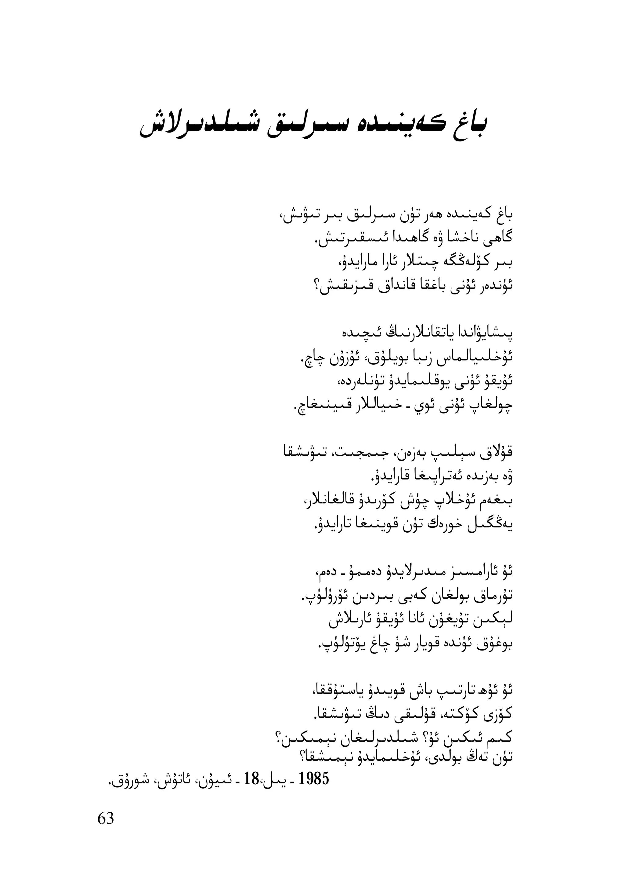 ‫ﺑﺎغ ﻛﻪﯾﻨﯩﺪە ﺳﯩﺮﻟﯩﻖ ﺷﯩﻠﺪﯨﺮﻻش‬

                             ‫ﺑﺎغ ﻛﻪﯾﻨﯩﺪە ھﻪر ﺗﯜن ﺳﯩﺮﻟﯩﻖ ﺑﯩﺮ ﺗﯩﯟﯨﺶ،‬
                                  ‫ﮔﺎھﻰ ﻧﺎﺧﺸﺎ ۋە ﮔﺎھﯩﺪا ﺋﯩﺴﻘﯩﺮﺗﯩﺶ.‬
                                      ‫ﺑﯩﺮ ﻛﯚﻟﻪﯕﮕﻪ ﭼﯩﺘﻼر ﺋﺎرا ﻣﺎراﯾﺪۇ،‬
                                  ‫ﺋﯜﻧﺪەر ﺋﯘﻧﻰ ﺑﺎﻏﻘﺎ ﻗﺎﻧﺪاق ﻗﯩﺰﯨﻘﯩﺶ؟‬

                                        ‫ﭘﯩﺸﺎﯾﯟاﻧﺪا ﯾﺎﺗﻘﺎﻧﻼرﻧﯩﯔ ﺋﯩﭽﯩﺪە‬
                                 ‫ﺋﯘﺧﻠﯩﯿﺎﻟﻤﺎس زﯨﺒﺎ ﺑﻮﯾﻠﯘق، ﺋﯘزۇن ﭼﺎچ.‬
                                       ‫ﺋﯘﯾﻘﯘ ﺋﯘﻧﻰ ﯾﻮﻗﻠﯩﻤﺎﯾﺪۇ ﺗﯜﻧﻠﻪردە،‬
                                ‫ﭼﻮﻟﻐﺎپ ﺋﯘﻧﻰ ﺋﻮي ـ ﺧﯩﯿﺎﻟﻼر ﻗﯩﯿﻨﯩﻐﺎچ.‬

                              ‫ﻗﯘﻻق ﺳﯧﻠﯩﭗ ﺑﻪزەن، ﺟﯩﻤﺠﯩﺖ، ﺗﯩﯟﯨﺸﻘﺎ‬
                                              ‫ۋە ﺑﻪزﯨﺪە ﺋﻪﺗﺮاﭘﯩﻐﺎ ﻗﺎراﯾﺪۇ.‬
                                 ‫ﺑﯩﻐﻪم ﺋﯘﺧﻼپ ﭼﯜش ﻛﯚرﯨﺪۇ ﻗﺎﻟﻐﺎﻧﻼر،‬
                                   ‫ﯾﻪﯕﮕﯩﻞ ﺧﻮرەك ﺗﯜن ﻗﻮﯾﻨﯩﻐﺎ ﺗﺎراﯾﺪۇ.‬

                                   ‫ﺋﯘ ﺋﺎراﻣﺴﯩﺰ ﻣﯩﺪﯨﺮﻻﯾﺪۇ دەﻣﻤﯘ ـ دەم،‬
                                 ‫ﺗﯘرﻣﺎق ﺑﻮﻟﻐﺎن ﻛﻪﺑﻰ ﺑﯩﺮدﯨﻦ ﺋﯚرۈﻟﯜپ.‬
                                      ‫ﻟﯧﻜﯩﻦ ﺗﯘﯾﻐﯘن ﺋﺎﻧﺎ ﺋﯘﯾﻘﯘ ﺋﺎرﯨﻼش‬
                                    ‫ﺑﻮﻏﯘق ﺋﯜﻧﺪە ﻗﻮﯾﺎر ﺷﯘ ﭼﺎغ ﯾﯚﺗﯜﻟﯜپ.‬

                                   ‫ﺋﯘ ﺋﯘھ ﺗﺎرﺗﯩﭗ ﺑﺎش ﻗﻮﯾﯩﺪۇ ﯾﺎﺳﺘﯘﻗﻘﺎ،‬
                                    ‫ﻛﯚزى ﻛﯚﻛﺘﻪ، ﻗﯘﻟﯩﻘﻰ دﯨﯔ ﺗﯩﯟﯨﺸﻘﺎ.‬
                            ‫ﻛﯩﻢ ﺋﯩﻜﯩﻦ ﺋﯘ؟ ﺷﯩﻠﺪﯨﺮﻟﯩﻐﺎن ﻧﯧﻤﯩﻜﯩﻦ؟‬
                                 ‫ﺗﯜن ﺗﻪڭ ﺑﻮﻟﺪى، ﺋﯘﺧﻠﯩﻤﺎﯾﺪۇ ﻧﯧﻤﯩﺸﻘﺎ؟‬
 ‫5891 ـ ﯾﯩﻞ،81 ـ ﺋﯩﯿﯘن، ﺋﺎﺗﯘش، ﺷﻮرۇق.‬

‫36‬
 