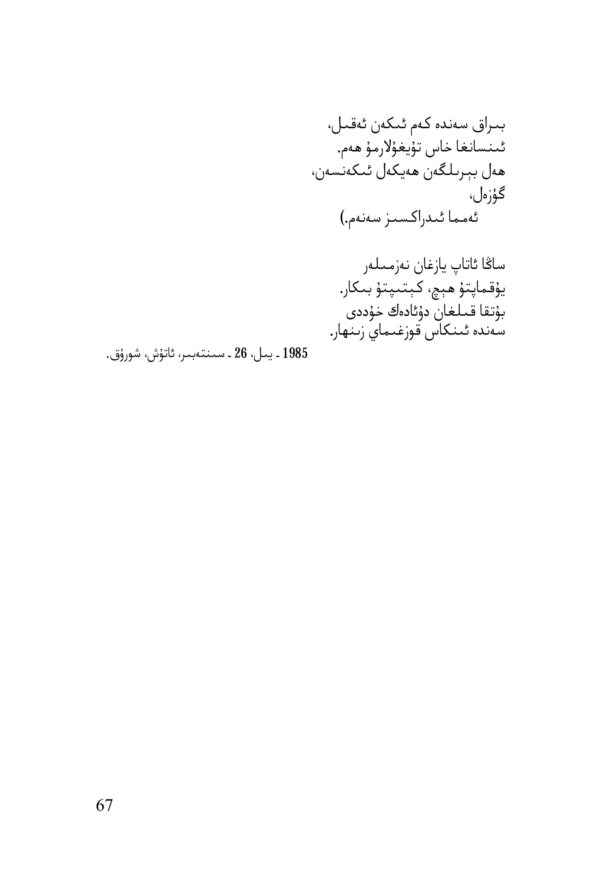 ‫ﺑﯩﺮاق ﺳﻪﻧﺪە ﻛﻪم ﺋﯩﻜﻪن ﺋﻪﻗﯩﻞ،‬
                                                ‫ﺋﯩﻨﺴﺎﻧﻐﺎ ﺧﺎس ﺗﯘﯾﻐﯘﻻرﻣﯘ ھﻪم.‬
                                            ‫ھﻪل ﺑﯧﺮﯨﻠﮕﻪن ھﻪﯾﻜﻪل ﺋﯩﻜﻪﻧﺴﻪن،‬
                                                                      ‫ﮔﯜزەل،‬
                                                 ‫ﺋﻪﻣﻤﺎ ﺋﯩﺪراﻛﺴﯩﺰ ﺳﻪﻧﻪم.(‬

                                                      ‫ﺳﺎﯕﺎ ﺋﺎﺗﺎپ ﯾﺎزﻏﺎن ﻧﻪزﻣﯩﻠﻪر‬
                                                 ‫ﯾﯘﻗﻤﺎﭘﺘﯘ ھﯧﭻ، ﻛﯧﺘﯩﭙﺘﯘ ﺑﯩﻜﺎر.‬
                                                   ‫ﺑﯘﺗﻘﺎ ﻗﯩﻠﻐﺎن دۇﺋﺎدەك ﺧﯘددى‬
                                               ‫ﺳﻪﻧﺪە ﺋﯩﻨﻜﺎس ﻗﻮزﻏﯩﻤﺎي زﯨﻨﮫﺎر.‬
 ‫5891 ـ ﯾﯩﻞ، 62 ـ ﺳﯩﻨﺘﻪﺑﯩﺮ، ﺋﺎﺗﯘش، ﺷﻮرۇق.‬




‫76‬
 