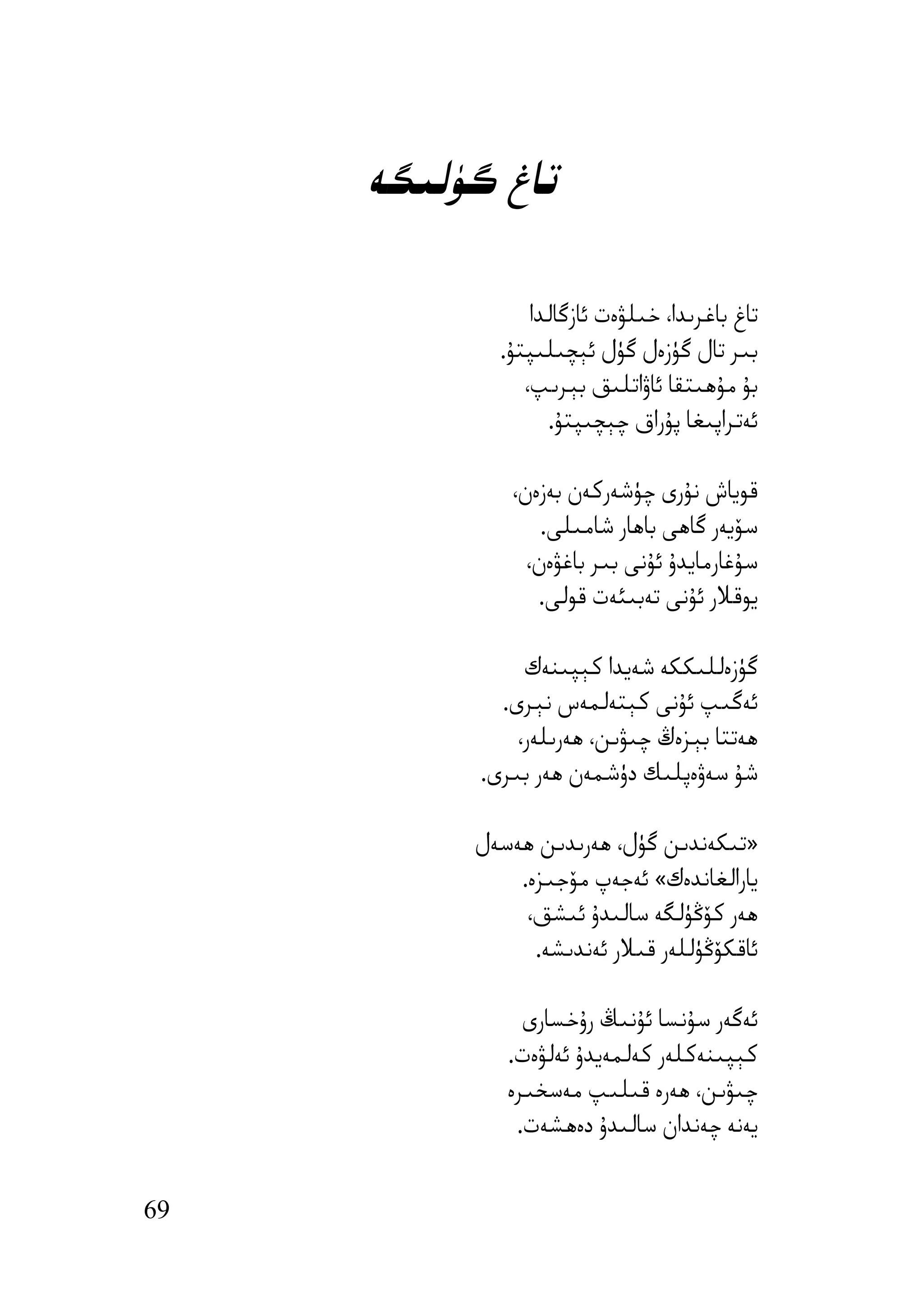 ‫ﺗﺎغ ﮔﯜﻟﯩﮕﻪ‬

                 ‫ﺗﺎغ ﺑﺎﻏﺮﯨﺪا، ﺧﯩﻠﯟەت ﺋﺎزﮔﺎﻟﺪا‬
             ‫ﺑﯩﺮ ﺗﺎل ﮔﯜزەل ﮔﯜل ﺋﯧﭽﯩﻠﯩﭙﺘﯘ.‬
                ‫ﺑﯘ ﻣﯘھﯩﺘﻘﺎ ﺋﺎۋاﺗﻠﯩﻖ ﺑﯧﺮﯨﭗ،‬
                   ‫ﺋﻪﺗﺮاﭘﯩﻐﺎ ﭘﯘراق ﭼﯧﭽﯩﭙﺘﯘ.‬

              ‫ﻗﻮﯾﺎش ﻧﯘرى ﭼﯜﺷﻪرﻛﻪن ﺑﻪزەن،‬
                  ‫ﺳﯚﯾﻪر ﮔﺎھﻰ ﺑﺎھﺎر ﺷﺎﻣﯩﻠﻰ.‬
                ‫ﺳﯘﻏﺎرﻣﺎﯾﺪۇ ﺋﯘﻧﻰ ﺑﯩﺮ ﺑﺎﻏﯟەن،‬
                 ‫ﯾﻮﻗﻼر ﺋﯘﻧﻰ ﺗﻪﺑﯩﺌﻪت ﻗﻮﻟﻰ.‬

                ‫ﮔﯜزەﻟﻠﯩﻜﻜﻪ ﺷﻪﯾﺪا ﻛﯧﭙﯩﻨﻪك‬
             ‫ﺋﻪﮔﯩﭗ ﺋﯘﻧﻰ ﻛﯧﺘﻪﻟﻤﻪس ﻧﯧﺮى.‬
               ‫ھﻪﺗﺘﺎ ﺑﯧﺰەڭ ﭼﯩﯟﯨﻦ، ھﻪرﯨﻠﻪر،‬
           ‫ﺷﯘ ﺳﻪۋەﭘﻠﯩﻚ دۈﺷﻤﻪن ھﻪر ﺑﯩﺮى.‬

          ‫»ﺗﯩﻜﻪﻧﺪﯨﻦ ﮔﯜل، ھﻪرﯨﺪﯨﻦ ھﻪﺳﻪل‬
              ‫ﯾﺎراﻟﻐﺎﻧﺪەك« ﺋﻪﺟﻪپ ﻣﯚﺟﯩﺰە.‬
               ‫ھﻪر ﻛﯚﯕﯜﻟﮕﻪ ﺳﺎﻟﯩﺪۇ ﺋﯩﺸﻖ،‬
                ‫ﺋﺎﻗﻜﯚﯕﯜﻟﻠﻪر ﻗﯩﻼر ﺋﻪﻧﺪﯨﺸﻪ.‬

                ‫ﺋﻪﮔﻪر ﺳﯘﻧﺴﺎ ﺋﯘﻧﯩﯔ رۇﺧﺴﺎرى‬
              ‫ﻛﯧﭙﯩﻨﻪﻛﻠﻪر ﻛﻪﻟﻤﻪﯾﺪۇ ﺋﻪﻟﯟەت.‬
              ‫ﭼﯩﯟﯨﻦ، ھﻪرە ﻗﯩﻠﯩﭗ ﻣﻪﺳﺨﯩﺮە‬
               ‫ﯾﻪﻧﻪ ﭼﻪﻧﺪان ﺳﺎﻟﯩﺪۇ دەھﺸﻪت.‬


‫96‬
 