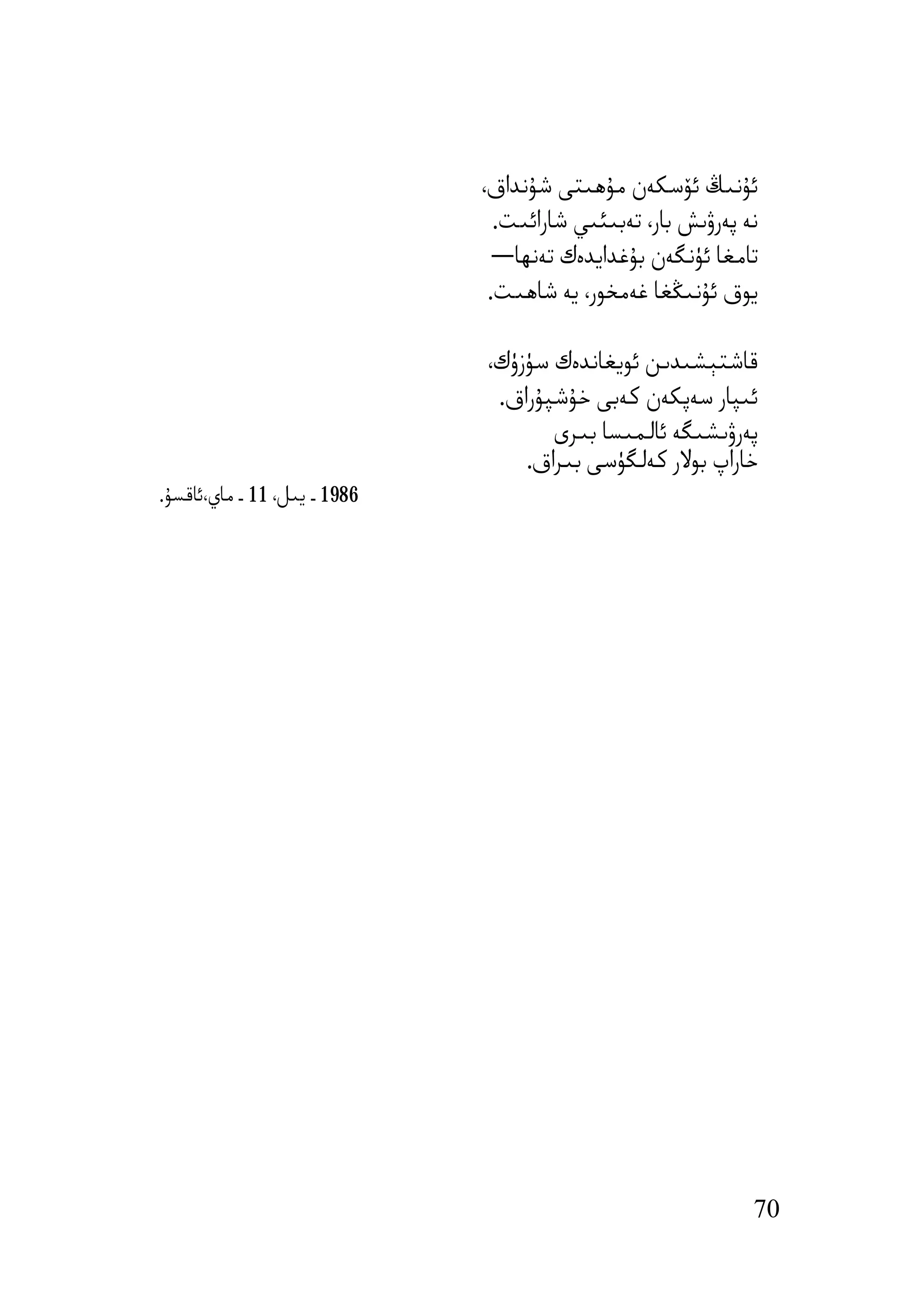 ‫ﺋﯘﻧﯩﯔ ﺋﯚﺳﻜﻪن ﻣﯘھﯩﺘﻰ ﺷﯘﻧﺪاق،‬
                                ‫ﻧﻪ ﭘﻪرۋﯨﺶ ﺑﺎر، ﺗﻪﺑﯩﺌﯩﻲ ﺷﺎراﺋﯩﺖ.‬
                                ‫ﺗﺎﻣﻐﺎ ﺋﯜﻧﮕﻪن ﺑﯘﻏﺪاﯾﺪەك ﺗﻪﻧﮫﺎ―‬
                               ‫ﯾﻮق ﺋﯘﻧﯩﯖﻐﺎ ﻏﻪﻣﺨﻮر، ﯾﻪ ﺷﺎھﯩﺖ.‬

                              ‫ﻗﺎﺷﺘﯧﺸﯩﺪﯨﻦ ﺋﻮﯾﻐﺎﻧﺪەك ﺳﯜزۈك،‬
                               ‫ﺋﯩﭙﺎر ﺳﻪﭘﻜﻪن ﻛﻪﺑﻰ ﺧﯘﺷﭙﯘراق.‬
                                     ‫ﭘﻪرۋﯨﺸﯩﮕﻪ ﺋﺎﻟﻤﯩﺴﺎ ﺑﯩﺮى‬
                                  ‫ﺧﺎراپ ﺑﻮﻻر ﻛﻪﻟﮕﯜﺳﻰ ﺑﯩﺮاق.‬
‫6891 ـ ﯾﯩﻞ، 11 ـ ﻣﺎي،ﺋﺎﻗﺴﯘ.‬




                                                              ‫07‬
 