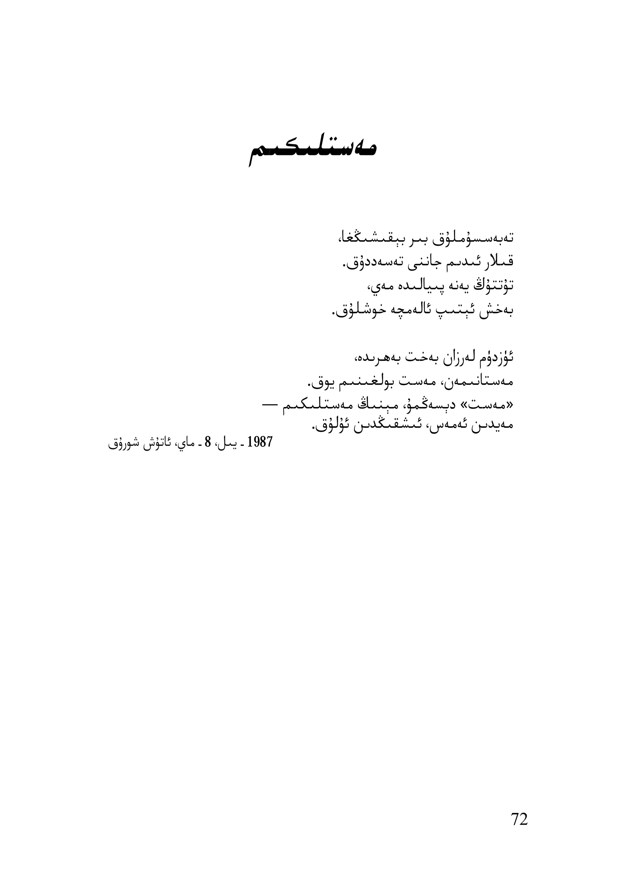 ‫ﻣﻪﺳﺘﻠﯩﻜﯩﻢ‬

                                         ‫ﺗﻪﺑﻪﺳﺴﯘﻣﻠﯘق ﺑﯩﺮ ﺑﯧﻘﯩﺸﯩﯖﻐﺎ،‬
                                          ‫ﻗﯩﻼر ﺋﯩﺪﯨﻢ ﺟﺎﻧﻨﻰ ﺗﻪﺳﻪددۇق.‬
                                              ‫ﺗﯘﺗﺘﯘڭ ﯾﻪﻧﻪ ﭘﯩﯿﺎﻟﯩﺪە ﻣﻪي،‬
                                        ‫ﺑﻪﺧﺶ ﺋﯧﺘﯩﭗ ﺋﺎﻟﻪﻣﭽﻪ ﺧﻮﺷﻠﯘق.‬

                                          ‫ﺋﯜزدۈم ﻟﻪرزان ﺑﻪﺧﺖ ﺑﻪھﺮﯨﺪە،‬
                                  ‫ﻣﻪﺳﺘﺎﻧﯩﻤﻪن، ﻣﻪﺳﺖ ﺑﻮﻟﻐﯩﻨﯩﻢ ﯾﻮق.‬
                             ‫»ﻣﻪﺳﺖ« دﯦﺴﻪﯕﻤﯘ، ﻣﯧﻨﯩﯔ ﻣﻪﺳﺘﻠﯩﻜﯩﻢ —‬
                                   ‫ﻣﻪﯾﺪﯨﻦ ﺋﻪﻣﻪس، ﺋﯩﺸﻘﯩﯖﺪﯨﻦ ﺋﯘﻟﯘق.‬
‫7891 ـ ﯾﯩﻞ، 8 ـ ﻣﺎي، ﺋﺎﺗﯘش ﺷﻮرۇق‬




                                                                      ‫27‬
 