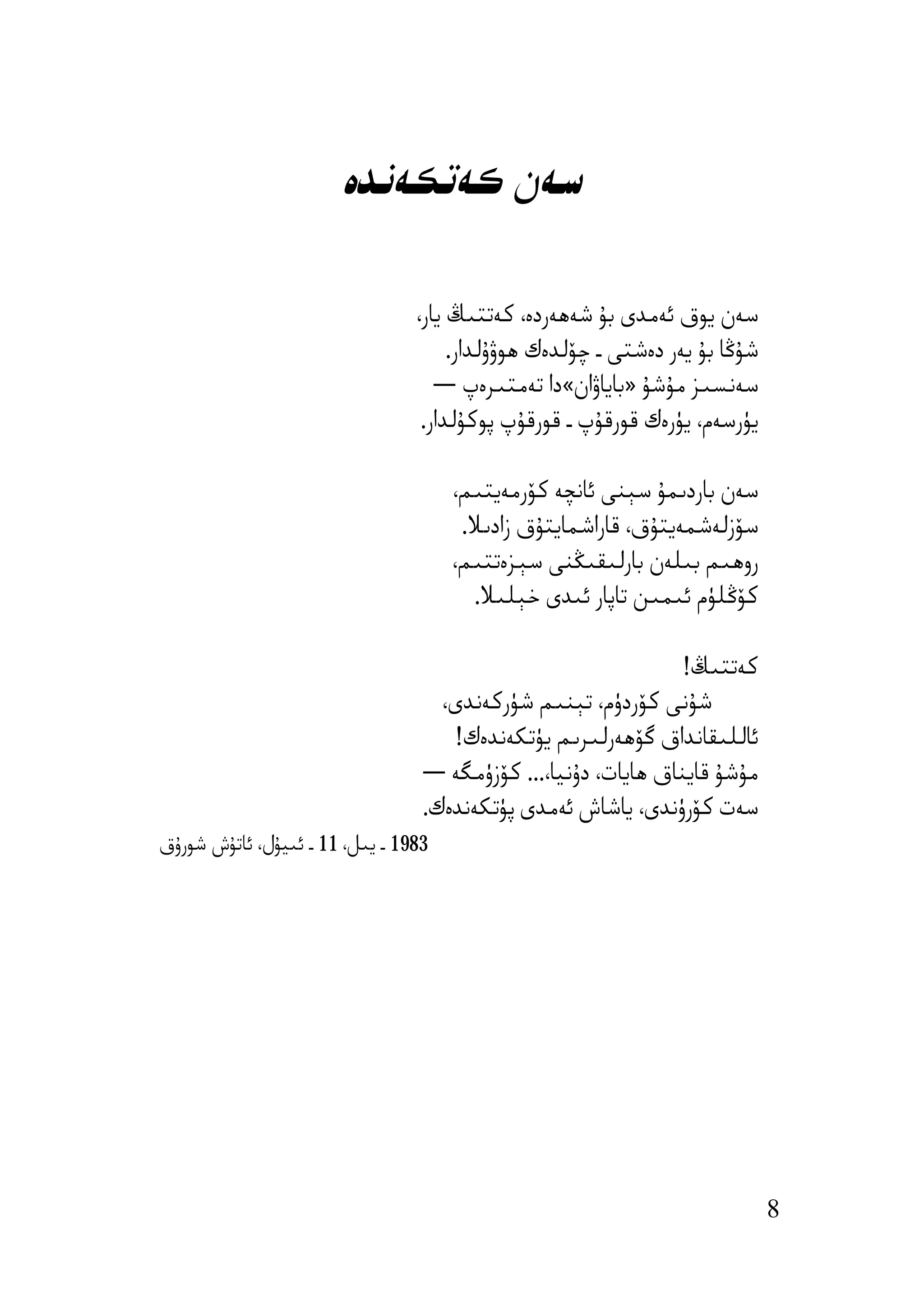 ‫ﺳﻪن ﻛﻪﺗﻜﻪﻧﺪە‬

                                 ‫ﺳﻪن ﯾﻮق ﺋﻪﻣﺪى ﺑﯘ ﺷﻪھﻪردە، ﻛﻪﺗﺘﯩﯔ ﯾﺎر،‬
                                      ‫ﺷﯘﯕﺎ ﺑﯘ ﯾﻪر دەﺷﺘﻰ ـ ﭼﯚﻟﺪەك ھﻮۋۇﻟﺪار.‬
                                    ‫ﺳﻪﻧﺴﯩﺰ ﻣﯘﺷﯘ »ﺑﺎﯾﺎۋان«دا ﺗﻪﻣﺘﯩﺮەپ ―‬
                                  ‫ﯾﯜرﺳﻪم، ﯾﯜرەك ﻗﻮرﻗﯘپ ـ ﻗﻮرﻗﯘپ ﭘﻮﻛﯘﻟﺪار.‬

                                      ‫ﺳﻪن ﺑﺎردﯨﻤﯘ ﺳﯧﻨﻰ ﺋﺎﻧﭽﻪ ﻛﯚرﻣﻪﯾﺘﯩﻢ،‬
                                       ‫ﺳﯚزﻟﻪﺷﻤﻪﯾﺘﯘق، ﻗﺎراﺷﻤﺎﯾﺘﯘق زادﯨﻼ.‬
                                      ‫روھﯩﻢ ﺑﯩﻠﻪن ﺑﺎرﻟﯩﻘﯩﯖﻨﻰ ﺳﯧﺰەﺗﺘﯩﻢ،‬
                                        ‫ﻛﯚﯕﻠﯜم ﺋﯩﻤﯩﻦ ﺗﺎﭘﺎر ﺋﯩﺪى ﺧﯧﻠﯩﻼ.‬

                                                                ‫ﻛﻪﺗﺘﯩﯔ!‬
                                    ‫ﺷﯘﻧﻰ ﻛﯚردۈم، ﺗﯧﻨﯩﻢ ﺷﯜرﻛﻪﻧﺪى،‬
                                     ‫ﺋﺎﻟﻠﯩﻘﺎﻧﺪاق ﮔﯚھﻪرﻟﯩﺮﯨﻢ ﯾﯜﺗﻜﻪﻧﺪەك!‬
                                  ‫ﻣﯘﺷﯘ ﻗﺎﯾﻨﺎق ھﺎﯾﺎت، دۇﻧﯿﺎ،... ﻛﯚزۈﻣﮕﻪ ―‬
                                  ‫ﺳﻪت ﻛﯚرۈﻧﺪى، ﯾﺎﺷﺎش ﺋﻪﻣﺪى ﭘﯜﺗﻜﻪﻧﺪەك.‬
‫3891 ـ ﯾﯩﻞ، 11 ـ ﺋﯩﯿﯘل، ﺋﺎﺗﯘش ﺷﻮرۇق‬




                                                                             ‫8‬
 