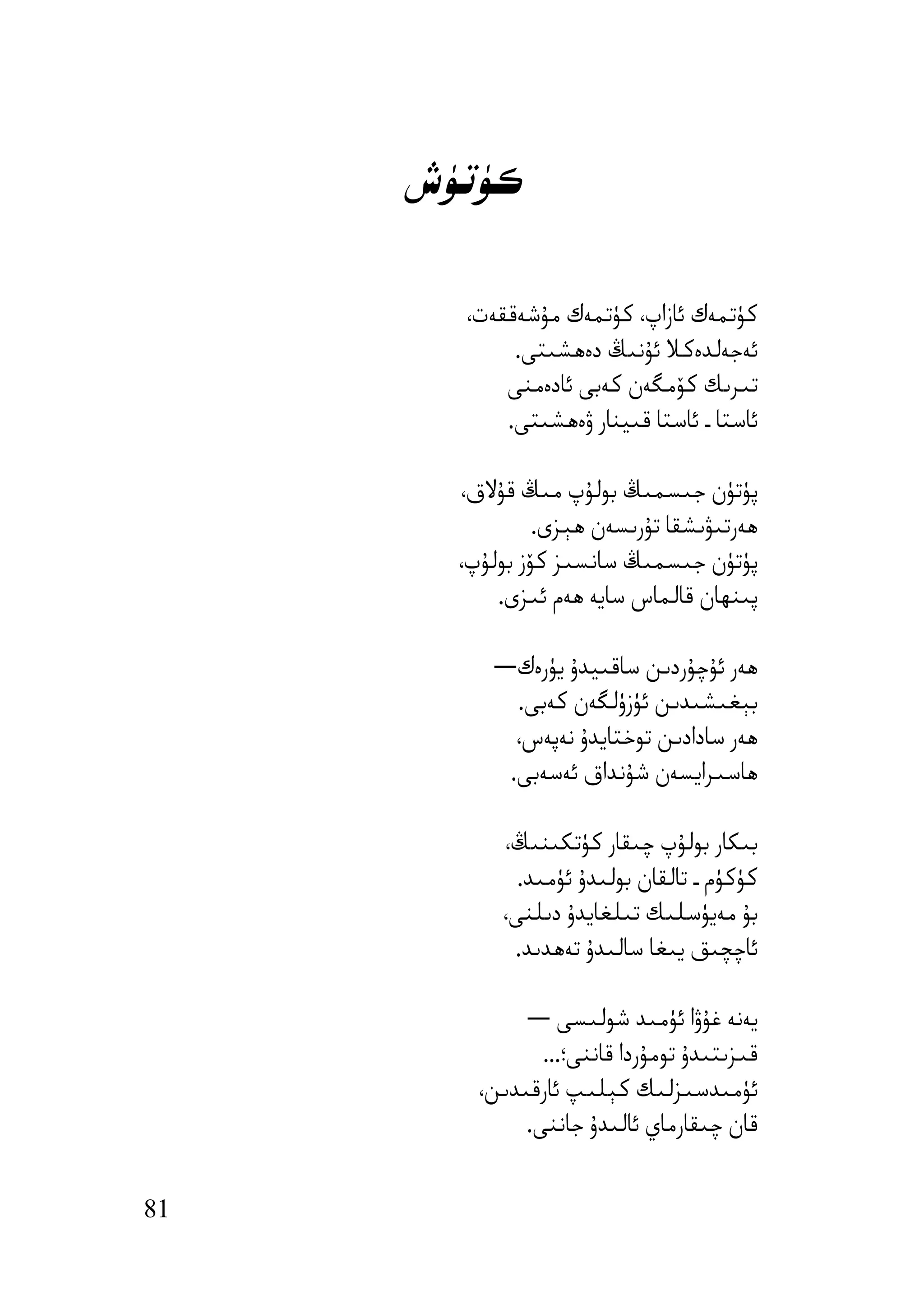 ‫ﻛﯜﺗﯜش‬

       ‫ﻛﯜﺗﻤﻪك ﺋﺎزاپ، ﻛﯜﺗﻤﻪك ﻣﯘﺷﻪﻗﻘﻪت،‬
            ‫ﺋﻪﺟﻪﻟﺪەﻛﻼ ﺋﯘﻧﯩﯔ دەھﺸﯩﺘﻰ.‬
           ‫ﺗﯩﺮﯨﻚ ﻛﯚﻣﮕﻪن ﻛﻪﺑﻰ ﺋﺎدەﻣﻨﻰ‬
           ‫ﺋﺎﺳﺘﺎ ـ ﺋﺎﺳﺘﺎ ﻗﯩﯿﻨﺎر ۋەھﺸﯩﺘﻰ.‬

       ‫ﭘﯜﺗﯜن ﺟﯩﺴﻤﯩﯔ ﺑﻮﻟﯘپ ﻣﯩﯔ ﻗﯘﻻق،‬
                ‫ھﻪرﺗﯩﯟﯨﺸﻘﺎ ﺗﯘرﯨﺴﻪن ھﯧﺰى.‬
       ‫ﭘﯜﺗﯜن ﺟﯩﺴﻤﯩﯔ ﺳﺎﻧﺴﯩﺰ ﻛﯚز ﺑﻮﻟﯘپ،‬
           ‫ﭘﯩﻨﮫﺎن ﻗﺎﻟﻤﺎس ﺳﺎﯾﻪ ھﻪم ﺋﯩﺰى.‬

          ‫ھﻪر ﺋﯘﭼﯘردﯨﻦ ﺳﺎﻗﯩﯿﺪۇ ﯾﯜرەك―‬
            ‫ﺑﯧﻐﯩﺸﯩﺪﯨﻦ ﺋﯜزۈﻟﮕﻪن ﻛﻪﺑﻰ.‬
            ‫ھﻪر ﺳﺎدادﯨﻦ ﺗﻮﺧﺘﺎﯾﺪۇ ﻧﻪﭘﻪس،‬
           ‫ھﺎﺳﯩﺮاﯾﺴﻪن ﺷﯘﻧﺪاق ﺋﻪﺳﻪﺑﻰ.‬

           ‫ﺑﯩﻜﺎر ﺑﻮﻟﯘپ ﭼﯩﻘﺎر ﻛﯜﺗﻜﯩﻨﯩﯔ،‬
             ‫ﻛﯜﻛﯜم ـ ﺗﺎﻟﻘﺎن ﺑﻮﻟﯩﺪۇ ﺋﯜﻣﯩﺪ.‬
           ‫ﺑﯘ ﻣﻪﯾﯜﺳﻠﯩﻚ ﺗﯩﻠﻐﺎﯾﺪۇ دﯨﻠﻨﻰ،‬
            ‫ﺋﺎﭼﭽﯩﻖ ﯾﯩﻐﺎ ﺳﺎﻟﯩﺪۇ ﺗﻪھﺪﯨﺪ.‬

              ‫ﯾﻪﻧﻪ ﻏﯘۋا ﺋﯜﻣﯩﺪ ﺷﻮﻟﯩﺴﻰ ―‬
                ‫ﻗﯩﺰﯨﺘﯩﺪۇ ﺗﻮﻣﯘردا ﻗﺎﻧﻨﻰ؛...‬
         ‫ﺋﯜﻣﯩﺪﺳﯩﺰﻟﯩﻚ ﻛﯧﻠﯩﭗ ﺋﺎرﻗﯩﺪﯨﻦ،‬
              ‫ﻗﺎن ﭼﯩﻘﺎرﻣﺎي ﺋﺎﻟﯩﺪۇ ﺟﺎﻧﻨﻰ.‬


‫18‬
 