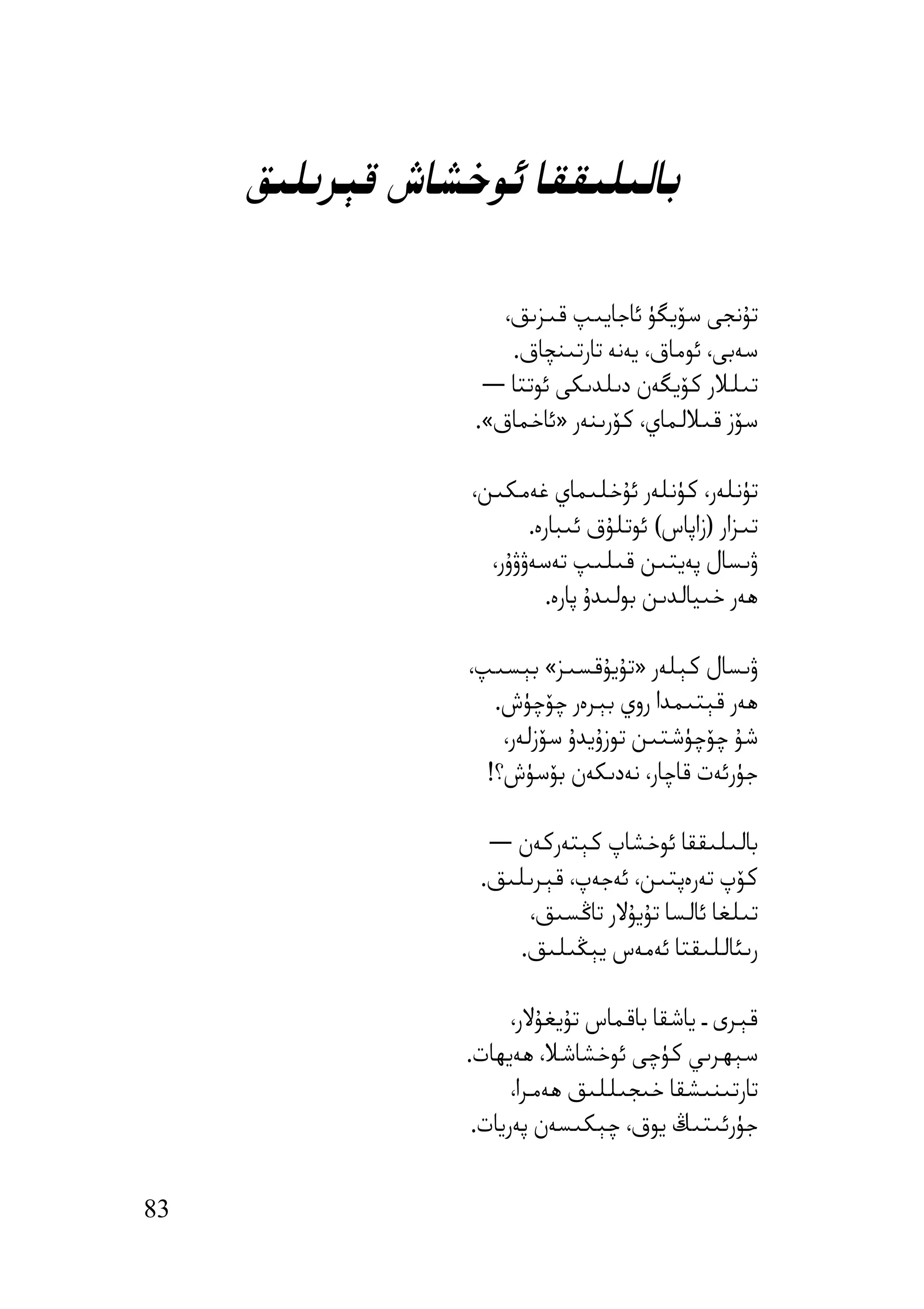 ‫ﺑﺎﻟﯩﻠﯩﻘﻘﺎ ﺋﻮﺧﺸﺎش ﻗﯧﺮﯨﻠﯩﻖ‬

                     ‫ﺗﯘﻧﺠﻰ ﺳﯚﯾﮕﯜ ﺋﺎﺟﺎﯾﯩﭗ ﻗﯩﺰﯨﻖ،‬
                      ‫ﺳﻪﺑﻰ، ﺋﻮﻣﺎق، ﯾﻪﻧﻪ ﺗﺎرﺗﯩﻨﭽﺎق.‬
                   ‫ﺗﯩﻠﻼر ﻛﯚﯾﮕﻪن دﯨﻠﺪﯨﻜﻰ ﺋﻮﺗﺘﺎ ―‬
                  ‫ﺳﯚز ﻗﯩﻼﻟﻤﺎي، ﻛﯚرﯨﻨﻪر »ﺋﺎﺧﻤﺎق«.‬

                 ‫ﺗﯜﻧﻠﻪر، ﻛﯜﻧﻠﻪر ﺋﯘﺧﻠﯩﻤﺎي ﻏﻪﻣﻜﯩﻦ،‬
                        ‫ﺗﯩﺰار )زاﭘﺎس( ﺋﻮﺗﻠﯘق ﺋﯩﺒﺎرە.‬
                   ‫ۋﯨﺴﺎل ﭘﻪﯾﺘﯩﻦ ﻗﯩﻠﯩﭗ ﺗﻪﺳﻪۋۋۇر،‬
                           ‫ھﻪر ﺧﯩﯿﺎﻟﺪﯨﻦ ﺑﻮﻟﯩﺪۇ ﭘﺎرە.‬

                 ‫ۋﯨﺴﺎل ﻛﯧﻠﻪر »ﺗﯘﯾﯘﻗﺴﯩﺰ« ﺑﯧﺴﯩﭗ،‬
                    ‫ھﻪر ﻗﯧﺘﯩﻤﺪا روي ﺑﯧﺮەر ﭼﯚﭼﯜش.‬
                     ‫ﺷﯘ ﭼﯚﭼﯜﺷﺘﯩﻦ ﺗﻮزۇﯾﺪۇ ﺳﯚزﻟﻪر،‬
                   ‫ﺟﯜرﺋﻪت ﻗﺎﭼﺎر، ﻧﻪدﯨﻜﻪن ﺑﯚﺳﯜش؟!‬

                   ‫ﺑﺎﻟﯩﻠﯩﻘﻘﺎ ﺋﻮﺧﺸﺎپ ﻛﯧﺘﻪرﻛﻪن ―‬
                  ‫ﻛﯚپ ﺗﻪرەﭘﺘﯩﻦ، ﺋﻪﺟﻪپ، ﻗﯧﺮﯨﻠﯩﻖ.‬
                      ‫ﺗﯩﻠﻐﺎ ﺋﺎﻟﺴﺎ ﺗﯘﯾﯘﻻر ﺗﺎﯕﺴﯩﻖ،‬
                     ‫رﯨﺌﺎﻟﻠﯩﻘﺘﺎ ﺋﻪﻣﻪس ﯾﯧﯖﯩﻠﯩﻖ.‬

                       ‫ﻗﯧﺮى ـ ﯾﺎﺷﻘﺎ ﺑﺎﻗﻤﺎس ﺗﯘﯾﻐﯘﻻر،‬
                 ‫ﺳﯧﮫﺮﯨﻲ ﻛﯜﭼﻰ ﺋﻮﺧﺸﺎﺷﻼ، ھﻪﯾﮫﺎت.‬
                       ‫ﺗﺎرﺗﯩﻨﯩﺸﻘﺎ ﺧﯩﺠﯩﻠﻠﯩﻖ ھﻪﻣﺮا،‬
                  ‫ﺟﯜرﺋﯩﺘﯩﯔ ﯾﻮق، ﭼﯧﻜﯩﺴﻪن ﭘﻪرﯾﺎت.‬


‫38‬
 
