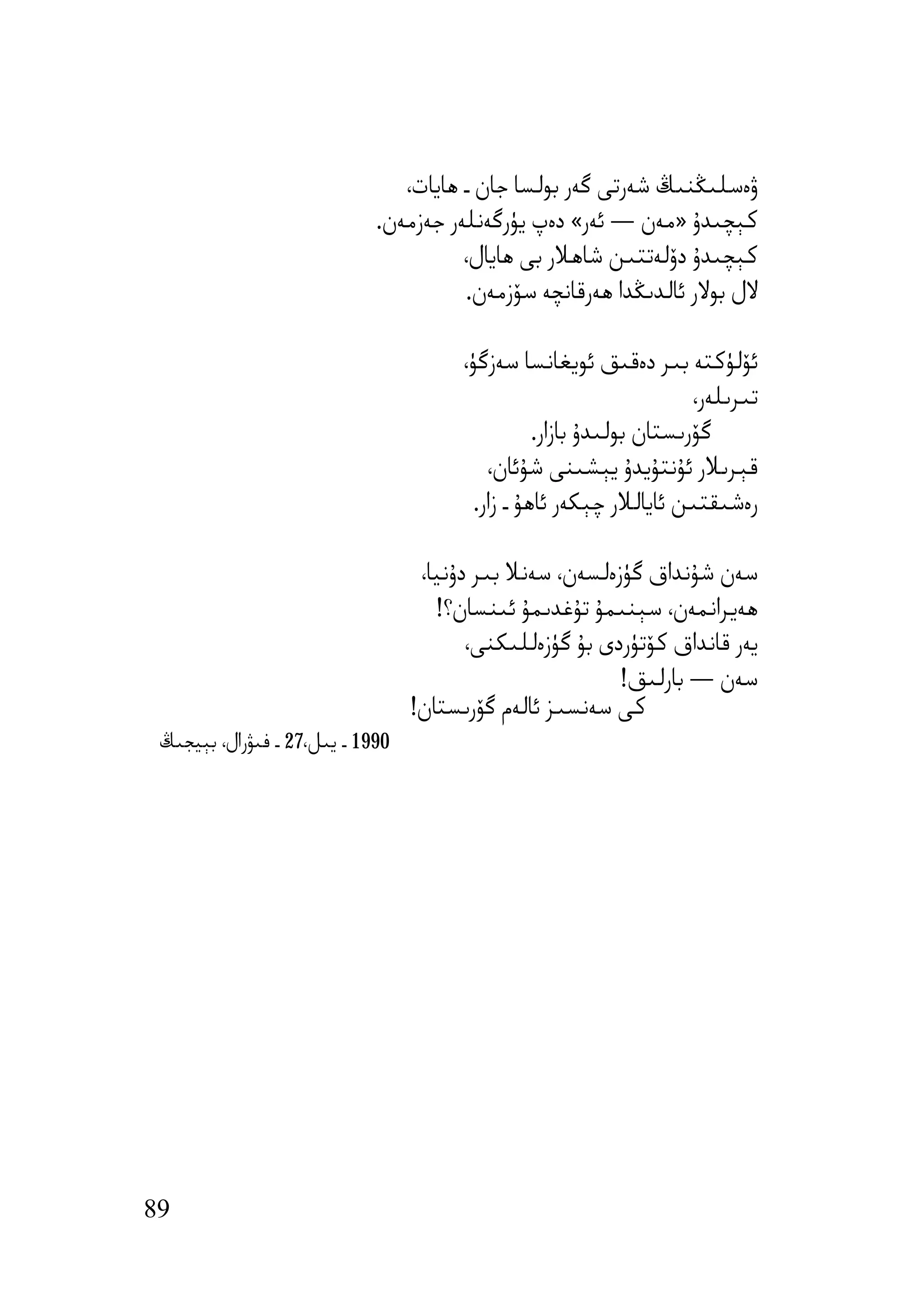 ‫ۋەﺳﻠﯩﯖﻨﯩﯔ ﺷﻪرﺗﻰ ﮔﻪر ﺑﻮﻟﺴﺎ ﺟﺎن ـ ھﺎﯾﺎت،‬
                             ‫ﻛﯧﭽﯩﺪۇ »ﻣﻪن — ﺋﻪر« دەپ ﯾﯜرﮔﻪﻧﻠﻪر ﺟﻪزﻣﻪن.‬
                                       ‫ﻛﯧﭽﯩﺪۇ دۆﻟﻪﺗﺘﯩﻦ ﺷﺎھﻼر ﺑﻰ ھﺎﯾﺎل،‬
                                       ‫ﻻل ﺑﻮﻻر ﺋﺎﻟﺪﯨﯖﺪا ھﻪرﻗﺎﻧﭽﻪ ﺳﯚزﻣﻪن.‬

                                        ‫ﺋﯚﻟﯜﻛﺘﻪ ﺑﯩﺮ دەﻗﯩﻖ ﺋﻮﯾﻐﺎﻧﺴﺎ ﺳﻪزﮔﯜ،‬
                                                                       ‫ﺗﯩﺮﯨﻠﻪر،‬
                                                   ‫ﮔﯚرﯨﺴﺘﺎن ﺑﻮﻟﯩﺪۇ ﺑﺎزار.‬
                                            ‫ﻗﯧﺮﯨﻼر ﺋﯘﻧﺘﯘﯾﺪۇ ﯾﯧﺸﯩﻨﻰ ﺷﯘﺋﺎن،‬
                                          ‫رەﺷﯩﻘﺘﯩﻦ ﺋﺎﯾﺎﻟﻼر ﭼﯧﻜﻪر ﺋﺎھﯘ ـ زار.‬

                                   ‫ﺳﻪن ﺷﯘﻧﺪاق ﮔﯜزەﻟﺴﻪن، ﺳﻪﻧﻼ ﺑﯩﺮ دۇﻧﯿﺎ،‬
                                     ‫ھﻪﯾﺮاﻧﻤﻪن، ﺳﯧﻨﯩﻤﯘ ﺗﯘﻏﺪﯨﻤﯘ ﺋﯩﻨﺴﺎن؟!‬
                                         ‫ﯾﻪر ﻗﺎﻧﺪاق ﻛﯚﺗﯜردى ﺑﯘ ﮔﯜزەﻟﻠﯩﻜﻨﻰ،‬
                                                          ‫ﺳﻪن — ﺑﺎرﻟﯩﻖ!‬
                                  ‫ﻛﻰ ﺳﻪﻧﺴﯩﺰ ﺋﺎﻟﻪم ﮔﯚرﯨﺴﺘﺎن!‬
 ‫0991 ـ ﯾﯩﻞ،72 ـ ﻓﯩﯟرال، ﺑﯧﯿﺠﯩﯔ‬




‫98‬
 