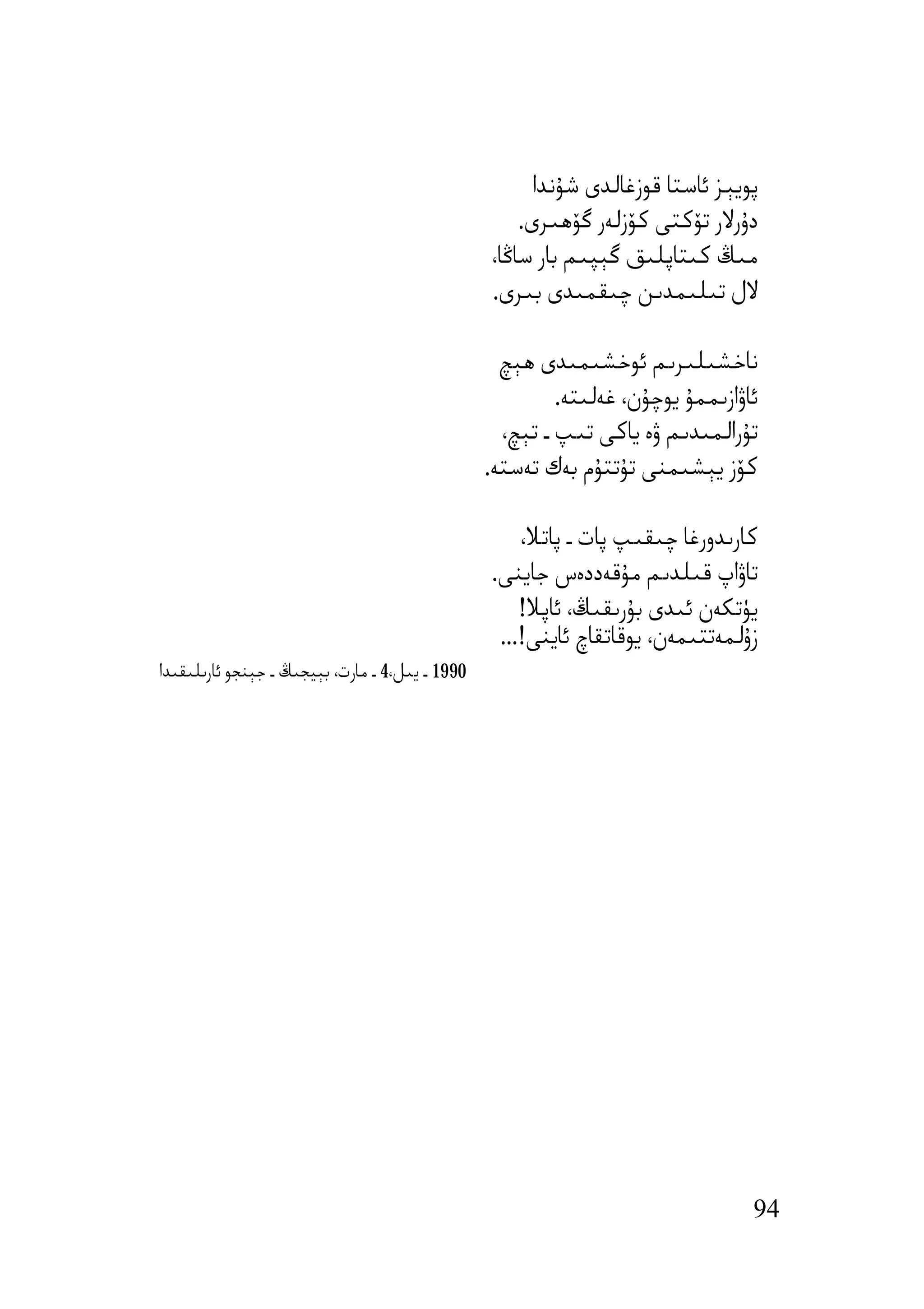 ‫ﭘﻮﯾﯧﺰ ﺋﺎﺳﺘﺎ ﻗﻮزﻏﺎﻟﺪى ﺷﯘﻧﺪا‬
                                                     ‫دۇرﻻر ﺗﯚﻛﺘﻰ ﻛﯚزﻟﻪر ﮔﯚھﯩﺮى.‬
                                                 ‫ﻣﯩﯔ ﻛﯩﺘﺎﭘﻠﯩﻖ ﮔﯧﭙﯩﻢ ﺑﺎر ﺳﺎﯕﺎ،‬
                                                 ‫ﻻل ﺗﯩﻠﯩﻤﺪﯨﻦ ﭼﯩﻘﻤﯩﺪى ﺑﯩﺮى.‬

                                                   ‫ﻧﺎﺧﺸﯩﻠﯩﺮﯨﻢ ﺋﻮﺧﺸﯩﻤﯩﺪى ھﯧﭻ‬
                                                          ‫ﺋﺎۋازﯨﻤﻤﯘ ﯾﻮﭼﯘن، ﻏﻪﻟﯩﺘﻪ.‬
                                                   ‫ﺗﯘراﻟﻤﯩﺪﯨﻢ ۋە ﯾﺎﻛﻰ ﺗﯩﭗ ـ ﺗﯧﭻ،‬
                                                 ‫ﻛﯚز ﯾﯧﺸﯩﻤﻨﻰ ﺗﯘﺗﺘﯘم ﺑﻪك ﺗﻪﺳﺘﻪ.‬

                                                     ‫ﻛﺎرﯨﺪورﻏﺎ ﭼﯩﻘﯩﭗ ﭘﺎت ـ ﭘﺎﺗﻼ،‬
                                                 ‫ﺗﺎۋاپ ﻗﯩﻠﺪﯨﻢ ﻣﯘﻗﻪددەس ﺟﺎﯾﻨﻰ.‬
                                                     ‫ﯾﯜﺗﻜﻪن ﺋﯩﺪى ﺑﯘرﯨﻘﯩﯔ، ﺋﺎﭘﻼ!‬
                                                  ‫زۇﻟﻤﻪﺗﺘﯩﻤﻪن، ﯾﻮﻗﺎﺗﻘﺎچ ﺋﺎﯾﻨﻰ!...‬
‫0991 ـ ﯾﯩﻞ،4 ـ ﻣﺎرت، ﺑﯧﯿﺠﯩﯔ ـ ﺟﯧﻨﺠﻮ ﺋﺎرﯨﻠﯩﻘﯩﺪا‬




                                                                                 ‫49‬
 