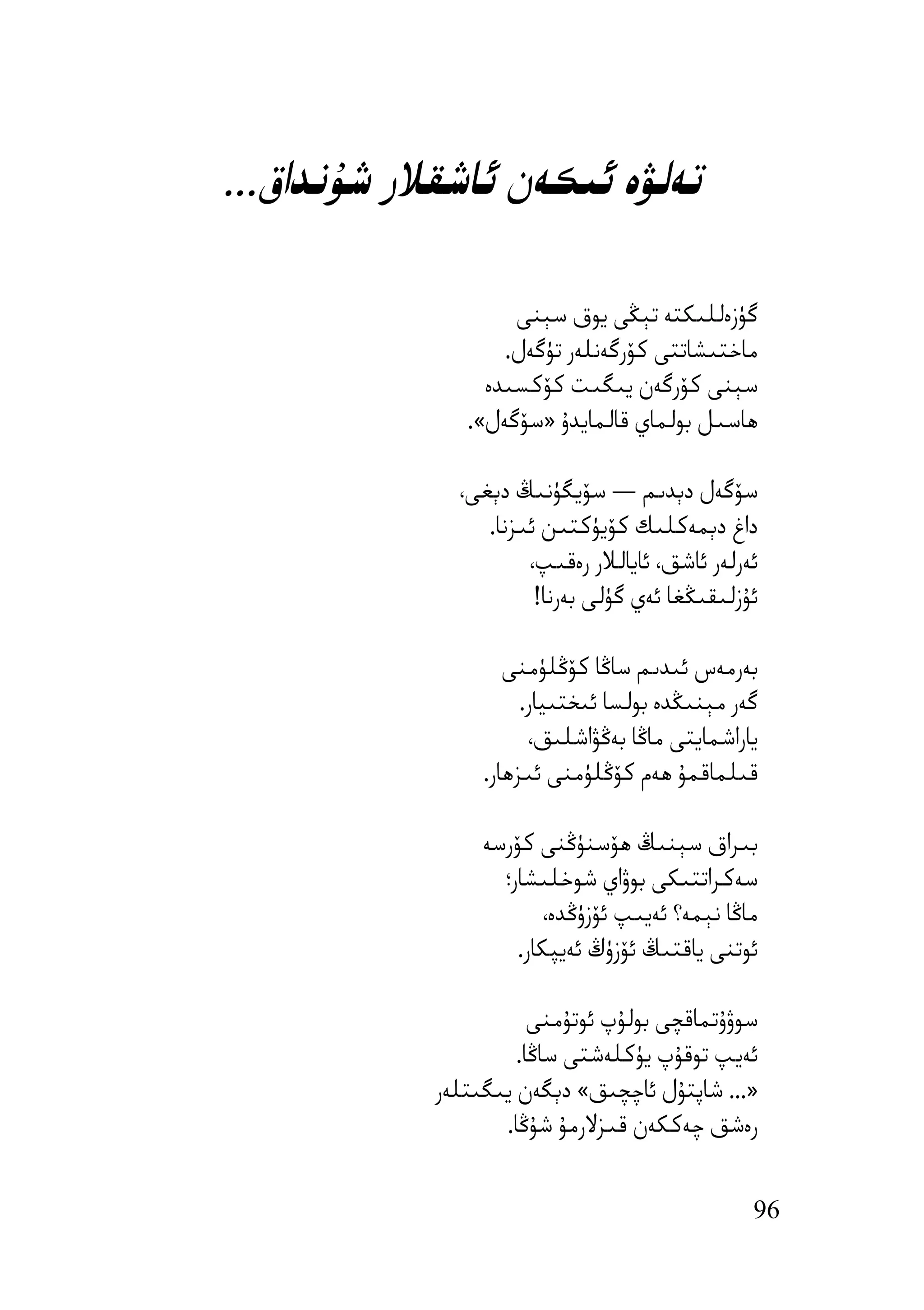 ‫ﺗﻪﻟﯟە ﺋﯩﻜﻪن ﺋﺎﺷﻘﻼر ﺷﯘﻧﺪاق...‬

                    ‫ﮔﯜزەﻟﻠﯩﻜﺘﻪ ﺗﯧﯖﻰ ﯾﻮق ﺳﯧﻨﻰ‬
                   ‫ﻣﺎﺧﺘﯩﺸﺎﺗﺘﻰ ﻛﯚرﮔﻪﻧﻠﻪر ﺗﯜﮔﻪل.‬
                 ‫ﺳﯧﻨﻰ ﻛﯚرﮔﻪن ﯾﯩﮕﯩﺖ ﻛﯚﻛﺴﯩﺪە‬
               ‫ھﺎﺳﯩﻞ ﺑﻮﻟﻤﺎي ﻗﺎﻟﻤﺎﯾﺪۇ »ﺳﯚﮔﻪل«.‬

              ‫ﺳﯚﮔﻪل دﯦﺪﯨﻢ — ﺳﯚﯾﮕﯜﻧﯩﯔ دﯦﻐﻰ،‬
                 ‫داغ دﯦﻤﻪﻛﻠﯩﻚ ﻛﯚﯾﯜﻛﺘﯩﻦ ﺋﯩﺰﻧﺎ.‬
                      ‫ﺋﻪرﻟﻪر ﺋﺎﺷﻖ، ﺋﺎﯾﺎﻟﻼر رەﻗﯩﭗ،‬
                       ‫ﺋﯘزﻟﯩﻘﯩﯖﻐﺎ ﺋﻪي ﮔﯜﻟﻰ ﺑﻪرﻧﺎ!‬

                    ‫ﺑﻪرﻣﻪس ﺋﯩﺪﯨﻢ ﺳﺎﯕﺎ ﻛﯚﯕﻠﯜﻣﻨﻰ‬
                      ‫ﮔﻪر ﻣﯧﻨﯩﯖﺪە ﺑﻮﻟﺴﺎ ﺋﯩﺨﺘﯩﯿﺎر.‬
                       ‫ﯾﺎراﺷﻤﺎﯾﺘﻰ ﻣﺎﯕﺎ ﺑﻪﯕﯟاﺷﻠﯩﻖ،‬
                 ‫ﻗﯩﻠﻤﺎﻗﻤﯘ ھﻪم ﻛﯚﯕﻠﯜﻣﻨﻰ ﺋﯩﺰھﺎر.‬

                 ‫ﺑﯩﺮاق ﺳﯧﻨﯩﯔ ھﯚﺳﻨﯜﯕﻨﻰ ﻛﯚرﺳﻪ‬
                   ‫ﺳﻪﻛﺮاﺗﺘﯩﻜﻰ ﺑﻮۋاي ﺷﻮﺧﻠﯩﺸﺎر؛‬
                        ‫ﻣﺎﯕﺎ ﻧﯧﻤﻪ؟ ﺋﻪﯾﯩﭗ ﺋﯚزۈﯕﺪە،‬
                     ‫ﺋﻮﺗﻨﻰ ﯾﺎﻗﺘﯩﯔ ﺋﯚزۈڭ ﺋﻪﯾﭙﻜﺎر.‬

                       ‫ﺳﻮۋۇﺗﻤﺎﻗﭽﻰ ﺑﻮﻟﯘپ ﺋﻮﺗﯘﻣﻨﻰ‬
                     ‫ﺋﻪﯾﭗ ﺗﻮﻗﯘپ ﯾﯜﻛﻠﻪﺷﺘﻰ ﺳﺎﯕﺎ.‬
            ‫»... ﺷﺎﭘﺘﯘل ﺋﺎﭼﭽﯩﻖ« دﯦﮕﻪن ﯾﯩﮕﯩﺘﻠﻪر‬
                   ‫رەﺷﻖ ﭼﻪﻛﻜﻪن ﻗﯩﺰﻻرﻣﯘ ﺷﯘﯕﺎ.‬


                                                ‫69‬
 