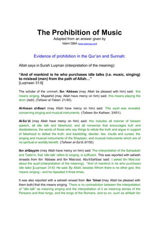 The Prohibition of Music
                          Adapted from an answer given by
                                 Islam Q&A (www.islam-qa.com)



           Evidence of prohibition in the Qur’an and Sunnah:

Allah says in Surah Luqman (interpretation of the meaning):

“And of mankind is he who purchases idle talks (i.e. music, singing)
to mislead (men) from the path of Allah…”
[Luqmaan 31:6]

The scholar of the ummah, Ibn ‘Abbaas (may Allah be pleased with him) said: this
means singing. Mujaahid (may Allah have mercy on him) said: this means playing the
drum (tabl). (Tafseer al-Tabari, 21/40).

Al-Hasan al-Basri (may Allah have mercy on him) said: This ayah was revealed
concerning singing and musical instruments. (Tafseer Ibn Katheer, 3/451).

Al-Sa’di (may Allah have mercy on him) said: this includes all manner of haraam
speech, all idle talk and falsehood, and all nonsense that encourages kufr and
disobedience; the words of those who say things to refute the truth and argue in support
of falsehood to defeat the truth; and backbiting, slander, lies, insults and curses; the
singing and musical instruments of the Shaytaan; and musical instruments which are of
no spiritual or worldly benefit. (Tafseer al-Sa’di, 6/150)

Ibn al-Qayyim (may Allah have mercy on him) said: The interpretation of the Sahaabah
and Taabi’in, that ‘idle talk’ refers to singing, is sufficient. This was reported with saheeh
isnaads from Ibn ‘Abbaas and Ibn Mas’ood. Abu’l-Sahbaa’ said: I asked Ibn Mas’ood
about the ayah (interpretation of the meaning), ‘“And of mankind is he who purchases
idle talks’ [Luqmaan 31:6]. He said: By Allah, besides Whom there is no other god, this
means singing – and he repeated it three times.

It was also reported with a saheeh isnaad from Ibn ‘Umar (may Allah be pleased with
them both) that this means singing. There is no contradiction between the interpretation
of “idle talk” as meaning singing and the interpretation of it as meaning stories of the
Persians and their kings, and the kings of the Romans, and so on, such as al-Nadr ibn
 