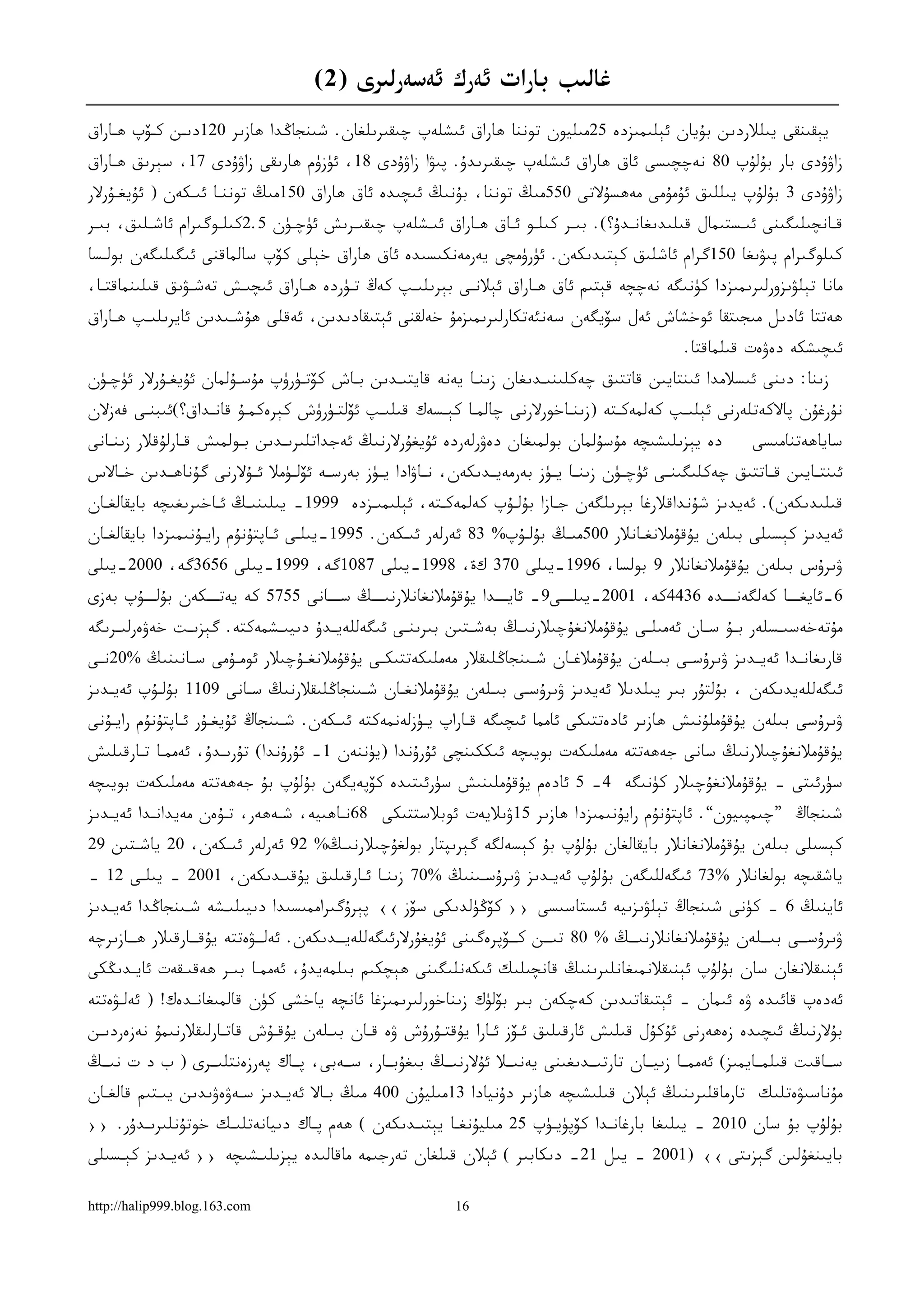 ‫ﻏﺎﻟﯩﺐ ﺑﺎﺭﺍﺕ ﺋﻪﺭﻙ ﺋﻪﺳﻪﺭﻟﯩﺮﻯ )2(‬
‫ﻳﯧﻘﯩﻨﻘﻰ ﻳﯩﻠﻼﺭﺩﯨﻦ ﺑﯘﻳﺎﻥ ﺋﯧﻠﯩﻤﯩﺰﺩﻩ 52ﻣﯩﻠﻴﻮﻥ ﺗﻮﻧﻨﺎ ﮬﺎﺭﺍﻕ ﺋﯩﺸﻠﻪﭖ ﭼﯩﻘﯩﺮﯨﻠﻐﺎﻥ. ﺷﯩﻨﺠﺎﯕﺪﺍ ﮬﺎﺯﯨﺮ 021ﺩﯨـﻦ ﻛـﯚﭖ ﮬـﺎﺭﺍﻕ‬
‫ﺯﺍﯞﯗﺩﻯ ﺑﺎﺭ ﺑﯘﻟﯘﭖ 08 ﻧﻪﭼﭽﯩﺴﻰ ﺋﺎﻕ ﮬﺎﺭﺍﻕ ﺋﯩﺸﻠﻪﭖ ﭼﯩﻘﯩﺮﯨﺪﯗ. ﭘﯩﯟﺍ ﺯﺍﯞﯗﺩﻯ 81، ﺋﯜﺯﯛﻡ ﮬﺎﺭﯨﻘﻰ ﺯﺍﯞﯗﺩﻯ 71، ﺳﯧﺮﯨﻖ ﮬـﺎﺭﺍﻕ‬
‫ﺯﺍﯞﯗﺩﻯ 3 ﺑﯘﻟﯘﭖ ﻳﯩﻠﻠﯩﻖ ﺋﯘﻣﯘﻣﻰ ﻣﻪﮬﺴﯘﻻﺗﻰ 055ﻣﯩﯔ ﺗﻮﻧﻨﺎ، ﺑﯘﻧﯩﯔ ﺋﯩﭽﯩﺪﻩ ﺋﺎﻕ ﮬﺎﺭﺍﻕ 051ﻣﯩﯔ ﺗﻮﻧﻨـﺎ ﺋﯩـﻜﻪﻥ ) ﺋﯘﻳﻐـﯘﺭﻻﺭ‬
‫ﻗـﺎﻧﭽﯩﻠﯩﮕﯩﻨﻰ ﺋﯩـﺴﺘﯩﻤﺎﻝ ﻗﯩﻠﯩﺪﯨﻐﺎﻧـﺪﯗ؟(. ﺑﯩـﺮ ﻛﯩﻠـﻮ ﺋـﺎﻕ ﮬـﺎﺭﺍﻕ ﺋﯩـﺸﻠﻪﭖ ﭼﯩﻘﯩـﺮﯨﺶ ﺋﯜﭼـﯜﻥ 5.2ﻛﯩﻠـﻮﮔﯩﺮﺍﻡ ﺋﺎﺷـﻠﯩﻖ، ﺑﯩـﺮ‬
 ‫ـ‬       ‫ـ‬          ‫ـ‬         ‫ـ‬       ‫ـ‬         ‫ـ‬       ‫ـ‬    ‫ـ ـ‬       ‫ـ‬        ‫ـ‬                ‫ـ‬             ‫ـ‬
‫ﻛﯩﻠﻮﮔﯩﺮﺍﻡ ﭘﯩﯟﯨﻐﺎ 051ﮔﺮﺍﻡ ﺋﺎﺷﻠﯩﻖ ﻛﯧﺘﯩﺪﯨﻜﻪﻥ. ﺋﯜﺭﯛﻣﭽﻰ ﻳﻪﺭﻣﻪﻧﻜﯩﺴﯩﺪﻩ ﺋﺎﻕ ﮬﺎﺭﺍﻕ ﺧﯧﻠﻰ ﻛﯚﭖ ﺳﺎﻟﻤﺎﻗﻨﻰ ﺋﯩﮕﯩﻠﯩﮕﻪﻥ ﺑﻮﻟـﺴﺎ‬
‫ﻣﺎﻧﺎ ﺗﯧﻠﯟﯨﺰﻭﺭﻟﯩﺮﯨﻤﯩﺰﺩﺍ ﻛﯜﻧﯩﮕﻪ ﻧﻪﭼﭽﻪ ﻗﯧﺘﯩﻢ ﺋﺎﻕ ﮬـﺎﺭﺍﻕ ﺋﯧﻼﻧـﻰ ﺑﯧﺮﯨﻠﯩـﭗ ﻛﻪﯓ ﺗـﯜﺭﺩﻩ ﮬـﺎﺭﺍﻕ ﺋﯩﭽﯩـﺶ ﺗﻪﺷـﯟﯨﻖ ﻗﯩﻠﯩﻨﻤﺎﻗﺘـﺎ،‬
‫ﮬﻪﺗﺘﺎ ﺋﺎﺩﯨﻞ ﻣﯩﺠﯩﺘﻘﺎ ﺋﻮﺧﺸﺎﺵ ﺋﻪﻝ ﺳﯚﻳﮕﻪﻥ ﺳﻪﻧﺌﻪﺗﻜﺎﺭﻟﯩﺮﯨﻤﯩﺰﻣﯘ ﺧﻪﻟﻘﻨﻰ ﺋﯧﺘﯩﻘﺎﺩﯨﺪﯨﻦ، ﺋﻪﻗﻠﻰ ﮬﯘﺷـﯩﺪﯨﻦ ﺋﺎﻳﺮﯨﻠﯩـﭗ ﮬـﺎﺭﺍﻕ‬
                                                                                                   ‫ﺋﯩﭽﯩﺸﻜﻪ ﺩﻩﯞﻩﺕ ﻗﯩﻠﻤﺎﻗﺘﺎ.‬
‫ﺯﯨﻨﺎ: ﺩﯨﻨﻰ ﺋﯩﺴﻼﻣﺪﺍ ﺋﯩﻨﺘﺎﻳﯩﻦ ﻗﺎﺗﺘﯩﻖ ﭼﻪﻛﻠﯩﻨﯩـﺪﯨﻐﺎﻥ ﺯﯨﻨـﺎ ﻳﻪﻧﻪ ﻗﺎﻳﺘﯩـﺪﯨﻦ ﺑـﺎﺵ ﻛﯚﺗـﯜﺭﯛﭖ ﻣﯘﺳـﯘﻟﻤﺎﻥ ﺋﯘﻳﻐـﯘﺭﻻﺭ ﺋﯜﭼـﯜﻥ‬
‫ﻧﯘﺭﻏﯘﻥ ﭘﺎﻻﻛﻪﺗﻠﻪﺭﻧﻰ ﺋﯧﻠﯩـﭗ ﻛﻪﻟﻤﻪﻛـﺘﻪ )ﺯﯨﻨـﺎﺧﻮﺭﻻﺭﻧﻰ ﭼﺎﻟﻤـﺎ ﻛﯧـﺴﻪﻙ ﻗﯩﻠﯩـﭗ ﺋﯚﻟﺘـﯜﺭﯛﺵ ﻛﯧﺮﻩﻛﻤـﯘ ﻗﺎﻧـﺪﺍﻕ؟(ﺋﯩﺒﻨـﻰ ﻓﻪﺯﻻﻥ‬
‫ﺩﻩ ﻳﯧﺰﯨﻠﯩﺸﯩﭽﻪ ﻣﯘﺳﯘﻟﻤﺎﻥ ﺑﻮﻟﻤﯩﻐﺎﻥ ﺩﻩﯞﺭﻟﻪﺭﺩﻩ ﺋﯘﻳﻐﯘﺭﻻﺭﻧﯩﯔ ﺋﻪﺟﺪﺍﺗﻠﯩﺮﯨـﺪﯨﻦ ﺑـﻮﻟﻤﯩﺶ ﻗـﺎﺭﻟﯘﻗﻼﺭ ﺯﯨﻨـﺎﻧﻰ‬                ‫ﺳﺎﻳﺎﮬﻪﺗﻨﺎﻣﯩﺴﻰ‬
‫ﺋﯩﻨﺘــﺎﻳﯩﻦ ﻗــﺎﺗﺘﯩﻖ ﭼﻪﻛﻠﯩﮕﯩﻨــﻰ ﺋﯜﭼــﯜﻥ ﺯﯨﻨــﺎ ﻳــﯜﺯ ﺑﻪﺭﻣﻪﻳــﺪﯨﻜﻪﻥ، ﻧــﺎﯞﺍﺩﺍ ﻳــﯜﺯ ﺑﻪﺭﺳــﻪ ﺋﯚﻟــﯜﻣﻼ ﺋــﯘﻻﺭﻧﻰ ﮔﯘﻧﺎﮬــﺪﯨﻦ ﺧــﺎﻻﺱ‬
‫ﻗﯩﻠﯩﺪﯨﻜﻪﻥ(. ﺋﻪﻳﺪﯨﺰ ﺷﯘﻧﺪﺍﻗﻼﺭﻏﺎ ﺑﯧﺮﯨﻠﮕﻪﻥ ﺟـﺎﺯﺍ ﺑﯘﻟـﯘﭖ ﻛﻪﻟﻤﻪﻛـﺘﻪ، ﺋﯧﻠﯩﻤﯩـﺰﺩﻩ 9991- ﻳﯩﻠﯩﻨﯩـﯔ ﺋـﺎﺧﯩﺮﯨﻐﯩﭽﻪ ﺑﺎﻳﻘﺎﻟﻐـﺎﻥ‬
‫ﺋﻪﻳﺪﯨﺰ ﻛﯧﺴﯩﻠﻰ ﺑﯩﻠﻪﻥ ﻳﯘﻗﯘﻣﻼﻧﻐـﺎﻧﻼﺭ 005ﻣﯩـﯔ ﺑﯘﻟـﯘﭖ% 38 ﺋﻪﺭﻟﻪﺭ ﺋﯩـﻜﻪﻥ. 5991-ﻳﯩﻠـﻰ ﺋـﺎﭘﺘﯘﻧﯘﻡ ﺭﺍﻳـﯘﻧﯩﻤﯩﺰﺩﺍ ﺑﺎﻳﻘﺎﻟﻐـﺎﻥ‬
‫ﯞﯨﺮﯗﺱ ﺑﯩﻠﻪﻥ ﻳﯘﻗﯘﻣﻼﻧﻐﺎﻧﻼﺭ 9 ﺑﻮﻟﺴﺎ، 6991-ﻳﯩﻠﻰ 073 ﻙة، 8991-ﻳﯩﻠﻰ 7801ﮔﻪ، 9991-ﻳﯩﻠﻰ 6563ﮔﻪ، 0002-ﻳﯩﻠﻰ‬
‫6-ﺋﺎﻳﻐـــﺎ ﻛﻪﻟﮕﻪﻧـــﺪﻩ 6344ﻛﻪ، 1002-ﻳﯩﻠـــﻰ9- ﺋﺎﻳـــﺪﺍ ﻳﯘﻗﯘﻣﻼﻧﻐﺎﻧﻼﺭﻧﯩـــﯔ ﺳـــﺎﻧﻰ 5575 ﻛﻪ ﻳﻪﺗـــﻜﻪﻥ ﺑﯘﻟـــﯘﭖ ﺑﻪﺯﻯ‬
‫ﻣﯘﺗﻪﺧﻪﺳﯩ ـﺴﻠﻪﺭ ﺑــﯘ ﺳــﺎﻥ ﺋﻪﻣﯩﻠــﻰ ﻳﯘﻗﯘﻣﻼﻧﻐﯘﭼﯩﻼﺭﻧﯩــﯔ ﺑﻪﺷــﺘﯩﻦ ﺑﯩﺮﯨﻨــﻰ ﺋﯩﮕﻪﻟﻠﻪﻳــﺪﯗ ﺩﯨﻴﯩــﺸﻤﻪﻛﺘﻪ. ﮔﯧﺰﯨــﺖ ﺧﻪﯞﻩﺭﻟﯩــﺮﯨﮕﻪ‬
                                                                                                              ‫ـ‬
‫ﻗﺎﺭﯨﻐﺎﻧ ـﺪﺍ ﺋﻪﻳ ـﺪﯨﺰ ﯞﯨﺮﯗﺳ ـﻰ ﺑﯩ ـﻠﻪﻥ ﻳﯘﻗﯘﻣﻼﻏ ـﺎﻥ ﺷ ـﯩﻨﺠﺎﯕﻠﯩﻘﻼﺭ ﻣﻪﻣﻠﯩﻜﻪﺗﺘﯩﻜ ـﻰ ﻳﯘﻗﯘﻣﻼﻧﻐ ـﯘﭼﯩﻼﺭ ﺋﻮﻣ ـﯘﻣﻰ ﺳ ـﺎﻧﯩﻨﯩﯔ %02ﻧ ـﻰ‬
 ‫ـ‬            ‫ـ‬      ‫ـ‬          ‫ـ‬           ‫ـ‬                       ‫ـ‬     ‫ـ‬            ‫ـ‬     ‫ـ‬          ‫ـ‬       ‫ـ‬
‫ﺋﯩﮕﻪﻟﻠﻪﻳﺪﯨﻜﻪﻥ ، ﺑﯘﻟﺘﯘﺭ ﺑﯩﺮ ﻳﯩﻠﺪﯨﻼ ﺋﻪﻳﺪﯨﺰ ﯞﯨﺮﯗﺳـﻰ ﺑﯩـﻠﻪﻥ ﻳﯘﻗﯘﻣﻼﻧﻐـﺎﻥ ﺷـﯩﻨﺠﺎﯕﻠﯩﻘﻼﺭﻧﯩﯔ ﺳـﺎﻧﻰ 9011 ﺑﯘﻟـﯘﭖ ﺋﻪﻳـﺪﯨﺰ‬
‫ﯞﯨﺮﯗﺳﻰ ﺑﯩﻠﻪﻥ ﻳﯘﻗﯘﻣﻠﯘﻧﯩﺶ ﮬﺎﺯﯨﺮ ﺋﺎﺩﻩﺗﺘﯩﻜﻰ ﺋﺎﻣﻤﺎ ﺋﯩﭽﯩﮕﻪ ﻗـﺎﺭﺍﭖ ﻳـﯜﺯﻟﻪﻧﻤﻪﻛﺘﻪ ﺋﯩـﻜﻪﻥ. ﺷـﯩﻨﺠﺎﯓ ﺋﯘﻳﻐـﯘﺭ ﺋـﺎﭘﺘﯘﻧﯘﻡ ﺭﺍﻳـﯘﻧﻰ‬
‫ﻳﯘﻗﯘﻣﻼﻧﻐﯘﭼﯩﻼﺭﻧﯩﯔ ﺳﺎﻧﻰ ﺟﻪﮬﻪﺗﺘﻪ ﻣﻪﻣﻠﯩﻜﻪﺕ ﺑﻮﻳﯩﭽﻪ ﺋﯩﻜﻜﯩﻨﭽﻰ ﺋﯘﺭﯗﻧﺪﺍ )ﻳﯜﻧﻨﻪﻥ 1- ﺋﯘﺭﯗﻧﺪﺍ( ﺗﯘﺭﯨـﺪﯗ، ﺋﻪﻣﻤـﺎ ﺗـﺎﺭﻗﯩﻠﯩﺶ‬
‫ﺳﯜﺭﺋﯩﺘﻰ - ﻳﯘﻗﯘﻣﻼﻧﻐﯘﭼﯩﻼﺭ ﻛﯜﻧﯩﮕﻪ 4- 5 ﺋﺎﺩﻩﻡ ﻳﯘﻗﯘﻣﻠﯩﻨﯩﺶ ﺳﯜﺭﺋﯩﺘﯩﺪﻩ ﻛﯚﭘﻪﻳﮕﻪﻥ ﺑﯘﻟﯘﭖ ﺑﯘ ﺟﻪﮬﻪﺗﺘﻪ ﻣﻪﻣﻠﯩﻜﻪﺕ ﺑﻮﻳﯩﭽﻪ‬
‫ﺷﯩﻨﺠﺎﯓ ”ﭼﯩﻤﭙﯩﻴﻮﻥ“. ﺋﺎﭘﺘﯘﻧﯘﻡ ﺭﺍﻳﯘﻧﯩﻤﯩﺰﺩﺍ ﮬﺎﺯﯨﺮ 51ﯞﯨﻼﻳﻪﺕ ﺋﻮﺑﻼﺳﺘﺘﯩﻜﻰ 86ﻧـﺎﮬﯩﻴﻪ، ﺷـﻪﮬﻪﺭ، ﺗـﯘﻩﻥ ﻣﻪﻳﺪﺍﻧـﺪﺍ ﺋﻪﻳـﺪﯨﺰ‬
‫ﻛﯧﺴﯩﻠﻰ ﺑﯩﻠﻪﻥ ﻳﯘﻗﯘﻣﻼﻧﻐﺎﻧﻼﺭ ﺑﺎﻳﻘﺎﻟﻐﺎﻥ ﺑﯘﻟﯘﭖ ﺑﯘ ﻛﯧﺴﻪﻟﮕﻪ ﮔﯧﺮﯨﭙﺘﺎﺭ ﺑﻮﻟﻐﯘﭼﯩﻼﺭﻧﯩـﯔ% 29 ﺋﻪﺭﻟﻪﺭ ﺋﯩـﻜﻪﻥ، 02 ﻳﺎﺷـﺘﯩﻦ 92‬
‫ﻳﺎﺷﻘﯩﭽﻪ ﺑﻮﻟﻐﺎﻧﻼﺭ %37 ﺋﯩﮕﻪﻟﻠﯩﮕﻪﻥ ﺑﯘﻟﯘﭖ ﺋﻪﻳـﺪﯨﺰ ﯞﯨﺮﯗﺳـﯩﻨﯩﯔ %07 ﺯﯨﻨـﺎ ﺋـﺎﺭﻗﯩﻠﯩﻖ ﻳﯘﻗﯩـﺪﯨﻜﻪﻥ، 1002 – ﻳﯩﻠـﻰ 21 –‬
‫ﺋﺎﻳﻨﯩﯔ 6 – ﻛﯜﻧﻰ ﺷﯩﻨﺠﺎﯓ ﺗﯧﻠﯟﯨﺰﯨﻴﻪ ﺋﯩﺴﺘﺎﺳﯩﺴﻰ ›› ﻛﯚﯕﯜﻟﺪﯨﻜﻰ ﺳﯚﺯ ‹‹ ﭘﯧﺮﯗﮔﯩﺮﺍﻣﻤﯩﺴﯩﺪﺍ ﺩﯨﻴﯩﻠﯩـﺸﻪ ﺷـﯩﻨﺠﺎﯕﺪﺍ ﺋﻪﻳـﺪﯨﺰ‬
‫ﯞﯨﺮﯗﺳــﻰ ﺑﯩــﻠﻪﻥ ﻳﯘﻗﯘﻣﻼﻧﻐﺎﻧﻼﺭﻧﯩــﯔ % 08 ﺗﯩــﻦ ﻛــﯚﭘﺮﻩﮔﯩﻨﻰ ﺋﯘﻳﻐﯘﺭﻻﺭﺋﯩﮕﻪﻟﻠﻪﻳــﺪﯨﻜﻪﻥ. ﺋﻪﻟــﯟﻩﺗﺘﻪ ﻳﯘﻗــﺎﺭﻗﯩﻼﺭ ﮬــﺎﺯﯨﺮﭼﻪ‬
       ‫ـ‬         ‫ـ‬                      ‫ـ‬                          ‫ـ‬               ‫ـ‬                   ‫ـ‬
‫ﺋﯧﻨﯩﻘﻼﻧﻐﺎﻥ ﺳﺎﻥ ﺑﯘﻟﯘﭖ ﺋﯧﻨﯩﻘﻼﻧﻤﯩﻐﺎﻧﻠﯩﺮﯨﻨﯩﯔ ﻗﺎﻧﭽﯩﻠﯩﻚ ﺋﯩﻜﻪﻧﻠﯩﮕﯩﻨﻰ ﮬﯧﭽﻜﯩﻢ ﺑﯩﻠﻤﻪﻳﺪﯗ، ﺋﻪﻣﻤـﺎ ﺑﯩـﺮ ﮬﻪﻗﯩـﻘﻪﺕ ﺋﺎﻳـﺪﯨﯖﻜﻰ‬
‫ﺋﻪﺩﻩﭖ ﻗﺎﺋﯩﺪﻩ ﯞﻩ ﺋﯩﻤﺎﻥ - ﺋﯧﺘﯩﻘﺎﺗﯩﺪﯨﻦ ﻛﻪﭼﻜﻪﻥ ﺑﯩﺮ ﺑﯚﻟﯜﻙ ﺯﯨﻨﺎﺧﻮﺭﻟﯩﺮﯨﻤﯩﺰﻏﺎ ﺋﺎﻧﭽﻪ ﻳﺎﺧﺸﻰ ﻛﯜﻥ ﻗﺎﻟﻤﯩﻐﺎﻧـﺪﻩﻙ! ) ﺋﻪﻟـﯟﻩﺗﺘﻪ‬
‫ﺑﯘﻻﺭﻧﯩﯔ ﺋﯩﭽﯩﺪﻩ ﺯﻩﮬﻪﺭﻧﻰ ﺋﯘﻛﯘﻝ ﻗﯩﻠﯩﺶ ﺋﺎﺭﻗﯩﻠﯩﻖ ﺋـﯚﺯ ﺋـﺎﺭﺍ ﻳﯘﻗﺘـﯘﺭﯗﺵ ﯞﻩ ﻗـﺎﻥ ﺑﯩـﻠﻪﻥ ﻳﯘﻗـﯘﺵ ﻗﺎﺗـﺎﺭﻟﯩﻘﻼﺭﻧﯩﻤﯘ ﻧﻪﺯﻩﺭﺩﯨـﻦ‬
‫ﺳــﺎﻗﯩﺖ ﻗﯩﻠﻤــﺎﻳﻤﯩﺰ( ﺋﻪﻣﻤــﺎ ﺯﯨﻴــﺎﻥ ﺗﺎﺭﺗﯩــﺪﯨﻐﯩﻨﻰ ﻳﻪﻧﯩــﻼ ﺋﯘﻻﺭﻧﯩــﯔ ﺑﯩﻐﯘﺑــﺎﺭ، ﺳــﻪﺑﻰ، ﭘــﺎﻙ ﭘﻪﺭﺯﻩﻧﺘﻠﯩــﺮﻯ ) ﺏ ﺩ ﺕ ﻧﯩــﯔ‬
‫ﻣﯘﻧﺎﺳﯩﯟﻩﺗﻠﯩﻚ ﺗﺎﺭﻣﺎﻗﻠﯩﺮﯨﻨﯩﯔ ﺋﯧﻼﻥ ﻗﯩﻠﯩﺸﯩﭽﻪ ﮬﺎﺯﯨﺮ ﺩﯗﻧﻴﺎﺩﺍ 31ﻣﯩﻠﻴﯘﻥ 004 ﻣﯩﯔ ﺑـﺎﻻ ﺋﻪﻳـﺪﯨﺰ ﺳـﻪﯞﻩﯞﯨﺪﯨﻦ ﻳﯩـﺘﯩﻢ ﻗﺎﻟﻐـﺎﻥ‬
‫ﺑﯘﻟﯘﭖ ﺑﯘ ﺳﺎﻥ 0102 – ﻳﯩﻠﯩﻐﺎ ﺑﺎﺭﻏﺎﻧـﺪﺍ ﻛﯚﭘﯜﻳـﯜﭖ 52 ﻣﯩﻠﻴﯘﻧﻐـﺎ ﻳﯧﺘﯩـﺪﯨﻜﻪﻥ ( ﮬﻪﻡ ﭘـﺎﻙ ﺩﯨﻴﺎﻧﻪﺗﻠﯩـﻚ ﺧﻮﺗﯘﻧﻠﯩﺮﯨـﺪﯗﺭ. ››‬
‫ﺑﺎﻳﯩﻨﻐﯘﻟﯩﻦ ﮔﯧﺰﯨﺘﻰ ‹‹ )1002 – ﻳﯩﻞ 12- ﺩﯨﻜﺎﺑﯩﺮ ( ﺋﯧﻼﻥ ﻗﯩﻠﻐﺎﻥ ﺗﻪﺭﺟﯩﻤﻪ ﻣﺎﻗﺎﻟﯩﺪﻩ ﻳﯧﺰﯨﻠﯩـﺸﯩﭽﻪ ›› ﺋﻪﻳـﺪﯨﺰ ﻛﯧـﺴﯩﻠﻰ‬

‫‪http://halip999.blog.163.com‬‬                                 ‫61‬
 