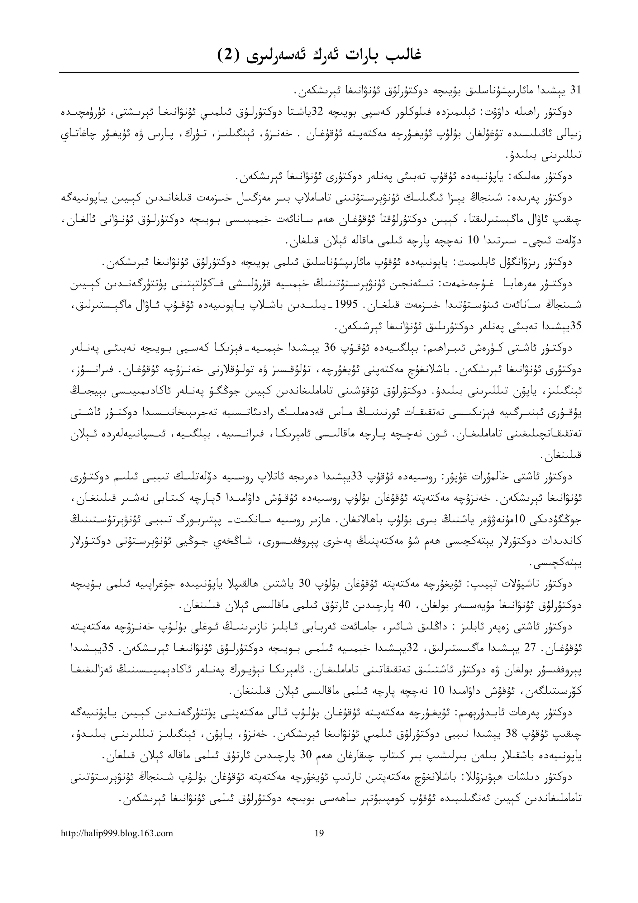 ‫ﻏﺎﻟﯩﺐ ﺑﺎﺭﺍﺕ ﺋﻪﺭﻙ ﺋﻪﺳﻪﺭﻟﯩﺮﻯ )2(‬
                                                        ‫13 ﻳﯧﺸﯩﺪﺍ ﻣﺎﺋﺎﺭﯨﭙﺸﯘﻧﺎﺳﻠﯩﻖ ﺑﯘﻳﯩﭽﻪ ﺩﻭﻛﺘﯘﺭﻟﯘﻕ ﺋﯘﻧﯟﺍﻧﯩﻐﺎ ﺋﯧﺮﯨﺸﻜﻪﻥ.‬
‫ﺩﻭﻛﺘﯘﺭ ﺭﺍﮬﯩﻠﻪ ﺩﺍﯞﯗﺕ: ﺋﯧﻠﯩﻤﯩﺰﺩﻩ ﻓﯩﻠﻮﻛﻠﻮﺭ ﻛﻪﺳﭙﻰ ﺑﻮﻳﯩﭽﻪ 23ﻳﺎﺷـﺘﺎ ﺩﻭﻛﺘﯘﺭﻟـﯘﻕ ﺋﯩﻠﻤﯩـﻲ ﺋﯘﻧﯟﺍﻧﯩﻐـﺎ ﺋﯧﺮﯨـﺸﺘﻰ، ﺋﯜﺭﯛﻣﭽﯩـﺪﻩ‬
‫ﺯﯨﻴﺎﻟﻰ ﺋﺎﺋﯩﻠﯩﺴﯩﺪﻩ ﺗﯘﻏﯘﻟﻐﺎﻥ ﺑﯘﻟﯘﭖ ﺋﯘﻳﻐـﯘﺭﭼﻪ ﻣﻪﻛﺘﻪﭘـﺘﻪ ﺋﯘﻗﯘﻏـﺎﻥ . ﺧﻪﻧـﺰﯗ، ﺋﯧﻨﮕﯩﻠﯩـﺰ، ﺗـﯜﺭﻙ، ﭘـﺎﺭﺱ ﯞﻩ ﺋﯘﻳﻐـﯘﺭ ﭼﺎﻏﺎﺗـﺎﻱ‬
                                                                                                            ‫ﺗﯩﻠﻠﯩﺮﯨﻨﻰ ﺑﯩﻠﯩﺪﯗ.‬
                                          ‫ﺩﻭﻛﺘﯘﺭ ﻣﻪﻟﯩﻜﻪ: ﻳﺎﭘﯘﻧﯩﻴﻪﺩﻩ ﺋﯘﻗﯘﭖ ﺗﻪﺑﯩﺌﻰ ﭘﻪﻧﻠﻪﺭ ﺩﻭﻛﺘﯘﺭﻯ ﺋﯘﻧﯟﺍﻧﯩﻐﺎ ﺋﯧﺮﯨﺸﻜﻪﻥ.‬
‫ﺩﻭﻛﺘﯘﺭ ﭘﻪﺭﯨﺪﻩ: ﺷﯩﻨﺠﺎﯓ ﻳﯧـﺰﺍ ﺋﯩﮕﯩﻠﯩـﻚ ﺋﯘﻧﯟﯦﺮﺳـﺘﯘﺗﯩﻨﻰ ﺗﺎﻣـﺎﻣﻼﭖ ﺑﯩـﺮ ﻣﻪﺯﮔﯩـﻞ ﺧﯩـﺰﻣﻪﺕ ﻗﯩﻠﻐﺎﻧـﺪﯨﻦ ﻛﯧـﻴﯩﻦ ﻳـﺎﭘﻮﻧﯩﻴﻪﮔﻪ‬
‫ﭼﯩﻘﯩﭗ ﺋﺎﯞﺍﻝ ﻣﺎﮔﯧﺴﺘﯩﺮﻟﯩﻘﺘﺎ، ﻛﯧﻴﯩﻦ ﺩﻭﻛﺘﯘﺭﻟﯘﻗﺘﺎ ﺋﯘﻗﯘﻏـﺎﻥ ﮬﻪﻡ ﺳـﺎﻧﺎﺋﻪﺕ ﺧﯧﻤﯩﻴﯩـﺴﻰ ﺑـﻮﻳﯩﭽﻪ ﺩﻭﻛﺘﯘﺭﻟـﯘﻕ ﺋﯘﻧـﯟﺍﻧﻰ ﺋﺎﻟﻐـﺎﻥ،‬
                                                      ‫ﺩﯙﻟﻪﺕ ﺋﯩﭽﻰ- ﺳﯩﺮﺗﯩﺪﺍ 01 ﻧﻪﭼﭽﻪ ﭘﺎﺭﭼﻪ ﺋﯩﻠﻤﻰ ﻣﺎﻗﺎﻟﻪ ﺋﯧﻼﻥ ﻗﯩﻠﻐﺎﻥ.‬
          ‫ﺩﻭﻛﺘﯘﺭ ﺭﯨﺰﯞﺍﻧﮕﯘﻝ ﺋﺎﺑﻠﯩﻤﯩﺖ: ﻳﺎﭘﻮﻧﯩﻴﻪﺩﻩ ﺋﯘﻗﯘﭖ ﻣﺎﺋﺎﺭﯨﭙﺸﯘﻧﺎﺳﻠﯩﻖ ﺋﯩﻠﻤﻰ ﺑﻮﻳﯩﭽﻪ ﺩﻭﻛﺘﯘﺭﻟﯘﻕ ﺋﯘﻧﯟﺍﻧﯩﻐﺎ ﺋﯧﺮﯨﺸﻜﻪﻥ.‬
  ‫ﺩﻭﻛﺘــﯘﺭ ﻣﻪﺭﮬﺎﺑــﺎ ﻏــﯘﺟﻪﺧﻤﻪﺕ: ﺗﯩــﺌﻪﻧﺠﯩﻦ ﺋﯘﻧﯟﯦﺮﺳــﺘﯘﺗﯩﻨﯩﯔ ﺧﯧﻤﯩــﻴﻪ ﻗﯘﺭﯗﻟﯩــﺸﻰ ﻓــﺎﻛﯘﻟﺘﯧﺘﯩﻨﻰ ﭘﯜﺗﺘﯜﺭﮔﻪﻧــﺪﯨﻦ ﻛﯧــﻴﯩﻦ‬
  ‫ﺷــﯩﻨﺠﺎﯓ ﺳــﺎﻧﺎﺋﻪﺕ ﺋﯩﻨﯘﺳــﺘﯘﺗﯩﺪﺍ ﺧﯩــﺰﻣﻪﺕ ﻗﯩﻠﻐــﺎﻥ. 5991-ﻳﯩﻠﯩــﺪﯨﻦ ﺑﺎﺷــﻼﭖ ﻳــﺎﭘﻮﻧﯩﻴﻪﺩﻩ ﺋﯘﻗــﯘﭖ ﺋــﺎﯞﺍﻝ ﻣﺎﮔﯧــﺴﺘﯩﺮﻟﯩﻖ،‬
                                                                  ‫53ﻳﯧﺸﯩﺪﺍ ﺗﻪﺑﯩﺌﻰ ﭘﻪﻧﻠﻪﺭ ﺩﻭﻛﺘﯘﺭﯨﻠﯩﻖ ﺋﯘﻧﯟﺍﻧﯩﻐﺎ ﺋﯧﺮﺷﯩﻜﻪﻥ.‬
  ‫ﺩﻭﻛﺘـﯘﺭ ﺋﺎﺷـﺘﻰ ﻛـﯜﺭﻩﺵ ﺋﯩﺒـﺮﺍﮬﯩﻢ: ﺑﯧﻠﮕﯩـﻴﻪﺩﻩ ﺋﯘﻗـﯘﭖ 63 ﻳﯧـﺸﯩﺪﺍ ﺧﯧﻤﯩـﻴﻪ-ﻓﯧﺰﯨﻜـﺎ ﻛﻪﺳـﭙﻰ ﺑـﻮﻳﯩﭽﻪ ﺗﻪﺑﯩﺌـﻰ ﭘﻪﻧـﻠﻪﺭ‬
     ‫ـ‬     ‫ـ‬           ‫ـ‬    ‫ـ‬     ‫ـ‬        ‫ـ‬         ‫ـ‬        ‫ـ‬        ‫ـ‬            ‫ـ‬        ‫ـ‬    ‫ـ‬      ‫ـ‬
  ‫ﺩﻭﻛﺘﯘﺭﻯ ﺋﯘﻧﯟﺍﻧﯩﻐﺎ ﺋﯧﺮﯨﺸﻜﻪﻥ. ﺑﺎﺷﻼﻧﻐﯘﭺ ﻣﻪﻛﺘﻪﭘﻨﻰ ﺋﯘﻳﻐﯘﺭﭼﻪ، ﺗﯘﻟﯘﻗـﺴﯩﺰ ﯞﻩ ﺗﻮﻟـﯘﻗﻼﺭﻧﻰ ﺧﻪﻧـﺰﯗﭼﻪ ﺋﯘﻗﯘﻏـﺎﻥ. ﻓﯩﺮﺍﻧـﺴﯘﺯ،‬
  ‫ﺋﯧﻨﮕﯩﻠﯩﺰ، ﻳﺎﭘﯘﻥ ﺗﯩﻠﻠﯩﺮﯨﻨﻰ ﺑﯩﻠﯩﺪﯗ. ﺩﻭﻛﺘﯘﺭﻟﯘﻕ ﺋﯘﻗﯘﺷﯩﻨﻰ ﺗﺎﻣﺎﻣﻠﯩﻐﺎﻧﺪﯨﻦ ﻛﯧﻴﯩﻦ ﺟﻮﯕﮕـﯘ ﭘﻪﻧـﻠﻪﺭ ﺋﺎﻛﺎﺩﯨﻤﯩﻴﯩـﺴﻰ ﺑﯧﻴﺠﯩـﯔ‬
  ‫ﻳﯘﻗــﯘﺭﻯ ﺋﯧﻨﯩــﺮﮔﯩﻴﻪ ﻓﯧﺰﯨﻜﯩــﺴﻰ ﺗﻪﺗﻘﯩﻘــﺎﺕ ﺋﻮﺭﻧﯩﻨﯩــﯔ ﻣــﺎﺱ ﻗﻪﺩﻩﻣﻠﯩــﻚ ﺭﺍﺩﯨﺌﺎﺗــﺴﯩﻴﻪ ﺗﻪﺟﺮﯨﺒﯩﺨﺎﻧﯩــﺴﯩﺪﺍ ﺩﻭﻛﺘــﯘﺭ ﺋﺎﺷــﺘﻰ‬
  ‫ﺗﻪﺗﻘﯩﻘــﺎﺗﭽﯩﻠﯩﻐﯩﻨﻰ ﺗﺎﻣﺎﻣﻠﯩﻐ ـﺎﻥ. ﺋــﻮﻥ ﻧﻪﭼــﭽﻪ ﭘــﺎﺭﭼﻪ ﻣﺎﻗﺎﻟﯩــﺴﻰ ﺋﺎﻣﯧﺮﯨﻜــﺎ، ﻓﯩﺮﺍﻧــﺴﯩﻴﻪ، ﺑﯧﻠﮕﯩــﻴﻪ، ﺋﯩــﺴﭙﺎﻧﯩﻴﻪﻟﻪﺭﺩﻩ ﺋــﯧﻼﻥ‬
                                                                                                                    ‫ﻗﯩﻠﯩﻨﻐﺎﻥ.‬
  ‫ﺩﻭﻛﺘﯘﺭ ﺋﺎﺷﺘﻰ ﺧﺎﻟﻤﯘﺭﺍﺕ ﻏﯘﭘﯘﺭ: ﺭﻭﺳﯩﻴﻪﺩﻩ ﺋﯘﻗﯘﭖ 33ﻳﯧﺸﯩﺪﺍ ﺩﻩﺭﯨﺠﻪ ﺋﺎﺗﻼﭖ ﺭﻭﺳـﯩﻴﻪ ﺩﯙﻟﻪﺗﻠﯩـﻚ ﺗﯩﺒﺒـﻰ ﺋﯩﻠﯩـﻢ ﺩﻭﻛﺘـﯘﺭﻯ‬
  ‫ﺋﯘﻧﯟﺍﻧﯩﻐﺎ ﺋﯧﺮﯨﺸﻜﻪﻥ. ﺧﻪﻧﺰﯗﭼﻪ ﻣﻪﻛﺘﻪﭘﺘﻪ ﺋﯘﻗﯘﻏﺎﻥ ﺑﯘﻟﯘﭖ ﺭﻭﺳﯩﻴﻪﺩﻩ ﺋﯘﻗـﯘﺵ ﺩﺍﯞﺍﻣﯩـﺪﺍ 5ﭘـﺎﺭﭼﻪ ﻛﯩﺘـﺎﺑﻰ ﻧﻪﺷـﯩﺮ ﻗﯩﻠﯩﻨﻐـﺎﻥ،‬
  ‫ﺟﻮﯕﮕﯘﺩﯨﻜﻰ 01ﻣﯘﻧﻪﯞﯞﻩﺭ ﻳﺎﺷﻨﯩﯔ ﺑﯩﺮﻯ ﺑﯘﻟﯘﭖ ﺑﺎﮬﺎﻻﻧﻐﺎﻥ. ﮬﺎﺯﯨﺮ ﺭﻭﺳﯩﻴﻪ ﺳـﺎﻧﻜﯩﺖ- ﭘﯧﺘﯩﺮﺑـﻮﺭﮒ ﺗﯩﺒﺒـﻰ ﺋﯘﻧﯟﯦﺮﺗﯘﺳـﺘﯩﻨﯩﯔ‬
  ‫ﻛﺎﻧﺪﯨﺪﺍﺕ ﺩﻭﻛﺘﯘﺭﻻﺭ ﻳﯧﺘﻪﻛﭽﯩﺴﻰ ﮬﻪﻡ ﺷﯘ ﻣﻪﻛﺘﻪﭘﻨﯩﯔ ﭘﻪﺧﺮﻯ ﭘﯧﺮﻭﻓﻔﯩـﺴﻮﺭﻯ، ﺷـﺎﯕﺨﻪﻱ ﺟـﻮﯕﻴﻰ ﺋﯘﻧﯟﯦﺮﺳـﺘﯘﺗﻰ ﺩﻭﻛﺘـﯘﺭﻻﺭ‬
                                                                                                                  ‫ﻳﯧﺘﻪﻛﭽﯩﺴﻰ.‬
  ‫ﺩﻭﻛﺘﯘﺭ ﺗﺎﺷﭙﯘﻻﺕ ﺗﯧﻴﯩﭗ: ﺋﯘﻳﻐﯘﺭﭼﻪ ﻣﻪﻛﺘﻪﭘﺘﻪ ﺋﯘﻗﯘﻏﺎﻥ ﺑﯘﻟﯘﭖ 03 ﻳﺎﺷﺘﯩﻦ ﮬﺎﻟﻘﯩﭙﻼ ﻳﺎﭘﯘﻧﯩﻴﯩﺪﻩ ﺟﯘﻏﺮﺍﭘﯩﻴﻪ ﺋﯩﻠﻤﻰ ﺑـﯘﻳﯩﭽﻪ‬
                               ‫ﺩﻭﻛﺘﯘﺭﻟﯘﻕ ﺋﯘﻧﯟﺍﻧﯩﻐﺎ ﻣﯘﻳﻪﺳﺴﻪﺭ ﺑﻮﻟﻐﺎﻥ، 04 ﭘﺎﺭﭼﯩﺪﯨﻦ ﺋﺎﺭﺗﯘﻕ ﺋﯩﻠﻤﻰ ﻣﺎﻗﺎﻟﯩﺴﻰ ﺋﯧﻼﻥ ﻗﯩﻠﯩﻨﻐﺎﻥ.‬
  ‫ﺩﻭﻛﺘﯘﺭ ﺋﺎﺷﺘﻰ ﺯﻩﭘﻪﺭ ﺋﺎﺑﻠﯩﺰ : ﺩﺍﯕﻠﯩﻖ ﺷـﺎﺋﯩﺮ، ﺟﺎﻣـﺎﺋﻪﺕ ﺋﻪﺭﺑـﺎﺑﻰ ﺋـﺎﺑﻠﯩﺰ ﻧﺎﺯﯨﺮﯨﻨﯩـﯔ ﺋـﻮﻏﻠﻰ ﺑﯘﻟـﯘﭖ ﺧﻪﻧـﺰﯗﭼﻪ ﻣﻪﻛﺘﻪﭘـﺘﻪ‬
  ‫ﺋﯘﻗﯘﻏــﺎﻥ. 72 ﻳﯧــﺸﯩﺪﺍ ﻣﺎﮔﯩــﺴﺘﯩﺮﻟﯩﻖ، 23ﻳﯧــﺸﯩﺪﺍ ﺧﯧﻤﯩــﻴﻪ ﺋﯩﻠﻤــﻰ ﺑــﻮﻳﯩﭽﻪ ﺩﻭﻛﺘﯘﺭﻟــﯘﻕ ﺋﯘﻧﯟﺍﻧﯩﻐــﺎ ﺋﯧﺮﯨــﺸﻜﻪﻥ. 53ﻳﯧــﺸﯩﺪﺍ‬
  ‫ﭘﯧﺮﻭﻓﻔﯩﺴﯘﺭ ﺑﻮﻟﻐﺎﻥ ﯞﻩ ﺩﻭﻛﺘﯘﺭ ﺋﺎﺷﺘﯩﻠﯩﻖ ﺗﻪﺗﻘﯩﻘﺎﺗﯩﻨﻰ ﺗﺎﻣﺎﻣﻠﯩﻐـﺎﻥ. ﺋﺎﻣﯧﺮﯨﻜـﺎ ﻧﯧﯟﻳـﻮﺭﻙ ﭘﻪﻧـﻠﻪﺭ ﺋﺎﻛﺎﺩﯦﻤﯩﻴﯩـﺴﯩﻨﯩﯔ ﺋﻪﺯﺍﻟﯩﻐﯩﻐـﺎ‬
                                         ‫ﻛﯚﺭﺳﯩﺘﯩﻠﮕﻪﻥ، ﺋﯘﻗﯘﺵ ﺩﺍﯞﺍﻣﯩﺪﺍ 01 ﻧﻪﭼﭽﻪ ﭘﺎﺭﭼﻪ ﺋﯩﻠﻤﻰ ﻣﺎﻗﺎﻟﯩﺴﻰ ﺋﯧﻼﻥ ﻗﯩﻠﯩﻨﻐﺎﻥ.‬
  ‫ﺩﻭﻛﺘﯘﺭ ﭘﻪﺭﮬﺎﺕ ﺋﺎﺑـﺪﯗﺭﯦﮫﯩﻢ: ﺋﯘﻳﻐـﯘﺭﭼﻪ ﻣﻪﻛﺘﻪﭘـﺘﻪ ﺋﯘﻗﯘﻏـﺎﻥ ﺑﯘﻟـﯘﭖ ﺋـﺎﻟﻰ ﻣﻪﻛﺘﻪﭘﻨـﻰ ﭘﯜﺗﺘﯜﺭﮔﻪﻧـﺪﯨﻦ ﻛﯧـﻴﯩﻦ ﻳـﺎﭘﯘﻧﯩﻴﻪﮔﻪ‬
  ‫ﭼﯩﻘﯩﭗ ﺋﯘﻗﯘﭖ 83 ﻳﯧﺸﯩﺪﺍ ﺗﯩﺒﺒﻰ ﺩﻭﻛﺘﯘﺭﻟﯘﻕ ﺋﯩﻠﻤﯩﻲ ﺋﯘﻧﯟﺍﻧﯩﻐﺎ ﺋﯧﺮﯨﺸﻜﻪﻥ. ﺧﻪﻧﺰﯗ، ﻳـﺎﭘﯘﻥ، ﺋﯧﻨﮕﯩﻠﯩـﺰ ﺗﯩﻠﻠﯩﺮﯨﻨـﻰ ﺑﯩﻠﯩـﺪﯗ،‬
          ‫ﻳﺎﭘﻮﻧﯩﻴﻪﺩﻩ ﺑﺎﺷﻘﯩﻼﺭ ﺑﯩﻠﻪﻥ ﺑﯩﺮﻟﯩﺸﯩﭗ ﺑﯩﺮ ﻛﯩﺘﺎﭖ ﭼﯩﻘﺎﺭﻏﺎﻥ ﮬﻪﻡ 03 ﭘﺎﺭﭼﯩﺪﯨﻦ ﺋﺎﺭﺗﯘﻕ ﺋﯩﻠﻤﻰ ﻣﺎﻗﺎﻟﻪ ﺋﯧﻼﻥ ﻗﯩﻠﻐﺎﻥ.‬
  ‫ﺩﻭﻛﺘﯘﺭ ﺩﯨﻠﺸﺎﺕ ﮬﯧﯟﯨﺰﯗﻟﻼ: ﺑﺎﺷﻼﻧﻐﯘﭺ ﻣﻪﻛﺘﻪﭘﺘﯩﻦ ﺗﺎﺭﺗﯩﭗ ﺋﯘﻳﻐﯘﺭﭼﻪ ﻣﻪﻛﺘﻪﭘﺘﻪ ﺋﯘﻗﯘﻏﺎﻥ ﺑﯘﻟـﯘﭖ ﺷـﯩﻨﺠﺎﯓ ﺋﯘﻧﯟﯦﺮﺳـﺘﯘﺗﯩﻨﻰ‬
              ‫ﺗﺎﻣﺎﻣﻠﯩﻐﺎﻧﺪﯨﻦ ﻛﯧﻴﯩﻦ ﺋﻪﻧﮕﯩﻠﯩﻴﯩﺪﻩ ﺋﯘﻗﯘﭖ ﻛﻮﻣﭙﯩﻴﯘﺗﯧﺮ ﺳﺎﮬﻪﺳﻰ ﺑﻮﻳﯩﭽﻪ ﺩﻭﻛﺘﯘﺭﻟﯘﻕ ﺋﯩﻠﻤﻰ ﺋﯘﻧﯟﺍﻧﯩﻐﺎ ﺋﯧﺮﯨﺸﻜﻪﻥ.‬

‫‪http://halip999.blog.163.com‬‬                                 ‫91‬
 