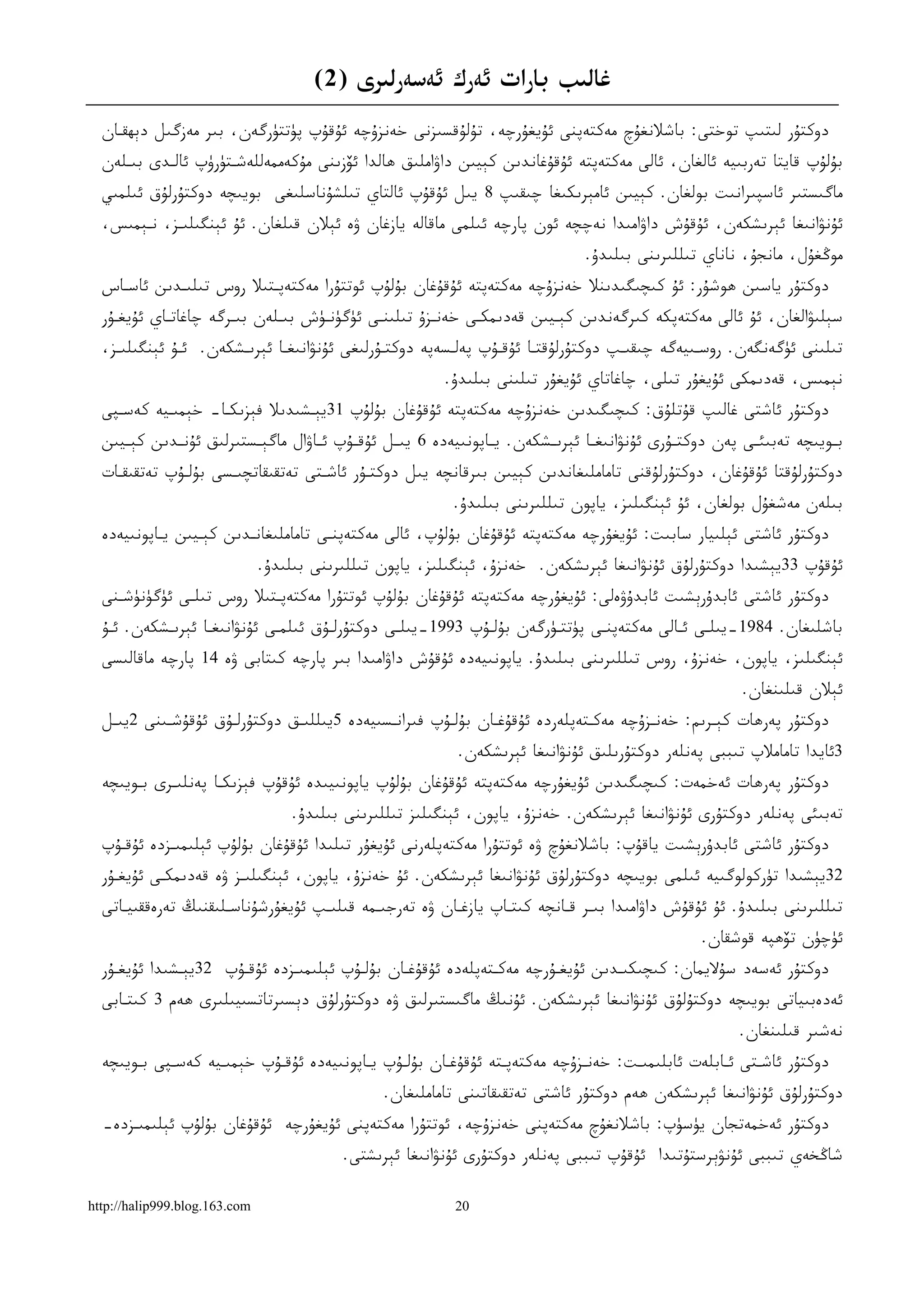 ‫ﻏﺎﻟﯩﺐ ﺑﺎﺭﺍﺕ ﺋﻪﺭﻙ ﺋﻪﺳﻪﺭﻟﯩﺮﻯ )2(‬
  ‫ﺩﻭﻛﺘﯘﺭ ﻟﯩﺘﯩﭗ ﺗﻮﺧﺘﻰ: ﺑﺎﺷﻼﻧﻐﯘﭺ ﻣﻪﻛﺘﻪﭘﻨﻰ ﺋﯘﻳﻐﯘﺭﭼﻪ، ﺗﯘﻟﯘﻗﺴﯩﺰﻧﻰ ﺧﻪﻧﺰﯗﭼﻪ ﺋﯘﻗﯘﭖ ﭘﯜﺗﺘﯜﺭﮔﻪﻥ، ﺑﯩﺮ ﻣﻪﺯﮔﯩﻞ ﺩﯦﮫﻘـﺎﻥ‬
  ‫ﺑﯘﻟﯘﭖ ﻗﺎﻳﺘﺎ ﺗﻪﺭﺑﯩﻴﻪ ﺋﺎﻟﻐﺎﻥ، ﺋﺎﻟﻰ ﻣﻪﻛﺘﻪﭘﺘﻪ ﺋﯘﻗﯘﻏﺎﻧﺪﯨﻦ ﻛﯧﻴﯩﻦ ﺩﺍﯞﺍﻣﻠﯩﻖ ﮬﺎﻟﺪﺍ ﺋﯚﺯﯨﻨﻰ ﻣﯘﻛﻪﻣﻤﻪﻟﻠﻪﺷـﺘﯜﺭﯛﭖ ﺋﺎﻟـﺪﻯ ﺑﯩـﻠﻪﻥ‬
  ‫ﻣﺎﮔﯩﺴﺘﯩﺮ ﺋﺎﺳﭙﯩﺮﺍﻧﯩﺖ ﺑﻮﻟﻐﺎﻥ. ﻛﯧﻴﯩﻦ ﺋﺎﻣﯧﺮﯨﻜﯩﻐﺎ ﭼﯩﻘﯩﭗ 8 ﻳﯩﻞ ﺋﯘﻗﯘﭖ ﺋﺎﻟﺘﺎﻱ ﺗﯩﻠﺸﯘﻧﺎﺳﻠﯩﻐﻰ ﺑﻮﻳﯩﭽﻪ ﺩﻭﻛﺘﯘﺭﻟﯘﻕ ﺋﯩﻠﻤﯩﻲ‬
  ‫ﺋﯘﻧﯟﺍﻧﯩﻐﺎ ﺋﯧﺮﯨﺸﻜﻪﻥ، ﺋﯘﻗﯘﺵ ﺩﺍﯞﺍﻣﯩﺪﺍ ﻧﻪﭼﭽﻪ ﺋﻮﻥ ﭘﺎﺭﭼﻪ ﺋﯩﻠﻤﻰ ﻣﺎﻗﺎﻟﻪ ﻳﺎﺯﻏﺎﻥ ﯞﻩ ﺋﯧﻼﻥ ﻗﯩﻠﻐﺎﻥ. ﺋﯘ ﺋﯧﻨﮕﯩﻠﯩـﺰ، ﻧـﯧﻤﯩﺲ،‬
                                                                                  ‫ﻣﻮﯕﻐﯘﻝ، ﻣﺎﻧﺠﯘ، ﻧﺎﻧﺎﻱ ﺗﯩﻠﻠﯩﺮﯨﻨﻰ ﺑﯩﻠﯩﺪﯗ.‬
  ‫ﺩﻭﻛﺘﯘﺭ ﻳﺎﺳﯩﻦ ﮬﻮﺷﯘﺭ: ﺋﯘ ﻛﯩﭽﯩﮕﯩﺪﯨﻨﻼ ﺧﻪﻧﺰﯗﭼﻪ ﻣﻪﻛﺘﻪﭘﺘﻪ ﺋﯘﻗﯘﻏﺎﻥ ﺑﯘﻟﯘﭖ ﺋﻮﺗﺘﯘﺭﺍ ﻣﻪﻛﺘﻪﭘـﺘﯩﻼ ﺭﻭﺱ ﺗﯩﻠﯩـﺪﯨﻦ ﺋﺎﺳـﺎﺱ‬
  ‫ﺳﯧﻠﯩﯟﺍﻟﻐﺎﻥ، ﺋﯘ ﺋﺎﻟﻰ ﻣﻪﻛﺘﻪﭘﻜﻪ ﻛﯩﺮﮔﻪﻧﺪﯨﻦ ﻛﯧـﻴﯩﻦ ﻗﻪﺩﯨﻤﻜـﻰ ﺧﻪﻧـﺰﯗ ﺗﯩﻠﯩﻨـﻰ ﺋﯜﮔﯜﻧـﯜﺵ ﺑﯩـﻠﻪﻥ ﺑﯩـﺮﮔﻪ ﭼﺎﻏﺎﺗـﺎﻱ ﺋﯘﻳﻐـﯘﺭ‬
  ‫ﺗﯩﻠﯩﻨﻰ ﺋﯜﮔﻪﻧﮕﻪﻥ. ﺭﻭﺳـﯩﻴﻪﮔﻪ ﭼﯩﻘﯩـﭗ ﺩﻭﻛﺘﯘﺭﻟﯘﻗﺘـﺎ ﺋﯘﻗـﯘﭖ ﭘﻪﻟـﺴﻪﭘﻪ ﺩﻭﻛﺘـﯘﺭﻟﯩﻐﻰ ﺋﯘﻧﯟﺍﻧﯩﻐـﺎ ﺋﯧﺮﯨـﺸﻜﻪﻥ. ﺋـﯘ ﺋﯧﻨﮕﯩﻠﯩـﺰ،‬
                                                          ‫ﻧﯧﻤﯩﺲ، ﻗﻪﺩﯨﻤﻜﻰ ﺋﯘﻳﻐﯘﺭ ﺗﯩﻠﻰ، ﭼﺎﻏﺎﺗﺎﻱ ﺋﯘﻳﻐﯘﺭ ﺗﯩﻠﯩﻨﻰ ﺑﯩﻠﯩﺪﯗ.‬
  ‫ﺩﻭﻛﺘﯘﺭ ﺋﺎﺷﺘﻰ ﻏﺎﻟﯩﭗ ﻗﯘﺗﻠﯘﻕ: ﻛﯩﭽﯩﮕﯩﺪﯨﻦ ﺧﻪﻧﺰﯗﭼﻪ ﻣﻪﻛﺘﻪﭘﺘﻪ ﺋﯘﻗﯘﻏﺎﻥ ﺑﯘﻟﯘﭖ 13ﻳﯧـﺸﯩﺪﯨﻼ ﻓﯧﺰﯨﻜـﺎ- ﺧﯧﻤﯩـﻴﻪ ﻛﻪﺳـﭙﻰ‬
  ‫ﺑــﻮﻳﯩﭽﻪ ﺗﻪﺑﯩﺌــﻰ ﭘﻪﻥ ﺩﻭﻛﺘــﯘﺭﻯ ﺋﯘﻧﯟﺍﻧﯩﻐــﺎ ﺋﯧﺮﯨــﺸﻜﻪﻥ. ﻳــﺎﭘﻮﻧﯩﻴﻪﺩﻩ 6 ﻳﯩــﻞ ﺋﯘﻗــﯘﭖ ﺋــﺎﯞﺍﻝ ﻣﺎﮔﯧــﺴﺘﯩﺮﻟﯩﻖ ﺋﯘﻧــﺪﯨﻦ ﻛﯧــﻴﯩﻦ‬
  ‫ﺩﻭﻛﺘﯘﺭﻟﯘﻗﺘﺎ ﺋﯘﻗﯘﻏﺎﻥ، ﺩﻭﻛﺘﯘﺭﻟﯘﻗﻨﻰ ﺗﺎﻣﺎﻣﻠﯩﻐﺎﻧﺪﯨﻦ ﻛﯧﻴﯩﻦ ﺑﯩﺮﻗﺎﻧﭽﻪ ﻳﯩﻞ ﺩﻭﻛﺘـﯘﺭ ﺋﺎﺷـﺘﻰ ﺗﻪﺗﻘﯩﻘﺎﺗﭽﯩـﺴﻰ ﺑﯘﻟـﯘﭖ ﺗﻪﺗﻘﯩﻘـﺎﺕ‬
                                                            ‫ﺑﯩﻠﻪﻥ ﻣﻪﺷﻐﯘﻝ ﺑﻮﻟﻐﺎﻥ، ﺋﯘ ﺋﯧﻨﮕﯩﻠﯩﺰ، ﻳﺎﭘﻮﻥ ﺗﯩﻠﻠﯩﺮﯨﻨﻰ ﺑﯩﻠﯩﺪﯗ.‬
  ‫ﺩﻭﻛﺘﯘﺭ ﺋﺎﺷﺘﻰ ﺋﯧﻠﯩﻴﺎﺭ ﺳﺎﺑﯩﺖ: ﺋﯘﻳﻐﯘﺭﭼﻪ ﻣﻪﻛﺘﻪﭘﺘﻪ ﺋﯘﻗﯘﻏﺎﻥ ﺑﯘﻟﯘﭖ، ﺋﺎﻟﻰ ﻣﻪﻛﺘﻪﭘﻨـﻰ ﺗﺎﻣﺎﻣﻠﯩﻐﺎﻧـﺪﯨﻦ ﻛﯧـﻴﯩﻦ ﻳـﺎﭘﻮﻧﯩﻴﻪﺩﻩ‬
                               ‫ﺋﯘﻗﯘﭖ 33ﻳﯧﺸﯩﺪﺍ ﺩﻭﻛﺘﯘﺭﻟﯘﻕ ﺋﯘﻧﯟﺍﻧﯩﻐﺎ ﺋﯧﺮﯨﺸﻜﻪﻥ. ﺧﻪﻧﺰﯗ، ﺋﯧﻨﮕﯩﻠﯩﺰ، ﻳﺎﭘﻮﻥ ﺗﯩﻠﻠﯩﺮﯨﻨﻰ ﺑﯩﻠﯩﺪﯗ.‬
  ‫ﺩﻭﻛﺘﯘﺭ ﺋﺎﺷﺘﻰ ﺋﺎﺑﺪﯗﺭﯦﺸﯩﺖ ﺋﺎﺑﺪﯗﯞﻩﻟﻰ: ﺋﯘﻳﻐﯘﺭﭼﻪ ﻣﻪﻛﺘﻪﭘﺘﻪ ﺋﯘﻗﯘﻏﺎﻥ ﺑﯘﻟﯘﭖ ﺋﻮﺗﺘﯘﺭﺍ ﻣﻪﻛﺘﻪﭘـﺘﯩﻼ ﺭﻭﺱ ﺗﯩﻠـﻰ ﺋﯜﮔﯜﻧﯜﺷـﻨﻰ‬
  ‫ﺑﺎﺷﻠﯩﻐﺎﻥ. 4891-ﻳﯩﻠـﻰ ﺋـﺎﻟﻰ ﻣﻪﻛﺘﻪﭘﻨـﻰ ﭘﯜﺗﺘـﯜﺭﮔﻪﻥ ﺑﯘﻟـﯘﭖ 3991-ﻳﯩﻠـﻰ ﺩﻭﻛﺘﯘﺭﻟـﯘﻕ ﺋﯩﻠﻤـﻰ ﺋﯘﻧﯟﺍﻧﯩﻐـﺎ ﺋﯧﺮﯨـﺸﻜﻪﻥ. ﺋـﯘ‬
  ‫ﺋﯧﻨﮕﯩﻠﯩﺰ، ﻳﺎﭘﻮﻥ، ﺧﻪﻧﺰﯗ، ﺭﻭﺱ ﺗﯩﻠﻠﯩﺮﯨﻨﻰ ﺑﯩﻠﯩﺪﯗ. ﻳﺎﭘﻮﻧﯩﻴﻪﺩﻩ ﺋﯘﻗﯘﺵ ﺩﺍﯞﺍﻣﯩﺪﺍ ﺑﯩﺮ ﭘﺎﺭﭼﻪ ﻛﯩﺘﺎﺑﻰ ﯞﻩ 41 ﭘﺎﺭﭼﻪ ﻣﺎﻗﺎﻟﯩﺴﻰ‬
                                                                                                            ‫ﺋﯧﻼﻥ ﻗﯩﻠﯩﻨﻐﺎﻥ.‬
  ‫ﺩﻭﻛﺘﯘﺭ ﭘﻪﺭﮬﺎﺕ ﻛﯧـﺮﯨﻢ: ﺧﻪﻧـﺰﯗﭼﻪ ﻣﻪﻛـﺘﻪﭘﻠﻪﺭﺩﻩ ﺋﯘﻗﯘﻏـﺎﻥ ﺑﯘﻟـﯘﭖ ﻓﯩﺮﺍﻧـﺴﯩﻴﻪﺩﻩ 5ﻳﯩﻠﻠﯩـﻖ ﺩﻭﻛﺘﯘﺭﻟـﯘﻕ ﺋﯘﻗﯘﺷـﯩﻨﻰ 2ﻳﯩـﻞ‬
                                                             ‫3ﺋﺎﻳﺪﺍ ﺗﺎﻣﺎﻣﻼﭖ ﺗﯩﺒﺒﻰ ﭘﻪﻧﻠﻪﺭ ﺩﻭﻛﺘﯘﺭﯨﻠﯩﻖ ﺋﯘﻧﯟﺍﻧﯩﻐﺎ ﺋﯧﺮﯨﺸﻜﻪﻥ.‬
  ‫ﺩﻭﻛﺘﯘﺭ ﭘﻪﺭﮬﺎﺕ ﺋﻪﺧﻤﻪﺕ: ﻛﯩﭽﯩﮕﯩﺪﯨﻦ ﺋﯘﻳﻐﯘﺭﭼﻪ ﻣﻪﻛﺘﻪﭘﺘﻪ ﺋﯘﻗﯘﻏﺎﻥ ﺑﯘﻟﯘﭖ ﻳﺎﭘﻮﻧﯩﻴﯩﺪﻩ ﺋﯘﻗﯘﭖ ﻓﯧﺰﯨﻜـﺎ ﭘﻪﻧﻠﯩـﺮﻯ ﺑـﻮﻳﯩﭽﻪ‬
                                   ‫ﺗﻪﺑﯩﺌﻰ ﭘﻪﻧﻠﻪﺭ ﺩﻭﻛﺘﯘﺭﻯ ﺋﯘﻧﯟﺍﻧﯩﻐﺎ ﺋﯧﺮﯨﺸﻜﻪﻥ. ﺧﻪﻧﺰﯗ، ﻳﺎﭘﻮﻥ، ﺋﯧﻨﮕﯩﻠﯩﺰ ﺗﯩﻠﻠﯩﺮﯨﻨﻰ ﺑﯩﻠﯩﺪﯗ.‬
  ‫ﺩﻭﻛﺘﯘﺭ ﺋﺎﺷﺘﻰ ﺋﺎﺑﺪﯗﺭﯦﺸﯩﺖ ﻳﺎﻗﯘﭖ: ﺑﺎﺷﻼﻧﻐﯘﭺ ﯞﻩ ﺋﻮﺗﺘﯘﺭﺍ ﻣﻪﻛﺘﻪﭘﻠﻪﺭﻧﻰ ﺋﯘﻳﻐﯘﺭ ﺗﯩﻠﯩﺪﺍ ﺋﯘﻗﯘﻏﺎﻥ ﺑﯘﻟﯘﭖ ﺋﯧﻠﯩﻤﯩـﺰﺩﻩ ﺋﯘﻗـﯘﭖ‬
  ‫23ﻳﯧﺸﯩﺪﺍ ﺗﯜﺭﻛﻮﻟﻮﮔﯩﻴﻪ ﺋﯩﻠﻤﻰ ﺑﻮﻳﯩﭽﻪ ﺩﻭﻛﺘﯘﺭﻟﯘﻕ ﺋﯘﻧﯟﺍﻧﯩﻐﺎ ﺋﯧﺮﯨﺸﻜﻪﻥ. ﺋﯘ ﺧﻪﻧﺰﯗ، ﻳﺎﭘﻮﻥ، ﺋﯧﻨﮕﯩﻠﯩـﺰ ﯞﻩ ﻗﻪﺩﯨﻤﻜـﻰ ﺋﯘﻳﻐـﯘﺭ‬
  ‫ﺗﯩﻠﻠﯩﺮﯨﻨﻰ ﺑﯩﻠﯩﺪﯗ. ﺋﯘ ﺋﯘﻗﯘﺵ ﺩﺍﯞﺍﻣﯩﺪﺍ ﺑﯩـﺮ ﻗـﺎﻧﭽﻪ ﻛﯩﺘـﺎﭖ ﻳﺎﺯﻏـﺎﻥ ﯞﻩ ﺗﻪﺭﺟﯩـﻤﻪ ﻗﯩﻠﯩـﭗ ﺋﯘﻳﻐﯘﺭﺷﯘﻧﺎﺳـﻠﯩﻘﻨﯩﯔ ﺗﻪﺭﻩﻗﻘﯩﻴـﺎﺗﻰ‬
                                                                                                     ‫ﺋﯜﭼﯜﻥ ﺗﯚﮬﭙﻪ ﻗﻮﺷﻘﺎﻥ.‬
  ‫ﺩﻭﻛﺘﯘﺭ ﺋﻪﺳﻪﺩ ﺳﯘﻻﻳﻤﺎﻥ: ﻛﯩﭽﯩﻜﯩـﺪﯨﻦ ﺋﯘﻳﻐـﯘﺭﭼﻪ ﻣﻪﻛـﺘﻪﭘﻠﻪﺩﻩ ﺋﯘﻗﯘﻏـﺎﻥ ﺑﯘﻟـﯘﭖ ﺋﯧﻠﯩﻤﯩـﺰﺩﻩ ﺋﯘﻗـﯘﭖ 23ﻳﯧـﺸﯩﺪﺍ ﺋﯘﻳﻐـﯘﺭ‬
  ‫ﺋﻪﺩﻩﺑﯩﻴﺎﺗﻰ ﺑﻮﻳﯩﭽﻪ ﺩﻭﻛﺘﯘﻟﯘﻕ ﺋﯘﻧﯟﺍﻧﯩﻐﺎ ﺋﯧﺮﯨﺸﻜﻪﻥ. ﺋﯘﻧﯩﯔ ﻣﺎﮔﯩﺴﺘﯩﺮﻟﯩﻖ ﯞﻩ ﺩﻭﻛﺘﯘﺭﻟﯘﻕ ﺩﯦﺴﯩﺮﺗﺎﺗﺴﯩﻴﯩﻠﯩﺮﻯ ﮬﻪﻡ 3 ﻛﯩﺘـﺎﺑﻰ‬
                                                                                                           ‫ﻧﻪﺷﯩﺮ ﻗﯩﻠﯩﻨﻐﺎﻥ.‬
  ‫ﺩﻭﻛﺘﯘﺭ ﺋﺎﺷـﺘﻰ ﺋـﺎﺑﻠﻪﺕ ﺋﺎﺑﻠﯩﻤﯩـﺖ: ﺧﻪﻧـﺰﯗﭼﻪ ﻣﻪﻛﺘﻪﭘـﺘﻪ ﺋﯘﻗﯘﻏـﺎﻥ ﺑﯘﻟـﯘﭖ ﻳـﺎﭘﻮﻧﯩﻴﻪﺩﻩ ﺋﯘﻗـﯘﭖ ﺧﯧﻤﯩـﻴﻪ ﻛﻪﺳـﭙﻰ ﺑـﻮﻳﯩﭽﻪ‬
                                                 ‫ﺩﻭﻛﺘﯘﺭﻟﯘﻕ ﺋﯘﻧﯟﺍﻧﯩﻐﺎ ﺋﯧﺮﯨﺸﻜﻪﻥ ﮬﻪﻡ ﺩﻭﻛﺘﯘﺭ ﺋﺎﺷﺘﻰ ﺗﻪﺗﻘﯩﻘﺎﺗﯩﻨﻰ ﺗﺎﻣﺎﻣﻠﯩﻐﺎﻥ.‬
  ‫ﺩﻭﻛﺘﯘﺭ ﺋﻪﺧﻤﻪﺗﺠﺎﻥ ﻳﯜﺳﯜﭖ: ﺑﺎﺷﻼﻧﻐﯘﭺ ﻣﻪﻛﺘﻪﭘﻨﻰ ﺧﻪﻧﺰﯗﭼﻪ، ﺋﻮﺗﺘﯘﺭﺍ ﻣﻪﻛﺘﻪﭘﻨﻰ ﺋﯘﻳﻐﯘﺭﭼﻪ ﺋﯘﻗﯘﻏﺎﻥ ﺑﯘﻟﯘﭖ ﺋﯧﻠﯩﻤﯩـﺰﺩﻩ-‬
                                           ‫ﺷﺎﯕﺨﻪﻱ ﺗﯩﺒﺒﻰ ﺋﯘﻧﯟﯦﺮﺳﺘﯘﺗﯩﺪﺍ ﺋﯘﻗﯘﭖ ﺗﯩﺒﺒﻰ ﭘﻪﻧﻠﻪﺭ ﺩﻭﻛﺘﯘﺭﻯ ﺋﯘﻧﯟﺍﻧﯩﻐﺎ ﺋﯧﺮﯨﺸﺘﻰ.‬

‫‪http://halip999.blog.163.com‬‬                                ‫02‬
 