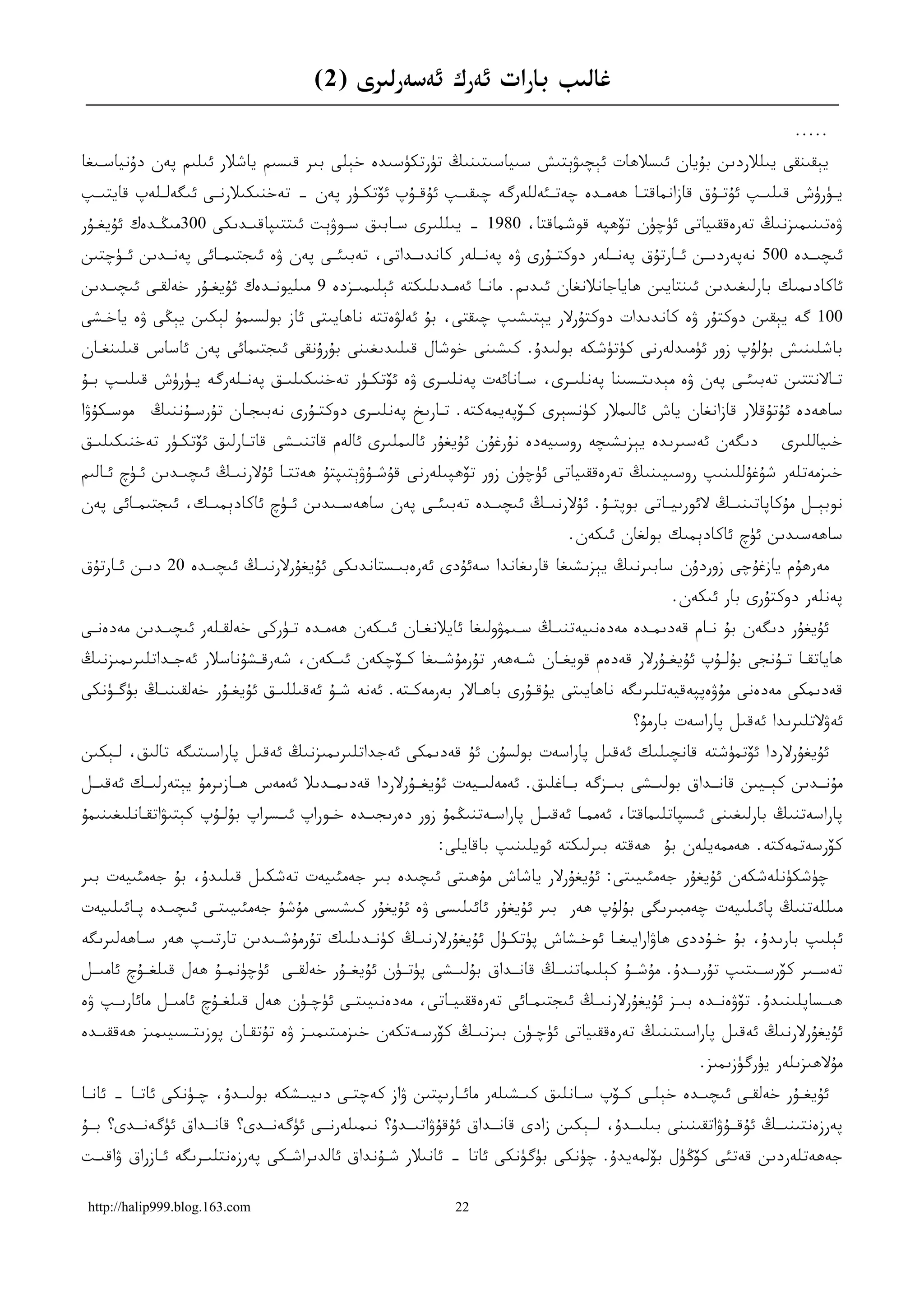 ‫ﻏﺎﻟﯩﺐ ﺑﺎﺭﺍﺕ ﺋﻪﺭﻙ ﺋﻪﺳﻪﺭﻟﯩﺮﻯ )2(‬
                                                                                                                        ‫.....‬
‫ﻳﯧﻘﯩﻨﻘﻰ ﻳﯩﻠﻼﺭﺩﯨﻦ ﺑﯘﻳﺎﻥ ﺋﯩﺴﻼﮬﺎﺕ ﺋﯧﭽﯩﯟﯦﺘﯩﺶ ﺳﯩﻴﺎﺳﯩﺘﯩﻨﯩﯔ ﺗﯜﺭﺗﻜﯜﺳﯩﺪﻩ ﺧﯧﻠﻰ ﺑﯩﺮ ﻗﯩﺴﯩﻢ ﻳﺎﺷﻼﺭ ﺋﯩﻠﯩﻢ ﭘﻪﻥ ﺩﯗﻧﻴﺎﺳـﯩﻐﺎ‬
‫ﻳ ـﯜﺭﯛﺵ ﻗﯩﻠﯩ ـﭗ ﺋﯘﺗ ـﯘﻕ ﻗﺎﺯﺍﻧﻤﺎﻗﺘ ـﺎ ﮬﻪﻣ ـﺪﻩ ﭼﻪﺗ ـﺌﻪﻟﻠﻪﺭﮔﻪ ﭼﯩﻘﯩ ـﭗ ﺋﯘﻗ ـﯘﭖ ﺋﯚﺗﻜ ـﯜﺭ ﭘﻪﻥ – ﺗﻪﺧﻨﯩﻜﯩﻼﺭﻧ ـﻰ ﺋﯩﮕﻪﻟ ـﻠﻪﭖ ﻗﺎﻳﺘﯩ ـﭗ‬
 ‫ـ‬          ‫ـ‬        ‫ـ‬                    ‫ـ‬        ‫ـ‬      ‫ـ‬              ‫ـ‬       ‫ـ‬      ‫ـ‬             ‫ـ‬      ‫ـ‬          ‫ـ‬
‫ﯞﻩﺗﯩﻨﯩﻤﯩﺰﻧﯩﯔ ﺗﻪﺭﻩﻗﻘﯩﻴﺎﺗﻰ ﺋﯜﭼﯜﻥ ﺗﯚﮬﭙﻪ ﻗﻮﺷﻤﺎﻗﺘﺎ، 0891 – ﻳﯩﻠﻠﯩﺮﻯ ﺳـﺎﺑﯩﻖ ﺳـﻮﯞﯦﺖ ﺋﯩﺘﺘﯩﭙﺎﻗﯩـﺪﯨﻜﻰ 003ﻣﯩﯖـﺪﻩﻙ ﺋﯘﻳﻐـﯘﺭ‬
‫ﺋﯩﭽﯩــﺪﻩ 005 ﻧﻪﭘﻪﺭﺩﯨــﻦ ﺋــﺎﺭﺗﯘﻕ ﭘﻪﻧــﻠﻪﺭ ﺩﻭﻛﺘــﯘﺭﻯ ﯞﻩ ﭘﻪﻧــﻠﻪﺭ ﻛﺎﻧﺪﯨــﺪﺍﺗﻰ، ﺗﻪﺑﯩﺌــﻰ ﭘﻪﻥ ﯞﻩ ﺋﯩﺠﺘﯩﻤــﺎﺋﻰ ﭘﻪﻧــﺪﯨﻦ ﺋــﯜﭼﺘﯩﻦ‬
‫ﺋﺎﻛﺎﺩﯨﻤﯩﻚ ﺑﺎﺭﻟﯩﻐﯩﺪﯨﻦ ﺋﯩﻨﺘﺎﻳﯩﻦ ﮬﺎﻳﺎﺟﺎﻧﻼﻧﻐﺎﻥ ﺋﯩﺪﯨﻢ. ﻣﺎﻧـﺎ ﺋﻪﻣـﺪﯨﻠﯩﻜﺘﻪ ﺋﯧﻠﯩﻤﯩـﺰﺩﻩ 9 ﻣﯩﻠﻴﻮﻧـﺪﻩﻙ ﺋﯘﻳﻐـﯘﺭ ﺧﻪﻟﻘـﻰ ﺋﯩﭽﯩـﺪﯨﻦ‬
‫001 ﮔﻪ ﻳﯧﻘﯩﻦ ﺩﻭﻛﺘﯘﺭ ﯞﻩ ﻛﺎﻧﺪﯨﺪﺍﺕ ﺩﻭﻛﺘﯘﺭﻻﺭ ﻳﯧﺘﯩﺸﯩﭗ ﭼﯩﻘﺘﻰ، ﺑﯘ ﺋﻪﻟﯟﻩﺗﺘﻪ ﻧﺎﮬﺎﻳﯩﺘﻰ ﺋﺎﺯ ﺑﻮﻟﺴﯩﻤﯘ ﻟﯧﻜﯩﻦ ﻳﯧﯖﻰ ﯞﻩ ﻳﺎﺧـﺸﻰ‬
‫ﺑﺎﺷﻠﯩﻨﯩﺶ ﺑﯘﻟﯘﭖ ﺯﻭﺭ ﺋﯜﻣﯩﺪﻟﻪﺭﻧﻰ ﻛﯜﺗﯜﺷﻜﻪ ﺑﻮﻟﯩﺪﯗ. ﻛﯩﺸﯩﻨﻰ ﺧﻮﺷﺎﻝ ﻗﯩﻠﯩﺪﯨﻐﯩﻨﻰ ﺑﯘﺭﯗﻧﻘﻰ ﺋﯩﺠﺘﯩﻤﺎﺋﻰ ﭘﻪﻥ ﺋﺎﺳﺎﺱ ﻗﯩﻠﯩﻨﻐـﺎﻥ‬
‫ﺗـﺎﻻﻧﺘﺘﯩﻦ ﺗﻪﺑﯩﺌـﻰ ﭘﻪﻥ ﯞﻩ ﻣﯧﺪﯨﺘـﺴﯩﻨﺎ ﭘﻪﻧﻠﯩـﺮﻯ، ﺳـﺎﻧﺎﺋﻪﺕ ﭘﻪﻧﻠﯩـﺮﻯ ﯞﻩ ﺋﯚﺗﻜـﯜﺭ ﺗﻪﺧﻨﯩﻜﯩﻠﯩـﻖ ﭘﻪﻧـﻠﻪﺭﮔﻪ ﻳـﯜﺭﯛﺵ ﻗﯩﻠﯩـﭗ ﺑـﯘ‬
 ‫ـ‬   ‫ـ‬         ‫ـ‬       ‫ـ‬     ‫ـ‬            ‫ـ‬          ‫ـ‬            ‫ـ‬     ‫ـ‬          ‫ـ‬              ‫ـ‬             ‫ـ‬
‫ﻣﻮﺳـﻜﯘﯞﺍ‬   ‫ﺳﺎﮬﻪﺩﻩ ﺋﯘﺗﯘﻗﻼﺭ ﻗﺎﺯﺍﻧﻐﺎﻥ ﻳﺎﺵ ﺋﺎﻟﯩﻤﻼﺭ ﻛﯜﻧﺴﯧﺮﻯ ﻛـﯚﭘﻪﻳﻤﻪﻛﺘﻪ. ﺗـﺎﺭﯨﺦ ﭘﻪﻧﻠﯩـﺮﻯ ﺩﻭﻛﺘـﯘﺭﻯ ﻧﻪﺑﯩﺠـﺎﻥ ﺗﯘﺭﺳـﯘﻧﻨﯩﯔ‬
‫ﺩﯨﮕﻪﻥ ﺋﻪﺳﯩﺮﯨﺪﻩ ﻳﯧﺰﯨﺸﯩﭽﻪ ﺭﻭﺳﯩﻴﻪﺩﻩ ﻧﯘﺭﻏﯘﻥ ﺋﯘﻳﻐﯘﺭ ﺋﺎﻟﯩﻤﻠﯩﺮﻯ ﺋﺎﻟﻪﻡ ﻗﺎﺗﻨﯩـﺸﻰ ﻗﺎﺗـﺎﺭﻟﯩﻖ ﺋﯚﺗﻜـﯜﺭ ﺗﻪﺧﻨﯩﻜﯩﻠﯩـﻖ‬                 ‫ﺧﯩﻴﺎﻟﻠﯩﺮﻯ‬
‫ﺧﯩﺰﻣﻪﺗﻠﻪﺭ ﺷﯘﻏﯘﻟﻠﯩﻨﯩﭗ ﺭﻭﺳﯩﻴﯩﻨﯩﯔ ﺗﻪﺭﻩﻗﻘﯩﻴﺎﺗﻰ ﺋﯜﭼﯜﻥ ﺯﻭﺭ ﺗﯚﮬﭙﯩﻠﻪﺭﻧﻰ ﻗﯘﺷـﯘﯞﯦﺘﯩﭙﺘﯘ ﮬﻪﺗﺘـﺎ ﺋﯘﻻﺭﻧﯩـﯔ ﺋﯩﭽﯩـﺪﯨﻦ ﺋـﯜﭺ ﺋـﺎﻟﯩﻢ‬
‫ﻧﻮﺑﯧــﻞ ﻣﯘﻛﺎﭘﺎﺗﯩﻨﯩــﯔ ﻻﺋﻮﺭﯨﻴــﺎﺗﻰ ﺑﻮﭘﺘــﯘ. ﺋﯘﻻﺭﻧﯩــﯔ ﺋﯩﭽﯩــﺪﻩ ﺗﻪﺑﯩﺌــﻰ ﭘﻪﻥ ﺳﺎﮬﻪﺳــﯩﺪﯨﻦ ﺋــﯜﭺ ﺋﺎﻛﺎﺩﯦﻤﯩــﻚ، ﺋﯩﺠﺘﯩﻤــﺎﺋﻰ ﭘﻪﻥ‬
                                                                                  ‫ﺳﺎﮬﻪﺳﯩﺪﯨﻦ ﺋﯜﭺ ﺋﺎﻛﺎﺩﯦﻤﯩﻚ ﺑﻮﻟﻐﺎﻥ ﺋﯩﻜﻪﻥ.‬
‫ﻣﻪﺭﮬﯘﻡ ﻳﺎﺯﻏﯘﭼﻰ ﺯﻭﺭﺩﯗﻥ ﺳﺎﺑﯩﺮﻧﯩﯔ ﻳﯧﺰﯨﺸﯩﻐﺎ ﻗﺎﺭﯨﻐﺎﻧﺪﺍ ﺳﻪﺋﯘﺩﻯ ﺋﻪﺭﻩﺑﯩـﺴﺘﺎﻧﺪﯨﻜﻰ ﺋﯘﻳﻐﯘﺭﻻﺭﻧﯩـﯔ ﺋﯩﭽﯩـﺪﻩ 02 ﺩﯨـﻦ ﺋـﺎﺭﺗﯘﻕ‬
                                                                                                   ‫ﭘﻪﻧﻠﻪﺭ ﺩﻭﻛﺘﯘﺭﻯ ﺑﺎﺭ ﺋﯩﻜﻪﻥ.‬
‫ﺋﯘﻳﻐﯘﺭ ﺩﯨﮕﻪﻥ ﺑﯘ ﻧـﺎﻡ ﻗﻪﺩﯨﻤـﺪﻩ ﻣﻪﺩﻩﻧﯩﻴﻪﺗﻨﯩـﯔ ﺳـﯩﻤﯟﻭﻟﯩﻐﺎ ﺋﺎﻳﻼﻧﻐـﺎﻥ ﺋﯩـﻜﻪﻥ ﮬﻪﻣـﺪﻩ ﺗـﯜﺭﻛﻰ ﺧﻪﻟﻘـﻠﻪﺭ ﺋﯩﭽﯩـﺪﯨﻦ ﻣﻪﺩﻩﻧـﻰ‬
‫ﮬﺎﻳﺎﺗﻘـﺎ ﺗـﯘﻧﺠﻰ ﺑﯘﻟ ـﯘﭖ ﺋﯘﻳﻐـﯘﺭﻻﺭ ﻗﻪﺩﻩﻡ ﻗﻮﻳﻐ ـﺎﻥ ﺷـﻪﮬﻪﺭ ﺗﯘﺭﻣﯘﺷ ـﯩﻐﺎ ﻛـﯚﭼﻜﻪﻥ ﺋﯩ ـﻜﻪﻥ، ﺷﻪﺭﻗـﺸﯘﻧﺎﺳﻼﺭ ﺋﻪﺟ ـﺪﺍﺗﻠﯩﺮﯨﻤﯩﺰﻧﯩﯔ‬
             ‫ـ‬            ‫ـ‬         ‫ـ‬         ‫ـ‬     ‫ـ‬            ‫ـ‬    ‫ـ‬                ‫ـ‬       ‫ـ‬         ‫ـ ـ‬
‫ﻗﻪﺩﯨﻤﻜﻰ ﻣﻪﺩﻩﻧﻰ ﻣﯘﯞﻩﭘﭙﻪﻗﻴﻪﺗﻠﯩﺮﯨﮕﻪ ﻧﺎﮬﺎﻳﯩﺘﻰ ﻳﯘﻗـﯘﺭﻯ ﺑﺎﮬـﺎﻻﺭ ﺑﻪﺭﻣﻪﻛـﺘﻪ. ﺋﻪﻧﻪ ﺷـﯘ ﺋﻪﻗﯩﻠﻠﯩـﻖ ﺋﯘﻳﻐـﯘﺭ ﺧﻪﻟﻘﯩﻨﯩـﯔ ﺑﯜﮔـﯜﻧﻜﻰ‬
                                                                                            ‫ﺋﻪﯞﻻﺗﻠﯩﺮﯨﺪﺍ ﺋﻪﻗﯩﻞ ﭘﺎﺭﺍﺳﻪﺕ ﺑﺎﺭﻣﯘ؟‬
‫ﺋﯘﻳﻐﯘﺭﻻﺭﺩﺍ ﺋﯚﺗﻤﯜﺷﺘﻪ ﻗﺎﻧﭽﯩﻠﯩﻚ ﺋﻪﻗﯩﻞ ﭘﺎﺭﺍﺳﻪﺕ ﺑﻮﻟﺴﯘﻥ ﺋﯘ ﻗﻪﺩﯨﻤﻜﻰ ﺋﻪﺟﺪﺍﺗﻠﯩﺮﯨﻤﯩﺰﻧﯩﯔ ﺋﻪﻗﯩﻞ ﭘﺎﺭﺍﺳﯩﺘﯩﮕﻪ ﺗﺎﻟﯩﻖ، ﻟـﯧﻜﯩﻦ‬
‫ﻣﯘﻧــﺪﯨﻦ ﻛﯧــﻴﯩﻦ ﻗﺎﻧــﺪﺍﻕ ﺑﻮﻟﯩــﺸﻰ ﺑﯩــﺰﮔﻪ ﺑــﺎﻏﻠﯩﻖ. ﺋﻪﻣﻪﻟﯩــﻴﻪﺕ ﺋﯘﻳﻐــﯘﺭﻻﺭﺩﺍ ﻗﻪﺩﯨﻤــﺪﯨﻼ ﺋﻪﻣﻪﺱ ﮬــﺎﺯﯨﺮﻣﯘ ﻳﯧﺘﻪﺭﻟﯩــﻚ ﺋﻪﻗﯩــﻞ‬
‫ﭘﺎﺭﺍﺳﻪﺗﻨﯩﯔ ﺑﺎﺭﻟﯩﻐﯩﻨﻰ ﺋﯩﺴﭙﺎﺗﻠﯩﻤﺎﻗﺘﺎ، ﺋﻪﻣﻤـﺎ ﺋﻪﻗﯩـﻞ ﭘﺎﺭﺍﺳـﻪﺗﻨﯩﯖﻤﯘ ﺯﻭﺭ ﺩﻩﺭﯨﺠﯩـﺪﻩ ﺧـﻮﺭﺍﭖ ﺋﯩـﺴﺮﺍﭖ ﺑﯘﻟـﯘﭖ ﻛﯧﺘﯩﯟﺍﺗﻘـﺎﻧﻠﯩﻐﯩﻨﯩﻤﯘ‬
                                                            ‫ﻛﯚﺭﺳﻪﺗﻤﻪﻛﺘﻪ. ﮬﻪﻣﻤﻪﻳﻠﻪﻥ ﺑﯘ ﮬﻪﻗﺘﻪ ﺑﯩﺮﻟﯩﻜﺘﻪ ﺋﻮﻳﻠﯩﻨﯩﭗ ﺑﺎﻗﺎﻳﻠﻰ:‬
‫ﭼﯜﺷﻜﯜﻧﻠﻪﺷﻜﻪﻥ ﺋﯘﻳﻐﯘﺭ ﺟﻪﻣﺌﯩﻴﯩﺘﻰ: ﺋﯘﻳﻐﯘﺭﻻﺭ ﻳﺎﺷﺎﺵ ﻣﯘﮬﯩﺘﻰ ﺋﯩﭽﯩﺪﻩ ﺑﯩﺮ ﺟﻪﻣﺌﯩﻴﻪﺕ ﺗﻪﺷﻜﯩﻞ ﻗﯩﻠﯩﺪﯗ، ﺑﯘ ﺟﻪﻣﺌﯩﻴﻪﺕ ﺑﯩﺮ‬
‫ﻣﯩﻠﻠﻪﺗﻨﯩﯔ ﭘﺎﺋﯩﻠﯩﻴﻪﺕ ﭼﻪﻣﺒﯩﺮﯨﮕﻰ ﺑﯘﻟﯘﭖ ﮬﻪﺭ ﺑﯩﺮ ﺋﯘﻳﻐﯘﺭ ﺋﺎﺋﯩﻠﯩﺴﻰ ﯞﻩ ﺋﯘﻳﻐﯘﺭ ﻛﯩﺸﯩﺴﻰ ﻣﯘﺷﯘ ﺟﻪﻣﺌﯩﻴﯩﺘـﻰ ﺋﯩﭽﯩـﺪﻩ ﭘـﺎﺋﯩﻠﯩﻴﻪﺕ‬
‫ﺋﯧﻠﯩﭗ ﺑﺎﺭﯨﺪﯗ، ﺑﯘ ﺧـﯘﺩﺩﻯ ﮬﺎﯞﺍﺭﺍﻳﯩﻐـﺎ ﺋﻮﺧـﺸﺎﺵ ﭘﯜﺗﻜـﯜﻝ ﺋﯘﻳﻐﯘﺭﻻﺭﻧﯩـﯔ ﻛﯜﻧـﺪﯨﻠﯩﻚ ﺗﯘﺭﻣﯘﺷـﯩﺪﯨﻦ ﺗﺎﺭﺗﯩـﭗ ﮬﻪﺭ ﺳـﺎﮬﻪﻟﯩﺮﯨﮕﻪ‬
‫ﺗﻪﺳــﯩﺮ ﻛﯚﺭﺳــﯩﺘﯩﭗ ﺗﯘﺭﯨــﺪﯗ. ﻣﯘﺷــﯘ ﻛﯧﻠﯩﻤﺎﺗﻨﯩــﯔ ﻗﺎﻧــﺪﺍﻕ ﺑﯘﻟﯩــﺸﻰ ﭘﯜﺗــﯜﻥ ﺋﯘﻳﻐــﯘﺭ ﺧﻪﻟﻘــﻰ ﺋﯜﭼﯜﻧﻤــﯘ ﮬﻪﻝ ﻗﯩﻠﻐــﯘﭺ ﺋﺎﻣﯩــﻞ‬
‫ﮬﯩــﺴﺎﭘﻠﯩﻨﯩﺪﯗ. ﺗﯚﯞﻩﻧــﺪﻩ ﺑﯩــﺰ ﺋﯘﻳﻐﯘﺭﻻﺭﻧﯩــﯔ ﺋﯩﺠﺘﯩﻤــﺎﺋﻰ ﺗﻪﺭﻩﻗﻘﯩﻴــﺎﺗﻰ، ﻣﻪﺩﻩﻧﯩﻴﯩﺘــﻰ ﺋﯜﭼــﯜﻥ ﮬﻪﻝ ﻗﯩﻠﻐــﯘﭺ ﺋﺎﻣﯩــﻞ ﻣﺎﺋﺎﺭﯨــﭗ ﯞﻩ‬
‫ﺋﯘﻳﻐﯘﺭﻻﺭﻧﯩﯔ ﺋﻪﻗﯩﻞ ﭘﺎﺭﺍﺳﯩﺘﯩﻨﯩﯔ ﺗﻪﺭﻩﻗﻘﯩﻴﺎﺗﻰ ﺋﯜﭼـﯜﻥ ﺑﯩﺰﻧﯩـﯔ ﻛﯚﺭﺳـﻪﺗﻜﻪﻥ ﺧﯩﺰﻣﯩﺘﯩﻤﯩـﺰ ﯞﻩ ﺗﯘﺗﻘـﺎﻥ ﭘﻮﺯﯨﺘـﺴﯩﻴﯩﻤﯩﺰ ﮬﻪﻗﻘﯩـﺪﻩ‬
                                                                                                        ‫ﻣﯘﻻﮬﯩﺰﯨﻠﻪﺭ ﻳﯜﺭﮔﯜﺯﯨﻤﯩﺰ.‬
‫ﺋﯘﻳﻐ ـﯘﺭ ﺧﻪﻟﻘ ـﻰ ﺋﯩﭽﯩ ـﺪﻩ ﺧﯧﻠ ـﻰ ﻛ ـﯚﭖ ﺳ ـﺎﻧﻠﯩﻖ ﻛﯩ ـﺸﯩﻠﻪﺭ ﻣﺎﺋ ـﺎﺭﯨﭙﺘﯩﻦ ﯞﺍﺯ ﻛﻪﭼﺘ ـﻰ ﺩﯨﻴﯩ ـﺸﻜﻪ ﺑﻮﻟﯩ ـﺪﯗ، ﭼ ـﯜﻧﻜﻰ ﺋﺎﺗ ـﺎ – ﺋﺎﻧ ـﺎ‬
 ‫ـ‬        ‫ـ‬         ‫ـ‬      ‫ـ‬         ‫ـ‬       ‫ـ‬                 ‫ـ‬          ‫ـ‬         ‫ـ‬     ‫ـ‬    ‫ـ‬       ‫ـ‬       ‫ـ‬        ‫ـ‬
‫ﭘﻪﺭﺯﻩﻧﺘﯩﻨﯩــﯔ ﺋﯘﻗــﯘﯞﺍﺗﻘﯩﻨﯩﻨﻰ ﺑﯩﻠﯩــﺪﯗ، ﻟــﯧﻜﯩﻦ ﺯﺍﺩﻯ ﻗﺎﻧــﺪﺍﻕ ﺋﯘﻗﯘﯞﺍﺗﯩــﺪﯗ؟ ﻧﯩﻤﯩﻠﻪﺭﻧــﻰ ﺋﯜﮔﻪﻧــﺪﻯ؟ ﻗﺎﻧــﺪﺍﻕ ﺋﯜﮔﻪﻧــﺪﻯ؟ ﺑــﯘ‬
‫ﺟﻪﮬﻪﺗﻠﻪﺭﺩﯨﻦ ﻗﻪﺗﺌﻰ ﻛﯚﯕﯜﻝ ﺑﯚﻟﻤﻪﻳﺪﯗ. ﭼﯜﻧﻜﻰ ﺑﯜﮔﯜﻧﻜﻰ ﺋﺎﺗﺎ – ﺋﺎﻧﯩﻼﺭ ﺷـﯘﻧﺪﺍﻕ ﺋﺎﻟﺪﯨﺮﺍﺷـﻜﻰ ﭘﻪﺭﺯﻩﻧﺘﻠﯩـﺮﯨﮕﻪ ﺋـﺎﺯﺭﺍﻕ ﯞﺍﻗﯩـﺖ‬

 ‫‪http://halip999.blog.163.com‬‬                                 ‫22‬
 