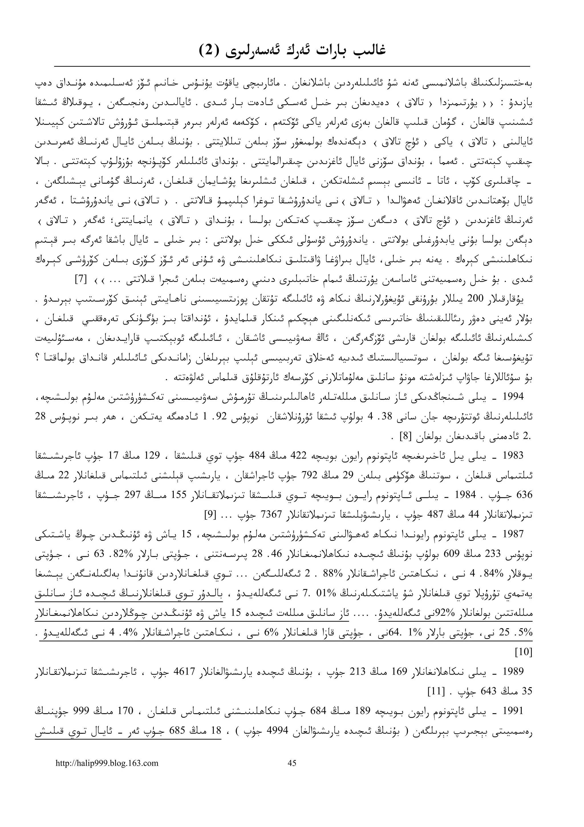 ‫ﻏﺎﻟﯩﺐ ﺑﺎﺭﺍﺕ ﺋﻪﺭﻙ ﺋﻪﺳﻪﺭﻟﯩﺮﻯ )2(‬
‫ﺑﻪﺧﺘﺴﯩﺰﻟﯩﻜﻨﯩﯔ ﺑﺎﺷﻼﻧﻤﯩﺴﻰ ﺋﻪﻧﻪ ﺷﯘ ﺋﺎﺋﯩﻠﯩﻠﻪﺭﺩﯨﻦ ﺑﺎﺷﻼﻧﻐﺎﻥ . ﻣﺎﺋﺎﺭﯨﺒﭽﻰ ﻳﺎﻗﯘﺕ ﻳﯘﻧـﯘﺱ ﺧـﺎﻧﯩﻢ ﺋـﯚﺯ ﺋﻪﺳـﻠﯩﻤﯩﺪﻩ ﻣﯘﻧـﺪﺍﻕ ﺩﻩﭖ‬
‫ﻳﺎﺯﯨﺪﯗ : ›› ﻳﯘﺭﺗﯩﻤﯩﺰﺩﺍ › ﺗﺎﻻﻕ ‹ ﺩﻩﻳﺪﯨﻐﺎﻥ ﺑﯩﺮ ﺧﯩـﻞ ﺋﻪﺳـﻜﻰ ﺋـﺎﺩﻩﺕ ﺑـﺎﺭ ﺋﯩـﺪﻯ . ﺋﺎﻳﺎﻟﯩـﺪﯨﻦ ﺭﻩﻧﺠﯩـﮕﻪﻥ ، ﻳـﻮﻗﯩﻼﯓ ﺋﯩـﺸﻘﺎ‬
‫ﺋﯩﺸﯩﻨﯩﭗ ﻗﺎﻟﻐﺎﻥ ، ﮔﯘﻣﺎﻥ ﻗﯩﻠﯩﭗ ﻗﺎﻟﻐﺎﻥ ﺑﻪﺯﻯ ﺋﻪﺭﻟﻪﺭ ﻳﺎﻛﻰ ﺋﯚﻛﺘﻪﻡ ، ﻛﯚﻛﻪﻣﻪ ﺋﻪﺭﻟﻪﺭ ﺑﯩﺮﻩﺭ ﻗﯧﺘﯩﻤﻠﯩـﻖ ﺋـﯘﺭﯗﺵ ﺗﺎﻻﺷـﺘﯩﻦ ﻛﯧﻴﯩـﻨﻼ‬
‫ﺋﺎﻳﺎﻟﯩﻨﻰ › ﺗﺎﻻﻕ ‹ ﻳﺎﻛﻰ › ﺋﯜﭺ ﺗﺎﻻﻕ ‹ ﺩﯦﮕﻪﻧﺪﻩﻙ ﺑﻮﻟﻤﯩﻐﯘﺭ ﺳﯚﺯ ﺑﯩﻠﻪﻥ ﺗﯩﻠﻼﻳﺘﺘﻰ . ﺑﯘﻧﯩﯔ ﺑﯩـﻠﻪﻥ ﺋﺎﻳـﺎﻝ ﺋﻪﺭﻧﯩـﯔ ﺋﻪﻣﺮﯨـﺪﯨﻦ‬
‫ﭼﯩﻘﯩﭗ ﻛﯧﺘﻪﺗﺘﻰ . ﺋﻪﻣﻤﺎ ، ﺑﯘﻧﺪﺍﻕ ﺳﯚﺯﻧﻰ ﺋﺎﻳﺎﻝ ﺋﺎﻏﺰﯨﺪﯨﻦ ﭼﯩﻘﯩﺮﺍﻟﻤﺎﻳﺘﺘﻰ . ﺑﯘﻧﺪﺍﻕ ﺋﺎﺋﯩﻠﯩﻠﻪﺭ ﻛﯚﭘـﯜﻧﭽﻪ ﺑﯘﺯﯗﻟـﯘﭖ ﻛﯧﺘﻪﺗﺘـﻰ . ﺑـﺎﻻ‬
‫– ﭼﺎﻗﯩﻠﯩﺮﻯ ﻛﯚﭖ ، ﺋﺎﺗﺎ – ﺋﺎﻧﯩﺴﻰ ﺑﯧﺴﯩﻢ ﺋﯩﺸﻠﻪﺗﻜﻪﻥ ، ﻗﯩﻠﻐﺎﻥ ﺋﯩﺸﻠﯩﺮﯨﻐﺎ ﭘﯘﺷـﺎﻳﻤﺎﻥ ﻗﯩﻠﻐـﺎﻥ، ﺋﻪﺭﻧﯩـﯔ ﮔﯘﻣـﺎﻧﻰ ﻳﯧـﺸﯩﻠﮕﻪﻥ ،‬
‫ﺋﺎﻳﺎﻝ ﺑﯚﮬﺘﺎﻧـﺪﯨﻦ ﺋﺎﻗﻼﻧﻐـﺎﻥ ﺋﻪﮬﯟﺍﻟـﺪﺍ › ﺗـﺎﻻﻕ ‹ﻧـﻰ ﻳﺎﻧﺪﯗﺭﯗﺷـﻘﺎ ﺗـﻮﻏﺮﺍ ﻛﯧﻠﯩﭙﻤـﯘ ﻗـﺎﻻﺗﺘﻰ . › ﺗـﺎﻻﻕ‹ﻧـﻰ ﻳﺎﻧﺪﯗﺭﯗﺷـﺘﺎ ، ﺋﻪﮔﻪﺭ‬
‫ﺋﻪﺭﻧﯩﯔ ﺋﺎﻏﺰﯨﺪﯨﻦ › ﺋﯜﭺ ﺗﺎﻻﻕ ‹ ﺩﯨـﮕﻪﻥ ﺳـﯚﺯ ﭼﯩﻘﯩـﭗ ﻛﻪﺗـﻜﻪﻥ ﺑﻮﻟـﺴﺎ ، ﺑﯘﻧـﺪﺍﻕ › ﺗـﺎﻻﻕ ‹ ﻳﺎﻧﻤـﺎﻳﺘﺘﻰ؛ ﺋﻪﮔﻪﺭ › ﺗـﺎﻻﻕ ‹‬
‫ﺩﯦﮕﻪﻥ ﺑﻮﻟﺴﺎ ﺑﯘﻧﻰ ﻳﺎﺑﺪﯗﺭﻏﯩﻠﻰ ﺑﻮﻻﺗﺘﻰ . ﻳﺎﻧﺪﯗﺭﯗﺵ ﺋﯘﺳﯘﻟﻰ ﺋﯩﻜﻜﻰ ﺧﯩﻞ ﺑﻮﻻﺗﺘﻰ : ﺑﯩﺮ ﺧﯩﻠﻰ – ﺋﺎﻳﺎﻝ ﺑﺎﺷﻘﺎ ﺋﻪﺭﮔﻪ ﺑﯩـﺮ ﻗﯧـﺘﯩﻢ‬
‫ﻧﯩﻜﺎﮬﻠﯩﻨﯩﺸﻰ ﻛﯧﺮﻩﻙ . ﻳﻪﻧﻪ ﺑﯩﺮ ﺧﯩﻠﻰ، ﺋﺎﻳﺎﻝ ﺑﯩﺮﺍﯞﻏـﺎ ﯞﺍﻗﯩﺘﻠﯩـﻖ ﻧﯩﻜﺎﮬﻠﯩﻨﯩـﺸﻰ ﯞﻩ ﺋـﯘﻧﻰ ﺋﻪﺭ ﺋـﯚﺯ ﻛـﯚﺯﻯ ﺑﯩـﻠﻪﻥ ﻛﯚﺭﯛﺷـﻰ ﻛﯧـﺮﻩﻙ‬
         ‫ﺋﯩﺪﻯ . ﺑﯘ ﺧﯩﻞ ﺭﻩﺳﻤﯩﻴﻪﺗﻨﻰ ﺋﺎﺳﺎﺳﻪﻥ ﻳﯘﺭﺗﻨﯩﯔ ﺋﯩﻤﺎﻡ ﺧﺎﺗﯩﺒﻠﯩﺮﻯ ﺩﯨﻨﯩﻲ ﺭﻩﺳﻤﯩﻴﻪﺕ ﺑﯩﻠﻪﻥ ﺋﯩﺠﺮﺍ ﻗﯩﻼﺗﺘﻰ ... ‹‹ ]7[‬
‫ﻳﯘﻗﺎﺭﻗﯩﻼﺭ 002 ﻳﯩﻠﻼﺭ ﺑﯘﺭﯗﻧﻘﻰ ﺋﯘﻳﻐﯘﺭﻻﺭﻧﯩﯔ ﻧﯩﻜﺎﮪ ﯞﻩ ﺋﺎﺋﯩﻠﯩﮕﻪ ﺗﯘﺗﻘﺎﻥ ﭘﻮﺯﯨﺘﺴﯩﻴﯩﺴﯩﻨﻰ ﻧﺎﮬـﺎﻳﯩﺘﻰ ﺋﯧﻨﯩـﻖ ﻛﯚﺭﺳـﯩﺘﯩﭗ ﺑﯧﺮﯨـﺪﯗ .‬
‫ﺑﯘﻻﺭ ﺋﻪﻳﻨﻰ ﺩﻩﯞﺭ ﺭﯨﺌﺎﻟﻠﯩﻘﯩﻨﯩﯔ ﺧﺎﺗﯩﺮﯨﺴﻰ ﺋﯩﻜﻪﻧﻠﯩﮕﯩﻨﻰ ﮬﯧﭽﻜﯩﻢ ﺋﯩﻨﻜﺎﺭ ﻗﯩﻠﻤﺎﻳﺪﯗ ، ﺋﯘﻧﺪﺍﻗﺘﺎ ﺑﯩـﺰ ﺑﯜﮔـﯜﻧﻜﻰ ﺗﻪﺭﻩﻗﻘﯩـﻲ ﻗﯩﻠﻐـﺎﻥ ،‬
‫ﻛﯩﺸﯩﻠﻪﺭﻧﯩﯔ ﺋﺎﺋﯩﻠﯩﮕﻪ ﺑﻮﻟﻐﺎﻥ ﻗﺎﺭﯨﺸﻰ ﺋﯚﺯﮔﻪﺭﮔﻪﻥ ، ﺋﺎﯓ ﺳﻪﯞﯨﻴﯩـﺴﻰ ﺋﺎﺷـﻘﺎﻥ ، ﺋـﺎﺋﯩﻠﯩﮕﻪ ﺋﻮﺑﯧﻜﺘﯩـﭗ ﻗﺎﺭﺍﻳـﺪﯨﻐﺎﻥ ، ﻣﻪﺳـﺌﯘﻟﯩﻴﻪﺕ‬
‫ﺗﯘﻳﻐﯘﺳﯩﻐﺎ ﺋﯩﮕﻪ ﺑﻮﻟﻐﺎﻥ ، ﺳﻮﺗﺴﯩﻴﺎﻟﯩﺴﺘﯩﻚ ﺋﯩﺪﯨﻴﻪ ﺋﻪﺧﻼﻕ ﺗﻪﺭﺑﯩﻴﯩﺴﻰ ﺋﯧﻠﯩﭗ ﺑﯧﺮﯨﻠﻐﺎﻥ ﺯﺍﻣﺎﻧـﺪﯨﻜﻰ ﺋـﺎﺋﯩﻠﯩﻠﻪﺭ ﻗﺎﻧـﺪﺍﻕ ﺑﻮﻟﻤﺎﻗﺘـﺎ ؟‬
                                   ‫ﺑﯘ ﺳﯘﺋﺎﻟﻼﺭﻏﺎ ﺟﺎﯞﺍﭖ ﺋﯩﺰﻟﻪﺷﺘﻪ ﻣﻮﻧﯘ ﺳﺎﻧﻠﯩﻖ ﻣﻪﻟﯘﻣﺎﺗﻼﺭﻧﻰ ﻛﯚﺭﺳﻪﻙ ﺋﺎﺭﺗﯘﻗﻠﯘﻕ ﻗﯩﻠﻤﺎﺱ ﺋﻪﻟﯟﻩﺗﺘﻪ .‬
‫4991 – ﻳﯩﻠﻰ ﺷـﯩﻨﺠﺎﯕﺪﯨﻜﻰ ﺋـﺎﺯ ﺳـﺎﻧﻠﯩﻖ ﻣﯩﻠﻠﻪﺗـﻠﻪﺭ ﺋﺎﮬﺎﻟﯩﻠﯩﺮﯨﻨﯩـﯔ ﺗﯘﺭﻣـﯘﺵ ﺳﻪﯞﯨﻴﯩـﺴﯩﻨﻰ ﺗﻪﻛـﺸﯜﺭﯛﺷﺘﯩﻦ ﻣﻪﻟـﯘﻡ ﺑﻮﻟﯩـﺸﯩﭽﻪ،‬
‫ﺋﺎﺋﯩﻠﯩﻠﻪﺭﻧﯩﯔ ﺋﻮﺗﺘﯘﺭﯨﭽﻪ ﺟﺎﻥ ﺳﺎﻧﻰ 83. 4 ﺑﻮﻟﯘﭖ ﺋﯩﺸﻘﺎ ﺋﯘﺭﯗﻧﻼﺷﻘﺎﻥ ﻧﻮﭘﯘﺱ 29. 1 ﺋـﺎﺩﻩﻣﮕﻪ ﻳﻪﺗـﻜﻪﻥ ، ﮬﻪﺭ ﺑﯩـﺮ ﻧﻮﭘـﯘﺱ 82‬
                                                                                       ‫.2 ﺋﺎﺩﻩﻣﻨﻰ ﺑﺎﻗﯩﺪﯨﻐﺎﻥ ﺑﻮﻟﻐﺎﻥ ]8[ .‬
‫3891 – ﻳﯩﻠﻰ ﻳﯩﻞ ﺋﺎﺧﯩﺮﯨﻐﯩﭽﻪ ﺋﺎﭘﺘﻮﻧﻮﻡ ﺭﺍﻳﻮﻥ ﺑﻮﻳﯩﭽﻪ 224 ﻣﯩﯔ 484 ﺟﯜﭖ ﺗﻮﻱ ﻗﯩﻠﯩﺸﻘﺎ ، 921 ﻣﯩﯔ 71 ﺟﯜﭖ ﺋﺎﺟﺮﯨﺸﯩـﺸﻘﺎ‬
‫ﺋﯩﻠﺘﯩﻤﺎﺱ ﻗﯩﻠﻐﺎﻥ ، ﺳﻮﺗﻨﯩﯔ ﮬﯚﻛﯜﻣﻰ ﺑﯩﻠﻪﻥ 92 ﻣﯩﯔ 297 ﺟﯜﭖ ﺋﺎﺟﺮﺍﺷﻘﺎﻥ ، ﻳﺎﺭﯨﺸﯩﭗ ﻗﯧﻠﯩﺸﻨﻰ ﺋﯩﻠﺘﯩﻤﺎﺱ ﻗﯩﻠﻐﺎﻧﻼﺭ 22 ﻣﯩـﯔ‬
‫636 ﺟــﯜﭖ . 4891 – ﻳﯩﻠــﻰ ﺋــﺎﭘﺘﻮﻧﻮﻡ ﺭﺍﻳــﻮﻥ ﺑــﻮﻳﯩﭽﻪ ﺗــﻮﻱ ﻗﯩﻠﯩــﺸﻘﺎ ﺗﯩﺰﯨﻤﻼﺗﻘــﺎﻧﻼﺭ 551 ﻣﯩــﯔ 792 ﺟــﯜﭖ ، ﺋﺎﺟﺮﯨﺸﯩــﺸﻘﺎ‬
                                            ‫ﺗﯩﺰﯨﻤﻼﺗﻘﺎﻧﻼﺭ 44 ﻣﯩﯔ 784 ﺟﯜﭖ ، ﻳﺎﺭﯨﺸﯩﯟﯦﻠﯩﺸﻘﺎ ﺗﯩﺰﯨﻤﻼﺗﻘﺎﻧﻼﺭ 7637 ﺟﯜﭖ ... ]9[‬
‫7891 – ﻳﯩﻠﻰ ﺋﺎﭘﺘﻮﻧﻮﻡ ﺭﺍﻳﻮﻧـﺪﺍ ﻧﯩﻜـﺎﮪ ﺋﻪﮬـﯟﺍﻟﯩﻨﻰ ﺗﻪﻛـﺸﯜﺭﯛﺷﺘﯩﻦ ﻣﻪﻟـﯘﻡ ﺑﻮﻟﯩـﺸﯩﭽﻪ، 51 ﻳـﺎﺵ ﯞﻩ ﺋﯘﻧﯩﯖـﺪﯨﻦ ﭼـﻮﯓ ﻳﺎﺷـﺘﯩﻜﻰ‬
‫ﻧﻮﭘﯘﺱ 332 ﻣﯩﯔ 906 ﺑﻮﻟﯘﭖ ﺑﯘﻧﯩﯔ ﺋﯩﭽﯩـﺪﻩ ﻧﯩﻜﺎﮬﻼﻧﻤﯩﻐـﺎﻧﻼﺭ 64. 82 ﭘﯩﺮﺳـﻪﻧﺘﻨﻰ ، ﺟـﯜﭘﺘﻰ ﺑـﺎﺭﻻﺭ %28. 36 ﻧـﻰ ، ﺟـﯜﭘﺘﻰ‬
‫ﻳـﻮﻗﻼﺭ %48. 4 ﻧـﻰ ، ﻧﯩﻜـﺎﮬﺘﯩﻦ ﺋﺎﺟﺮﺍﺷـﻘﺎﻧﻼﺭ %88 . 2 ﺋﯩﮕﻪﻟﻠﯩ ـﮕﻪﻥ ... ﺗـﻮﻱ ﻗﯩﻠﻐـﺎﻧﻼﺭﺩﯨﻦ ﻗﺎﻧﯘﻧـﺪﺍ ﺑﻪﻟﮕﯩﻠﻪﻧـﮕﻪﻥ ﻳﯧ ـﺸﯩﻐﺎ‬
    ‫ـ‬       ‫ـ‬           ‫ـ‬             ‫ـ‬       ‫ـ‬         ‫ـ‬                      ‫ـ‬            ‫ـ‬       ‫ـ‬             ‫ـ‬
‫ﻳﻪﺗﻤﻪﻱ ﺗﯘﺭﯗﭘﻼ ﺗﻮﻱ ﻗﯩﻠﻐﺎﻧﻼﺭ ﺷﯘ ﻳﺎﺷﺘﯩﻜﯩﻠﻪﺭﻧﯩﯔ %10 .7 ﻧـﻰ ﺋﯩﮕﻪﻟﻠﻪﻳـﺪﯗ ، ﺑﺎﻟـﺪﯗﺭ ﺗـﻮﻱ ﻗﯩﻠﻐﺎﻧﻼﺭﻧﯩـﯔ ﺋﯩﭽﯩـﺪﻩ ﺋـﺎﺯ ﺳـﺎﻧﻠﯩﻖ‬
‫ﻣﯩﻠﻠﻪﺗﺘﯩﻦ ﺑﻮﻟﻐﺎﻧﻼﺭ %29ﻧﻰ ﺋﯩﮕﻪﻟﻠﻪﻳﺪﯗ. .... ﺋﺎﺯ ﺳﺎﻧﻠﯩﻖ ﻣﯩﻠﻠﻪﺕ ﺋﯩﭽﯩﺪﻩ 51 ﻳﺎﺵ ﯞﻩ ﺋﯘﻧﯩﯖـﺪﯨﻦ ﭼـﻮﯕﻼﺭﺩﯨﻦ ﻧﯩﻜﺎﮬﻼﻧﻤﯩﻐـﺎﻧﻼﺭ‬
‫%5. 52 ﻧﻰ، ﺟﯜﭘﺘﻰ ﺑﺎﺭﻻﺭ %1 .46ﻧﻰ ، ﺟﯜﭘﺘﻰ ﻗﺎﺯﺍ ﻗﯩﻠﻐـﺎﻧﻼﺭ %6 ﻧـﻰ ، ﻧﯩﻜـﺎﮬﺘﯩﻦ ﺋﺎﺟﺮﺍﺷـﻘﺎﻧﻼﺭ %4. 4 ﻧـﻰ ﺋﯩﮕﻪﻟﻠﻪﻳـﺪﯗ .‬
                                                                                                                    ‫]01[‬
‫9891 – ﻳﯩﻠﻰ ﻧﯩﻜﺎﮬﻼﻧﻐﺎﻧﻼﺭ 961 ﻣﯩﯔ 312 ﺟﯜﭖ ، ﺑﯘﻧﯩﯔ ﺋﯩﭽﯩﺪﻩ ﻳﺎﺭﯨﺸﯩﯟﺍﻟﻐﺎﻧﻼﺭ 7164 ﺟﯜﭖ ، ﺋﺎﺟﺮﯨﺸﯩـﺸﻘﺎ ﺗﯩﺰﯨﻤﻼﺗﻘـﺎﻧﻼﺭ‬
                                                                                                ‫53 ﻣﯩﯔ 346 ﺟﯜﭖ . ]11[‬
‫1991 – ﻳﯩﻠﻰ ﺋﺎﭘﺘﻮﻧﻮﻡ ﺭﺍﻳﻮﻥ ﺑـﻮﻳﯩﭽﻪ 981 ﻣﯩـﯔ 486 ﺟـﯜﭖ ﻧﯩﻜﺎﮬﻠﯩﻨﯩـﺸﻨﻰ ﺋﯩﻠﺘﯩﻤـﺎﺱ ﻗﯩﻠﻐـﺎﻥ ، 071 ﻣﯩـﯔ 999 ﺟﯜﭘﻨﯩـﯔ‬
‫ﺭﻩﺳﻤﯩﻴﯩﺘﻰ ﺑﯧﺠﯩﺮﯨﭗ ﺑﯧﺮﯨﻠﮕﻪﻥ ) ﺑﯘﻧﯩﯔ ﺋﯩﭽﯩﺪﻩ ﻳﺎﺭﯨﺸﯩﯟﺍﻟﻐﺎﻥ 4994 ﺟﯜﭖ ( ، 81 ﻣﯩﯔ 586 ﺟـﯜﭖ ﺋﻪﺭ - ﺋﺎﻳـﺎﻝ ﺗـﻮﻱ ﻗﯩﻠﯩـﺶ‬

    ‫‪http://halip999.blog.163.com‬‬                               ‫54‬
 