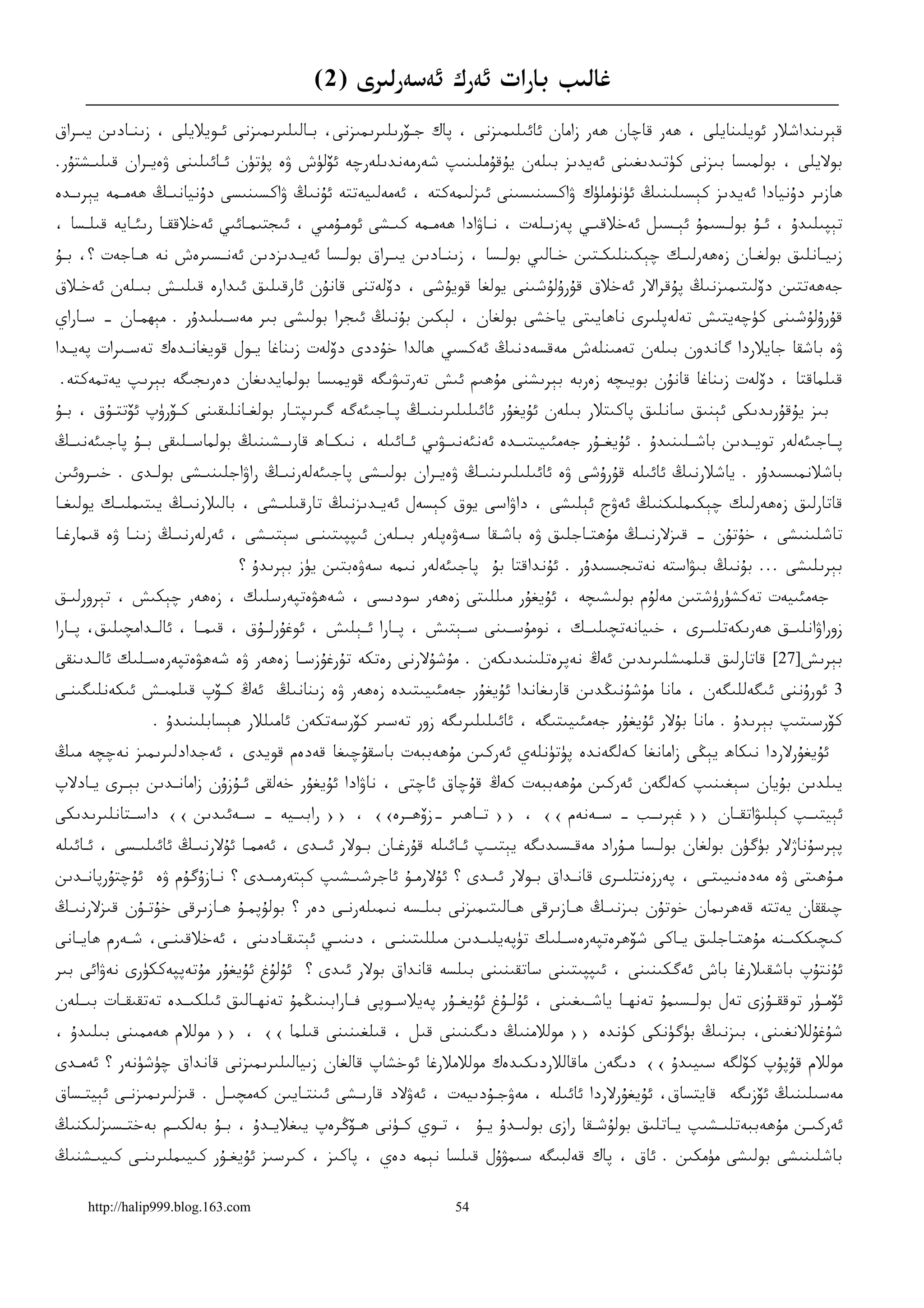 ‫ﻏﺎﻟﯩﺐ ﺑﺎﺭﺍﺕ ﺋﻪﺭﻙ ﺋﻪﺳﻪﺭﻟﯩﺮﻯ )2(‬
‫ﻗﯧﺮﯨﻨﺪﺍﺷﻼﺭ ﺋﻮﻳﻠﯩﻨﺎﻳﻠﻰ ، ﮬﻪﺭ ﻗﺎﭼﺎﻥ ﮬﻪﺭ ﺯﺍﻣﺎﻥ ﺋﺎﺋﯩﻠﯩﻤﯩﺰﻧﻰ ، ﭘﺎﻙ ﺟـﯚﺭﯨﻠﯩﺮﯨﻤﯩﺰﻧﻰ، ﺑـﺎﻟﯩﻠﯩﺮﯨﻤﯩﺰﻧﻰ ﺋـﻮﻳﻼﻳﻠﻰ ، ﺯﯨﻨـﺎﺩﯨﻦ ﻳﯩـﺮﺍﻕ‬
‫ﺑﻮﻻﻳﻠﻰ ، ﺑﻮﻟﻤﯩﺴﺎ ﺑﯩﺰﻧﻰ ﻛﯜﺗﯩﺪﯨﻐﯩﻨﻰ ﺋﻪﻳﺪﯨﺰ ﺑﯩﻠﻪﻥ ﻳﯘﻗﯘﻣﻠﯩﻨﯩﭗ ﺷﻪﺭﻣﻪﻧﺪﯨﻠﻪﺭﭼﻪ ﺋﯚﻟﯜﺵ ﯞﻩ ﭘﯜﺗﯜﻥ ﺋـﺎﺋﯩﻠﯩﻨﻰ ﯞﻩﻳـﺮﺍﻥ ﻗﯩﻠﯩـﺸﺘﯘﺭ.‬
‫ﮬﺎﺯﯨﺮ ﺩﯗﻧﻴﺎﺩﺍ ﺋﻪﻳﺪﯨﺰ ﻛﯧﺴﯩﻠﯩﻨﯩﯔ ﺋﯜﻧﯜﻣﻠﯜﻙ ﯞﺍﻛﺴﯩﻨﯩﺴﯩﻨﻰ ﺋﯩﺰﻟﯩﻤﻪﻛﺘﻪ ، ﺋﻪﻣﻪﻟﯩﻴﻪﺗﺘﻪ ﺋﯘﻧﯩﯔ ﯞﺍﻛﺴﯩﻨﯩﺴﻰ ﺩﯗﻧﻴﺎﻧﯩـﯔ ﮬﻪﻣـﻤﻪ ﻳﯧﺮﯨـﺪﻩ‬
‫ﺗﯧﭙﯩﻠﯩﺪﯗ ، ﺋـﯘ ﺑﻮﻟـﺴﯩﻤﯘ ﺋﯧـﺴﯩﻞ ﺋﻪﺧﻼﻗﯩـﻲ ﭘﻪﺯﯨـﻠﻪﺕ ، ﻧـﺎﯞﺍﺩﺍ ﮬﻪﻣـﻤﻪ ﻛﯩـﺸﻰ ﺋﻮﻣـﯘﻣﯩﻲ ، ﺋﯩﺠﺘﯩﻤـﺎﺋﯩﻲ ﺋﻪﺧﻼﻗﻘـﺎ ﺭﯨﺌـﺎﻳﻪ ﻗﯩﻠـﺴﺎ ،‬
‫ﺯﯨﻴـﺎﻧﻠﯩﻖ ﺑﻮﻟﻐـﺎﻥ ﺯﻩﮬﻪﺭﻟﯩـﻚ ﭼﯧﻜﯩﻨﻠﯩﻜـﺘﯩﻦ ﺧـﺎﻟﯩﻲ ﺑﻮﻟـﺴﺎ ، ﺯﯨﻨـﺎﺩﯨﻦ ﻳﯩـﺮﺍﻕ ﺑﻮﻟـﺴﺎ ﺋﻪﻳـﺪﯨﺰﺩﯨﻦ ﺋﻪﻧـﺴﯩﺮﻩﺵ ﻧﻪ ﮬـﺎﺟﻪﺕ ؟، ﺑـﯘ‬
 ‫ـ‬         ‫ـ‬          ‫ـ‬          ‫ـ‬      ‫ـ‬       ‫ـ‬       ‫ـ‬        ‫ـ‬        ‫ـ‬     ‫ـ‬          ‫ـ‬          ‫ـ‬          ‫ـ‬
‫ﺟﻪﮬﻪﺗﺘﯩﻦ ﺩﯙﻟﯩﺘﯩﻤﯩﺰﻧﯩﯔ ﭘﯘﻗﺮﺍﻻﺭ ﺋﻪﺧﻼﻕ ﻗﯘﺭﯗﻟﯘﺷﯩﻨﻰ ﻳﻮﻟﻐﺎ ﻗﻮﻳﯘﺷﻰ ، ﺩﯙﻟﻪﺗﻨﻰ ﻗﺎﻧﯘﻥ ﺋﺎﺭﻗﯩﻠﯩﻖ ﺋﯩﺪﺍﺭﻩ ﻗﯩﻠﯩـﺶ ﺑﯩـﻠﻪﻥ ﺋﻪﺧـﻼﻕ‬
‫ﻗﯘﺭﯗﻟﯘﺷﯩﻨﻰ ﻛﯜﭼﻪﻳﺘﯩﺶ ﺗﻪﻟﻪﭘﻠﯩﺮﻯ ﻧﺎﮬﺎﻳﯩﺘﻰ ﻳﺎﺧﺸﻰ ﺑﻮﻟﻐﺎﻥ ، ﻟﯧﻜﯩﻦ ﺑﯘﻧﯩﯔ ﺋﯩﺠﺮﺍ ﺑﻮﻟﯩﺸﻰ ﺑﯩﺮ ﻣﻪﺳـﯩﻠﯩﺪﯗﺭ . ﻣﯧﮫﻤـﺎﻥ - ﺳـﺎﺭﺍﻱ‬
‫ﯞﻩ ﺑﺎﺷﻘﺎ ﺟﺎﻳﻼﺭﺩﺍ ﮔﺎﻧﺪﻭﻥ ﺑﯩﻠﻪﻥ ﺗﻪﻣﯩﻨﻠﻪﺵ ﻣﻪﻗﺴﻪﺩﻧﯩﯔ ﺋﻪﻛﺴﯩﻲ ﮬﺎﻟﺪﺍ ﺧﯘﺩﺩﻯ ﺩﯙﻟﻪﺕ ﺯﯨﻨﺎﻏﺎ ﻳـﻮﻝ ﻗﻮﻳﻐﺎﻧـﺪﻩﻙ ﺗﻪﺳـﯩﺮﺍﺕ ﭘﻪﻳـﺪﺍ‬
‫ﻗﯩﻠﻤﺎﻗﺘﺎ ، ﺩﯙﻟﻪﺕ ﺯﯨﻨﺎﻏﺎ ﻗﺎﻧﯘﻥ ﺑﻮﻳﯩﭽﻪ ﺯﻩﺭﺑﻪ ﺑﯧﺮﯨﺸﻨﻰ ﻣﯘﮬﯩﻢ ﺋﯩﺶ ﺗﻪﺭﺗﯩﯟﯨﮕﻪ ﻗﻮﻳﻤﯩﺴﺎ ﺑﻮﻟﻤﺎﻳﺪﯨﻐﺎﻥ ﺩﻩﺭﯨﺠﯩﮕﻪ ﺑﯧﺮﯨﭗ ﻳﻪﺗﻤﻪﻛﺘﻪ.‬
‫ﺑﯩﺰ ﻳﯘﻗﯘﺭﯨﺪﯨﻜﻰ ﺋﯧﻨﯩﻖ ﺳﺎﻧﻠﯩﻖ ﭘﺎﻛﯩﺘﻼﺭ ﺑﯩﻠﻪﻥ ﺋﯘﻳﻐﯘﺭ ﺋﺎﺋﯩﻠﯩﻠﯩﺮﯨﻨﯩـﯔ ﭘـﺎﺟﯩﺌﻪﮔﻪ ﮔﯩﺮﯨﭙﺘـﺎﺭ ﺑﻮﻟﻐـﺎﻧﻠﯩﻘﯩﻨﻰ ﻛـﯚﺭﯛﭖ ﺋﯚﺗﺘـﯘﻕ ، ﺑـﯘ‬
‫ﭘــﺎﺟﯩﺌﻪﻟﻪﺭ ﺗﻮﻳــﺪﯨﻦ ﺑﺎﺷــﻠﯩﻨﯩﺪﯗ . ﺋﯘﻳﻐــﯘﺭ ﺟﻪﻣﺌﯩﻴﯩﺘﯩــﺪﻩ ﺋﻪﻧﺌﻪﻧﯩــﯟﯨﻲ ﺋــﺎﺋﯩﻠﻪ ، ﻧﯩﻜــﺎﮪ ﻗﺎﺭﯨــﺸﯩﻨﯩﯔ ﺑﻮﻟﻤﺎﺳــﻠﯩﻘﻰ ﺑــﯘ ﭘﺎﺟﯩﺌﻪﻧﯩــﯔ‬
‫ﺑﺎﺷﻼﻧﻤﯩﺴﯩﺪﯗﺭ . ﻳﺎﺷﻼﺭﻧﯩﯔ ﺋﺎﺋﯩﻠﻪ ﻗﯘﺭﯗﺷﻰ ﯞﻩ ﺋﺎﺋﯩﻠﯩﻠﯩﺮﯨﻨﯩـﯔ ﯞﻩﻳـﺮﺍﻥ ﺑﻮﻟﯩـﺸﻰ ﭘﺎﺟﯩﺌﻪﻟﻪﺭﻧﯩـﯔ ﺭﺍﯞﺍﺟﻠﯩﻨﯩـﺸﻰ ﺑﻮﻟـﺪﻯ . ﺧﯩـﺮﻭﺋﯩﻦ‬
‫ﻗﺎﺗﺎﺭﻟﯩﻖ ﺯﻩﮬﻪﺭﻟﯩﻚ ﭼﯧﻜﯩﻤﻠﯩﻜﻨﯩﯔ ﺋﻪﯞﺝ ﺋﯧﻠﯩﺸﻰ ، ﺩﺍﯞﺍﺳﻰ ﻳﻮﻕ ﻛﯧﺴﻪﻝ ﺋﻪﻳـﺪﯨﺰﻧﯩﯔ ﺗﺎﺭﻗﯩﻠﯩـﺸﻰ ، ﺑﺎﻟﯩﻼﺭﻧﯩـﯔ ﻳﯩﺘﯩﻤﻠﯩـﻚ ﻳﻮﻟﯩﻐـﺎ‬
‫ﺗﺎﺷﻠﯩﻨﯩﺸﻰ ، ﺧﯘﺗﯘﻥ – ﻗﯩﺰﻻﺭﻧﯩـﯔ ﻣﯘﮬﺘـﺎﺟﻠﯩﻖ ﯞﻩ ﺑﺎﺷـﻘﺎ ﺳـﻪﯞﻩﭘﻠﻪﺭ ﺑﯩـﻠﻪﻥ ﺋﯩﭙﭙﯩﺘﯩﻨـﻰ ﺳﯧﺘﯩـﺸﻰ ، ﺋﻪﺭﻟﻪﺭﻧﯩـﯔ ﺯﯨﻨـﺎ ﯞﻩ ﻗﯩﻤﺎﺭﻏـﺎ‬
                               ‫ﺑﯧﺮﯨﻠﯩﺸﻰ ... ﺑﯘﻧﯩﯔ ﺑﯩﯟﺍﺳﺘﻪ ﻧﻪﺗﯩﺠﯩﺴﯩﺪﯗﺭ . ﺋﯘﻧﺪﺍﻗﺘﺎ ﺑﯘ ﭘﺎﺟﯩﺌﻪﻟﻪﺭ ﻧﯩﻤﻪ ﺳﻪﯞﻩﺑﺘﯩﻦ ﻳﯜﺯ ﺑﯧﺮﯨﺪﯗ ؟‬
‫ﺟﻪﻣﺌﯩﻴﻪﺕ ﺗﻪﻛﺸﯜﺭﯛﺷﺘﯩﻦ ﻣﻪﻟﯘﻡ ﺑﻮﻟﯩﺸﯩﭽﻪ ، ﺋﯘﻳﻐﯘﺭ ﻣﯩﻠﻠﯩﺘﻰ ﺯﻩﮬﻪﺭ ﺳﻮﺩﯨﺴﻰ ، ﺷﻪﮬﯟﻩﺗﭙﻪﺭﺳﻠﯩﻚ ، ﺯﻩﮬﻪﺭ ﭼﯧﻜﯩﺶ ، ﺗﯧﺮﻭﺭﻟﯩـﻖ‬
‫ﺯﻭﺭﺍﯞﺍﻧﻠﯩــﻖ ﮬﻪﺭﯨﻜﻪﺗﻠﯩــﺮﻯ ، ﺧﯩﻴﺎﻧﻪﺗﭽﯩﻠﯩــﻚ ، ﻧﻮﻣﯘﺳــﯩﻨﻰ ﺳــﯧﺘﯩﺶ ، ﭘــﺎﺭﺍ ﺋــﯧﻠﯩﺶ ، ﺋﻮﻏﯘﺭﻟــﯘﻕ ، ﻗﯩﻤــﺎ ، ﺋﺎﻟــﺪﺍﻣﭽﯩﻠﯩﻖ، ﭘــﺎﺭﺍ‬
‫ﺑﯧﺮﯨﺶ]72[ ﻗﺎﺗﺎﺭﻟﯩﻖ ﻗﯩﻠﻤﯩﺸﻠﯩﺮﯨﺪﯨﻦ ﺋﻪﯓ ﻧﻪﭘﺮﻩﺗﻠﯩﻨﯩﺪﯨﻜﻪﻥ . ﻣﯘﺷﯘﻻﺭﻧﻰ ﺭﻩﺗﻜﻪ ﺗﯘﺭﻏﯘﺯﺳـﺎ ﺯﻩﮬﻪﺭ ﯞﻩ ﺷﻪﮬﯟﻩﺗﭙﻪﺭﻩﺳـﻠﯩﻚ ﺋﺎﻟـﺪﯨﻨﻘﻰ‬
‫3 ﺋﻮﺭﯗﻧﻨﻰ ﺋﯩﮕﻪﻟﻠﯩﮕﻪﻥ ، ﻣﺎﻧﺎ ﻣﯘﺷﯘﻧﯩﯖﺪﯨﻦ ﻗﺎﺭﯨﻐﺎﻧﺪﺍ ﺋﯘﻳﻐﯘﺭ ﺟﻪﻣﺌﯩﻴﯩﺘﯩﺪﻩ ﺯﻩﮬﻪﺭ ﯞﻩ ﺯﯨﻨﺎﻧﯩﯔ ﺋﻪﯓ ﻛـﯚﭖ ﻗﯩﻠﻤﯩـﺶ ﺋﯩﻜﻪﻧﻠﯩﮕﯩﻨـﻰ‬
                ‫ﻛﯚﺭﺳﯩﺘﯩﭗ ﺑﯧﺮﯨﺪﯗ . ﻣﺎﻧﺎ ﺑﯘﻻﺭ ﺋﯘﻳﻐﯘﺭ ﺟﻪﻣﺌﯩﻴﯩﺘﯩﮕﻪ ، ﺋﺎﺋﯩﻠﯩﻠﯩﺮﯨﮕﻪ ﺯﻭﺭ ﺗﻪﺳﯩﺮ ﻛﯚﺭﺳﻪﺗﻜﻪﻥ ﺋﺎﻣﯩﻠﻼﺭ ﮬﯧﺴﺎﺑﻠﯩﻨﯩﺪﯗ .‬
‫ﺋﯘﻳﻐﯘﺭﻻﺭﺩﺍ ﻧﯩﻜﺎﮪ ﻳﯧﯖﻰ ﺯﺍﻣﺎﻧﻐﺎ ﻛﻪﻟﮕﻪﻧﺪﻩ ﭘﯜﺗﯜﻧﻠﻪﻱ ﺋﻪﺭﻛﯩﻦ ﻣﯘﮬﻪﺑﺒﻪﺕ ﺑﺎﺳﻘﯘﭼﯩﻐﺎ ﻗﻪﺩﻩﻡ ﻗﻮﻳﺪﻯ ، ﺋﻪﺟﺪﺍﺩﻟﯩﺮﯨﻤﯩﺰ ﻧﻪﭼﭽﻪ ﻣﯩﯔ‬
‫ﻳﯩﻠﺪﯨﻦ ﺑﯘﻳﺎﻥ ﺳﯧﻐﯩﻨﯩﭗ ﻛﻪﻟﮕﻪﻥ ﺋﻪﺭﻛﯩﻦ ﻣﯘﮬﻪﺑﺒﻪﺕ ﻛﻪﯓ ﻗﯘﭼﺎﻕ ﺋﺎﭼﺘﻰ ، ﻧﺎﯞﺍﺩﺍ ﺋﯘﻳﻐﯘﺭ ﺧﻪﻟﻘﻰ ﺋـﯘﺯﯗﻥ ﺯﺍﻣﺎﻧـﺪﯨﻦ ﺑﯧـﺮﻯ ﻳـﺎﺩﻻﭖ‬
‫ﺋﯧﻴﺘﯩــﭗ ﻛﯧﻠﯩﯟﺍﺗﻘــﺎﻥ ›› ﻏﯧﺮﯨــﺐ – ﺳــﻪﻧﻪﻡ ‹‹ ، ›› ﺗــﺎﮬﯩﺮ –ﺯﯙﮬــﺮﻩ‹‹ ، ›› ﺭﺍﺑﯩــﻴﻪ – ﺳــﻪﺋﯩﺪﯨﻦ ‹‹ ﺩﺍﺳــﺘﺎﻧﻠﯩﺮﯨﺪﯨﻜﻰ‬
‫ﭘﯧﺮﺳﯘﻧﺎﮊﻻﺭ ﺑﯜﮔﯜﻥ ﺑﻮﻟﻐﺎﻥ ﺑﻮﻟـﺴﺎ ﻣـﯘﺭﺍﺩ ﻣﻪﻗـﺴﯩﺪﯨﮕﻪ ﻳﯧﺘﯩـﭗ ﺋـﺎﺋﯩﻠﻪ ﻗﯘﺭﻏـﺎﻥ ﺑـﻮﻻﺭ ﺋﯩـﺪﻯ ، ﺋﻪﻣﻤـﺎ ﺋﯘﻻﺭﻧﯩـﯔ ﺋﺎﺋﯩﻠﯩـﺴﻰ ، ﺋـﺎﺋﯩﻠﻪ‬
‫ﻣـﯘﮬﯩﺘﻰ ﯞﻩ ﻣﻪﺩﻩﻧﯩﻴﯩﺘـﻰ ، ﭘﻪﺭﺯﻩﻧﺘﻠﯩـﺮﻯ ﻗﺎﻧـﺪﺍﻕ ﺑـﻮﻻﺭ ﺋﯩـﺪﻯ ؟ ﺋﯘﻻﺭﻣـﯘ ﺋﺎﺟﺮﺷﯩـﺸﯩﭗ ﻛﯧﺘﻪﺭﻣﯩـﺪﻯ ؟ ﻧـﺎﺯﯗﮔﯘﻡ ﯞﻩ ﺋﯘﭼﺘﯘﺭﭘﺎﻧـﺪﯨﻦ‬
   ‫ـ‬                                      ‫ـ‬                                ‫ـ‬
‫ﭼﯩﻘﻘﺎﻥ ﻳﻪﺗﺘﻪ ﻗﻪﮬﺮﯨﻤﺎﻥ ﺧﻮﺗﯘﻥ ﺑﯩﺰﻧﯩـﯔ ﮬـﺎﺯﯨﺮﻗﻰ ﮬـﺎﻟﯩﺘﯩﻤﯩﺰﻧﻰ ﺑﯩﻠـﺴﻪ ﻧﯩﻤﯩﻠﻪﺭﻧـﻰ ﺩﻩﺭ ؟ ﺑﻮﻟﯘﭘﻤـﯘ ﮬـﺎﺯﯨﺮﻗﻰ ﺧﯘﺗـﯘﻥ ﻗﯩﺰﻻﺭﻧﯩـﯔ‬
‫ﻛﯩﭽﯩﻜﻜﯩ ـﻨﻪ ﻣﯘﮬﺘــﺎﺟﻠﯩﻖ ﻳ ـﺎﻛﻰ ﺷﯚﮬﺮﻩﺗﭙﻪﺭﻩﺳــﻠﯩﻚ ﺗﯜﭘﻪﻳﻠﯩــﺪﯨﻦ ﻣﯩﻠﻠﯩﺘﯩﻨ ـﻰ ، ﺩﯨﻨﯩــﻲ ﺋﯧﺘﯩﻘــﺎﺩﯨﻨﻰ ، ﺋﻪﺧﻼﻗﯩﻨ ـﻰ، ﺷــﻪﺭﻡ ﮬﺎﻳــﺎﻧﻰ‬
                  ‫ـ‬                                   ‫ـ‬                                           ‫ـ‬                 ‫ـ‬
‫ﺋﯘﻧﺘﯘﭖ ﺑﺎﺷﻘﯩﻼﺭﻏﺎ ﺑﺎﺵ ﺋﻪﮔﻜﯩﻨﯩﻨﻰ ، ﺋﯩﭙﭙﯩﺘﯩﻨﻰ ﺳﺎﺗﻘﯩﻨﯩﻨﻰ ﺑﯩﻠﺴﻪ ﻗﺎﻧﺪﺍﻕ ﺑﻮﻻﺭ ﺋﯩﺪﻯ ؟ ﺋﯘﻟﯘﻍ ﺋﯘﻳﻐﯘﺭ ﻣﯘﺗﻪﭘﭙﻪﻛﻜﯜﺭﻯ ﻧﻪﯞﺍﺋﻰ ﺑﯩﺮ‬
‫ﺋﯚﻣــﯜﺭ ﺗﻮﻗﻘــﯘﺯﻯ ﺗﻪﻝ ﺑﻮﻟــﺴﯩﻤﯘ ﺗﻪﻧﮫــﺎ ﻳﺎﺷــﯩﻐﯩﻨﻰ ، ﺋﯘﻟــﯘﻍ ﺋﯘﻳﻐــﯘﺭ ﭘﻪﻳﻼﺳــﻮﭘﻰ ﻓــﺎﺭﺍﺑﯩﻨﯩﯖﻤﯘ ﺗﻪﻧﮫــﺎﻟﯩﻖ ﺋﯩﻠﻜﯩــﺪﻩ ﺗﻪﺗﻘﯩﻘــﺎﺕ ﺑﯩــﻠﻪﻥ‬
‫ﺷﯘﻏﯘﻟﻼﻧﻐﯩﻨﻰ، ﺑﯩﺰﻧﯩﯔ ﺑﯜﮔﯜﻧﻜﻰ ﻛﯜﻧﺪﻩ ›› ﻣﻮﻟﻼﻣﻨﯩﯔ ﺩﯨﮕﯩﻨﯩﻨﻰ ﻗﯩﻞ ، ﻗﯩﻠﻐﯩﻨﯩﻨﻰ ﻗﯩﻠﻤﺎ ‹‹ ، ›› ﻣﻮﻟﻼﻡ ﮬﻪﻣﻤﯩﻨﻰ ﺑﯩﻠﯩﺪﯗ ،‬
‫ﻣﻮﻟﻼﻡ ﻗﯘﭘﯘﭖ ﻛﯚﻟﮕﻪ ﺳﯩﻴﯩﺪﯗ ‹‹ ﺩﯨﮕﻪﻥ ﻣﺎﻗﺎﻟﻼﺭﺩﯨﻜﯩﺪﻩﻙ ﻣﻮﻟﻼﻣﻼﺭﻏﺎ ﺋﻮﺧﺸﺎﭖ ﻗﺎﻟﻐﺎﻥ ﺯﯨﻴﺎﻟﯩﻠﯩﺮﯨﻤﯩﺰﻧﻰ ﻗﺎﻧﺪﺍﻕ ﭼﯜﺷﯜﻧﻪﺭ ؟ ﺋﻪﻣـﺪﻯ‬
‫ﻣﻪﺳﯩﻠﯩﻨﯩﯔ ﺋﯚﺯﯨﮕﻪ ﻗﺎﻳﺘﺴﺎﻕ، ﺋﯘﻳﻐﯘﺭﻻﺭﺩﺍ ﺋﺎﺋﯩﻠﻪ ، ﻣﻪﯞﺟـﯘﺩﯨﻴﻪﺕ ، ﺋﻪﯞﻻﺩ ﻗﺎﺭﯨـﺸﻰ ﺋﯩﻨﺘـﺎﻳﯩﻦ ﻛﻪﻣﭽﯩـﻞ . ﻗﯩﺰﻟﯩﺮﯨﻤﯩﺰﻧـﻰ ﺋﯧﻴﺘـﺴﺎﻕ‬
‫ﺋﻪﺭﻛﯩـﻦ ﻣﯘﮬﻪﺑﺒﻪﺗﻠﯩ ـﺸﯩﭗ ﻳ ـﺎﺗﻠﯩﻖ ﺑﻮﻟﯘﺷ ـﻘﺎ ﺭﺍﺯﻯ ﺑﻮﻟﯩ ـﺪﯗ ﻳ ـﯘ ، ﺗ ـﻮﻱ ﻛ ـﯜﻧﻰ ﮬ ـﯚﯕﺮﻩﭖ ﻳﯩﻐﻼﻳ ـﺪﯗ ، ﺑ ـﯘ ﺑﻪﻟﻜﯩ ـﻢ ﺑﻪﺧﺘ ـﺴﯩﺰﻟﯩﻜﻨﯩﯔ‬
         ‫ـ‬       ‫ـ‬        ‫ـ‬       ‫ـ‬            ‫ـ‬      ‫ـ‬     ‫ـ‬      ‫ـ‬     ‫ـ‬             ‫ـ‬            ‫ـ‬      ‫ـ‬             ‫ـ‬
‫ﺑﺎﺷﻠﯩﻨﯩﺸﻰ ﺑﻮﻟﯩﺸﻰ ﻣﯜﻣﻜﯩﻦ . ﺋﺎﻕ ، ﭘﺎﻙ ﻗﻪﻟﺒﯩﮕﻪ ﺳﯩﻤﯟﯗﻝ ﻗﯩﻠﺴﺎ ﻧﯧﻤﻪ ﺩﻩﻱ ، ﭘﺎﻛﯩﺰ ، ﻛﯩﺮﺳﯩﺰ ﺋﯘﻳﻐـﯘﺭ ﻛﯩﻴﯩﻤﻠﯩﺮﯨﻨـﻰ ﻛﯩﻴﯩـﺸﻨﯩﯔ‬

     ‫‪http://halip999.blog.163.com‬‬                                   ‫45‬
 