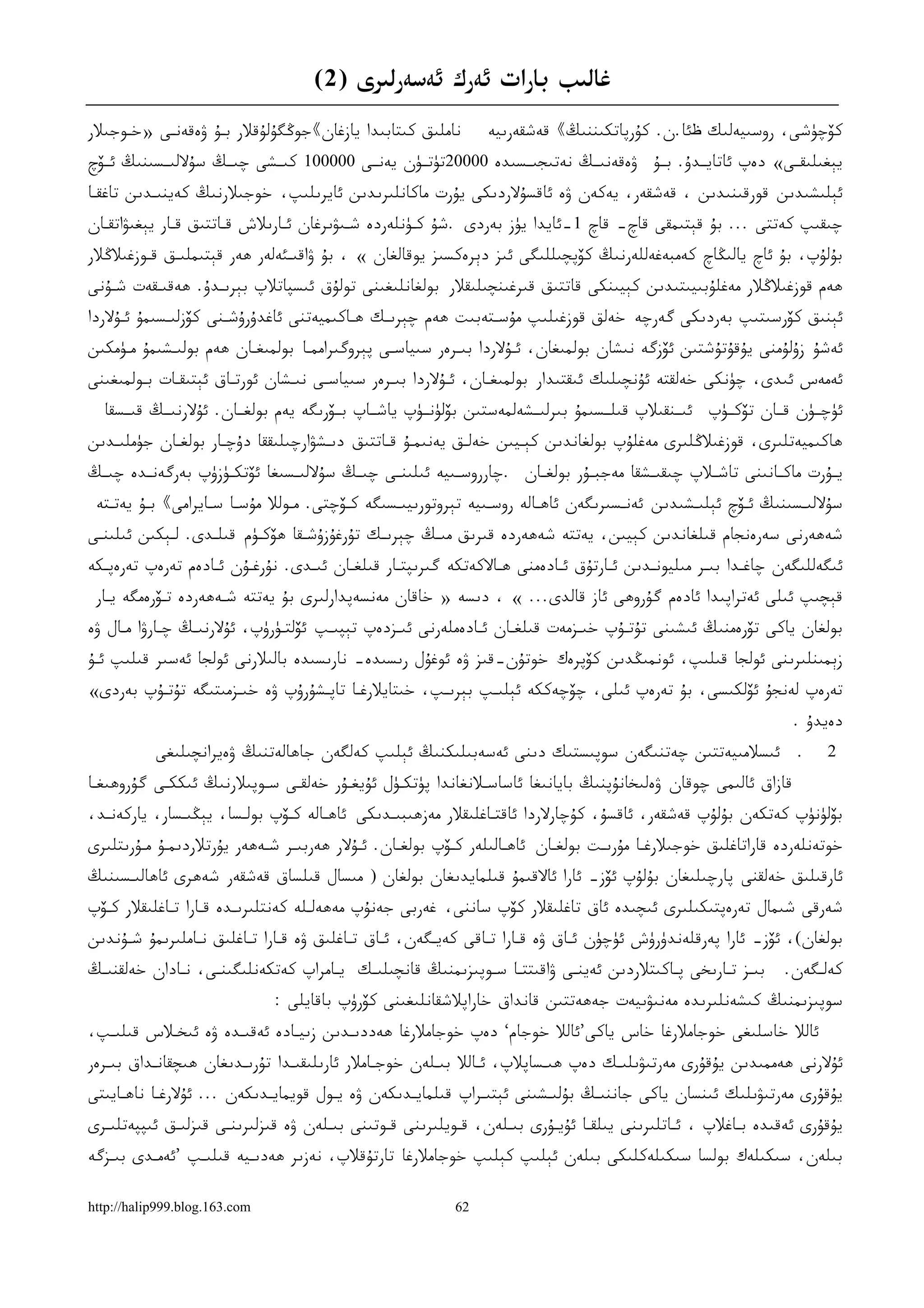 ‫ﻏﺎﻟﯩﺐ ﺑﺎﺭﺍﺕ ﺋﻪﺭﻙ ﺋﻪﺳﻪﺭﻟﯩﺮﻯ )2(‬
‫ﻧﺎﻣﻠﯩﻖ ﻛﯩﺘﺎﺑﯩﺪﺍ ﻳﺎﺯﻏﺎﻥ《ﺟﻮﯕﮕﯘﻟﯘﻗﻼﺭ ﺑـﯘ ﯞﻩﻗﻪﻧـﻰ »ﺧـﻮﺟﯩﻼﺭ‬          ‫ﻛﯚﭼﯜﺷﻰ، ﺭﻭﺳﯩﻴﻪﻟﯩﻚ ظﺋﺎ.ﻥ. ﻛﯘﺭﭘﺎﺗﻜﯩﻨﻨﯩﯔ《 ﻗﻪﺷﻘﻪﺭﯨﻴﻪ‬
‫ﻳﯧﻐﯩﻠﯩﻘــﻰ« ﺩﻩﭖ ﺋﺎﺗﺎﻳــﺪﯗ. ﺑــﯘ ﯞﻩﻗﻪﻧﯩــﯔ ﻧﻪﺗﯩﺠﯩــﺴﯩﺪﻩ 00002ﺗﯜﺗــﯜﻥ ﻳﻪﻧــﻰ 000001 ﻛﯩــﺸﻰ ﭼﯩــﯔ ﺳﯘﻻﻟﯩــﺴﯩﻨﯩﯔ ﺋــﯚﭺ‬
‫ﺋﯧﻠﯩﺸﯩﺪﯨﻦ ﻗﻮﺭﻗﯩﻨﯩﺪﯨﻦ ، ﻗﻪﺷﻘﻪﺭ، ﻳﻪﻛﻪﻥ ﯞﻩ ﺋﺎﻗﺴﯘﻻﺭﺩﯨﻜﻰ ﻳﯘﺭﺕ ﻣﺎﻛﺎﻧﻠﯩﺮﯨﺪﯨﻦ ﺋﺎﻳﺮﯨﻠﯩﭗ، ﺧﻮﺟﯩﻼﺭﻧﯩﯔ ﻛﻪﻳﻨﯩـﺪﯨﻦ ﺗﺎﻏﻘـﺎ‬
‫ﭼﯩﻘﯩﭗ ﻛﻪﺗﺘﻰ ... ﺑﯘ ﻗﯧﺘﯩﻤﻘﻰ ﻗﺎﭺ- ﻗﺎﭺ 1-ﺋﺎﻳﺪﺍ ﻳﯜﺯ ﺑﻪﺭﺩﻯ .ﺷﯘ ﻛـﯜﻧﻠﻪﺭﺩﻩ ﺷـﯩﯟﯨﺮﻏﺎﻥ ﺋـﺎﺭﯨﻼﺵ ﻗـﺎﺗﺘﯩﻖ ﻗـﺎﺭ ﻳﯧﻐﯩﯟﺍﺗﻘـﺎﻥ‬
‫ﺑﯘﻟﯘﭖ، ﺑﯘ ﺋﺎﭺ ﻳﺎﻟﯩﯖﺎﭺ ﻛﻪﻣﺒﻪﻏﻪﻟﻠﻪﺭﻧﯩﯔ ﻛﯚﭘﭽﯩﻠﻠﯩﮕﻰ ﺋﯩﺰ ﺩﯦﺮﻩﻛﺴﯩﺰ ﻳﻮﻗﺎﻟﻐﺎﻥ « ، ﺑﯘ ﯞﺍﻗﯩـﺌﻪﻟﻪﺭ ﮬﻪﺭ ﻗﯧﺘﯩﻤﻠﯩـﻖ ﻗـﻮﺯﻏﯩﻼﯕﻼﺭ‬
‫ﮬﻪﻡ ﻗﻮﺯﻏﯩﻼﯕﻼﺭ ﻣﻪﻏﻠﯘﺑﯩﻴﯩﺘﯩﺪﯨﻦ ﻛﯧﻴﯩﻨﻜﻰ ﻗﺎﺗﺘﯩﻖ ﻗﯩﺮﻏﯩﻨﭽﯩﻠﯩﻘﻼﺭ ﺑﻮﻟﻐﺎﻧﻠﯩﻐﯩﻨﻰ ﺗﻮﻟﯘﻕ ﺋﯩﺴﭙﺎﺗﻼﭖ ﺑﯧﺮﯨـﺪﯗ. ﮬﻪﻗﯩـﻘﻪﺕ ﺷـﯘﻧﻰ‬
‫ﺋﯧﻨﯩﻖ ﻛﯚﺭﺳﯩﺘﯩﭗ ﺑﻪﺭﺩﯨﻜﻰ ﮔﻪﺭﭼﻪ ﺧﻪﻟﻖ ﻗﻮﺯﻏﯩﻠﯩﭗ ﻣﯘﺳـﺘﻪﺑﯩﺖ ﮬﻪﻡ ﭼﯧﺮﯨـﻚ ﮬـﺎﻛﯩﻤﻴﻪﺗﻨﻰ ﺋﺎﻏﺪﯗﺭﯗﺷـﻨﻰ ﻛﯚﺯﻟﯩـﺴﯩﻤﯘ ﺋـﯘﻻﺭﺩﺍ‬
‫ﺋﻪﺷﯘ ﺯﯗﻟﯘﻣﻨﻰ ﻳﯘﻗﯘﺗﯘﺷﺘﯩﻦ ﺋﯚﺯﮔﻪ ﻧﯩﺸﺎﻥ ﺑﻮﻟﻤﯩﻐﺎﻥ، ﺋـﯘﻻﺭﺩﺍ ﺑﯩـﺮﻩﺭ ﺳﯩﻴﺎﺳـﻰ ﭘﯧﺮﻭﮔﯩﺮﺍﻣﻤـﺎ ﺑﻮﻟﻤﯩﻐـﺎﻥ ﮬﻪﻡ ﺑﻮﻟﯩـﺸﯩﻤﯘ ﻣـﯜﻣﻜﯩﻦ‬
‫ﺋﻪﻣﻪﺱ ﺋﯩﺪﻯ، ﭼﯜﻧﻜﻰ ﺧﻪﻟﻘﺘﻪ ﺋﯘﻧﭽﯩﻠﯩﻚ ﺋﯩﻘﺘﯩﺪﺍﺭ ﺑﻮﻟﻤﯩﻐـﺎﻥ، ﺋـﯘﻻﺭﺩﺍ ﺑﯩـﺮﻩﺭ ﺳﯩﻴﺎﺳـﻰ ﻧﯩـﺸﺎﻥ ﺋﻮﺭﺗـﺎﻕ ﺋﯧﺘﯩﻘـﺎﺕ ﺑـﻮﻟﻤﯩﻐﯩﻨﻰ‬
  ‫ﺋﯜﭼــﯜﻥ ﻗــﺎﻥ ﺗﯚﻛــﯜﭖ ﺋﯩــﻨﻘﯩﻼﭖ ﻗﯩﻠــﺴﯩﻤﯘ ﺑﯩﺮﻟﯩــﺸﻪﻟﻤﻪﺳﺘﯩﻦ ﺑﯚﻟﯜﻧــﯜﭖ ﻳﺎﺷــﺎﭖ ﺑــﯚﺭﯨﮕﻪ ﻳﻪﻡ ﺑﻮﻟﻐــﺎﻥ. ﺋﯘﻻﺭﻧﯩــﯔ ﻗﯩــﺴﻘﺎ‬
‫ﮬﺎﻛﯩﻤﻴﻪﺗﻠﯩﺮﻯ، ﻗﻮﺯﻏﯩﻼﯕﻠﯩﺮﻯ ﻣﻪﻏﻠﯘﭖ ﺑﻮﻟﻐﺎﻧﺪﯨﻦ ﻛﯧـﻴﯩﻦ ﺧﻪﻟـﻖ ﻳﻪﻧﯩﻤـﯘ ﻗـﺎﺗﺘﯩﻖ ﺩﯨـﺸﯟﺍﺭﭼﯩﻠﯩﻘﻘﺎ ﺩﯗﭼـﺎﺭ ﺑﻮﻟﻐـﺎﻥ ﺟﯜﻣﻠﯩـﺪﯨﻦ‬
‫ﻳــﯘﺭﺕ ﻣﺎﻛــﺎﻧﯩﻨﻰ ﺗﺎﺷــﻼﭖ ﭼﯩﻘﯩــﺸﻘﺎ ﻣﻪﺟﺒــﯘﺭ ﺑﻮﻟﻐــﺎﻥ .ﭼﺎﺭﺭﻭﺳــﯩﻴﻪ ﺋﯩﻠﯩﻨــﻰ ﭼﯩــﯔ ﺳﯘﻻﻟﯩــﺴﯩﻐﺎ ﺋﯚﺗﻜــﯜﺯﯛﭖ ﺑﻪﺭﮔﻪﻧــﺪﻩ ﭼﯩــﯔ‬
 ‫ﺳﯘﻻﻟﯩـﺴﯩﻨﯩﯔ ﺋـﯚﭺ ﺋﯧﻠﯩـﺸﯩﺪﯨﻦ ﺋﻪﻧـﺴﯩﺮﯨﮕﻪﻥ ﺋﺎﮬـﺎﻟﻪ ﺭﻭﺳـﯩﻴﻪ ﺗﯧﺮﻭﺗﻮﺭﯨﻴﯩـﺴﯩﮕﻪ ﻛـﯚﭼﺘﻰ. ﻣـﻮﻟﻼ ﻣﯘﺳـﺎ ﺳـﺎﻳﺮﺍﻣﻰ《 ﺑـﯘ ﻳﻪﺗـﺘﻪ‬
‫ﺷﻪﮬﻪﺭﻧﻰ ﺳﻪﺭﻩﻧﺠﺎﻡ ﻗﯩﻠﻐﺎﻧﺪﯨﻦ ﻛﯧﻴﯩﻦ، ﻳﻪﺗﺘﻪ ﺷﻪﮬﻪﺭﺩﻩ ﻗﯩﺮﯨﻖ ﻣﯩـﯔ ﭼﯧﺮﯨـﻚ ﺗﯘﺭﻏﯘﺯﯗﺷـﻘﺎ ﮬﯚﻛـﯜﻡ ﻗﯩﻠـﺪﻯ. ﻟـﯧﻜﯩﻦ ﺋﯩﻠﯩﻨـﻰ‬
‫ﺋﯩﮕﻪﻟﻠﯩﮕﻪﻥ ﭼﺎﻏـﺪﺍ ﺑﯩـﺮ ﻣﯩﻠﻴﻮﻧـﺪﯨﻦ ﺋـﺎﺭﺗﯘﻕ ﺋـﺎﺩﻩﻣﻨﻰ ﮬـﺎﻻﻛﻪﺗﻜﻪ ﮔﯩﺮﯨﭙﺘـﺎﺭ ﻗﯩﻠﻐـﺎﻥ ﺋﯩـﺪﻯ. ﻧﯘﺭﻏـﯘﻥ ﺋـﺎﺩﻩﻡ ﺗﻪﺭﻩﭖ ﺗﻪﺭﻩﭘـﻜﻪ‬
 ‫ﻗﯧﭽﯩﭗ ﺋﯩﻠﻰ ﺋﻪﺗﺮﺍﭘﯩﺪﺍ ﺋﺎﺩﻩﻡ ﮔﯘﺭﻭﮬﻰ ﺋﺎﺯ ﻗﺎﻟﺪﻯ... « ، ﺩﯨﺴﻪ » ﺧﺎﻗﺎﻥ ﻣﻪﻧﺴﻪﭘﺪﺍﺭﻟﯩﺮﻯ ﺑﯘ ﻳﻪﺗﺘﻪ ﺷـﻪﮬﻪﺭﺩﻩ ﺗـﯚﺭﻩﻣﮕﻪ ﻳـﺎﺭ‬
‫ﺑﻮﻟﻐﺎﻥ ﻳﺎﻛﻰ ﺗﯚﺭﻩﻣﻨﯩﯔ ﺋﯩﺸﯩﻨﻰ ﺗﯘﺗـﯘﭖ ﺧﯩـﺰﻣﻪﺕ ﻗﯩﻠﻐـﺎﻥ ﺋـﺎﺩﻩﻣﻠﻪﺭﻧﻰ ﺋﯩـﺰﺩﻩﭖ ﺗﯧﭙﯩـﭗ ﺋﯚﻟﺘـﯜﺭﯛﭖ، ﺋﯘﻻﺭﻧﯩـﯔ ﭼـﺎﺭﯞﺍ ﻣـﺎﻝ ﯞﻩ‬
‫ﺯﯦﻤﯩﻨﻠﯩﺮﯨﻨﻰ ﺋﻮﻟﺠﺎ ﻗﯩﻠﯩﭗ، ﺋﻮﻧﻤﯩﯖﺪﯨﻦ ﻛﯚﭘﺮﻩﻙ ﺧﻮﺗﯘﻥ-ﻗﯩﺰ ﯞﻩ ﺋﻮﻏﯘﻝ ﺭﯨﺴﯩﺪﻩ- ﻧﺎﺭﯨﺴﯩﺪﻩ ﺑﺎﻟﯩﻼﺭﻧﻰ ﺋﻮﻟﺠﺎ ﺋﻪﺳﯩﺮ ﻗﯩﻠﯩﭗ ﺋـﯘ‬
‫ﺗﻪﺭﻩﭖ ﻟﻪﻧﺠﯘ ﺋﯚﻟﻜﯩﺴﻰ، ﺑﯘ ﺗﻪﺭﻩﭖ ﺋﯩﻠﻰ، ﭼﯚﭼﻪﻛﻜﻪ ﺋﯧﻠﯩـﭗ ﺑﯧﺮﯨـﭗ، ﺧﯩﺘﺎﻳﻼﺭﻏـﺎ ﺗﺎﭘـﺸﯘﺭﯗﭖ ﯞﻩ ﺧﯩـﺰﻣﯩﺘﯩﮕﻪ ﺗﯘﺗـﯘﭖ ﺑﻪﺭﺩﻯ«‬
                                                                                                                 ‫ﺩﻩﻳﺪﯗ .‬
           ‫ﺋﯩﺴﻼﻣﯩﻴﻪﺗﺘﯩﻦ ﭼﻪﺗﻨﯩﮕﻪﻥ ﺳﻮﭘﯩﺴﺘﯩﻚ ﺩﯨﻨﻰ ﺋﻪﺳﻪﺑﯩﻠﯩﻜﻨﯩﯔ ﺋﯧﻠﯩﭗ ﻛﻪﻟﮕﻪﻥ ﺟﺎﮬﺎﻟﻪﺗﻨﯩﯔ ﯞﻩﻳﺮﺍﻧﭽﯩﻠﯩﻐﻰ‬                 ‫.‬    ‫2‬
‫ﻗﺎﺯﺍﻕ ﺋﺎﻟﯩﻤﻰ ﭼﻮﻗﺎﻥ ﯞﻩﻟﯩﺨﺎﻧﯘﭘﻨﯩﯔ ﺑﺎﻳﺎﻧﯩﻐﺎ ﺋﺎﺳﺎﺳـﻼﻧﻐﺎﻧﺪﺍ ﭘﯜﺗﻜـﯜﻝ ﺋﯘﻳﻐـﯘﺭ ﺧﻪﻟﻘـﻰ ﺳـﻮﭘﯩﻼﺭﻧﯩﯔ ﺋﯩﻜﻜـﻰ ﮔﯘﺭﻭﮬﯩﻐـﺎ‬
‫ﺑﯚﻟﯜﻧﯜﭖ ﻛﻪﺗﻜﻪﻥ ﺑﯘﻟﯘﭖ ﻗﻪﺷﻘﻪﺭ، ﺋﺎﻗﺴﯘ، ﻛﯘﭼﺎﺭﻻﺭﺩﺍ ﺋﺎﻗﺘـﺎﻏﻠﯩﻘﻼﺭ ﻣﻪﺯﮬﯩﺒﯩـﺪﯨﻜﻰ ﺋﺎﮬـﺎﻟﻪ ﻛـﯚﭖ ﺑﻮﻟـﺴﺎ، ﻳﯧﯖﯩـﺴﺎﺭ، ﻳﺎﺭﻛﻪﻧـﺪ،‬
‫ﺧﻮﺗﻪﻧﻠﻪﺭﺩﻩ ﻗﺎﺭﺍﺗﺎﻏﻠﯩﻖ ﺧﻮﺟﯩﻼﺭﻏـﺎ ﻣﯘﺭﯨـﺖ ﺑﻮﻟﻐـﺎﻥ ﺋﺎﮬـﺎﻟﯩﻠﻪﺭ ﻛـﯚﭖ ﺑﻮﻟﻐـﺎﻥ. ﺋـﯘﻻﺭ ﮬﻪﺭﺑﯩـﺮ ﺷـﻪﮬﻪﺭ ﻳﯘﺭﺗﻼﺭﺩﯨﻤـﯘ ﻣـﯘﺭﯨﺘﻠﯩﺮﻯ‬
‫ﺋﺎﺭﻗﯩﻠﯩﻖ ﺧﻪﻟﻘﻨﻰ ﭘﺎﺭﭼﯩﻠﯩﻐﺎﻥ ﺑﯘﻟﯘﭖ ﺋﯚﺯ- ﺋﺎﺭﺍ ﺋﺎﻻﻗﯩﻤﯘ ﻗﯩﻠﻤﺎﻳﺪﯨﻐﺎﻥ ﺑﻮﻟﻐﺎﻥ ) ﻣﯩﺴﺎﻝ ﻗﯩﻠﺴﺎﻕ ﻗﻪﺷﻘﻪﺭ ﺷﻪﮬﺮﻯ ﺋﺎﮬﺎﻟﯩـﺴﯩﻨﯩﯔ‬
‫ﺷﻪﺭﻗﻰ ﺷﯩﻤﺎﻝ ﺗﻪﺭﻩﭘﺘﯩﻜﯩﻠﯩﺮﻯ ﺋﯩﭽﯩﺪﻩ ﺋﺎﻕ ﺗﺎﻏﻠﯩﻘﻼﺭ ﻛﯚﭖ ﺳﺎﻧﻨﻰ، ﻏﻪﺭﺑﻰ ﺟﻪﻧﯘﭖ ﻣﻪﮬﻪﻟـﻠﻪ ﻛﻪﻧﺘﻠﯩﺮﯨـﺪﻩ ﻗـﺎﺭﺍ ﺗـﺎﻏﻠﯩﻘﻼﺭ ﻛـﯚﭖ‬
‫ﺑﻮﻟﻐﺎﻥ(، ﺋﯚﺯ- ﺋﺎﺭﺍ ﭘﻪﺭﻗﻠﻪﻧﺪﯛﺭﯛﺵ ﺋﯜﭼﯜﻥ ﺋـﺎﻕ ﯞﻩ ﻗـﺎﺭﺍ ﺗـﺎﻗﻰ ﻛﻪﻳـﮕﻪﻥ، ﺋـﺎﻕ ﺗـﺎﻏﻠﯩﻖ ﯞﻩ ﻗـﺎﺭﺍ ﺗـﺎﻏﻠﯩﻖ ﻧـﺎﻣﻠﯩﺮﯨﻤﯘ ﺷـﯘﻧﺪﯨﻦ‬
‫ﺑﯩـﺰ ﺗـﺎﺭﯨﺨﻰ ﭘـﺎﻛﯩﺘﻼﺭﺩﯨﻦ ﺋﻪﻳﻨـﻰ ﯞﺍﻗﯩﺘﺘـﺎ ﺳـﻮﭘﯩﺰﯨﻤﻨﯩﯔ ﻗﺎﻧﭽﯩﻠﯩـﻚ ﻳـﺎﻣﺮﺍﭖ ﻛﻪﺗﻜﻪﻧﻠﯩﮕﯩﻨـﻰ، ﻧـﺎﺩﺍﻥ ﺧﻪﻟﻘﻨﯩـﯔ‬          ‫ﻛﻪﻟـﮕﻪﻥ.‬
                               ‫ﺳﻮﭘﯩﺰﯨﻤﻨﯩﯔ ﻛﯩﺸﻪﻧﻠﯩﺮﯨﺪﻩ ﻣﻪﻧﯩﯟﯨﻴﻪﺕ ﺟﻪﮬﻪﺗﺘﯩﻦ ﻗﺎﻧﺪﺍﻕ ﺧﺎﺭﺍﭘﻼﺷﻘﺎﻧﻠﯩﻐﯩﻨﻰ ﻛﯚﺭﯛﭖ ﺑﺎﻗﺎﻳﻠﻰ :‬
‫·¡ﺋﺎﻟﻼ ﺧﺎﺳﻠﯩﻐﻰ ﺧﻮﺟﺎﻣﻼﺭﻏﺎ ﺧﺎﺱ ﻳﺎﻛﻰ’ﺋﺎﻟﻼ ﺧﻮﺟﺎﻡ‘ ﺩﻩﭖ ﺧﻮﺟﺎﻣﻼﺭﻏﺎ ﮬﻪﺩﺩﯨـﺪﯨﻦ ﺯﯨﻴـﺎﺩﻩ ﺋﻪﻗﯩـﺪﻩ ﯞﻩ ﺋﯩﺨـﻼﺱ ﻗﯩﻠﯩـﭗ،‬
‫ﺋﯘﻻﺭﻧﻰ ﮬﻪﻣﻤﯩﺪﯨﻦ ﻳﯘﻗﯘﺭﻯ ﻣﻪﺭﺗﯩﯟﯨﻠﯩـﻚ ﺩﻩﭖ ﮬﯩـﺴﺎﭘﻼﭖ، ﺋـﺎﻟﻼ ﺑﯩـﻠﻪﻥ ﺧﻮﺟـﺎﻣﻼﺭ ﺋﺎﺭﯨﻠﯩﻘﯩـﺪﺍ ﺗﯘﺭﯨـﺪﯨﻐﺎﻥ ﮬﯩﭽﻘﺎﻧـﺪﺍﻕ ﺑﯩـﺮﻩﺭ‬
‫ﻳﯘﻗﯘﺭﻯ ﻣﻪﺭﺗﯩﯟﯨﻠﯩﻚ ﺋﯩﻨﺴﺎﻥ ﻳﺎﻛﻰ ﺟﺎﻧﻨﯩـﯔ ﺑﯘﻟﯩـﺸﯩﻨﻰ ﺋﯧﺘﯩـﺮﺍﭖ ﻗﯩﻠﻤﺎﻳـﺪﯨﻜﻪﻥ ﯞﻩ ﻳـﻮﻝ ﻗﻮﻳﻤﺎﻳـﺪﯨﻜﻪﻥ ... ﺋﯘﻻﺭﻏـﺎ ﻧﺎﮬـﺎﻳﯩﺘﻰ‬
‫ﻳﯘﻗﯘﺭﻯ ﺋﻪﻗﯩﺪﻩ ﺑـﺎﻏﻼﭖ ، ﺋـﺎﺗﻠﯩﺮﯨﻨﻰ ﻳﯩﻠﻘـﺎ ﺋﯘﻳـﯘﺭﻯ ﺑﯩـﻠﻪﻥ، ﻗـﻮﻳﻠﯩﺮﯨﻨﻰ ﻗـﻮﺗﯩﻨﻰ ﺑﯩـﻠﻪﻥ ﯞﻩ ﻗﯩﺰﻟﯩﺮﯨﻨـﻰ ﻗﯩﺰﻟﯩـﻖ ﺋﯩﭙﭙﻪﺗﻠﯩـﺮﻯ‬
‫ﺑﯩﻠﻪﻥ، ﺳﯩﻜﯩﻠﻪﻙ ﺑﻮﻟﺴﺎ ﺳﯩﻜﯩﻠﻪﻛﻠﯩﻜﻰ ﺑﯩﻠﻪﻥ ﺋﯧﻠﯩﭗ ﻛﯧﻠﯩﭗ ﺧﻮﺟﺎﻣﻼﺭﻏﺎ ﺗﺎﺭﺗﯘﻗﻼﭖ، ﻧﻪﺯﯨﺮ ﮬﻪﺩﯨـﻴﻪ ﻗﯩﻠﯩـﭗ ’ﺋﻪﻣـﺪﻯ ﺑﯩـﺰﮔﻪ‬

‫‪http://halip999.blog.163.com‬‬                              ‫26‬
 