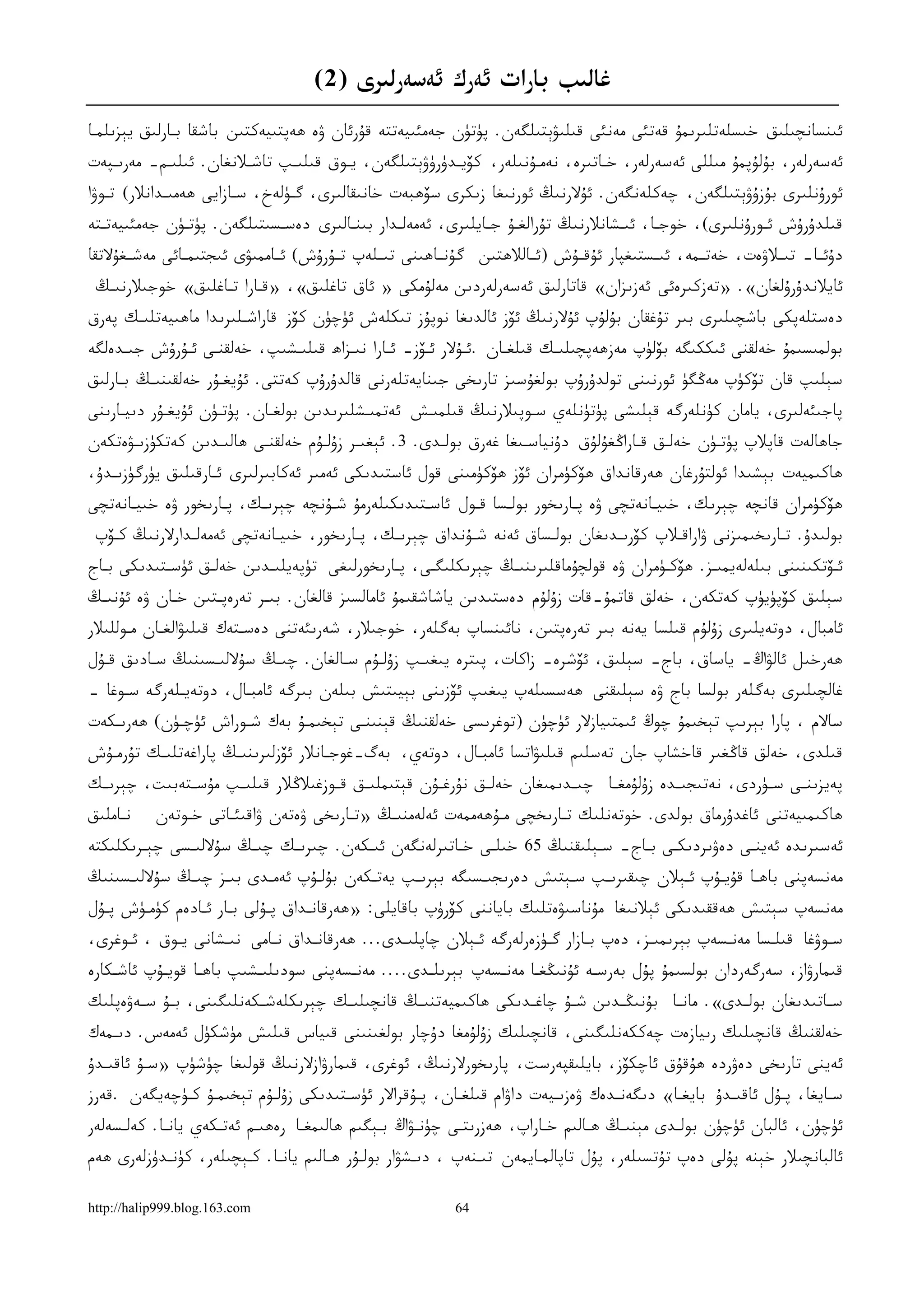 ‫ﻏﺎﻟﯩﺐ ﺑﺎﺭﺍﺕ ﺋﻪﺭﻙ ﺋﻪﺳﻪﺭﻟﯩﺮﻯ )2(‬
‫ﺋﯩﻨﺴﺎﻧﭽﯩﻠﯩﻖ ﺧﯩﺴﻠﻪﺗﻠﯩﺮﯨﻤﯘ ﻗﻪﺗﺌﻰ ﻣﻪﻧﺌﻰ ﻗﯩﻠﯩﯟﯦﺘﯩﻠﮕﻪﻥ. ﭘﯜﺗﯜﻥ ﺟﻪﻣﺌﯩﻴﻪﺗﺘﻪ ﻗﯘﺭﺋﺎﻥ ﯞﻩ ﮬﻪﭘﺘﯩﻴﻪﻛﺘﯩﻦ ﺑﺎﺷﻘﺎ ﺑـﺎﺭﻟﯩﻖ ﻳﯧﺰﯨﻠﻤـﺎ‬
‫ﺋﻪﺳﻪﺭﻟﻪﺭ، ﺑﯘﻟﯘﭘﻤﯘ ﻣﯩﻠﻠﻰ ﺋﻪﺳﻪﺭﻟﻪﺭ، ﺧـﺎﺗﯩﺮﻩ، ﻧﻪﻣـﯘﻧﯩﻠﻪﺭ، ﻛﯚﻳـﺪﯛﺭﯛﯞﯦﺘﯩﻠﮕﻪﻥ، ﻳـﻮﻕ ﻗﯩﻠﯩـﭗ ﺗﺎﺷـﻼﻧﻐﺎﻥ. ﺋﯩﻠﯩـﻢ- ﻣﻪﺭﯨـﭙﻪﺕ‬
‫ﺋﻮﺭﯗﻧﻠﯩﺮﻯ ﺑﯘﺯﯗﯞﯦﺘﯩﻠﮕﻪﻥ، ﭼﻪﻛﻠﻪﻧﮕﻪﻥ. ﺋﯘﻻﺭﻧﯩﯔ ﺋﻮﺭﻧﯩﻐﺎ ﺯﯨﻜﺮﻯ ﺳﯚﮬﺒﻪﺕ ﺧﺎﻧﯩﻘﺎﻟﯩﺮﻯ، ﮔـﯜﻟﻪﺥ، ﺳـﺎﺯﺍﻳﻰ ﮬﻪﻣﯩـﺪﺍﻧﻼﺭ( ﺗـﻮﯞﺍ‬
‫ﻗﯩﻠﺪﯗﺭﯗﺵ ﺋـﻮﺭﯗﻧﻠﯩﺮﻯ(، ﺧﻮﺟـﺎ، ﺋﯩـﺸﺎﻧﻼﺭﻧﯩﯔ ﺗﯘﺭﺍﻟﻐـﯘ ﺟـﺎﻳﻠﯩﺮﻯ، ﺋﻪﻣﻪﻟـﺪﺍﺭ ﺑﯩﻨـﺎﻟﯩﺮﻯ ﺩﻩﺳـﺴﯩﺘﯩﻠﮕﻪﻥ. ﭘﯜﺗـﯜﻥ ﺟﻪﻣﺌﯩﻴﻪﺗـﺘﻪ‬
‫ﺩﯗﺋــﺎ- ﺗﯩــﻼﯞﻩﺕ، ﺧﻪﺗــﻤﻪ، ﺋﯩــﺴﺘﯩﻐﭙﺎﺭ ﺋﯘﻗــﯘﺵ )ﺋــﺎﻟﻼﮬﺘﯩﻦ ﮔﯘﻧــﺎﮬﯩﻨﻰ ﺗﯩــﻠﻪﭖ ﺗــﯘﺭﯗﺵ( ﺋــﺎﻣﻤﯩﯟﻯ ﺋﯩﺠﺘﯩﻤــﺎﺋﻰ ﻣﻪﺷــﻐﯘﻻﺗﻘﺎ‬
 ‫ﺋﺎﻳﻼﻧﺪﯗﺭﯗﻟﻐﺎﻥ«. »ﺗﻪﺯﻛﯩﺮﻩﺋﻰ ﺋﻪﺯﯨﺰﺍﻥ« ﻗﺎﺗﺎﺭﻟﯩﻖ ﺋﻪﺳﻪﺭﻟﻪﺭﺩﯨﻦ ﻣﻪﻟﯘﻣﻜﻰ » ﺋﺎﻕ ﺗﺎﻏﻠﯩﻖ«، »ﻗـﺎﺭﺍ ﺗـﺎﻏﻠﯩﻖ« ﺧﻮﺟﯩﻼﺭﻧﯩـﯔ‬
‫ﺩﻩﺳﺘﻠﻪﭘﻜﻰ ﺑﺎﺷﭽﯩﻠﯩﺮﻯ ﺑﯩﺮ ﺗﯘﻏﻘﺎﻥ ﺑﯘﻟﯘﭖ ﺋﯘﻻﺭﻧﯩﯔ ﺋﯚﺯ ﺋﺎﻟﺪﯨﻐﺎ ﻧﻮﭘﯘﺯ ﺗﯩﻜﻠﻪﺵ ﺋﯜﭼﯜﻥ ﻛﯚﺯ ﻗﺎﺭﺍﺷـﻠﯩﺮﯨﺪﺍ ﻣﺎﮬﯩﻴﻪﺗﻠﯩـﻚ ﭘﻪﺭﻕ‬
‫ﺑﻮﻟﻤﯩﺴﯩﻤﯘ ﺧﻪﻟﻘﻨﻰ ﺋﯩﻜﻜﯩﮕﻪ ﺑﯚﻟﯜﭖ ﻣﻪﺯﮬﻪﭘﭽﯩﻠﯩـﻚ ﻗﯩﻠﻐـﺎﻥ .ﺋـﯘﻻﺭ ﺋـﯚﺯ- ﺋـﺎﺭﺍ ﻧﯩـﺰﺍﮪ ﻗﯩﻠﯩـﺸﯩﭗ، ﺧﻪﻟﻘﻨـﻰ ﺋـﯘﺭﯗﺵ ﺟﯩـﺪﻩﻟﮕﻪ‬
‫ﺳﯧﻠﯩﭗ ﻗﺎﻥ ﺗﯚﻛﯜﭖ ﻣﻪﯕﮕﯜ ﺋﻮﺭﻧﯩﻨﻰ ﺗﻮﻟﺪﯗﺭﯗﭖ ﺑﻮﻟﻐﯘﺳﯩﺰ ﺗﺎﺭﯨﺨﻰ ﺟﯩﻨﺎﻳﻪﺗﻠﻪﺭﻧﻰ ﻗﺎﻟﺪﯗﺭﯗﭖ ﻛﻪﺗﺘﻰ. ﺋﯘﻳﻐـﯘﺭ ﺧﻪﻟﻘﯩﻨﯩـﯔ ﺑـﺎﺭﻟﯩﻖ‬
‫ﭘﺎﺟﯩﺌﻪﻟﯩﺮﻯ، ﻳﺎﻣﺎﻥ ﻛﯜﻧﻠﻪﺭﮔﻪ ﻗﯧﻠﯩﺸﻰ ﭘﯜﺗﯜﻧﻠﻪﻱ ﺳـﻮﭘﯩﻼﺭﻧﯩﯔ ﻗﯩﻠﻤﯩـﺶ ﺋﻪﺗﻤﯩـﺸﻠﯩﺮﯨﺪﯨﻦ ﺑﻮﻟﻐـﺎﻥ. ﭘﯜﺗـﯜﻥ ﺋﯘﻳﻐـﯘﺭ ﺩﯨﻴـﺎﺭﯨﻨﻰ‬
‫ﺟﺎﮬﺎﻟﻪﺕ ﻗﺎﭘﻼﭖ ﭘﯜﺗـﯜﻥ ﺧﻪﻟـﻖ ﻗـﺎﺭﺍﯕﻐﯘﻟﯘﻕ ﺩﯗﻧﻴﺎﺳـﯩﻐﺎ ﻏﻪﺭﻕ ﺑﻮﻟـﺪﻯ. 3. ﺋﯧﻐﯩـﺮ ﺯﯗﻟـﯘﻡ ﺧﻪﻟﻘﻨـﻰ ﮬﺎﻟﯩـﺪﯨﻦ ﻛﻪﺗﻜﯜﺯﯨـﯟﻩﺗﻜﻪﻥ‬
‫ﮬﺎﻛﯩﻤﻴﻪﺕ ﺑﯧﺸﯩﺪﺍ ﺋﻮﻟﺘﯘﺭﻏﺎﻥ ﮬﻪﺭﻗﺎﻧﺪﺍﻕ ﮬﯚﻛﯜﻣﺮﺍﻥ ﺋﯚﺯ ﮬﯚﻛﯜﻣﯩﻨﻰ ﻗﻮﻝ ﺋﺎﺳﺘﯩﺪﯨﻜﻰ ﺋﻪﻣﯩﺮ ﺋﻪﻛﺎﺑﯩﺮﻟﯩﺮﻯ ﺋـﺎﺭﻗﯩﻠﯩﻖ ﻳﯜﺭﮔﯜﺯﯨـﺪﯗ،‬
‫ﮬﯚﻛﯜﻣﺮﺍﻥ ﻗﺎﻧﭽﻪ ﭼﯧﺮﯨﻚ، ﺧﯩﻴـﺎﻧﻪﺗﭽﻰ ﯞﻩ ﭘـﺎﺭﯨﺨﻮﺭ ﺑﻮﻟـﺴﺎ ﻗـﻮﻝ ﺋﺎﺳـﺘﯩﺪﯨﻜﯩﻠﻪﺭﻣﯘ ﺷـﯘﻧﭽﻪ ﭼﯧﺮﯨـﻚ، ﭘـﺎﺭﯨﺨﻮﺭ ﯞﻩ ﺧﯩﻴـﺎﻧﻪﺗﭽﻰ‬
 ‫ﺑﻮﻟﯩﺪﯗ. ﺗـﺎﺭﯨﺨﯩﻤﯩﺰﻧﻰ ﯞﺍﺭﺍﻗـﻼﭖ ﻛﯚﺭﯨـﺪﯨﻐﺎﻥ ﺑﻮﻟـﺴﺎﻕ ﺋﻪﻧﻪ ﺷـﯘﻧﺪﺍﻕ ﭼﯧﺮﯨـﻚ، ﭘـﺎﺭﯨﺨﻮﺭ، ﺧﯩﻴـﺎﻧﻪﺗﭽﻰ ﺋﻪﻣﻪﻟـﺪﺍﺭﻻﺭﻧﯩﯔ ﻛـﯚﭖ‬
‫ﺋـﯚﺗﻜﯩﻨﯩﻨﻰ ﺑﯩﻠﻪﻟﻪﻳﻤﯩـﺰ. ﮬﯚﻛـﯜﻣﺮﺍﻥ ﯞﻩ ﻗﻮﻟﭽﯘﻣﺎﻗﻠﯩﺮﯨﻨﯩـﯔ ﭼﯧﺮﯨﻜﻠﯩﮕـﻰ، ﭘـﺎﺭﯨﺨﻮﺭﻟﯩﻐﻰ ﺗﯜﭘﻪﻳﻠﯩـﺪﯨﻦ ﺧﻪﻟـﻖ ﺋﯜﺳـﺘﯩﺪﯨﻜﻰ ﺑـﺎﺝ‬
‫ﺳﯧﻠﯩﻖ ﻛﯚﭘﯜﻳﯜﭖ ﻛﻪﺗﻜﻪﻥ، ﺧﻪﻟﻖ ﻗﺎﺗﻤﯘ-ﻗﺎﺕ ﺯﯗﻟﯘﻡ ﺩﻩﺳﺘﯩﺪﯨﻦ ﻳﺎﺷﺎﺷﻘﯩﻤﯘ ﺋﺎﻣﺎﻟﺴﯩﺰ ﻗﺎﻟﻐﺎﻥ. ﺑﯩـﺮ ﺗﻪﺭﻩﭘـﺘﯩﻦ ﺧـﺎﻥ ﯞﻩ ﺋﯘﻧﯩـﯔ‬
‫ﺋﺎﻣﺒﺎﻝ، ﺩﻭﺗﻪﻳﻠﯩﺮﻯ ﺯﯗﻟﯘﻡ ﻗﯩﻠﺴﺎ ﻳﻪﻧﻪ ﺑﯩﺮ ﺗﻪﺭﻩﭘﺘﯩﻦ، ﻧﺎﺋﯩﻨﺴﺎﭖ ﺑﻪﮔﻠﻪﺭ، ﺧﻮﺟﯩﻼﺭ، ﺷﻪﺭﯨﺌﻪﺗﻨﻰ ﺩﻩﺳـﺘﻪﻙ ﻗﯩﻠﯩﯟﺍﻟﻐـﺎﻥ ﻣـﻮﻟﻠﯩﻼﺭ‬
‫ﮬﻪﺭﺧﯩﻞ ﺋﺎﻟﯟﺍﯓ- ﻳﺎﺳﺎﻕ، ﺑﺎﺝ- ﺳﯧﻠﯩﻖ، ﺋﯚﺷﺮﻩ- ﺯﺍﻛﺎﺕ، ﭘﯩﺘﺮﻩ ﻳﯩﻐﯩـﭗ ﺯﯗﻟـﯘﻡ ﺳـﺎﻟﻐﺎﻥ. ﭼﯩـﯔ ﺳﯘﻻﻟﯩـﺴﯩﻨﯩﯔ ﺳـﺎﺩﯨﻖ ﻗـﯘﻝ‬
‫ﻏﺎﻟﭽﯩﻠﯩﺮﻯ ﺑﻪﮔﻠﻪﺭ ﺑﻮﻟﺴﺎ ﺑﺎﺝ ﯞﻩ ﺳﯧﻠﯩﻘﻨﻰ ﮬﻪﺳﺴﯩﻠﻪﭖ ﻳﯩﻐﯩﭗ ﺋﯚﺯﯨﻨﻰ ﺑﯧﻴﯩﺘﯩﺶ ﺑﯩﻠﻪﻥ ﺑﯩﺮﮔﻪ ﺋﺎﻣﺒـﺎﻝ، ﺩﻭﺗﻪﻳـﻠﻪﺭﮔﻪ ﺳـﻮﻏﺎ –‬
‫ﺳﺎﻻﻡ ، ﭘﺎﺭﺍ ﺑﯧﺮﯨﭗ ﺗﯧﺨﯩﻤﯘ ﭼﻮﯓ ﺋﯩﻤﺘﯩﻴﺎﺯﻻﺭ ﺋﯜﭼﯜﻥ )ﺗﻮﻏﺮﯨﺴﻰ ﺧﻪﻟﻘﻨﯩﯔ ﻗﯧﻨﯩﻨـﻰ ﺗﯧﺨﯩﻤـﯘ ﺑﻪﻙ ﺷـﻮﺭﺍﺵ ﺋﯜﭼـﯜﻥ( ﮬﻪﺭﯨـﻜﻪﺕ‬
‫ﻗﯩﻠﺪﻯ، ﺧﻪﻟﻖ ﻗﺎﯕﻐﯩﺮ ﻗﺎﺧﺸﺎﭖ ﺟﺎﻥ ﺗﻪﺳﻠﯩﻢ ﻗﯩﻠﯩﯟﺍﺗﺴﺎ ﺋﺎﻣﺒـﺎﻝ، ﺩﻭﺗﻪﻱ، ﺑﻪﮒ-ﻏﻮﺟـﺎﻧﻼﺭ ﺋﯚﺯﻟﯩﺮﯨﻨﯩـﯔ ﭘﺎﺭﺍﻏﻪﺗﻠﯩـﻚ ﺗﯘﺭﻣـﯘﺵ‬
‫ﭘﻪﻳﺰﯨﻨــﻰ ﺳــﯜﺭﺩﻯ، ﻧﻪﺗﯩﺠﯩــﺪﻩ ﺯﯗﻟﯘﻣﻐــﺎ ﭼﯩــﺪﯨﻤﯩﻐﺎﻥ ﺧﻪﻟــﻖ ﻧﯘﺭﻏــﯘﻥ ﻗﯧﺘﯩﻤﻠﯩــﻖ ﻗــﻮﺯﻏﯩﻼﯕﻼﺭ ﻗﯩﻠﯩــﭗ ﻣﯘﺳــﺘﻪﺑﯩﺖ، ﭼﯧﺮﯨــﻚ‬
‫ﻧـﺎﻣﻠﯩﻖ‬    ‫ﮬﺎﻛﯩﻤﯩﻴﻪﺗﻨﻰ ﺋﺎﻏﺪﯗﺭﻣﺎﻕ ﺑﻮﻟﺪﻯ. ﺧﻮﺗﻪﻧﻠﯩﻚ ﺗـﺎﺭﯨﺨﭽﻰ ﻣـﯘﮬﻪﻣﻤﻪﺕ ﺋﻪﻟﻪﻣﻨﯩـﯔ »ﺗـﺎﺭﯨﺨﻰ ﯞﻩﺗﻪﻥ ﯞﺍﻗﯩﺌـﺎﺗﻰ ﺧـﻮﺗﻪﻥ‬
‫ﺋﻪﺳﯩﺮﯨﺪﻩ ﺋﻪﻳﻨـﻰ ﺩﻩﯞﯨﺮﺩﯨﻜـﻰ ﺑـﺎﺝ- ﺳـﯧﻠﯩﻘﻨﯩﯔ 56 ﺧﯩﻠـﻰ ﺧـﺎﺗﯩﺮﻟﻪﻧﮕﻪﻥ ﺋﯩـﻜﻪﻥ. ﭼﯩﺮﯨـﻚ ﭼﯩـﯔ ﺳﯘﻻﻟﯩـﺴﻰ ﭼﯧـﺮﯨﻜﻠﯩﻜﺘﻪ‬
‫ﻣﻪﻧﺴﻪﭘﻨﻰ ﺑﺎﮬـﺎ ﻗﯘﻳـﯘﭖ ﺋـﯧﻼﻥ ﭼﯩﻘﯩﺮﯨـﭗ ﺳـﯧﺘﯩﺶ ﺩﻩﺭﯨﺠﯩـﺴﯩﮕﻪ ﺑﯧﺮﯨـﭗ ﻳﻪﺗـﻜﻪﻥ ﺑﯘﻟـﯘﭖ ﺋﻪﻣـﺪﻯ ﺑﯩـﺰ ﭼﯩـﯔ ﺳﯘﻻﻟﯩـﺴﯩﻨﯩﯔ‬
‫ﻣﻪﻧﺴﻪﭖ ﺳﯧﺘﯩﺶ ﮬﻪﻗﻘﯩﺪﯨﻜﻰ ﺋﯧﻼﻧﯩﻐﺎ ﻣﯘﻧﺎﺳﯩﯟﻩﺗﻠﯩﻚ ﺑﺎﻳﺎﻧﻨﻰ ﻛﯚﺭﯛﭖ ﺑﺎﻗﺎﻳﻠﻰ: »ﮬﻪﺭﻗﺎﻧـﺪﺍﻕ ﭘـﯘﻟﻰ ﺑـﺎﺭ ﺋـﺎﺩﻩﻡ ﻛﯜﻣـﯜﺵ ﭘـﯘﻝ‬
‫ﺳـﻮﯞﻏﺎ ﻗﯩﻠـﺴﺎ ﻣﻪﻧـﺴﻪﭖ ﺑﯧﺮﯨﻤﯩـﺰ، ﺩﻩﭖ ﺑـﺎﺯﺍﺭ ﮔـﯜﺯﻩﺭﻟﻪﺭﮔﻪ ﺋـﯧﻼﻥ ﭼﺎﭘﻠﯩـﺪﻯ... ﮬﻪﺭﻗﺎﻧـﺪﺍﻕ ﻧـﺎﻣﻰ ﻧﯩـﺸﺎﻧﻰ ﻳـﻮﻕ ، ﺋـﻮﻏﺮﻯ،‬
‫ﻗﯩﻤﺎﺭﯞﺍﺯ، ﺳﻪﺭﮔﻪﺭﺩﺍﻥ ﺑﻮﻟﺴﯩﻤﯘ ﭘﯘﻝ ﺑﻪﺭﺳـﻪ ﺋﯘﻧﯩﯖﻐـﺎ ﻣﻪﻧـﺴﻪﭖ ﺑﯧﺮﯨﻠـﺪﻯ.... ﻣﻪﻧـﺴﻪﭘﻨﻰ ﺳﻮﺩﯨﻠﯩـﺸﯩﭗ ﺑﺎﮬـﺎ ﻗﻮﻳـﯘﭖ ﺋﺎﺷـﻜﺎﺭﻩ‬
‫ﺳــﺎﺗﯩﺪﯨﻐﺎﻥ ﺑﻮﻟــﺪﻯ«. ﻣﺎﻧــﺎ ﺑﯘﻧﯩﯖــﺪﯨﻦ ﺷــﯘ ﭼﺎﻏــﺪﯨﻜﻰ ﮬﺎﻛﯩﻤﻴﻪﺗﻨﯩــﯔ ﻗﺎﻧﭽﯩﻠﯩــﻚ ﭼﯧﺮﯨﻜﻠﻪﺷــﻜﻪﻧﻠﯩﮕﯩﻨﻰ، ﺑــﯘ ﺳــﻪﯞﻩﭘﻠﯩﻚ‬
‫ﺧﻪﻟﻘﻨﯩﯔ ﻗﺎﻧﭽﯩﻠﯩﻚ ﺭﯨﻴﺎﺯﻩﺕ ﭼﻪﻛﻜﻪﻧﻠﯩﮕﯩﻨﻰ، ﻗﺎﻧﭽﯩﻠﯩﻚ ﺯﯗﻟﯘﻣﻐﺎ ﺩﯗﭼﺎﺭ ﺑﻮﻟﻐﯩﻨﯩﻨﻰ ﻗﯩﻴﺎﺱ ﻗﯩﻠﯩﺶ ﻣﯜﺷﻜﯜﻝ ﺋﻪﻣﻪﺱ. ﺩﯨـﻤﻪﻙ‬
‫ﺋﻪﻳﻨﻰ ﺗﺎﺭﯨﺨﻰ ﺩﻩﯞﺭﺩﻩ ﮬﯘﻗﯘﻕ ﺋﺎﭼﻜﯚﺯ، ﺑﺎﻳﻠﯩﻘﭙﻪﺭﺳﺖ، ﭘﺎﺭﯨﺨﻮﺭﻻﺭﻧﯩﯔ، ﺋﻮﻏﺮﻯ، ﻗﯩﻤﺎﺭﯞﺍﺯﻻﺭﻧﯩﯔ ﻗﻮﻟﯩﻐﺎ ﭼﯜﺷﯜﭖ »ﺳـﯘ ﺋﺎﻗﯩـﺪﯗ‬
‫ﺳـﺎﻳﻐﺎ، ﭘـﯘﻝ ﺋﺎﻗﯩـﺪﯗ ﺑﺎﻳﻐـﺎ« ﺩﯨﮕﻪﻧـﺪﻩﻙ ﯞﻩﺯﯨـﻴﻪﺕ ﺩﺍﯞﺍﻡ ﻗﯩﻠﻐـﺎﻥ، ﭘـﯘﻗﺮﺍﻻﺭ ﺋﯜﺳـﺘﯩﺪﯨﻜﻰ ﺯﯗﻟـﯘﻡ ﺗﯧﺨﯩﻤـﯘ ﻛـﯜﭼﻪﻳﮕﻪﻥ .ﻗﻪﺭﺯ‬
‫ﺋﯜﭼﯜﻥ، ﺋﺎﻟﺒﺎﻥ ﺋﯜﭼﯜﻥ ﺑﻮﻟـﺪﻯ ﻣﯧﻨﯩـﯔ ﮬـﺎﻟﯩﻢ ﺧـﺎﺭﺍﭖ، ﮬﻪﺯﺭﯨﺘـﻰ ﭼﯜﻧـﯟﺍﯓ ﺑـﯧﮕﯩﻢ ﮬﺎﻟﯩﻤﻐـﺎ ﺭﻩﮬﯩـﻢ ﺋﻪﺗـﻜﻪﻱ ﻳﺎﻧـﺎ. ﻛﻪﻟـﺴﻪﻟﻪﺭ‬
‫ﺋﺎﻟﺒﺎﻧﭽﯩﻼﺭ ﺧﯧﻨﻪ ﭘﯘﻟﻰ ﺩﻩﭖ ﺗﯘﺗﺴﯩﻠﻪﺭ، ﭘﯘﻝ ﺗﺎﭘﺎﻟﻤـﺎﻳﻤﻪﻥ ﺗﯩـﻨﻪﭖ ، ﺩﯨـﺸﯟﺍﺭ ﺑﻮﻟـﯘﺭ ﮬـﺎﻟﯩﻢ ﻳﺎﻧـﺎ. ﻛـﯧﭽﯩﻠﻪﺭ، ﻛﯜﻧـﺪﯛﺯﻟﻪﺭﻯ ﮬﻪﻡ‬

‫‪http://halip999.blog.163.com‬‬                              ‫46‬
 