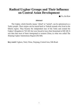 Radical Uyghur Groups and Their lnfluence
       on Central Asian Development
                                                                     █   Fu, Jen Kun

                                    Abstract
     The Uighur, which literally means "allied" or "united", can be epitomized as a
Turkic people. Their origins can be traced back to Turkish nomads who lived in the
Siberia region. They became the independent race of the Turks and created the
Ugu’Kndmi 74 D bt e fr doev t ihm l dn 4 A .t
  i r i o n 4 A ,uw r oc tl eh r o e n i80 D I
   h s g                               e e         a e            a
was then that most of them immigrated to western China, to what was called The
Xinjiang Uighur Autonomous Region (XUAR).


Key word: Uighurs, Turk, China, Xinjiang, Central Asia, Silk Road.




                                        1
 